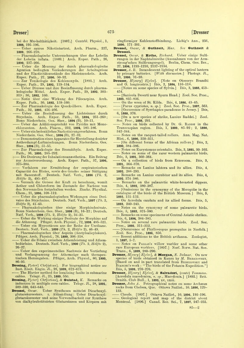 bei der Muskelthatigkeit. [1887.] Centrbl. Physiol., 1, 1888, 195-196. Ueber saures Nikotintartrat. Arch. Pharm., 227, 1889, 266-270. Pliarmakologische Untersuchungen iiber das Lobelin der Lobelia inflata. [1889.] Arch. Exper. Path., 26, 1890, 237-266. Ueber die Messuug der durch pharmakologische Agentien bedingten Veranderungen der Arbeitsgrosse und der Elasticitatszustande des Skeletmuskels. Arch. Exper. Path., 27, 1890, 50-92. Zur Toxikologie des Kohlenoxyds. [1891.] Arch. Exper. Path., 29, 1892, 119-134. Ueber Diurese und ihre Beeinflussung durch pharma- kologische Mittel. Arch. Exper. Path., 29, 1892, 303- 319 ; 30, 1892, 160. Notiz iiber eine Wirkung des Pilocarpins. Arch. Exper. Path., 30, 1892, 159-160. Zur Pharmakologie des Qnecksilbers. Arch. Exper. Path., 32, 1893, 456-466. Ueber die Beeinflnssung des Lichtsinnes durch Strychnin. Arch. Exper. Path., 33, 1894, 251-260; Bonn Niederrhein. Ges. Sber., 1894 (B), 10-11. Ueber das Additiousprodukt von Pyridin mit Mono- chloraceton. Arch. Pharm., 232, 1894, 183-186. UebereinbedenklichesNarkotisirungsverfahren. Bonn Niederrhein. Ges. Sber., 1894 (B), 27-32. Demonstration eines Apparates fiir Herstellung dosirter Aetherdampf-Luftmischungen. Bonn Niederrhein. Ges. Sber., 1894 (B), 51-55. Zur Pharmakologie des Bromathyls. Arch. Exper. Path., 36, 1895, 28.5-292. Die Dosirung der Inhalationsansesthetica. Ein Beitrag zur Arzneiverordnung. Arch. Exper. Path., 37, 1896, 375-384. Verfabren zur Ermittelung der respiratorischen Capacitat des Blutes, sowie des Grades seiner Sattigung mit Sauerstoff. Deutsch. Natf. Verb., 1896 {Th. 2, Hfilfte 2), 495-497. Versuch die Grosse der Kraft zu berechnen, womit Aether und Chloroform im Zustande der Narkose von den Nervenzellen festgehalten werden. Ztschr. Physikal. Chem., 21, 1896, 108-112. Ueber die pharmakologischen Wirkungen eines Deri- vates des Strychnine. Deutsch. Natf. Verh., 1897 (Th. 2, Hdlfte 2), 41-43. Pharmakologisohes iiber einige Morphinderivate. Bonn Niederrhein. Ges. Sber., 1898 (B), 16-22 ; Deutsch. Natf. Verh., 1898 {Th. 2, Hdlfte 2), 34-35. Ueber die Wirkung einiger Derivate des Morphins auf die Athmung. Pfliiger, Arch. Physiol., 72,1898, 485-521. Ueber ein Hypnoticum aus der Reihe der Urethane. Deutsch. Natf. Verh., 1899 (Th. 2, HiUfte 2), 46-49. Pharmakologisches iiber Aspirin (Acetylsalicylsaure). Pfliiger, Arch. Physiol, 76, 1899, 306-318. Ueber die Bilanz zwischen Athemleistung und Athem- bediirfniss. Deutsch. Natf. Verh., 1900 (Th. 2, Hdlfte 2), 26-27. Ueber den experimentelleu Nachweis der Vertiefung und Verlangsamung der Athemziige nach therapeu- tischen Heroingaben. Pfliiger, Arch. Physiol., 80, 1900, 86-95. Dresing, P[eter] Chr[istian]. For biographical notice see Inst. Elect. Engiu. JL, 28, 1899, 672-673. The Blavier method for localising faults in submarine cables. Telegr. JL, 25, 1889, 550. Bresing, P[eter] Chr[istiaii], & Gulstad, K. Remarks on induction in multiple core cables. Telegr. Jl., 28, 1891, 589-590, 643-645. Dressel, Oscar. Ueber Synthesen mittelst Dicarboxyl- glutarsaureesters. i. Abhan Hung : Ueber Dicarboxyl- glutarsaureester und seine Verwendbarkeit zur Synthese von dialkylsubstituirten Glutarsauren und Korpern mit ringformiger Kohlenstoffbindung. Liebig's Ann., 256, 1890, 171-201. Dressel, Oscar, & Guthzeit, Max. See Guthzeit & Dressel. Dressel, Oscar, & Kothe, Richard. Ueber einige Sulfi- rungen in der Naphtalinreihe (Ausnahmen von der Arm- strong'schen Sulfirungsregel). Berlin, Chem. Ges. Ber., 27, 1894, 1193-1210, 2137-2154. Dresser, A. R. Incandescent lighting of the optical lantern by primary batteries. [With discussion.] Photogr. Jl., 10, 1886, 91-93. Dresser, Hlenry] E[eles]. [Note on Otocorys Brandti and O. longirostris.] Ibis, 2, 1884, 116-118. [Notes on some species of Sylvia.] Ibis, 3, 1885, 453- 454. [Saxicola Deserti near Spurn Head.] Zool. Soc. Proc, 1885, 835-836. On the wren of St. Kilda. Ibis, 4, 1886, 43-45. [Parus Cypriotes, n. sp.] Zool. Soc. Proc, 1887, 563. [Occurrence of Syrrhaptes paradoxus in Jersey.] Ibis, 6, 1888, 376. [On a new species of shrike, Lanius Raddei.] Zool. Soc. Proe., 1888, 291. Notes on birds collected by Dr. G. Radde in the Transcaspian region. Ibis, 1, 1889, 85-92 ; 2, 1890, 342-344. Notes on the racquet-tailed rollers. Ann. Mag. Nat. Hist., 6, 1890, 350-351. [On different forms of the African rollers.] Ibis, 2, 1890, 384-386. Notes on Eurystomus orientalis. Ibis, 3,1891, 99-102. Notes on some of the rarer western palsearotic birds. Ibis, 3, 1891, 360-364. On a collection of birds from Erzeroom. Ibis, 3, 1891, 364-370. Remarks on Lanius lahtora and its allies. Ibis, 4, 1892, 288-293. Remarks on Lanius excubitor and its allies. Ibis, 4, 1892, 374-380. Remarks on the paleearctic white-breasted dippers. Ibis, 4, 1892, 380-387. [Omissions in the synonymy of the Meropidse in the catalogue of the birds of the British Museum. ] Ibis, 5, 1893, 151-152. On Aeredula caudata and its allied forms. Ibis, 5, 1893, 240-243. Notes on the synonymy of some palsearctic birds. Ibis, 5, 1893, 375-380. Remarks on some specimens of Central-Asiatic shrikes. Ibis, 6, 1894, 384-385. Notes on several rare palsearctic birds. Zool. Soc. Proc, 1895, 311-312. [Occurrence of Phylloscopus proregulus in Norfolk.] Zool. Soc. Proc, 1896, 856. Recent additions to the British avifauna. Zoologist, 1, 1897, 5-7. Notes on Pallas's willow warbler and some other rare European warblers. [1897.] Norf. Norw. Nat. Soc. Trans., 6, 1899, 280-290. Dresser, Hlenry] E[eles], & Morgan, E. Delmar. On new species of birds obtained in Kansu by M. Berezovsky. [Based on and in part translated from Berezovsky and BiANCHi's work : Thebirds of the Potanin Expedition.] Ibis, 5, 1899, 270-276. Dresser, H[enry] E[elcs], & Salvador!, (conte) Tommaso. [Aeredula macedonica, rt. , Macedonia.] [1892.] Brit. Ornith. Club Bull, 1, 1893, xv, xxiii. Dresser, John A. Petrographical notes on some Archaean rocks from Chelsea, Que. Ottawa Natlist., 10,1896, 129- 133. Clouds. [1897.] Ottawa Natlist., 10, 1896, 192-196. Geological report and map of the district about Montreal. [1896.] Canad. Rec. Sci., 7, 1897, 247-255. 85—2