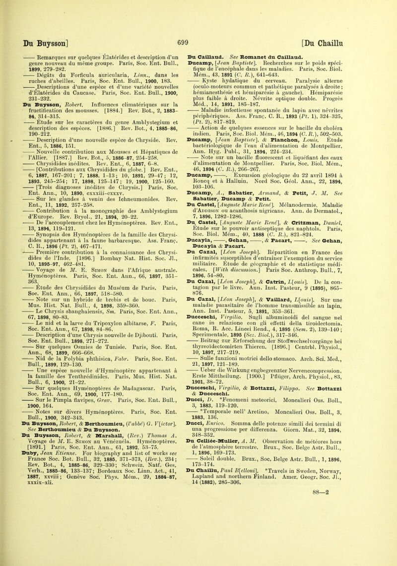 Eemarques sur quelques Elat^rides et description d'un genre nouveau du meme groupe. Paris, Soo. Ent. Bull., 1899, 279-282. Degats du Forfieula aurieularia. Linn., dans les ruches d'abeilles. Paris, Soc. Ent. Bull., 1900, 183. ,Descriptions d'une espece et d'une vari^te nouvelles d'Elaterides du Caucase. Paris, Soc. Ent. Bull., 1900, 231-232. Du Buysson, Robert. Influences climat^riques sur la fructification des mousses. [1884.] Rev. Bot., 2, 1883- 84, .314-315. Etude sur les caracteres du genre Amblystegium et description des especes. [1886.] Eev. Bot., 4, 1885-86, 190-212. Description d'une nouvelle espece de Chryside. Eev, Ent., 5, 1886, 151. Nouvelle contribution aux Mousses et Hepatiques de I'Allier. [1887.] Rev. Bot., 5, 1886-87, 254-258. Chrysidides inedites. Rev. Ent., 6, 1887, 6-8. —— [Contributions aux Chrysidides du globe.] Rev. Ent., 6, 1887, 167-201; 7, 1888, 1-13; 10, 1891, 29-47; 12, 1893, 245-254; 17, 1898, 125-147; 19, 1900, 12.5-160. [Trois diagnoses inedites de Chrysis.] Paris, Soc. Ent. Ann., 10, 1890, cxxxiii-cxxxv. Sur les glandes a venin des Ichneumonides. Eev. Ent., 11, 1892, 257-258. Contribution a la monographie des Amblystegium d'Europe. Rev. Bryol., 21, 1894, 20-22. ■ • De Taccouplement chez les Hymenopteres. Rev. Ent., 13, 1894, 119-121. Synopsis des Hymenopteres de la famille des Chrysi- dides appartenant a la faune barbaresque. Ass. Franc;. C. E., 1896 [Pt. 2), 467-471. J Premiere contribution a la connaissanee des Chrysi- dides de I'Inde. [1896.] Bombay Nat. Hist. Soc. Jl., 10, 1895-97, 462-481. Voyage de M. E. Simon dans I'Afrique australe. Hymenopteres. Paris, Soc. Ent. Ann., 66, 1897, 351- 363., Etude des Chrysidides du Museum de Paris. Paris, Soc. Ent. Ann., 66, 1897, 518-580. Note sur un hybride de brebis et de bouc. Paris, Mus. Hist. Nat. Bull., 4, 1898, 359-360. Le Chrysis shanghaiensis, Sm. Paris, Soc. Ent. Ann., 67, 1898, 80-83. Le nid et la larve du Tripoxylon albitarse, F. Paris, Soc. Ent. Ann., 67, 1898, 84-86. Description d'une Chrysis nouvelle de Djibouti. Paris, Soc. Ent. Bull., 1898, 27i-272. Sur quelques Osmies de Tunisie. Paris, Soc. Ent. Ann., 68, 1899, 666-668. Nid de la Polybia phthisica, Fair. Paris, Soc. Ent. Bull., 1899, 129-i30. Une espece nouvelle d'Hymenoptere appartenant a la famille des Tenthr^dinides. Paris, Mus. Hist. Nat. Bull., 6, 1900, 21-22. Sur quelques Hymenopteres de Madagascar. Paris, Soc. Ent. Ann., 69, 1900, 177-180. Sur le Pimpla tiavipes, Grav. Paris, Soc. Ent. Bull., 1900, 164. Notes sur divers Hymenopteres. Paris, Soc. Ent. Bull., 1900, 342-343. Du Buysson, iJofterf, & Berthoumieu, (Vahhe) G. V{ictor']. See Bertboumieu & Du Buysson. Du Buysson, Robert, & DSarshall, (Rev.) Thomas A. Voyage de M. E. Simon au Venezuela. Hymenopteres. [1891.] Paris, Soc. Ent. Ann., 61, 1892, 53-75. Duby, Jean Etienne. For biography and list of works see France Soc. Bot. Bull., 32, 1885, 371-373, (Rev.), 234; Rev. Bot., 4, 1885-86, 329-330; Schweiz. Natf. Ges. Verb., 1885-86, 133-137; Bordeaux Soc. Linn. Act., 41, 1887, xxviii; Geneve Soc. Phys. Mem., 29, 1884-87, xxxix-xli. Du Caillaud. See Bomanet du Caillaud. Ducamp, [Jean Baptiste]. Recherches sur le poids sp^ci- fique de I'encephale dans les maladies. Paris, Soc. Biol. M(5m., 43, 1891 (C. R.), 641-643. Kyste hydatique du cerveau. Paralysie alterne (oculo-moteurs commun et pathetique paralyses k droite ; hemianesthesie et hemiparesie a gauche). Hemiparesie plus faible a droite. N^vrite optique double. Progres M6d., 14, 1891, 185-187. Maladie infectieuse spontanea du lapiu avee ndvrites peripheriques. Ass. Franc;. C. R., 1893 (Pt. 1), 324-325, (Pt. 2), 817-819. Action de quelques essences sur le bacille du cholera indien. Paris, Soc. Biol. Mem., 46,1894 (C. R.), 502-503. Ducamp, [Jean Baptiste], & Flancbon, Louis. Etude bact^riologique de I'eau d'alimentatiou de Montpellier. Ann. Hyg. Publ., 31, 1894, 224-234. Note sur un bacille fluorescent et liqu^fiant des eaux d'alimentatiou de Montpellier. Paris, Soc. Biol. Mem., 46, 1894 (C. R.), 266-267. Ducamp, . Excursion geologique du 22 avril 1894 a Roncq et a Halluiu. Nord Soc, G^ol. Ann., 22, 1894, 103-106. Ducamp, A., Sabatier, Armatul, & Petit, J. M. See Sabatier, Ducamp & Petit. Du Castel, [Augnste Marie Rene}. M61anodermie. Maladie d'ADDisoN ou acanthosis nigricans. Ann. de Dermatol., 7, 1896, 1282-1286. Du Castel, [Auguste Marie Rene], & Critzman, Daniel. Etude sur le pouvoir antiseptique des naphtols. Paris, Soc. Biol. Mem., 40, 1888 (C. R.), 821-824. Ducayla, , Geban, , & Pacart, '■. See Gehan, Ducayla & Pacart. Du Cazal, [Leon Joseph]. Repartition en France des infirmites susceptibles d'entraiuer I'exemption du service militaire. Etude de geographic et de statistique medi- cales. [With discussion.] Paris Soc. Anthrop. Bull., 7, 1896, 54-80. Du Cazal, [Leon Joseph], &. Catrin, L[ouis]. De la con- tagion par le livre. Ann. Inst. Pasteur, 9 (1895), 865- 876. Du Cazal, [Leon Joseph], & VaiUard, L[oms]. Sur une maladie paiasitaire de I'homme transmissible au lapin. Ann. Inst. Pasteur, 5, 1891, 353-361. Duccescbi, Virgilio. Sugli albuminoidi del sangue nel cane in relazione con gli effetti della tiroidectomia. Roma, R. Acc. Lincei Rend., 4, 1895 (Sem. 2), 139-140; Sperimentale, 1895 (Sez. Biol.), 317-346. Beitrag zur Erforschung der Stoffwechselvorgange bei tliyreoiidectomirten Thieren. [1896.] Centrbl. Physiol., 10, 1897, 217-219. Sulle funzioni motrici dello stomaco. Arch. Sci. Med., 21, 1897, 121-189. Ueber die Wirkung engbegrenzter Nervencompression. Erste Mittheilung. [1900.] Pfliiger, Arch. Physiol., 83, 1901, 38-72. Duccescbi, Virgilio, & Bottazzi, FiUppo. See Bottazzi & Duccescbi. Ducci, D. *Fenomeni meteoriei. Moncalieri Oss. Boll., 3, 1883, 119-120. *Temporale nell' Aretino. Moncalieri Oss. Boll., 3, 1883, 136. Ducci, Enrico. Somma delle potenze simili dei termini di una progressione per ditferenza. Giorn. Mat., 32, 1894, 348-352. Du CeUi^e-nSuUer, A. M. Observation de meteores hora de I'atmosphere terrestre. Brux., Soc. Beige Astr. Bull., 1, 1896, 169-173. Solei! double. Brux., Soc. Beige Astr. Bull., 1, 1896, 173-174. Du CbaiUu, Paul B[elloni]. *Travels in Sweden, Norway, Lapland and northern Finland. Amer. Geogr. Soc. Jl., 14 (1882), 285-306. 88—2