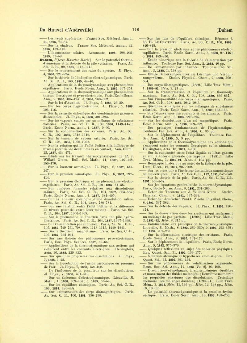 • Les vents superieurs. France Soc. Meteorol. Annu., 44, 1896, 74-81. Sur la chaleur. France Soc. Meteorol. Annu., 44, 1896, 139-140. ■ L'iuconstance solaire. Aeronaute, 1898, 198-205; 1899, 53-59. Dubem, P[(6rre Maurice 3Iarie]. Sur le potentiel thermo- dynatuique et la theorie de la pile voltaique. Paris, Ac. Bci. C. K., 99, 1884, 1113-1115. —— Siir le reuversement des raies du spectre. Jl. Phys., 4, 1885, 221-225. Sur la theorie de I'induction electrodynamique. Paris, Ac. Sci. C. E., 100, 1885, 44-46. Applications de la therniodynamique aux phenomenes capillaires. Paris, Eoole Norm. Ann., 2, 1885, 207-254. Applications de la thermodynamique aux phenomenes thermo-electriques et pyro-electriques. Paris, EcoleNorm. Ann., 2, 1885, 405-424; 3, 1886, 263-302. -— Sur la loi d'AMP^EE. Jl. Phys., 5, 1886, 26-29. Sur les corps hygrometriques. Jl. Phys., 5, 1886, 103-116. Sur la capacity calorifique des combinaisons gazeuses dissociables. Jl. Phys., 5, 1886, 301-323. Sur les vapeurs emises par un melange de substances volatiles. Paris, Ac. Sci. C. E., 102, 1886, 1449-1451; Paris, Ecole Norm. Ann., 4, 1887, 9-60. Sur la condensation des vapeurs. Paris, Ac. Sci. C. E., 102, 1886, l.')48-1549. Sur la tension de vapeur saturee. Paris, Ac. Sci. C. E., 103, 1886, 1008-100:). Sur la relation qui lie I'effet Peltier a la ditlerence de niveau potentiel de deux metaux en contact. Ann. Chim., 12, 1887, 433-471. Etude sur les travaux thermodynamiques de M. J. Willard Gibbs. Bull. Sci. Math., 11, 1887, 122-148, 159-176. Sur la hauteur osmotique. Jl. Phys., 6, 1887, 134- 147. Sur la pression osmotique. Jl. Phys., 6, 1887, 397- 414. Sur la pression electrique et les ph6nom6nes 61ectro- capillaires. Paris, Ac. Sci. C. E., 104, 1887, 54-56. Sur quelques formules relatives aux dissolutions sahnes., Paris, Ac. Sci. C. E., 104, 1887, 683-685; Paris, Ecole Norm. Ann., 4, 1887, 381-405. Sur la chaleur specitique d'une dissolution saline. Paris, Ac. Sci. C. E., 104, 1887, 780-781. Sur une relation entre I'effet Peltier et la difference de niveau potentiel entre deux metaux. Paris, Ac. Sci. C. E., 104, 1887, 1606-1609. Sur le phenomfene de Peltier dans une pile hydro- electrique. Paris, Ac. Sci. C. E., 104, 1887, 1697-1699. Sur I'aimantation par influence. Paris, Ac. Sci. C. E., 105, 1887, 749-751, 798-800, 1113-1115, 1240-1241. Sur la theorie du magnetisme. Paris, Ac. Sci. C. E., 105, 1887, 932-934. Sur une theorie des phenomenes pyro-61ectriques. Paris, Soc. Phys. Seances, 1887, 59-66. Applications de la thermodynamique aux actions qui s'exercent entre les courants electriques. Helsingfors, Acta, 16, 1888, 229-332. Sur quelques proprietes des dissolutions. Jl. Phys., 7, 1888, 5-25. Sur la liquefaction de I'aeide carbonique en presence de I'air. Jl. Phys., 7, 1888, 158-168. De rinfJuence de la pesauteur su.r les dissolutions. Jl. Phys., 7, 1888, 391-419. Sur un theoreme d'electrodynamique. Liouville, Jl. Math., 4, 1888, 369-405; 5, 1889, 53-54. Sur les equilibres chimiques. Paris, Ac. Sci. C. E., 106, 1888, 485-487. Sur I'aimantation des corps diamagn^tiques. Paris, Ac. Sci. C. E., 106, 1888, 736-738. Sur les lois de I'equilibre chimique. Eeponse a M. H. Le Chatelier. Paris, Ac. Sci. C. E., 106, 1888, 846-849. Sur la pression Electrique et les phenomenes eiectro- capillaires. Paris, Ecole Norm. Ann., 5, 1888, 97-146; 6, 1889, 183-256. Etude historique sur la theorie de I'aimantation par influence. Toulouse Fac. Sci. Ann., 2, 1888, 40 pp. De I'aimantation par influence. Toulouse Fac. Sci. Ann., 2, 1888, L, 138 pp. Einige Bemerkungen iiber die Losungs- und Verdiin- nungswarme. Ztschr. Physikal. Chem., 2, 1888, 568- 584. Des corps diamagnetiques. [1889.] Lille Trav. MEm., 1, 1889-91, Mem. 2, 71 pp. '■ Sur la transformation et I'equilibre en thermody- namique. Paris, Ac. Sci. C. E., 108, 1889, 666-667. Sur I'impossibilite des corps diamagnetiques. Paris, Ac. Sci. C. E., 108, 1889, 1042-1043. Quelques remarques sur les melanges de substances volatiles. Paris, Ecole Norm. Ann., 6, 1889, 153-156. ■—Sur Fequivalence des courants et des aimants. Paris, Ecole Norm. Ann., 6, 1889, 297-326. —— Sur les dissolutions d'un sel magn^tique. Paris, Ecole Norm. Ann., 7, 1890, 289-322. Des principes fondamentaux de I'hydrostatique. Toulouse Fac. Sci. Ann., 4, 1890, C, 35 pp. Sur le deplacement de I'equilibre. 'Toulouse Fac. Sci. Ann., 4, 1890, N, 9 pp. Applications de la thermodynamique aux actions qui s'exercent entre les courants electriques et les aimants. Helsingfors, Acta, 18, 1891, 1-100. Sur la continuite entre I'etat liquide et I'etat gazeux et sur la theorie generale des vapeurs. [1891.] Lille Trav. Mem., 1, 1889-91, Mem. 5, 105 pp. Eemarque historique au sujet de la theorie de la pile. Lum. Elect., 42, 1891, 207-209. Sur les pressions a I'iuteheur des milieux magnetiques ou dieiectriques. Paris, Ac. Sci. C. E., 112, 1891, 657-658. Sur la theorie de la pile. Paris, Ac. Sci. C. E., 113, 1891, 536-537. Sur ,les equations generales de la thermodynamique. Paris, Ecole Norm. Ann., 8, 1891, 231-266. Ueber eiu Theorem von J. Willard Gibes. Ztschr. Physikal. Chem., 8, 1891, 337-339. Ueber den dreifachen Punkt. Ztschr. Physikal. Chem., 8, 1891, 367-382. • Sur la detente des vapeurs. Jl. Phys., 1, 1892, 470- 474. Sur la dissociation dans les systemes qui renferment uu melange de gaz parfaits. [1892.] Lille Trav. Mem., 2, 1891-92, Mem. 8, 215 pp. Commentaire aux principes de la thermodynamique. Liouville, Jl. Math., 8, 1892, 269-330; 9, 1893, 293-359; 10, 1894, 207-285. —;— Sur la deformation electrique des cristaux. Paris, Ecole Norm. Ann., 9, 1892, 167-176. Sur le deplacement de I'equilibre. Paris, Ecole Norm. Ann., 9, 1892, 375-379. Quelques reflexions au sujet des theories physiques. Eev. Quest. Sci., 31, 1892, 139-177. Notation atomique et hypotheses atomistiques. Eev. Quest. Sci., 31, 1892, 391-454. Sur les phenomenes de volatilisation apparente. Brux. Soc. Sci. Ann., 17, 1893 (Pt. 2), 93-102. Dissolutions et melanges. Premier memoire: equilibre et mouvement des fluides melanges. [Deuxieme memoire: les proprietes physiques des dissolutions. Troisieme memoire: les melanges doubles.] [1893-94.] Lille Trav. Mem., 3, 1893, Mem. 11,136 pp., Mem. 12, 138 pp., Mem. 13, 138 pp. Le potentiel thermodynamique et la pression hydro- statique. Paris, Ecole Norm. Ann., 10, 1893, 183-230.