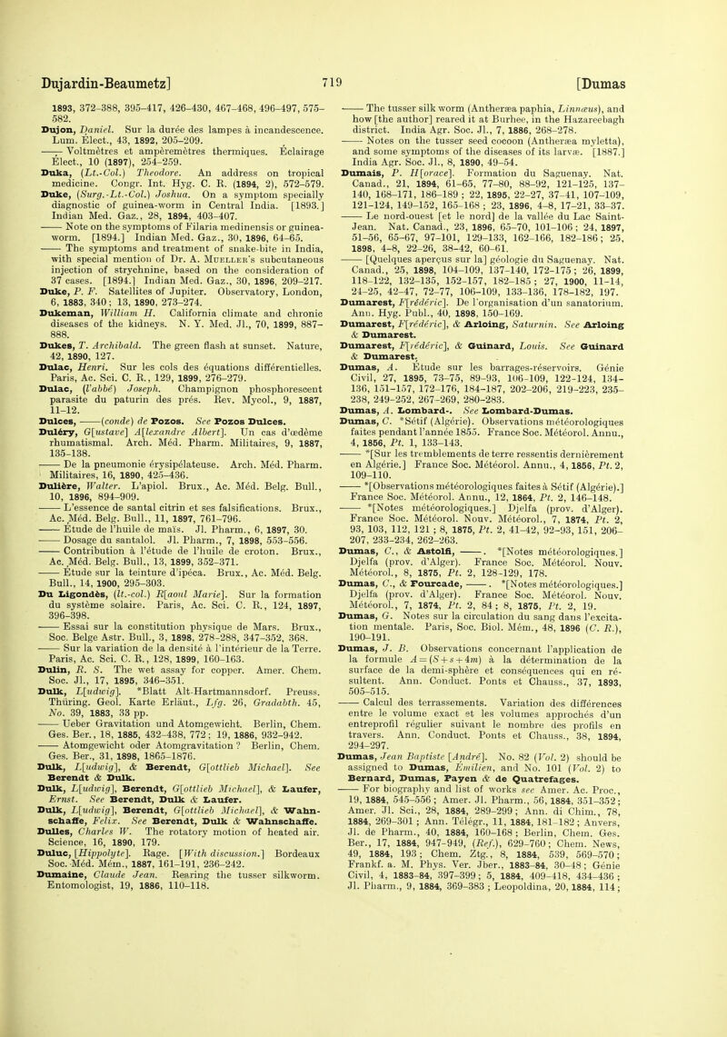 1893, 372-388, 395-417, 426-430, 467-468, 496-497, 575- 582. Dujon, Daniel. Sur la duree des lampes a incandescence. Lum. Elect., 43, 1892, 205-209. Voltm^tres et amperemetres thermiques. Eclairage Elect., 10 (1897), 254-2.59. Duka, (Lt.-Col.) Theodore. An address on tropical medicine. Congr. Int. Hyg. C. E. (1894, 2), 572-579. Duke, {Surg.-Lt.-Col.) Joshua. On a symptom specially diagnostic of guinea-worm in Central India. [1893.] Indian Med. Gaz., 28, 1894, 403-407. Note on the symptoms of Filaria medinensis or guinea- worm. [1894.] Indian Med. Gaz., 30, 1896, 64-65. -—■ The symptoms and treatment of snake-bite in India, with special mention of Dr. A. Mdelleks subcutaneous injection of strychnine, based on the consideration of 37 cases. [1894.] Indian Med. Gaz., 30, 1896, 209-217. Duke, P. F. Satellites of Jupiter. Observatory, London, 6, 1883, 340; 13, 1890, 273-274. Dukeman, Willidm H. California climate and chronic diseases of the kidneys. N. Y. Med. Jl., 70, 1899, 887- 888. Dukes, T. Archibald. The green flash at sunset. Nature, 42, 1890, 127. Dulac, Henri. Sur les cols des Equations difterentielles. Paris, Ac. Sci. C. K., 129, 1899, 276-279. Dulac, (Vahbe) Joseph. Champignon phosphorescent parasite du paturin des pres. Kev. Mycol., 9, 1887, 11-12. Dulces, [conde) de Fozos. See Fozos Dulces. Dul6ry, G\iistave^ A[lexandre Albert]. Un cas d'oedSme rhumatismal. Arch. Med. Pharm. Militaires, 9, 1887, 135-138. De la pneumonie erysip^lateuse. Arch. Med. Pharm. Militaires, 16, 1890, 425-436. Duli^re, Walter. L'apiol. Brux., Ac. Med. Belg. Bull., 10, 1896, 894-909. L'essence de santal citrin et ses falsifications. Brux., Ac. Med. Belg. Bull., 11, 1897, 761-796. Etude de I'huile de mais. Jl. Pharm., 6, 1897, 30. Dosage du santalol. Jl. Pharm., 7, 1898, 553-556. Contribution a I'etude de I'huile de croton. Brux., Ac. M6d. Belg. Bull., 13, 1899, 352-371. Etude sur la teinture d'ipeca. Brux., Ac. Med. Belg. Bull., 14, 1900, 295-303. Du Ligond^s, (it.-col.) E[aoiil Marie]. Sur la formation du syst^me solaire. Paris, Ac. Sci. C. E., 124, 1897, 396-398. Essai sur la constitution physique de Mars. Brux., Soc. Beige Astr. Bull., 3, 1898, 278-288, 347-352. 368. Sur la variation de la densite a I'interieur de la Terre. Paris, Ac. Sci. C. E., 128, 1899, 160-163. Dulin, R. S. The wet assay for copper. Amer. Chem. Soc. JL, 17, 1895, 346-351. Dulk, Lludivig]. *Blatt Alt-Hartmannsdorf. Preuss. Thiiring. Geol. Karte Erlaut., Lfg. 26, Gradabth. 45, No. 39, 1883, 33 pp. Ueber Gravitation und Atomgewicht. Berlin, Chem. Ges. Ber., 18, 1885, 432-438, 772; 19, 1886, 932-942. Atomgewicht oder Atomgravitation ? Berlin, Chem. Ges. Ber., 31, 1898, 1865-1876. Dulk, L[udwig'\, & Berendt, G[ottlieb Michael]. See Berendt & Dulk. Dulk, L[udivig], Berendt, G[ottlieb Michael], & Iiaufer, Ernst. See Berendt, Dulk & l.aufer. Dulk, L[udwig], Berendt, G[ottlieb Michael], & Wabn- schafFe, Felix. See Berendt, Dulk & Wahnscbaffe. Dulles, Charles W. The rotatory motion of heated air. Science, 16, 1890, 179. Duluc, [Hiypolyte]. Eage. [With discussion.] Bordeaux Soc. MM. Mem., 1887, 161-191, 236-242. Dumaine, Claude Jean. Eep.ring the tusser silkworm. Entomologist, 19, 1886, 110-118. The tusser silk worm (Antherasa paphia, Linnmis), and how [the author] reared it at Burhee, in the Hazareebagh district. India Agr. Soc. Jl., 7, 1886, 268-278. Notes on the tusser seed cocoon (Antherjea myletta), and some symptoms of the diseases of its larv£B. [1887.] India Agr. Soc. JL, 8, 1890, 49-54. Dumais, P. H[orace]. Formation du Saguenay. Nat. Canad., 21, 1894, 61-65, 77-80, 88-92, 121-125, 137- 140, 168-171, 186-189 ; 22, 1895, 22-27, 37-41, 107-109, 121-124, 149-152, 165-168 ; 23, 1896, 4-8, 17-21, 33-37. Le nord-ouest [et le nord] de la vallee du Lac Saint- Jean. Nat. Canad., 23, 1896, 65-70, 101-106 ; 24, 1897, 51-56, 65-67, 97-101, 129-133, 162-166, 182-186; 25, 1898, 4-8, 22-26, 38-42, 60-61. [Quelques aperQus sur la] g^ologie du Saguenay. Nat. Canad., 25, 1898, 104-109, 137-140, 172-175; 26, 1899, 118-122, 132-135, 152-157, 182-185 ; 27, 1900, 11-14, 24-25, 42-47, 72-77, 106-109, 133-136, 178-182, 197. Dumarest, F[rederic]. De I'organisation d'un sanatorium. Ann. Hyg. PubL, 40, 1898, 150-169. Dumarest, F[rederic], & Arloing, Saturnin. See Arloing & Dumarest. Dumarest, F[rederic], & Guinard, Louis. See Guinard & Dumarest, Dumas, A. Etude sur les barrages-reservoirs. Genie Civil, 27, 1895, 73-75, 89-93, 106-109, 122-124, 134- 136, 151-157, 172-176, 184-187, 202-206, 219-223, 235- 238, 249-252, 267-269, 280-283. Dumas, A. Iiombard-. See Iiombard-Dumas. Dumas, C *Setif (Algerie). Observations nieteorologiques faites pendant I'annee 1855. France Soc. M6teoroL Annu., 4, 1856, Pt. 1, 133-143. ■ *[Sur les tremblements de terre ressentis dernierement en Algerie.] France Soc. Meteorol. Annu., 4,1856, Pt. 2, 109-110. *[Observations m^teorologiques faites & S6tif (Algerie).] France Soc. Meteorol. Annu., 12, 1864, Pt. 2, 146-148. *[Notes meteorologiques.] Djelfa (prov. d'Alger). France Soc. Meteorol. Nouv. Meteorol., 7, 1874, Pt. 2, 93, 103, 112, 121 ; 8, 1875, Pt. 2, 41-42, 92-93, 151, 206- 207, 233-234, 262-263. Dumas, C, & Astolii, . *[Notes meteorologiques.] Djelfa (prov. d'Alger). France Soc. Meteorol. Nouv. Meteorol., 8, 1875, Pt. 2, 128-129, 178. Dumas, C, & Fourcade, . *[Notes meteorologiques.] Djelfa (prov. d'Alger). France Soc. Meteorol. Nouv. MeteoroL, 7, 1874, Pt. 2, 84; 8, 1875, Pt. 2, 19. Dumas, G. Notes sur la circulation du sang dans I'excita- tion mentale. Paris, Soc. Biol. Mem., 48, 1896 (C. R.), 190-191. Dumas, J. B. Observations concernant I'application de la formule A = (S + s + 4?«) a la determination de la surface de la demi-sph^re et consequences qui en re- sultent. Ann. Conduct. Ponts et Chauss., 37, 1893, 505-515. Calcul des terrassements. Variation des differences entre le volume exact et les volumes approches d'un entreprofil regulier suivant le nombre des profils en travers. Ann. Conduct. Ponts et Chauss., 38, 1894, 294-297. Dumas, Jean Baptiste [Andre.]. No. 82 {Vol. 2) should be assigned to Dumas, Emilien, and No. 101 {Vol. 2) to Bernard, Dumas, Fayen & de Quatrefages. For biography and list of works see Amer. Ac. Proc, 19, 1884, 545-556 ; Amer. Jl. Pharm., 66, 1884, 351-352; Amer. Jl. Sci., 28, 1884, 289-299; Ann. di Chim., 78, 1884, 269-301 ; Ann. Telegr., 11, 1884, 181-182 ; Anvers, JL de Pharm., 40, 1884, 160-168 ; Berlin, Chem. Ges. Ber., 17, 1884, 947-949, {Ref.), 629-760; Chem. News, 49, 1884, 193; Chem. Ztg., 8, 1884, 539, 569-570; Frankf. a. M. Phys. Ver. Jber., 1883-84, 30-48; Genie Civil, 4, 1883-84, 397-399; 5, 1884, 409-418, 434-436; Jl. Pharm., 9, 1884, 369-383 ; Leopoldina, 20,1884, 114;