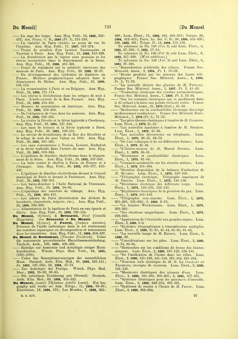 La rage des loups. Ann. Hyg. Publ., 16, 1886, 345- 357; Ass. Franc?. C. E., 1886 {Pt. 1), 21.5-216. La viability de Paris etudiee. au point de vue de I'hygiene. Ann. Hyg. Publ., 17, 1887, 247-274. Projet de creation d'uu Institut Vaccinog^ne et Vaccinal a Paris. Ann. Hyg. Publ., 19, 1888, 412-420. La desinfeotion par la vapeur sous pression et les etuves locomobiles dans le departement de la Seine. Ann. Hyg. Publ., 19, 1888, 481-501. Projet de reglement sur la .salubrite interieure des maisons de Paris. Ann. Hyg. Publ., 20, 1888, 28-37. Du developpemeut des epidemies de diphterie en France. Mesures prophylactiques adoptees dans le departement du Kbone. Ann. Hyg. Publ., 23, 1890, 158-173. La revaccinatiou a Paris et en Belgique. Ann. Hyg. Publ., 24, 1890, 171-174. Les 6tuves a desinfeotion dans les refuges de nuit a Paris. L'asile-ouvroir de la Eue Fessart. Ann. Hyg. Publ., 24, 1890, 214-221. Mesures de quarantaine en Amerique. Ann. Hyg. Publ., 24, 1890, 255-258. De robligation de I'eau dans les maisons. Ann. Hyg. Publ., 24, 1890, 516-521. La riviere la Divette et la fi^vre typhoide k Cherbourg. Ann. Hyg. Publ., 25, 1891, 127-134. Les eaux de boisson et la fievre typhoide a Brest. Ann. Hyg. Publ., 26, 1891, 138-151. ■ Le service de desinfeotion de la Kue des E^oollets et le refuge de nuit du quai Valmy en 1891. Ann. Hyg. Publ., 26, 1891, 285-291. Les eaux oonsommees a Toulon, Lorient, Eochefort et la fievre typhoide dans I'armee de mer. Ann. Hyg. Publ., 26, 1891, 318-334. L'epidemie de diarrhea ohol^riforme dans le departe- ment de la Seine. Ann. Hyg. Publ., 28, 1892, 237-242. La lutte contre le cholera k Paris, en France et a I'etranger. Ann. Hyg. Publ., 28, 1892, 335-377, 412- 442. L'epidemie de diarrhee ohol^riforme devant le Conseil municipal de Paris et devant le Parlement. Ann. Hyg. Publ., 28, 1892, 520-531. Les bains-douehes I'Asile National de Vinoennes. Ann. Hyg. Publ., 35, 1896, 28-36. L'epandage des matieres de vidange. Ann. Hyg. Publ., 35, 1896, 404-413. Les odeurs de Paris (desinfeotion des dechets de boucherie, charcuterie, triperie, etc.). Ann. Hyg. Publ., 36, 1896, 523-528. Alimentation de la banlieue de Paris en eau epuree et filtree. Ann. Hyg. Publ., 36, 1896, 128-134. Du Mesnil, 0[ctave], & Brouardel, Paul [Camille Hippolyte]. See Brouardel & Du Mesnil. Du DIesnil, 0[ctave], & Fauvel, [Sulpice Antoine]. Presence de I'aoide carbonique dans le sol renfermant des matieres organiques en decomposition et notamment dans les cimetieres. Ann. Hyg. Publ., 11,1884, 418-427. Du Mesnil de Bocbemont, [Theodor Friedrich]. Ueber die sogenannte gouorrhoische Harnblasenentziindung. Vu-chow, Arch., 126, 1891, 456-466. Beitrage zur Anatomie und Aetiologie einiger Haut- krankheiten. Wiirzb. Phys. Med. Verh., 24, 1891, (105)-(160). Ueber das Eesorptionsvermogen der menschlichen Haut. Deutsch. Arch. Klin. Med., 50, 1892, 101-111; 51, 1893, 527-534; 52, 1894, 47-73. Zur Aetiologie der Prurigo. Wiirzb. Phys. Med. Sber., 1892, 25-32, 33-35. Die suboutane Ernahrung mit Olivenol. Deutsch. Arch. Klin. Med., 60, 1898, 474-522. Du Moncel, {comte) Th[eodose Achille Louis]. For bio- graphy and works see Anii. Telegr., 11, 1884, 83-87; Electrician, 12, 1884, 373; Les Mondes, 7, 1884, 365- R. S. XIV. , 368; Lum. Elect., 11, 1884, 341, 381-385; Nature, 29, 1884, 412-413; Paris, Ac. Sci. C. E., 98, 1884, 453-456 ; 100, 1885. 481; Telegr. JL, 14, 1884, 155-156. To reference in No. 138 {Vol. 9) add Lum. Elect., 3, 1881, 97-102; 5, 1881, 17-18. To reference in No. 140 (Vol. 9) add Lum. Elect., 6, 1882, 217-220. {With additions.] To reference in No. 142 (Vol. 9) add Lum. Elect., 8, 1883, 97-101. *Eeproduction artificielle des eclairs. France Soo. Meteorol. Annu., 2, 1854, Pt. 1, 57-59. *Bruits produits par les poteaux des lignes tele- graphiques. France Soo. Meteorol. Annu., 4, 1856, Pt. 2, 71-72. *La nouvelle theorie des glaciers de M. Tyndall. France Soo. Meteorol. Annu., 5, 1857, Pt. 2, 41-42. *Traducteur electrique des courbes anemometriques. France Soo. M6t<5orol. Annu., 7, 1859, Pt. 2, 33-34. *Sur les courants electriques qui se produisent dans le fil reliant k la terre une pointe verticale isolee. France Soo. Meteorol. Annu., 21, 1873 (Bull.), 51-53. *Eecherches sur la conductibilite electrique des corps mediocrement eonducteurs. France Soo. Meteorol. Nouv. Meteorol., 7, 1874 (Pt. 1), 71-72. *Les piles thermo-61ectriques a lumifere de M. Clamond. Lum. Elect., 1,1879, 21-23. *Les nouvelles machines a lumiere de 31. Siemens. Lum. Elect., 1, 1879, 25-26. ■ *Les nouvelles decouvertes en telephonie. Lum. Elect., 1, 1879, 26-31, 68-72. • *De Tare voltaique et de ses differentes formes. Lum. Elect., 1, 1879, 41-46. . *L'eleotro-moteur de M. Marcel Ddprez. Lum. Elect., 1, 1879, 50-51. *Eesistanoe et conductibilite electriques. Lum. Elect., 1, 1879, 61-64. —— *Courauts accidentels sur les circuits aeriens. Lum. Elect., 1, 1879, 101-104. *Derni6re disposition de la balance d'induction de 31. Hughes. Lum. Elect., 1, 1879, 107-109. *Telegraphie electrique. Telegraphe imprimeur de 31. Phelps. Lum. Elect., 1, 1879, 148-150. *Eesistance electrique des differents corps. Lum. Elect., 1, 1879, 133-136, 152-156. ■ *Eegulateurs electriques de la pression du gaz. Lum. Elect., 1, 1879, 181-185. *Telegraphie sous-marine. Lum. Elect., 1, 1879, 201-203, 221-223; 2, 1880, 9-12. *La lumiere Werdermann. Lum. Elect., 1, 1879, 203-205. *Des reactions magnetiques. Lum. Elect., 1, 1879, 228-232. *Application de l'eleotricit6 aux grandes orgues. Lum. Elect., 2,1880, 2-6. *Systemes telegraphiques a transmissions multiples. Lum. Elect., 2, 1880, 21-25, 41-44, 61-66, 81-84. *La nouvelle lampe de 31. Edison. Lum. Elect., 2, 1880, 29. *Considerations sur les piles. Lum. Elect., 2, 1880, 71-74, 89-91. *Eecherohes sur les conditions de forces des 61ectro- aimants. Lum. Elect., 2, 1880, 107-110, 129-131. *De I'unification de I'heure dans les villes. Lum. Elect., 2, 1880, 121-123, 141-145, 161-164, 221-224. *Nouveau loch electrique de 31. G. Le Goarant de Tromelin, enseigne de vaisseau. Lum. Elect., 2, 1880, 131-133. *Me8ureurs Electriques des niveaux d'eau. Lum. Elect., 2, 1880, 181-185, 201-205; 3, 1881, 257-261. *Syst6mes Electriques pour les annonces d'inceudie. Lum. Elect., 2, 1880, 249-252, 297-301. *Syst6mes de remise a I'heure de 31. Fenon. Lum. Elect., 2, 1880, 262-264.. 91