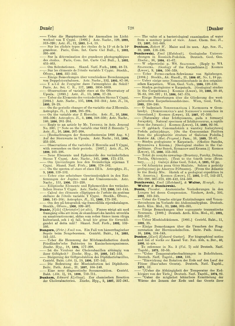 ^ Ueber die Hauptursache der Anomalien im Lieht- wechsel von Y Cygni. [1892.] Astr. Nacbr., 129, 1892, . 313-320; Astr. Jl., 12, 1893, 1-4, 13. Sur les cliches types des etoiles de la 11 et de la I'L grandeur. Paris, Com. Int. Carte Ciel Bull., 1, 1892, 395-400. ■ Sur la deternaiiiation des grandeurs pbotographiques des etoiles. Paris, Com. Int. Carte Ciel Bull., 1, 1892, 453-463. ■—- Om Solrotationen. Skand. Natf. Forh., 1892, 48-73. Sur les elements de I'etoile variable Y Cygni. Stockb., Ofvers., 1892, 325-342. — Einige Bemerkungen iiber verscbiedene Berechnungen von Doppelsternbabnen. Astr. Nacbr., 132, 1893, 87-90. Y a-t-il de I'oxygene dans I'atmospbere du Soleil? Paris, Ac. Sci. C. E., 117, 1893, 1056-1059. Observations of variable stars at tbe Observatory of Upsala. [1893.] Astr. JL, 13, 1894, 17-24. —■— Ueber die Elemente des veriinderlichen Sterns Y Cygni. [1894.] Astr. Nachr., 135, 1894, 241-244; Astr. Jl., 14, 1895, 28-29. On tbe periodic changes of the variable star Z Herculis. Astrophys. JL, 1, 1895, 285-294. On the variable star Z Herculis. Astr. JL, 16, 1896, 105-106; Astrophys. JL, 3, 1896, 348-350; Astr. Nachr., 140, 1896, 261-264. Reply to an article by Mr. Yendell in Astr. Journal No. 380: [ Note on the variable star 6442 Z Herculis ]. Astr. JL, 16, 1896, 207-208. [Beobachtungeu der Sonnenfinsterniss 1896 Aug. 8.] Auf der Sternwarte in Upsala. Astr. Nachr., 141, 1896, 253-256. Observations of the variables Z Herculis and Y Cygni, with researches on their periods. [1897.] Astr. JL, 18, 1898, 105-106. Neue Elemente und Ephemeride des veranderlichen Sterns Y Cygni. Astr. Nachr., 145, 1898, 171-172. Om ljusvaxlingen bos den foriinderliga stjiirnan Y Cygni. Skand. Natf. Forb., 1898, 178-182. On the spectra of stars of class III b. Astrophys. JL, 9, 1899, 119-132. Ueber eine scheiubare Gesetzmassigkeit in den Ent- feruungen der Jupiter- und der Uranusmonde. Astr. Nachr., 151, 1900, 21SI-220. Elliptisehe Elemente und Ephemeriden des verander- lichen Sterns Y Cygni. Astr. Nachr., 152,1900, 141-144. Calcul des elements elliptiques de I'orbite du systeme stellaire de I'etoile variable Y Cygni. Stockh., Ofvers., 1900, 145-164; Astrophys. JL, 11, 1900, 175-191. . Om den pa fotogratisk vag framstallda stjernkatalogen. Stockh., Ofvers., 1900, 399-407. Dun^r, A''[i7s] C[hristofer] {et alii). Finnes utsigt att med framgang soka att inom de skandinaviska landen utveckla en amatorastronomi, sadaii som redan finnes inom ofriga kulturland, och i sa fall, hvad bor goras for forverkli- gandet af detta mal? Skand. Natf. Forh., 1892, 159- 166. Dungern, (Frhr.) Emil von. Ein Fall von hamorrhagischer Sepsis beim Neugeborenen. Centrbl. Bakt., 14, 1893, 541-555. Ueber die Hemmung der Milzbrandinfection durch Friedlander'sche Bakterien im Kaninchenorganismus. Ztschr. Hyg., 18, 1894, 177-208. 1st die Virulenz der Cholerabacillen abhangig von ihrer Giftigkeit? Ztschr. Hyg., 20, 1895, 147-153. Steigerung der Giftproduktion des Diphtheriebacillus. Centrbl. Bakt. {Abt. 1), 19, 1896, 137-141. Die Bedeutung der Mischinfection bei Diphtherie. Beitr. Path. Anat., 21, 1897, 104-140. Eine neue diagnostische Serumreaktion. Centrbl. Bakt. (Abt. 1), 24, 1898, 710-711. Dunbam, Edward K\ellocig'\. Zur chemischen Beaction der Cholerabacterien. Ztschr. Hyg., 2, 1887, 337-341. The value of a bacteriological examination of water from a sanitary point of view. Amer. Cbem. Soc. JL, 19, 1897, 591-605. Dunham, Robert W. Maize and its uses. Agr. Soc. JL, 10, 1899, 116-136. Dunikowski, Emil [Hahdank]. Geologische Untersu- chungen in Kussisch-Podolien. Deutsch. Geol. Ges. Ztschr., 36, 1884, 41-67. W odpowiedzi p. Wi. Szajnosze. [Reply to Wl. SzAjNOCHA. (Geology of the Carpathians.)] Kosmos (Lwow), 9, 1884, 556-559. Ueber Permo-carbon-Schwamme von Spitzbergen. [1884.] Stockh., Ak. HandL, 21, 1884-87, No. 1, 18 pp. Ueber einige neue Nummulitenfunde in den ostgalizi- schen Karpathen. Wien, Geol. Verb., 1884, 128-130. Studya geologiczne w Karpatach. [Geological studies in the Carpathians.] Kosmos (Lwow), 10, 1885, 30-40, 76-83, 188-197 ; 11, 1886, 547-574. Einige Bemerkungen iiber die Gliederung des west- galizischen Karpatheusandsteines. Wien, Geol. Verb., 1885, 238-240. • 0 badaniach NoRDENSKJOLDa i NATHORSia w Gren- landyi. [Nordenskjold's and Naihokst's researches in Greenland.] Kosmos (Lwow), 12, 1887, 97-103. [Naturalny okaz Ichthyosaura, gada z formacyi Jurajskiej. Natural specimen of Ichthyosaurus, a reptile from the Jurassic] Kosmos (Lwow), 14, 1889, 92-94. ■ 0 gabkach Cenomanskicli z warstwy fosforytowej Podola galicyjskiego. [On the Cenomanian Porifera from the phosphoritic stratum of Galician Podolia.] Krak6w Ak. [Mat.-Przijrod.) Pam., 16, 1889, 70-87. Studya geologiczne w Karpatach. (Okolice Sanoka, Eymanowa i Krosna.) [Geological studies in the Car- pathians. (Near Sanok, Rymanow and Krosna.)] Kosmos (Lwow), 15, 1890, 353-362. Tekst do zeszytu czwartego (Brustury, Porohy, Dolina, Tuchla, Okormezo). [Text to tbe fourth issue (Brus- tury, ).] Gahcyi Atlas Geol. Tekst, 4, 1891, 63 pp. Od Atlantyku poza Gory Skaliste. Szkice z podrozy geologicznej po Ameryce Poinocnej. [From the Atlantic to tbe Eocky Mts. Sketch of a geological expedition in N. America.] Kosmos (Lwow), 17, 1892, 1-57, 142-217, 264-298, 307-373, 420-442, 534-560. Dunikowski, Emil [Habdank], & Walter, Henryk. See Walter & Dunikowski. , Dunin, Theodor. Anatomische Verauderungeu in den Lungen bei deren Compression. Virchow, Arch., 102, 1885, 323-345. Ueber die Ursache eitriger Eutziindungeu und Venen- thrombosen im Verlaufe des Abdominaltyphus. Deutsch. Arch. Klin. Med., 39, 1886, 369-391. Einige Bemerkungen iiber sogenannte traumatische Neurosen. [1889.] Deutsch. Ai'ch. Klin. Med., 47, 1891, 532-557. Ueber Mischiufektionen. [1891.] Centrbl Bakt., 11, 1892, 25. ■ Einige Bemerkungen iiber die Ursachen der Frag- mentation der Herzmuskelzellen. Beitr. Path. Anat., 16, 1894, 134-143. Dunker, [Karl] E[duard Gustav]. For biographical notice and list of works see Kassel Ver. Nat. Abb. u. Ber., 40, 1895, xi-xiv. To reference in No. 3 {Vol. 7) add Deutsch. Natf. TagebL, 1872, 52-53. *Ueber Temperaturbeobachtungen in Bohrlochern. Deutsch. Natf. TagebL, 1868, 132. *Einwirkung der Rotation der Erde auf den Lauf der Fliisse (Baer'sches Gesetz). Deutsch. Natf. TagebL, 1873, 52. *[Ueber die Abhangigkeit der Temperatur des Erd- korpers von der Tiefe^] Deutsch. Natf. TagebL, 1874, 82. ■ *Ueber die moglichst fehlerfreie Ermittelung der Warme des Innern der Erde und das Gesetz ihrer