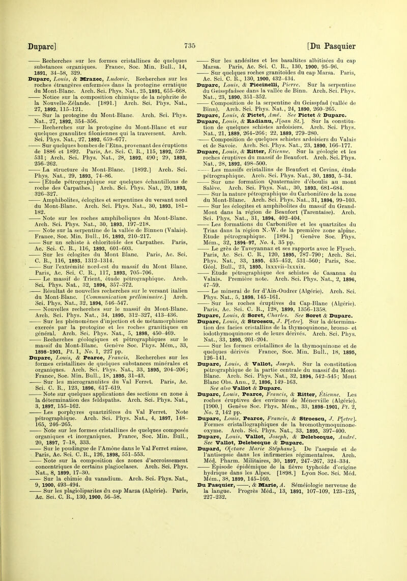 Kecherches sur les formes cristallines de quelques substances organiques. France, Soc. Min. Bull., 14, 1891, 34-58, 329. Duparc, Louis, & Mrazec, Ludovic. Kecherches sur les roches etrangeres enfermees dans la protogine erratique du Mont-Blanc. Arch. Sci. Phys. Nat., 25,1891, 655-668. Notice sur la composition chimique de la nephrite de la Nouvelle-Z61ande. [1891.] Arch. Sci. Phys. Nat., 27, 1892, 115-121. Sur la protogine du Mont-Blanc. Arch. Sci. Phys. Nat., 27, 1892, 354-356. Kecherches sur la protogine du Mont-Blanc et sur quelques granulites filoniennes qui la traversent. Arch. Sci. Phys. Nat., 27, 1892, 659-677. Sur quelques bombes de I'Etna, provenant des eruptions de 1886 et 1892. Paris, Ac. Sci. C. K., 115, 1892, 529- 531; Arch. Sci. Phys. Nat., 28, 1892, 490; 29, 1893, 256-262. La structure du Mont-Blanc. [1892.] Arch. Sci. Phys. Nat., 29, 1893, 74-86. [Etude p^trographique sur quelques echantillons de roche des Carpathes.] Arch. Sci. Phys. Nat., 29, 1893, 326-327. Amphibolites, ^clogites et serpentines du versant nord du Mont-Blanc. Arch. Sci. Phvs. Nat., 30, 1893, 181- 182. Note sur les roches amphiboliques du Mont-Blanc. Arch. Sci. Phys. Nat., 30, 1893, 197-218. Note sur la serpentine de la vallee de Binnen (Valais). France, Soc. Min. Bull., 16, 1893, 210-217. Sur un schiste a chloritoide des Carpathes. Paris, Ac. Sci. C. R., 116, 1893, 601-603. Sur les eclogites du Mont Blanc. Paris, Ac. Sci. C. K., 116, 1893, 1312-1314. Sur I'extremite nord-est du massif du Mont Blanc. Paris, Ac. Sci. C. B., 117, 1893, 705-706. Le massif de Trient, 6tude p6trographique. Arch. Sci. Phys. Nat., 32, 1894, 357-372. Besultat de nouvelles recherches sur le versant italien du Mont-Blanc. [Communication preliminah-e.] Arch. 3ei. Phys. Nat., 32, 1894, 546-547. Nouvelles recherches sur le massif du Mont-Blanc. Arch. Sci. Phys. Nat., 34, 1895, 312-327, 413-436. Sur les phenomenes d'injection et de metamorphisme exerc6s par la protogine et les roches granitiques en general. Arch. Sci. Phys. Nat., 5, 1898, 450-469. . Kecherches g^ologiques et petrographiques sur le massif du Mont-Blanc. Geneve Soc. Phys. Mem., 33, 1898-1901, Pt. 1, No. 1, 227 pp. Duparc, Louis, & Pearce, Francis. Kecherches sur les formes cristallines de quelques substances min^rales et organiques. Arch. Sci. Phys. Nat., 33, 1895, 204-206; France, Soc. Min. Bull., 18, 1895, 31-43. Sur les microgranulites du Val Ferret. Paris, Ac. Sci. C. K., 123, 1896, 617-619. Note sur quelques applications des sections en zone a la determination des feldspaths. Arch. Sci. Phys. Nat., 3, 1897, 155-162. Les porphyres quartziferes du Val Ferret. Note p^trographique. Arch. Sci. Phys. Nat., 4, 1897, 148- 165, 246-265. Note sur les formes cristallines de quelques composes organiques et inorganiques. France, Soc. Min. Bull., 20, 1897, 7-18, 333. Sur le poudingue de I'Amone dans le Val Ferret Suisse. Paris, Ac. Sci. C. K., 126, 1898, 551-553. Note sur la composition des zones d'accroissement concentriques de certains plagioclases. Arch. Sci. Phys. Nat., 8, 1899, 17-30. Sur la chimie du vanadium. Arch. Sci. Phys. Nat., 9, 1900, 493-494. Sur les plagioliparites cap Marsa (Alg^rie). Paris, Ac. Sci. C. B., 130, 1900, 56-58. ■ Sur les and^sites et les basaltites albitisees du cap Marsa. Paris, Ac. Sci. C. K., 130, 1900, 95-96. Sur quelques roches granitoides du cap Marsa. Paris, Ac. Sci. C. K., 130, 1900, 432-434. Duparc, Louis, & Piccinelli, Pierre. Sur la serpentine du Geisspfadsee dans la vallee de Binn. Arch. Sci. Phys. Nat., 23, 1890, 351-352. Composition de la serpentine du Geisspfad (vallee de Binn). Arch. Sci. Phys. Nat., 24, 1890, 260-265. Duparc, Louis, & Pictet, Ami. See Pictet & Duparc. Duparc, Louis, & Badianu, J[oan St.]. Sur la constitu- tion de quelques schistes ardoisiers. Arch. Sci. Phys. Nat., 21, 1889, 264-266; 22, 1889, 279-280. —— Composition de quelques schistes ardoisiers du Valais et de Savoie. Arch. Sci. Phys. Nat., 23, 1890, 166-177. Duparc, Louis, & Ritter, Etierine. Sur la g^ologie et les roches eruptives du massif de Beaufort. Arch. Sci. Phys. Nat., 28, 1892, 498-500. Les massifs cristallins de Beaufort et Cevins, etude petrographique. Arcli. Sci. Phys. Nat., 30, 1893, 5-34. Sur une formation Quaternaire d'eboulis au mont Saleve. Arch. Sci. Phys. Nat., 30, 1893, 681-684. Sur la nature petrographique du Carbonifere de la zone du Mont-Blanc. Arch. Sci. Phys. Nat., 31,1894, 99-103. Sur les eclogites et amphibolites du massif du Grand- Mont dans la region de Beaufort (Tarentaise). Arch. Sci. Phys. Nat., 31, 1894, 402-404. Les formations du Carbonifere et les quartzites du Trias dans la region N.-W. de la premiere zone alpine. Etude petrographique. [1894.] Geneve Soc. Phys. Mem., 32, 1894^97, No. 4, 35 pp. Le gres de Taveyannaz et ses rapports avec le Plysch. Paris, Ac. Sci. C. K., 120, 1895, 787-790; Arch. Sci. Phys. Nat., 33, 1895, 435-452, 531-560; Paris, Soc. Geol. Bull., 23, 1895, Ixxxvii-lxxxix. Etude petrographique des schistes de Casanna du Valais. Premiere note. Arch. Sci. Phys. Nat., 2, 1896, 47-59. Le mineral de fer d'Ain-Oudrer (Algerie). Arch. Sci. Phys. Nat., 5, 1898, 145-161. Sur les roches eruptives du Cap-Blanc (Algerie). Paris, Ac. Sci. C. K., 128, 1899, 1356-1358. Duparc, Louis, & Soret, Charles. See Soret & Duparc. Duparc, Louis, & Stroescu, J. P[etre}. Sur la determina- tion des facies cristallins de la thymoquinone, bromo- et iodothymoquinone et de leurs derives. Arch. Sci. Phys. Nat., 33, 1895, 201-204. Sur les formes cristallines de la thymoquinone et de quelques derives^ France, Soc. Min. Bull., 18, 1895, 126-141. Duparc, IiOuis, & Vallot, Joseph. Sur la constitution petrographique de la partie centrale du massif du Mont- Blanc. Arch. Sci. Phys. Nat., 32, 1894, 542-545; Mont Blanc Obs. Ann., 2, 1896, 149-163. See also Vallot & Duparc. Dupcirc, Louis, Pearce, Francis, & Bitter, Etienne. Les roches Eruptives des environs de Menerville (Algerie). [1900.] Geneve Soc. Phys. Mem., 33, 1898-1901, Pt. 2, No. 2, 142 pp. Duparc, Louis, Pearce, Francis, & Stroescu, J. P[etre]. Formes cristallographiques de la bromothymoquinone- oxyme. Arch. Sci. Phys. Nat., 33, 1895, 397-400. Duparc, Louis, Vallot, Joseph, & Delebecque, Andre. See Vallot, Delebecque & Duparc. Dupard, 0[ctave Marie Stephane]. De I'asepsie et de I'antisepsie dans les infirmeries regimentaires. Arch. Med. Pharm. Militaires, 30, 1897, 247-267, 324-334. Episode epidemique de la fi^vre typhoide d'origine hydrique dans les Alpes. [1898.] Lyon Soc. Sci. Med. Mem., 38, 1899, 145-160. Du Pasquier, , & Marie, A. Semeiologie nerveuse de la langue. Progres Med., 13, 1891, 107-109, 123-125, 227-232.