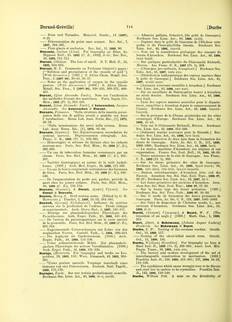 Boen und Tornados. Meteorol. Ztschr., 14 (1897), 8-21. Determination du point sans sextant. Eev. Sci., 7, 1897, 394-397. Pluie glacee et surfusion. Eev. Sci., 11, 1899, 90. Durando, Gaetan [Leon]. For biography see Bone, Ac. Hippone Bull., 25, 1892 {C. R., 1892), ii-iii; Eev. Bot., 10, 1892, 711-715. Durant, Ghislani. The loss of smell. N. Y. Med. Jl., 55, 1892, 634-635. Durant, H. T. Comments on Professor Christy's paper : [Solution and precipitation of the cyanide of gold]. [With durussiim.] [1897.] S. Africa C'hem. Metall. Soc. Proc, 2 (1897-99), 30-35, 36-37. Notes on the application of oxygen in the cyanide process. [With discusaio)!.] [1898.] S. Africa Chem. Metall. Soc. Proc, 2 (1897-99), 328-333, 369-371, 409- 411. Durant, L[eon Alexandre Emilc']. Note sur ruuification des methodes d'essais des mat^riaux. Paris, Ingen. Civ. mm., 1891 (PL 1), 219-2.38. Durant, L[eon Alexandre Emile], & IiCncaucbez, Jacques Alexandre. See Iiencauchez & Durant. Durante, Francesco. *Sulla struttura della macula germi- nativa delle ova di gallina avanti e qualche era dopo r incubazione. Eoma Lab. Anat. Norm. Eic, [1], 1873, 59-79. . *Sulla terminazione dei nervi nella cornea. Eoma Lab. Anat. Norm. Eic, [1], 1873, 81-88. Durante, G[iistave]. Des degen^rescences secondaires du systeme nerveux. D^g^n^rescence retrograde. Ass. Fran?. C. E., 1895 (Pt. 1), 359-361. H^morragies et sclerose du thymus chez les enfants nouveau-nes. Paris, Soc. Biol. M^m., 48, 1896 (C. R.), 282-285. Un cas de tuberculose humaine occasionn^e par un oiseau. Paris, Soc. Biol. Mem., 48, 1896 (C. R.), 285- 287. Variet^s histologiques et nature de la mole hydati- forme. [1897.] Arch. Med. Exper., 10, 1898, 671-591. Un cas de lesion congenitale syst^matisee des faisceaux de GoLL. Paris, Soc. Biol. M^m., 50, 1898 (C. R.), 545- 546. De I'augmentation du poids qui, parfois, precede la mort chez les jeunes enfants. Paris, Soc. Biol. Mem., 50, 1898 (C. R.), 752-754. Durante, Glustave], & Cornil, A[ndre] F[ictor]. See Cornil & Durante. Durden, Henry S. Gold mining notes. [Edited by G. H. Hawtaynjs.] Timehri, 2, 1888, 31-53, 384-385. Durdufi, G[eorgij] N[ilcolajei'ic]. Influence du systeme nerveux sur la production de I'oedeme. Etude critique et experimentale. Arch. Slaves Biol., 3, 1887, 346-357. Beitriige zur pharmakologischen Physiologie des Froschherzens. Arch. Exper. Path., 25, 1889, 441-455. De Taction du pneumogastrique sur le coeur anemie de la grenouille. Paris, Soc Biol. Mem., 41,1889 (C. R.), 333-334. Experimentelle Untersuchungen zur Lehre von den trophischen Nerven. Centrbl. Path., 5, 1894, 509-513. Die Asphyxie als Cardiotonicum. [1899.] Arch. Exper. Path., 43, 1900, 115-120. Ueber gefasserweiternde Mittel. Zur pharmakolo- gischen Physiologie der activen Vasodilatation. [1899.] Arch. Exper. Path., 43, 1900, 121-129. Dur^ge, [Heinrich]. For biography and works see Leo- poldina, 29, 1893, 110; Wien, Almanach, 43, 1893, 264- 265. *Ueber gewisse specielle Vorgange innerhalb eines Gebietes von vier Dimensionen. Deutsch. Natf. Tagebl., 1880, I757I76. Hvix^gne, Emile. Sur une Actinic probablement nouvelle. Bordeaux Soc. Linn. Act., 40, 1886, iv-v, xxviii. Adamsia palliata, Bohadsch, [du golfe de Gascogne]. Bordeaux Soc Linn. Act., 40, 1886, xxviii. Capture dans le golfe de Gascoyne de I'Eledone octo- podia et du Pleurophyllidia lineata. Bordeaux Soc ■ Linn. Act., 40, 1886, xxxviii. • Note sur la constitution g^ologique des crassats du bassin d'Arcachon. Bordeaux Soc. Linn. Act., 40, 1886, Ixxii-lxxiii. Sur quelques particularit^s du Chitonactis Eichardi, Marion. Ass. Franc?. C. E., 1887 (Pt. 1), 269. [Chenopus pes-carbonis, Brongniart.\ Bordeaux Soc Linn. Act., 41, 1887, xxix-xxx. [Distribution bathym^trique des esp^ces marines dans le golfe de Gascogne.] Bordeaux Soc. Linn. Act., 41, 1887, xxxiii-xxxv. [Animaux nouveaux recueillis k Arcachon.] Bordeaux Soc. Linn. Act., 42, 1888, xxv-xxvi. Sur un maxillaire de Baleinoptere trouve Arcachon au siecle dernier. Bordeaux Soc. Linn. Act., 42, 1888, Ixxi-lxxii. Liste des especes marines nouvelles pour le departe- ment, recueillies a Arcachon depuis le commencement de I'annee. Bordeaux Soc Linn. Act., 42, 1888, Ixxxvii- Ixxxviii. Sur la presence de la Chama gryphoides sur les cotes oc^aniques d'Europe. Bordeaux Soc. Linn. Act., 43, 1889, xl-xli. Note sur le Chitonactis Eichardi, Marion. Bordeaux Soc. Linn. Act., 43, 1889, 312-320. [Animaux marins nouveaux pour la Gironde.] Bor- deaux Soc. Linn. Act., 44, 1890, Ixvi-lxvii. Sur la distinction de deux ages dans la formation des dunes de Gascogne. Paris, Ac. Sci. C. E., Ill, 1890, 1006-1008; Bordeaux Soc. Linn. Act., 44, 1890, Ixvii. La station maritime d'Arcachon, ses origines et son organisation. France Soc. Zool. Bull., 16, 1891, 66-68. Dunes anciennes de la cote de Gascogne. Ass. Frang. C. E., 1892 [Pt. 1), 209. Sur les dunes primaires des cotes de Gascogne. Bordeaux Soc. Linn. Act., 48, 1895, Ixxvi-lxxvii; SO, 1896, xlvi-xlvii, Ivii-lviii, Ixxxvi-lxxxviii. Station robeuhausienne d'Arcachon (rive sud des Passes). Arcachon Soc. Sci. Stat. Zool. Trav., 1896-97, 22-27; Bordeaux Soc. Linn. Act., 52, 1897, iii-v. Les dunes primitives des environs d'Arcachon. Arca- chon Soc. Sci. Stat. Zool. Trav., 1896-97, 37-42. Sur la forme type des dunes primaires. [1897.] Bordeaux Soc. Sci. Proc.-Verb., 1896-97, 91-92. Sur le mode de formation des dunes primaires de Gascogne. Paris, Ac. Sci. 0. E., 124, 1897, 1041-1043. Sur I'aire de dispersion de I'Arbutus unedo, L., aux environs d'Arcachon. Bordeaux Soc. Linn. Act., 54, 1899, ii-iv. Durell, C[lement'] V[avasour'\, & Beard, W. F. [The trisection of an angle.] [1899.] Math. Gaz., 1, 1900, 232. Duret, Albert, & Kebrmann, [Johann August Ludwig] Friedrich. See Kebrmann & Duret. Durfee, F. W. Nesting of the cerulean warbler. Ornith. Ool., 14, 1889, 117. Nesting of the short-billed marsh wren. Ornith. Ool., 15, 1890, 156. Durfee, W[illiani\ F[ranklin]. For biography see Iron & Steel Inst. Jl., 1899 {No. 2), 292-293; Amer. Inst. Min. Engin. Trans., 30, 1901, xxix-xxx. The history and modern development of the art of interchangeable construction in mechanism. [1893.] Franklin Inst. Jl., 136, 1893, 413-431; 137, 1894, 44-54, 118-126. The conditions which cause wrought iron to be fibrous and steel low in carbon to be crystalline. Franklin Inst. Jl., 142, 1896, 110-148. Durfee, William Pitt. A note on the divisibility of