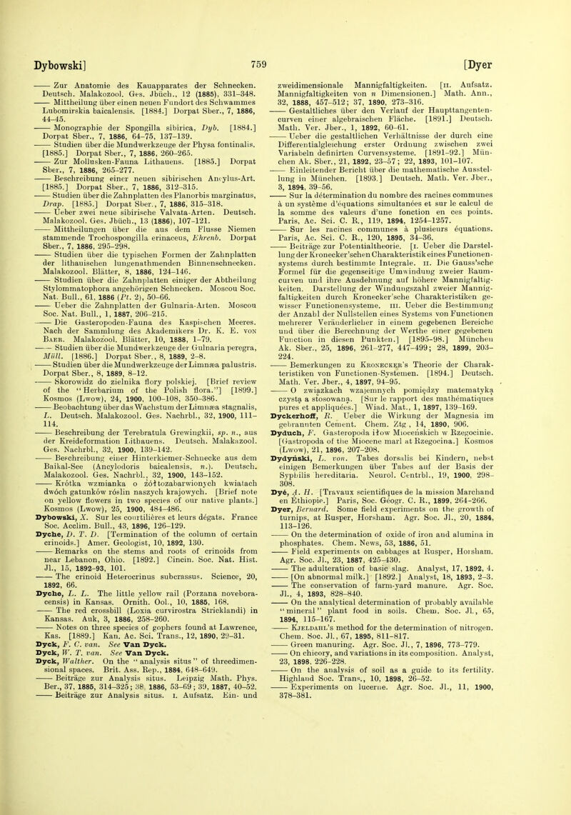 Zur Anatomie des Kauapparates der Schnecken. Deutsch. Malakozool. Ges. Jbiich., 12 (1885), 331-348. Mittheilung iiber einen neuen Fundoi t des Schwammes Lubomirskia baicalensis. [1884.] Dorpat Sber., 7, 1886, 44-45. Monographie der Spongilla sibirica, Drjb. [1884.] Dorpat Sber., 7, 1886, 64-76, 137-139. Studien iiber die Mundwerkzeuge der Physa fontinalis. [1885.] Dorpat Sber., 7, 1886, 260-265. Zur Mollusken-Faiina Lithaueus. [1885.] Dorpat Sber., 7, 1886, 265-277. Beschreibung einer neuen sibirischen Ancylus-Art. [1885.] Dorpat Sber., 7, 1886, 312-315. Studien iiber die Zahnplatten desPlanorbis marginatus, Drap. [1885.] Dorpat Sber,, 7, 1886, 315-318. Ueber zwei neue sibirische Valvata-Arten. Deutsch. Malakozool. Ges. Jbiich., 13 (1886), 107-121. Mittheilungen iiber die aus dem Flusse Niemen stammende Trochospongilla erinaceus, Ehrenb. Dorpat Sber., 7, 1886, 295-298. Studien iiber die tj'pisohen Formen der Zahnplatten der lithauischen lungenathmenden Binnenschnecken. Malakozool. Blatter, 8, 1886, 124-146. Studien iiber die Zahnplatten einiger der Abtheilung Stylommatophora angehorigen Schnecken. Mosoou Soc. Nat. Bull., 61, 1886 (Pf. 2), 50-66. Ueber die Zahnplatten der Gulnaria-Arten. Moscou Soc. Nat. Bull., 1, 1887, 206-215. —— Die Gasteropoden-Fauna des Kaspipchen Meeres. Nach der Sammlung des Akademikers Dr. K. E. von Baer. Malakozool. Blatter, 10, 1888, 1-79. Studien iiber die Mundwerkzeuge der Gulnaria peregra, Man. [1886.] Dorpat Sber., 8, 1889, 2-8. ^ Studien iiber die Mundwerkzeuge derLimnasa palustris. Dorpat Sber., 8, 1889, 8-12. Skorowidz do zielnika flory polskiej. [Brief review of the Herbarium of the Polish flora.] [1899.] Kosmos (Lwow), 24, 1900, 100-108, 3.50-386. Beobachtung iiber das Wachstum derLimnsea stagnalis, L. Deutsch. Malakozool. Ges. Nachrbl., 32, 1900, 111- 114. Beschreibung der Terebratula Grewingkii, sp. «., aus der Kreideformation I.ithauens. Deutsch. Malakuzool. Ges. Nachrbl., 32, 1900, 139-142. BeFchreibung einer Hinterkiemer-Schnecke aus dem Baikal-See (Ancylodoris baicalensis, w.). Deutsch. Malakozool. Ges. Nachrbl., 32, 1900, 143-152. Krotka wzmianka o z61tozabarwionych kwiatach dw6ch gatunkow r6slin naszych krajowych. [Brief note on yellow flowers in two species of our native plants.] Kosmos (Lwow), 25, 1900, 484-486. Dybowski, A'. Sur les conrtili^res et leurs d^gats. France Soc. Acclim. Bull., 43, 1896, 126-129. Dycbe, D. T. D. [Termination of the column of certain crinoids.] Amer. Geologist, 10, 1892, 130. Remarks on the stems and roots of crinoids from near Lebanon, Ohio. [1892.] Cincin. Soc. Nat. Hist. Jl., 15, 1892-93, 101. The crinoid Heterocrinus subcrassus. Science, 20, 1892, 66. Dyche, L. L. The little yellow rail (Porzana novebora- censis) in Kansas. Ornith. Ool., 10, 1885, 168. The red crossbill (Loxia curvirostra Stricklandi) in Kansas. Auk, 3, 1886, 258-260. Notes on three species of gophers found at Lawrence, Kas. [1889.] Kan. Ac. Sci. Trans., 12, 1890, 29-31. Dyck, F. C. van. See Van Dyck. Dyck, W. T. van. See Van Syck. Syck, Walther. On the  analysis situs  of threedimen- sional spaces. Brit. Ass. Rep., 1884, 648-649. Beitrage zur Analysis situs. Leipzig Math. Phys. Bar., 37, 1885, 314-325; 38 1886, 53-69 ; 39, 1887, 40-52. Beitrage zur Analysis situs, i. Aufsatz. Ein- und zweidimensionale Mannigfaltigkeiten. [ii. Aufsatz. Mannigfaltigkeiten von n Dimensionen.] Math. Ann., 32, 1888, 457-512; 37, 1890, 273-316. Gestaltliches iiber den Verlauf der Haupttangenten- curven einer algebraischen Fliiche. [1891.] Deutsch. Math. Ver. Jber., 1, 1892, 60-61. Ueber die gestaltlichen Verhiiltnisse der durch eine Differentialgleichung erster Ordnung zwischen zwei Variabeln deflnirten Curvensysteme. [1891-92.] Miin- chen Ak. Sber., 21, 1892, 23-57; 22, 1893, 101-107. Einleitender Bericht iiber die mathematische Ausstel- lung in Miinchen. [1893.] Deutsch. Math. Ver. Jber., 3, 1894, 39-56. Sur la determination du nombre des racines communes a un systeme d'equations simultanees et sur le calcul de la somme des valeurs d'une fonction en ces points. Paris, Ac. Sci. C. E., 119, 1894, 1254-1257. Sur les racines communes a plusieurs Equations. Paris, Ac. Sci. C. E., 120, 1895, 34-36. Beitrage zur Potentialtheorie. [i. Ueber die Darstel- lung der Kronecker'schen Charakteristik eines Functionen- systems durch bestimmte Integrale. ii. Die Gauss'sche Formel fiir die gegenseitige Umwinduug zweier Raum- cutven und ihre Ausdehnung auf hohere Mannigfaltig- keiten. Darstellung der Winduiigszahl zweier Mannig- faltigkeiten durch Kronecker'sche Charakteristiken ge- wisser Functionensysteme. iii. Ueber die Bestiramung der Anzabl der NuUstellen eines Systems von Functionen mehrerer Verauderlicher in einem gegebenen Bereiche und iiber die Berechnung der Werthe einer gegebenen Function in diesen Punkten.] [1895-98.] Miinchen Ak. Sber., 25, 1896, 261-277, 447-499; 28, 1899, 203- 224. Bemerkungen zu Keoneckeb's Theorie der Charak- teristiken von Funetionen-Systemen. [1894.] Deutsch. Math. Ver. Jber., 4, 1897, 94-95. O zwiazkach wzajemnych pomi^dzy matematyka czysta a stosowana. [Sur le rapport des mathematiques pu'res'et appliqu^es.] Wiad. Mat., 1, 1897, 139-169. Dyckerbolf, R. Ueber die Wirkung der Magnesia im gebrantiten Cement. Chem. Ztg , 14, 1890, 906. Dyduch, F. Gasteropoda ilow Mioceiiskich w Rzegocinie. [(rastropoda of the Miocene marl at Ezegocina.] Kosmos (Lwow), 21, 1896, 207-208. Dydynski, L. von. Tabes dorsalis bei Kindern, nebst einigen Bemerkungen liber Tabes auf der Basis der Syphilis hereditaria. Neurol. Centrbl., 19, 1900, 298- 308. Dy6, A. H. [Travaux scientifiques de la mission Marchand en Ethiopie.] Paris, Soc. Geogr. C. E., 1899, 264-266. Dyer, Bernard. Some field experiments on the growth of turnips, at Eusper, Horsham. Agr. Soc. Jl., 20, 1884, 113-126. On the determination of oxide of iron and alumina in phosphates. Chem. News, 53, 1886, 51. Field experiments on cabbages at Eusper, Horsham. Agr. Soc. Jl., 23, 1887, 425-430. The adulteration of basic slag. Analyst, 17, 1892, 4. [On abnormal milk.] [1892.] Analyst, 18, 1893, 2-3. The conservation of farm-yard manure. Agr. Soc. Jl., 4, 1893, 828-840. On the analytical determination of probably available mineral plant food in soils. Chem. Soc. Jl., 65, 1894, 115-167. Kjeldahl's method for the determination of nitrogen. Chem. Soc. Jl., 67, 1895, 811-817. Green manuring. Agr. Soc. Jl., 7, 1896, 773-779. On chicory, and variations in its composition. Analyst, 23, 1898, 226-228. —— On the analysis of soil as a guide to its fertility. Highland Soc. Trans., 10, 1898, 26-52. Experiments on lucerne. Agr. Soc. Jl., 11, 1900, 378-381.