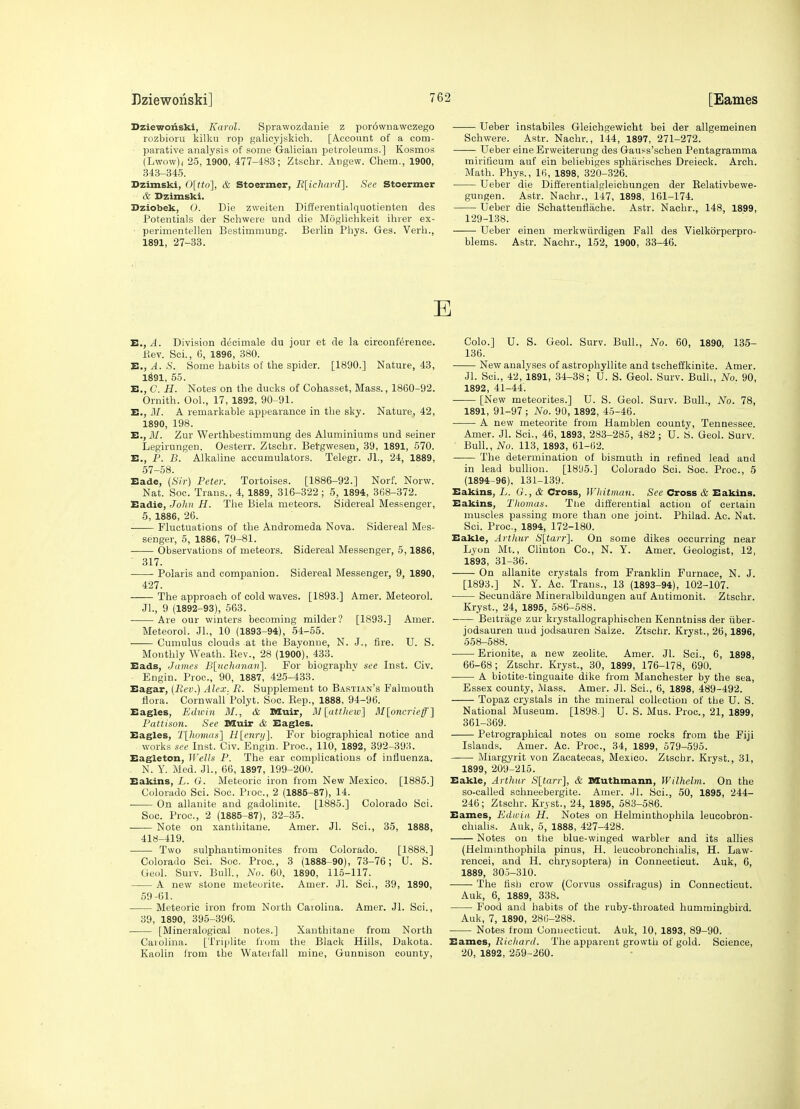 Dziewoiiski, Karol. Sprawozdauie z porownawczego rozbioru kilku rop galicyjskich. [Account of a com- - parative analysis of some Galician petroleums.] Kosmos (Lwow)( 25, 1900, 477-483; Ztschr. Angew. Chem., 1900, 343-345. Dzimski, 0[tto], & Stoermer, Rlichardl. See Stoermer & Dzimski. Dziobek, O. Die zweiten Differentialquotienten des Potentials der Schwere und die Moglichkeit ihver ex- ■ perimentellen Bestimmung. Berlin Phys. Ges. Verb., 1891, 27-33. Ueber instabiles Gleichgewiclit bei der allgemeinen Schwere. Astr. Nacbr., 144, 1897, 271-272. Ueber eine Erweiterung des Gaufs'schen Pentagramma mirificum auf ein beliebiges spharisches Dreieck. Arch. Math. Phys., IH, 1898, 320-326. Ueber die Diflerentialgleicbungen der Eelativbewe- gungen. Astr. Nacbr., 147, 1898, 161-174. Ueber die Schattenflache. Astr. Nacbr., 148, 1899, 129-138. Ueber eineu merkwiirdigen Fall des Vielkorperpro- blems. Astr. Nachr., 152, 1900, 33-46. E E., A. Division decimale du jour et de la circouference. i^ev. ScL, 6, 1896, 380. E,, A. S. Some habits of the spider. [1890.] Nature, 43, 1^91, 55. E., C. H. Notes on the ducks of Cohasset, Mass., 1860-92. Omith. Ool., 17, 1892, 90-91. E., M. A remarkable appearance in the sky. Nature, 42, 1890, 198. E., J)/. Zur Werthbestimmimg des Aluminiums und seiner Legirungen. Oesterr. Ztschr. Betgweseu, 39, 1891, 570. E., P. B. Alkaline accumulators. Telegr. Jl., 24, 1889, 57-58. Eade, (Sir) Peter. Tortoises. [1886-92.] Norf. Norw. Nat. Soc. Trans. , 4, 1889, 316-322 ; 5, 1894, 3(58-372. Eadie, John H. The Biela meteors. Sidereal Messenger, 5, 1886, 26. Fluctuations of the Andromeda Nova. Sidereal Mes- senger, 5, 1886, 79-81. Observations of meteors. Sidereal Messenger, 5,1886, 317. Polaris and companion. Sidereal Messenger, 9, 1890, 427. The approach of cold waves. [1893.] Amer. Meteorol. Jl., 9 (1892-93), 563. Are our winters becoming milder? [1893.] Amer. Meteorol. Jl., 10 (1893-94), 54-55. Cumulus clouds at tbe Bayonue, N. J., fire. U. S. Monthly Weath. Kev., 28 (1900), 433. Eads, James BluchfUian]. For biography see Inst. Civ. Engin. Proc, 90, 1887, 425-433. Eagar, {Rev.) Alex. R. Supplement to Bastian's Falmouth fiora. Cornwall Polyt. Soc. Kep., 1888, 94-96. Eagles, Edwin BI., & Muir, HI [atthew] M[oncrieff'] Pattison. See Muir & Eagles. Eagles, Tlhomas] Ii[enri/]. For biographical notice and works see Inst. Civ. Engm. Proc, 110, 1892, 392-393. Eagleton, Wells P. The ear complications of influenza. N. Y. Med. JL, 66, 1897, 199-200. Eakins, L. G. Meteoric iron from New Mexico. [1885.] Colorado Sci. Soc. Proc, 2 (1885-87), 14. On allanite and gadolinite. [1885.] Colorado Sci. Soc Proc, 2 (1885-87), 32-35. Note on xanthitane. Amer. Jl. Sci., 35, 1888, 418-419. Two sulphautimonites from Colorado. [1888.] Colorado Sci. Soc. Proc, 3 (1888-90), 73-76; U. S. Geol. Surv. Bull, No. 60, 1890, 115-117. A new stone meteorite. Amer. Jl. Sci., 39, 1890, 59-61. Meteoric iron from North Caiolina. Amer. Jl. Sci., 39, 1890, 395-396. [Mineralogical notes.] Xanthitane from North Caiolina. [Triplite from the Black Hills, Dakota. Kaolin h-om the Waterfall mine, Gunnison county, Colo.] U. S. Geol. Surv. Bull., No. 60, 1890, 135- 136. New analyses of astrophyllite and tscheffkinite. Amer. Jl. Sci., 42, 1891, 34-38; U. S. Geol. Surv. Bull., No. 90, 1892, 41-44. [New meteorites.] U. S. Geol. Surv. Bull., No. 78, 1891, 91-97 ; No. 90, 1892, 45-46. A new meteorite from Hamblen county, Tennessee. Amer. Jl. Sci., 46, 1893, 283-285, 482 ; U. S. Geol. Surv. Bull., No. 113, 1893, 61-62. The determination of bismuth in refined lead and in lead bullion. [1895.] Colorado Sci. Soc. Proc, 5 (1894-96). 131-139. Eakins, L. G., & Cross, Whitman. See Cross & Eakins. Eakins, Tliomas. Tlie differential action of certain muscles passing more than one joint. Philad. Ac. Nat. Sci. Proc, 1894, 172-180. Eakle, Arthur )S'[ta)'?']. On some dikes occurring near Lyon Mt., Clinton Co., N. Y. Amer. Geologist, 12, 1893, 31-36. On allanite crystals from Franklin Furnace, N. J. [1893.] N. Y. Ac. Trans., 13 (1893-94), 102-107. Secundare Mineralbildungen auf Antimonit. Ztschr. Kryst., 24, 1895, 586-588. Beitrage zur krystallographischen Kenntniss der iiber- jodsauren uud jodsauren Salze. Ztschr. Kryst., 26,1896, 558-588. Erionite, a new zeolite. Amer. Jl. Sci., 6, 1898, 66-68; Ztschr. Kryst., 30, 1899, 176-178, 690. A biotite-tinguaite dike from Manchester by the sea, Essex county, Mass. Amer. Jl. Sci., 6, 1898, 489-492. Topaz crystals in the mineral collection of the U. S. National Museum. [1898.] U. S. Mus. Proc, 21, 1899, 361-369. Petrographical notes on some rocks from the Fiji Islands. Amer. Ac Proc, 34, 1899, 579-595. Miargyrit von Zacatecas, Mexico. Ztschr. Kryst., 31, 1899, 209-215. Eakle, Arthur Sltarr], & Muthmann, Wilhelm. On the so-called schneebergite. Amer. Jl. Sci., 50, 1895, 244- 246; Ztschr. Kryst., 24, 1895, 583-586. Eames, Ediviii H. Notes on Helminthophila leucobron- chialis. Auk, 5, 1888, 427-428. Notes on the blue-winged warbler and its allies (Helminthophila pinus, H. leucobronchialis, H. Law- rencei, and H. chrysoptera) in Connecticut. Auk, 6, 1889, 305-310. The tisb crow (Corvus ossifragus) in Connecticut. Auk, 6, 1889, 338. Food and habits of the ruby-throated hummingbird. Auk, 7, 1890, 280-288. Notes from Connecticut. Auk, 10, 1893, 89-90. Eames, Ricliard. The apparent growth of gold. Science, 20, 1892, 259-260.