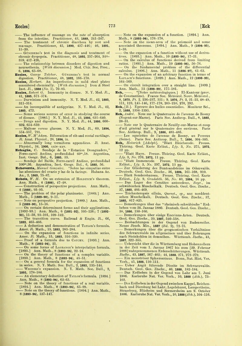 The influence of massage on the rate of absorption from the intestine. Practitioner, 43, 1889, 241-247. The treatment of chronic diarrhoea by rest and massage. Practitioner, 45, 1890, 437-446; 46, 1891, 15-20. GiJNZBEKG's test in the diagnosis and treatment of chronic dyspepsia. Practitioner, 48, 1892, 257-264, 348- 359, 417-426. The relationship between disorders of digestion and neurasthenia. [With discussion.] Med. Chir. Soc. Proc., 6, 1894, 65-68. Eccles, George Tolcher. Gunzbeeg's test in normal digestion. Practitioner, 48, 1892, 166-170. Eccles, Herbert. An imperfection in mild steel plates considered chemically. [With dismssion.] Iron & Steel Inst. Jl., 1888 (No. 1), 70-85. Eccles, Robert G. Immunity in disease. N. Y. Med. Jl., 41, 1885, 671-574. Darwinism and immunity. N. Y. Med. Jl., 42, 1885, 311-314. An incompatible of antipyrine. N. Y. Med. Jl., 42, 1885, 472. Some serious sources of error in studying the course of disease. [1885.] N. Y. Med. Jl., 43, 1886, 635-640. Drugs and digestion. N. Y. Med. JL, 44, 1886, 600- 602, 654-659. Maltose versus glucose. N. Y. Med. JL, 60, 1894, 554-557, 791. Eccles, W. M'Adam. Bifurcation of rib and costal cartilage. Jl. Anat. Physiol., 28, 1894, ix. Abnormally long vermiform appendices. Jl. Anat. Physiol., 34, 1900, xxiv-xxv. Echagiie, C. Sondaje de la Estacion Desaguadero, Ferro-carril Andino, profundidad 60',58. Argentina, Inst. Geogr. Bol., 6, 1885, 55. Sondaje del Balde, Ferro-carril Andino, profundidad 100,36. Argentina, Inst. Geogr. Bol., 6, 1885, 56. Echeverria, Manuel Gonzalez. *Sobre las simpatias entre las afecciones del ovario y las de la faringe. Habana Ac. An., 2, 1865, 75-87. Echols, W. H. On an extension of Holditch's theorem. Ann. Math., 4 (1888), 47-48. Construction of perspective projections. Ann. Math., 4 (1888), 93-95. The problem of the polar planimeter. [1889.] Ann. Math., 5 (1889-90), 9-11. Note on perspective projection. [1889.] Ann. Math., 5 (1889-90), 15-16. On certain determinant forms and their applications. [1892-93.] Ann. Math., 6 (1891-92), 105-126; 7 (1892- 93), 11-59, 93-101, 109-142. The transition curve. Eailroad & Engin. JL, 66, 1892, 465-466. A deduction and demonstration of Taylor's formula. Amer. Jl. Math., 15, 1893, 283-284. On the expansion of functions in infinite series. Amer. JL Math., 15, 1893, 316-320. Proof of a formula due to Cauchy. [1893.] Ann. Math., 8 (1893-94), 21. On some forms of Lagrange's interpolation formula. [1893.] Ann. Math., 8 (1893-94), 22-24. ■ On the theory of functions of a complex variable. [1893.] Ann. Math., 8 (1893-94), 45-51. On a general formula for the expansion of functions in series. N. Y. Math. Soc. Bull., 2, 1893, 185-144. Wronski's expansion. N. Y. Math. Soc. Bull., 2, 1893, 178-184. An elementary deduction of Taylor's formula. [1894.] Ann. Math., 8 (1893-94), 62-63. Note on the theory of functions of a real variable. [1894.] Ann. Math., 8 (1893-94), 65-99. Note on the theory of functions. [1894.] Ann. Math., 8 (1893-94), 137-147. Note on the expansion of a function. [1894.] Ann. Math., 8 (1893-94), 176-178. . Note on the mean-area of the prismoid and some associated theorems. [1894.] Ann. Math., 9 (1894-95), 1-10. On the expansion of a function without use of deriva- tives. [1895.] Ann. Math., 10 (1895-96), 17-21. On the calculus of functions derived from limiting ratios. [1895.] Ann. Math., 10 (1895-96), 50-76. On the fundamental problem of the differential calculus. [1896.] Ann. Math., 11 (1896-97), 61-63. On the expansion of an arbitrary function in terms of Laplace's functions. [1899.] Ann. Math., 12 (1898-99), 164-169. On circuit integration over a straight line. [1899.] Ann. Math., 12 (1898-99), 175-181. Eck, . *[Notes m^t^orologiques.] El-Kantour (prov. de Constantine). France Soc. Met^orol. Nouv. MeteoroL, 8, 1875, Pt. 2, 236-237, 321; 9, 1876, Pt. 2, 21-22, 48-49, 111, 123, 145-146, 177-178, 209-210, 270, 292. Eck, [B.]. Epreuve des huiles essentielles. Moniteur ScL, 2, 1888, 1394-1395. Eck, Andre. Note sur le Quaternaire de I'avenue de Eosny (Nogent-sur-Mame). Paris Soc. Anthrop. Bull., 8, 1885, 28-81. Note sur le Quaternaire de Neuilly-sur-Marne et coup d'ceil g6n6ral sur le Quaternaire des environs. Paris Soc. Anthrop. Bull., 9, 1886, 481-485. Les squelettes de I'avenue de Rosny, au Perreux (Seine). Paris Soc. Anthrop. Bull., 7, 1896, 804-305. Eck, Heinrich {Adolph}. *Blatt Bleieherode. Preuss. Thiiring. Geol. Karte Erlaut., Lfg. 8, No. 21 o, 1872, 12 pp. *Blatt Hayn. Preuss. Thiiring. Geol. Karte Erlaut., Lfy. 3, No. 276, 1872, 11 pp. *Blatt Immenrode. Preuss. Thiiring. Geol. Karte Erlaut., Lfy. 3, No. 297, 1872, 18 pp. Zur Gliederung des I3untsandsteins im Odenwalde. Deutsch. Geol. Ges. Ztschr., 36, 1884, 161-168, 910. Blatt Sondershausen. Preuss. Thiiring. Geol. Karte Erlaut., Lfrj. 9, Gradabth. 56, No. 40, 1884, 16 pp. Das Lager des Ceratites antecedens, Beyr., im schwabisohen Muschelkalk. Deutsch. Geol. Ges. Ztschr., 37, 1885, 466-469. Trichasteropsis cilicia, Querist., sp., aus norddeut- schen Muschelkalk. Deutsch. Geol. Ges. Ztschr., 37, 1885, 817-825. Bemerkungen iiber das rheinisch-schwabisehe Erd- beben vom 24. Januar 1880. Deutsch. Geol. Ges. Ztschr., 38, 1886, 150-160. Bemerkungen iiber einige Encrinus-Arten. Deutsch. Geol. Ges. Ztschr., 39, 1887, 540-558. Beobachtungeu in der Gegend von Badenweiler. Neues Jbuch. Min., 1887 {Bd. 2), 72-75. Bemerkungen iiber die geognostischen Verhaltnisse des Schwarzwalds im allgemeinen und iiber Bohrungen nach Steinkohlen in demselben. Wiirttemb. Jhefte., 43, 1887, 822-855. Uebersicht iiber die in Wiirttemberg und Hohenzollern in der Zeit vom 1. Januar 1867 bis zum [29. Februar 1888] wahrgenommenen Erderschiitterungen. Wiirttemb. Jhefte., 48, 1887, 867-402; 44, 1888, 271, 272-279. ■ Ein monstroser Sphferocriuus. Bonn, Nat. Hist. Ver. Verb., 45, 1888, 110-111. Ueber Augit fiihrende Diorite im Schwarzwalde. Deutsch. Geol. Ges. Ztschr., 40, 1888, 182-184. Das Erdbeben in der Gegend von Lahr am 7. Juni 1886. Karlsruhe Nat. Ver. Verb., 10, 1888 (Abh.), 73- 108. Diis Erdbeben in der Gegend zwischen Kappel, Reichen- bach und Diersburg bei Lahr, Legelshurst, Lampertheim, Strassburg, Blasheim und Sermersheim am 9. October 1886. Karlsruhe Nat. Ver. Verb., 10,1888 {Abh.}, 104-116.