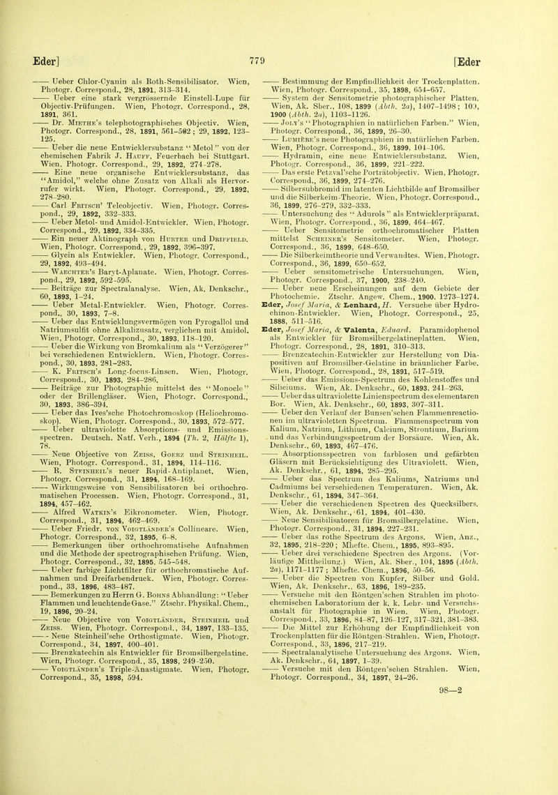 • Ueber Chlor-Cyanin als Eoth-Sensibilisator. Wien, Photogr. Correspond., 28, 1891, 313-314. Ueber eine stark vergrossernde Einstell-Lupe fiir Objeotiv-Priifungen. Wien, Photogr. Correspond., 28, 1891, 361. Dr. Miethe's telephotographisches Objectiv. Wien, Photogr. Correspond., 28, 1891, 561-592 ; 29, 1892, 123- 125. Ueber die neue Entwicklersubstanz  Metol  von der chemischen Fabrik J. Hadff, Feuerbach bei Stuttgart. Wien, Photogr. Correspond., 29, 1892, 274-278. Eine neue organisohe Entwicklersubstanz, das Amidol, welche ohne Zusatz von Alkali als Hervor- rufer wirkt. Wien, Photogr. Correspond., 29, 1892, 278-280. Carl Fbitsch' Teleobjectiv. Wien, Photogr. Corres- pond., 29, 1892, 332-333. Ueber Metol- und Amidol-Entwickler. Wien, Photogr. Correspond., 29, 1892, 334-335. Ein neuer Aktinograph von Hurter und Driffield. Wien, Photogr. Correspond., 29, 1892, 396-397. Glycin als Entwickler. Wien, Photogr. Correspond., 29, 1892, 493-494. Waechter's Baryt-Aplanate. Wien, Photogr. Corres- pond., 29, 1892, 592-595. ■ Beitrage zur Spectralanalyse. Wien, Ak. Denksehr., 60, 1893, 1-24. Ueber Metal-Entwickler. Wien, Photogr. Corres- pond., 30, 1893, 7-8. Ueber das Entwicklungsvermogen von Pyrogallol und Natruimsulfit ohne Alkalizusatz, verglichen mit Amidol. Wien, Photogr. Correspond., 30, 1893, 118-120. Ueber die Wirkung von Bromkalinm als  Verzogerer bei verschiedenen Entwicklern. Wien, Photogr. Corres- pond., 30, 1893, 281-283. K. FniTScn's Long-focus-Lin sen. Wien, Photogr. Correspond., 30, 1893, 284-286. Beitrage zur Photographie mittelst des Monocle oder der Brillenglaser. Wien, Photogr. Correspond., 30, 1893, 386-394. Ueber das Ives'sche Photochromoskop (Helioohromo- skop). Wien, Photogr. Correspond., 30, 1893, 572-577. Ueber ultraviolette Absorptions- nnd Emissions- spectren. Deutsch. Natf. Verh., 1894 (Th. 2, Halfte 1), 78. Neue Objective von Zeiss, Goerz und Steinheil. Wien, Photogr. Correspond., 31, 1894, 114-116. E. Stfinheil's neuer Kapid-Antiplanet. Wien, Photogr. Correspond., 31, 1894, 168-169. Wirkuugsweise von Sensibilisatoren bei orthochro- matischen Processen. Wien, Photogr. Correspond., 31, 1894, 457-462. Alfred Watkin's Bikronometer. Wien, Photogr. Correspond., 31, 1894, 462-469. Ueber Friedr. von Voigtlander's Collineare. Wien, Photogr. Correspond., 32, 1895, 6-8. Bemerkungen iiber orthochromatische Aufnahmen und die Methode der spectrographischen Priifung. Wien, Photogr. Correspond., 32, 1895, 545-548. Ueber farbige Lichtfilter fiir orthochromatisehe Auf- nahmen und Dreifarbendruck. Wien, Photogr. Corres- pond., 33, 1896, 483-487. Bemerkungen zu Herrn G. Bohns Abhandlung:  Ueber Flammen undleuchtendeGase. Ztschr. Physikal. Chem., 19, 1896, 20-24. • Neue Objective von Voigtlander, Steinheil und Zeiss. Wien, Photogr. Correspond., 34, 1897, 133-135. Neue Steinheil'sche Orthostigmate. Wien, Photogr. Correspond., 34, 1897, 400-401. Brenzkateehin als Entwickler fiir Bromsilbergelatine. Wien, Photogr. Correspond., 35, 1898, 249-250. Voigtlander's Triple-Anastigmate. Wien, Photogr. Correspond., 35, 1898, 594. Bestimmung der Empfiudlichkeit der Trockenplatten. Wien, Photogr. Correspond., 35, 1898, 654-657. System der Sensitometrie photographischer Platten. Wien, Ak. Sber., 108, 1899 {Abth. 2a), 1407-1498; lO'.l, 1900 (Abth. 2(1), 1103-1126. Jolt's  Photographien in natiirlichen Farben. Wien, Photogr. Correspond., 36, 1899, 26-30. LuMifiRE's neue Photographien in natiirlichen Farben. Wien, Photogr. Correspond., 36, 1899, 104-106. Hydramin, eine neue Entwicklersubstanz. Wien, Photogr. Correspond., 86, 1899, 221-222. Das erste Petzval'sche Portratobjectiv. Wien, Photogr. Correspond., 36, 1899, 274-276. Silbersubbromid im latenten Liohtbilde auf Bromsilber und die Silberkeim-Theorie. Wien, Photogr. Correspond., 36, 1899, 276-279, 332-333. : Untersuchung des  Adurols  als Entwicklerpraparat. Wien, Photogr. Correspond., 36, 1899, 464-467. Ueber Sensitometrie orthochromatischer Platten mittelst Scheiner's Sensitometer. Wien, Photogr. Correspond., 36, 1899, 648-650. Die Silberkeimtheorie und Verwandtes. Wien, Photogr. Correspond., 36, 1899, 650-652. Ueber sensitonietrische Untersuchungen. Wien, Photogr. Correspond., 37, 1900, 238-240. Ueber neue Erscbeinungen auf dem Gebiete der Photochemie. Ztschr. Angew. Chem., 1900. 1273-1274. Eder, Josef Maria, & Iientaard, H. Versuche iiber Hydro- chinon-Entwickler. Wien, Photogr. Correspond., 25, 1888, 511-516. Eder, Josef Maria, & Valenta, Eduard. Paramidophenol als Entwickler fiir Bromsilbergelatineplatten. Wien, Photogr. Correspond., 28, 1891, 310-313. Brenzcatechin-Entwickler zur Herstellung von Dia- positiven auf Bromsilber-Gelatine in braunlicher Farbe. Wien, Photogr. Correspond., 28, 1891, 517-519. Ueber das Emissions-Spectrum des Kohlenstoffes und Sihciums. Wien, Ak. Denksehr., 60, 1893, 241-263. Ueber das ultraviolette Linienspectrum deselementaren Bor. Wien, Ak. Denksehr., 60, 1893, 307-311. Ueber den Verlauf der Bunsen'schen Flammenreactio- nen im ultravioletten Spectrum. Flammenspectrum von Kalium, Natrium, Lithium, Calcium, Strontium, Barium und das Verbindungsspectrum der Borsaure. Wien, Ak. Denksehr., 60, 1893, 467-476. Absorptionsspectren von farblosen und gefarbteu Gliisern mit Beriicksielitigung des Ultraviolett. Wien, Ak. Denksclir., 61, 1894, 285-295. Ueber das Spectrum des Kaliums, Natriums und Cadmiums bei verschiedenen Temperaturen. Wien, Ak. Denksehr,, 61, 1894, 347-364. Ueber die verschiedenen Speotren des Quecksilbers. Wien, Ak. Denksehr., 61, 1894, 401-4.30. Neue Sensibilisatoren fiir Bromsilbergelatine. Wien, Photogr. Correspond., 31, 1894, 227-231. Ueber das rothe Spectrum des Argons. Wien, Anz., 32, 1895, 218-220; Mhefte. Chem., 1895, 893-895. Ueber drei verschiedene Spectren des Argons. (Vor- lautige Mittheilung.) Wien, Ak. Sber., 104, 1895 {Abtli. 2a), 1171-1177 ; Mhefte. Chem., 1896, .50-56. Ueber die Spectren von Kupfer, Silber und Gold. Wien, Ak. Denksehr., 63, 1896, 189-235. Versuche mit den Eontgen'schen Strahlen im photo- chemischen Laboratorium der k. k. Lebr- und Versuchs- anstalt fiir Photographie in Wien. Wien, Photogr. Correspond., 33, 1896, 84-87, 126-127, 317-321,381-383. Die Mittel zur Erhohung der Empfiudlichkeit von Trockenplatten fiir die Eoutgen-Strahlen. Wien, Photogr. Correspond., 33, 1896, 217-219. Spectralanalytische Untersuchung des Argons. Wien, Ak. Denksehr., 64, 1897, 1-39. Versuche mit den Eontgen'schen Strahlen. Wien, Photogr. Correspond., 34, 1897, 24-26. 98—2