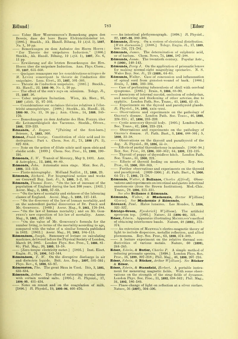 Ueber Herr Worthington's Bemeiknng gegen den Beweis, dass der leere Eaum Elektricitatsleiter ist. [188G.] Stockh., Ak. Handl. Bihang, 12 {Afd. 1), 1887, No. 1, 10 pp. Bemerkuugeu zu dem Aufsatze des Herrn Hoppe :  Zur Theorie der unipolareii Induction. [1886.] Stockh., Ak. Haudl. Bihang, 12 {Afd. 1), 1887, No. 6, 11pp. Erwiderung auf die letzten Bemerkungen des Hrn. Hoppe iiber die unipolare Induction. Ann. Phys. Chem., 30, 1887, 655-600. Quelques remarques sur les considerations critiques de M. Ldvini conceniant la theorie de I'inductioii dite unipolaire. Lum. Elect., 25, 1887, 501-503. Theorie de I'induotiou unipolaire. [1887.] Stockh., Ak. Handl., 22, 1886-90, No. 5, 20 pp. The effect of the sun's rays on selenium. Telegr. .11., 21, 1887, 36. Ueber unipolare Induction. Wien, Ak. Sber., 95, 1887 {Ablh. 2), 97-103. Considerations sur ceitaines theories relatives a I'elec- tricite atmosph^rique. [1888.] Stockh., Ak. Handl., 22, 1886-90, No. 11, 16 pp. ; Ann. Chim., 14, 1888, 145- 170. Bemerkungen zu dem Aufsatze des Hrn. Foeppl iiber die Leitungstahigkeit des Vacuums. Stockh., OtVers., 1888, 219-223. Edmands, J. Ray net: * [Pairing of the tirst-born.] Science, 1, 1883, 360. ZSdmed, Frank George. Constitution of oleic acid and its derivatives. Part i. Chem. Soc. Jl., 73, 1898 {Ft. 2), 627-634. Note on the action of dilute nitric acid upon oleic and ' elaidic acids. [1899.] Chem. Soc. Proc, 15, 1900, 190- 191. Edmonds, E. W. Transit of Mercury, May 9, 1891. Astr. & Abtrophys., 12, 1893, 88-89. Edmonds, John. Automatic mica stage. Micr. Soc. JL, 1888, 111-112. Photo-micrography. Midland Natlist., 11, 1888, 23. Edmonds, Richard. For biographical notice and works see Cornwall Eoy. Inst. Jl., 9, 1889, 1-2, 95. Edmonds, TJiomas Rowe. * On the law of increase of the population of England during the last 100 years. [1851. ] Assur. Mag., 2, 1852, 57-69. * On the laws of mortality and sickness of the labouring classes of England. Assur. Mag., 5, 1855, 127-145. * On the discovery of the law of human mortality, and on the antecedent partial discoveries of Dr. Pbice and Mr. GoMPEETZ. [i860.] Assur. Mag., 9, 1861, 170-184. *0n the law of human mortality ; and on Mr. Gom- PEKTz's new exposition of his law of mortality. Assur. Mag., 9, 1861, 327-341. *0n the value of Mr. Gompeetz's formula for the number living, in terms of the mortality according to age, compared with the value of a similar formula published in 1882. [1862.] Assur. Mag., 10, 1863, 104-113. Edmondson, Joseph. Summary of lecture on calculating machines, delivered before the Physical Society of London, March 28, 1885. London Phys. Soc. Proc, 7, 1886, 81- 85; Phil. Mag., 20, 1885, 15-18. [Zero-torque electricity meter.] [1895.] Inst. Elect. Engin. JL, 24, 1896, 542-544. Edmondson, T. W. On the disruptive discharge in air and dielectric liquids. Brit. Ass. Eep., 1897, 591-592 ; Phys. Eev., 6, 1898, 65-97. Edmonston, Tho. The great Skua in Unst. Ibis, 3,1891, 633-634. Edmunds, Arthur. The effect of saturating normal urine with certain neutral salts. [1895.]. Jl. Physiol., 17, 1894r-95, 451-454. Notes on rennet and on the coagulation of milk. [1896.] Jl. Physiol., 19, 1895-96, 466-476. An intestinal plethvsmograph. [1898.] Jl. Physiol., 22, 1897-98, 380-384. ' Edmunds, Henry. On a system of electrical distribution. [With discussion.] [1888.] Telegr. Engin. JL, 17, 1889, 688-710, 771-781. Edmunds, James. The determinatiim of sulphuric acid, or of barium. Chem. News, 74, 1896, 187-188. Edmunds, James. The twentieth century. Popular Astr., 8 (1900), 140-143. Edmunds, Percy J. On the application of prismatic lenses for making normal-sight magnifying spectacles. N. S. Wales Eoy. Soc. JL, 23 (1889), 04-69. Edmunds, Walter. Case of concussion and inflammation of spinal cord from gunshot-wound of back. [1884.] Brain, 7, 1885, 103-104. Case of perforating tuberculosis of skull with cerebral symptoms. [1885.] Brain, 8, 1886, 88-90. Aneurysm of internal carotid, occlusion of subclavian, and narrowing and thickening of other arteries, due to syphilis. London Path. Soc. Trans., 43, 1892, 42-45. Experiments on the thyroid and parathyroid glands. Jl. Physiol., 18, 1895, xxix-xxxi. Observations and experiments on the pathology of Graves's disease. London Path. Soc. Trans., 46, 1895, 224-235 ; 47, 1896, 235-239. Cystic accessoi-y thyroid bodv. [1895.] London Path. Soc. Trans., 47, 1896, 223-224. Observations and experiments on the pathology of Geaves's disease. Jl. Path. Bact., 3, 1896, 488-501; 5, 1898, 33-38. Observations on the thyroid and parathyroid of the dog. Jl. Physiol., 20, 1896, iii-iv. ■ Efftctsof partial thyroidectomy in animals. [1896-98.] Eoy. Soc. Proc, 59, 1896, 360-362; 64, 1899, 123-125. Thyroid of puppy of thyroidless bitch. London Path. Soc. Trans., 51, 1900, 221. Effects of thyroid feeding on monkeys. Eoy. Soc. Proc, 05, 1900, 368-369. ' Further observations and experiments on the thyroid and parathyroid. [1899-1900.] Jl. Path. Bact., 6, 1900, 64-72 ; 7, 1901, 71-78. Edmunds, Walter, & Ballance, Charles A[lfred'\. Obser- vations and experiments on intestinal and gastro-intestinal anastomosis (from the Brown Institution). Med.-Chir. Trans., 79, 1896, 25-5-311. See also Ballance & Edmunds. Edmunds, Walter, & Mackenzie, Hector W\illiam1 G\avin\ See Mackenzie & Edmunds. Edouard, Paul. Halos lunaires. Les Mondes, 7, 1884, 325-327. Edridge-Green, F[rederick^ W[illiavi\. The artificial spectrum top. [1895.] Nature, 51 (£894-95), 321. Edser, Kdwin. Apparatus illustrating j^ichelson's method of obtaining interference bands. Nature, 48 (1893), 372- 374. An extension of Maxwell's electro-magnetic theory of light to include dispersion, metallic reflection, and allied phenomena. Eoy. Soc. Proc, 63, 1898, 374-389. A lecture experiment on the relative thermal con- ductivities of various metals. Nature, 60 (1899), 244-245. Edser, Edivin, & Butler, Charles P. A simple method of reducing prismatic spectra. [1898.] London Phys. Soc. Proc, 16, 1899, 207-218; Phil. Mag., 46, 1898, 207-216. Edser, Edwin, & Xtiicker, Arthur Wlilliam}. See Biicker & Edser. Edser, Edwin, & Stansiield, Herbert. A portable instru- ment for measuring magnetic fields. With some obser- vations on the strength of the stray fields of dynamos. London Phys. Soc Proc, 11, 1892, 338-342; Phil. Mag., 34, 1892, 186-189. Phase-change of light on reflection at a silver surface. Nature, 56 (1897), 504-506.