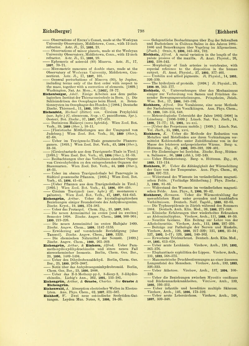 Observations of Encke's Comet, made at the Wesleyan University Observatory, Middletown, Conn., with 12-inch refractor. Astr. Jl., 15, 1895, 23. Observations of minor planets, made at the Wesleyan University Observatory, Middletown, Conn., with 12-inch refractor. Astr. Jl., 15, 1895, 99. Ephemeris of asteroid (93) Minerva. Astr. JL, 17, 1897, 70-71. ——■ Micrometric measures of double stars, made at the Observatory of Wesleyan University, Middletown, Con- necticut. Astr. JL, 17, 1897, 101. General perturbations of Minerva (93), by Jupiter, including terms only of the first order with respect to the mass, together with a correction of elements. [1899.] Washington, Nat. Ac. Mem., 8, [1902], 59-77. Eicbenberger, Adolf. Einige Arbeiten aus dem patho- logischen Institut der Thierarzneischule in Bern. [i. Die Schleimdriisen des Oesophagus beim Hund. ii. Eeten- tionscysten im Oesophagus des Hundes.] [1884.] Deutsche Ztschr. Thiermed., 11, 1885, 109-111. Eicbenfeld, Michael {Bitter) von. Cirsium Przybylskii {710V. hybr.) (C. oleraceum. Scop, x C. pauciflorum, Spi:). Oesterr. Bot. Ztschr., 37, 1887, 377-378. Dorinicum Halacsyi {nova hybrida). Wien Zool. Bot. Verh., 39, 1889 {Sber.), 10-11. ■ [Floristische Mittheilungen aus der Umgegend von Judeburg.] Wien Zool. Bot. Verh., 39, 1889 {Sber.), 67-68. Ueber im Travignuolo-Thale gesammelte Phanero- gamen. [1893.] Wien Zool Bot. Verh., 43, 1894 {Sber.), 33-34. [Cirsieubastarde aus dem Travignuolo-Thale in Tirol.] [1893.] • Wien Zool. Bot. Verh., 43, 1894 {Sber.), 51-53. Beobachtungen iiber das Verhiiltniss einzelner Organe von Cirsienhybriden zu den entsprechenden Organen der Stammarten. Wien Zool. Bot. Verh., 44, 1895 {Sber.), 48-51. Ueber im oberen Travignolothale bei Paneveggio in Siidtirol gesammelte Pflanzen. [1895.] Wien ZooL Bot. Verh., 45, 1896, 41-42. [Ueber Pflanzen aus dem Travignolothale in Tirol.] [1895.] Wien Zool. Bot. Verh., 45, 1896, 408-410. Cirsium Travignoli (?ioti. hijbr.) (C. montanum x palustre). Wien Zool. Bot. Verh., 47, 1897, 644-645. Eichengriin, Arthur. Ueber die krystallographischen Beziehungen einiger Bromderivate des Anhydroecgonins. Ztschr. Kryst., 19, 1891, 374-382. Ueber das Protargol. Chem. Ztg., 21, 1897, 940. Die neuen Arzneimittel im ersten [und im zweiten] Semester 1898. Ztschr. Angew. Chem., 1898, 900-904; 1899, 219-226. Die neuen Arzneimittel im ersten Halbjahr 1899. Ztschr. Angew. Chem., 1899, 1147-1153. Erwiderung auf vorstehende Berichtiguug [iiber Tanocol]. Ztschr. Angew. Chem., 1899, 1222. Die chemischen Nahrmittel der Neuzeit. [1899.] Ztschr. Angew. Chem., 1900, 261-269. Eichengriin, Arthur, & Einhorn, Alfred. Ueber Para- methoxydioxydihydrochinolin und einen neuen Fall stereochemischer Isomeric. Berlin, Chem. Ges. Ber., 23, 1890, 1489-1494. Ueber den Dihydrobenzaldehyd. Berlin, Chem. Ges. Ber., 23, 1890, 2870-2887. Notiz iiber das Anhydroecgoninhydrobromid. Berlin, Chem. Ges. Ber., 23, 1890, 2888. Ueber das B-3-Methoxy-py-l, 3-dioxy-2, 3-dihydro- chinolin. Liebig's Ann., 262, 1891, 133-181. Eicbengriin, Arthur, & Graebe, Charles. See Graebe & Eichengriin. Eichenwald, A. Absorption electrischer Wellen in Electro- lyten. Ann. Phys. Chem., 62, 1897, 571-587. Eichhoff, W. Zwei neue ost-indische Scolytiden-Gat- tungen. Leyden Mus. Notes, 8, 1886, 24-26. Gelegentliohe Beobachtungen iiber Zug der Schwalben und Bachstelzen in Cliateau-Salins in den Jahren 1884- 1886 und Bemerkungen iiber Vogelzug im Allgemeinen. [Posth.] Ornis, 8, 1896, 345-364, 732. Eichholz, Alfred. A racial variation in the length of the palate process of the maxilla. Jl. Anat. Physiol., 26, 1892, 538-542. Morphology of limb arteries in vertebrates, with especial reference to the disposition in the human subject. JL Anat. Physiol., 27, 1893, 377-401. Urobilin and allied pigments. Jl. Physiol., 14, 1893, 326-339. The hydrolysis of proteids. [1898.] Jl. Physiol., 23, 1898-99, 163-177. Eichholz, G. Untersuchungen iiber den Mechanismus einiger zur Verbreitung von Samen und Friichten die- nender Bewegungserscheinungen. Pringsheim, Jbiich. Wiss. Bot., 17, 1886, 543-590. Eichhorn, Alfred. Die Vocalsirene, eine neue Methode der Nachahmung von Vocalklangen. Ann. Phys. Chem., 39, 1890, 148-154, 648. Meteorologische Uebersicht der Jahre 1895[-1898] in Liineburg. [1896-1899.] Liineb. Nat. Ver. Jheft., 14, 1898, 71-77; 15, 1901, xx-xxi. [Ueber das Perpetuum mobile.] [1899.] Liineb. Nat. Ver. Jheft., 15, 1901, xxvi. Eichhorn, K. Ueber die Methode der Eeduction von Metallen und Metalloiden aus ihren Verbindungen ver- mittelst Kohlenstoffes unter Zuhiilfenahme von in der Masse des letzteren aufgespeicherter Warme. Berg- u. Hiittenm. Ztg., 47, 1888, 389-392, 399-401. Die Zinkerzlager bei Iserlohn. Ztschr. Berg-, Hiitten- u. Salinenw., 36, 1888 {Abh.), 142-149. Ueber Blenderostung. Berg- u. Hiittenm. Ztg., 48, 1889, 113-114. Eichhorn, IF. Ueber die Abhiingigkeit der Warmeleitung der Gase von der Temperatur. Ann. Phys. Chem., 40, 1890, 697-711. Widerstand des Wismuts im veranderlichen magneti- schen Felde. [Vorliiufige Mittheilung.] Phys. Ztschr., .1, 1900, 81-83. Widerstand des Wismuts im veranderlichen magneti- schen Felde. Ann. Phys., 3, 1900, 20-42. Eichhorst, Hermann. Ueber die Warmestrahlung der menschlichen Haut unter gesunden und krankhaften Verhaltnissen. Deutsch. Natf. TagebL, 1885, 62-65. Die Typhusepidemie in Ziirich wahrend des Sommers 1884. Deutsch. Arch. Klin. Med., 39, 1886, 271-348. Klinische Erfahrungen iiber wiederholtes Erkranken an Abdominaltyphus. Virchow, Arch., Ill, 1888, 48-59. Neuritis fascians. Ein Beitrag zur Lehre von der Alkoholneuritis. Virchow, Arch., 112, 1888, 237-259. Beitrage zur Pathologic der Nerven und Muskeln. Virchow, Arch., 120, 1890, 217-229; 125, 1891, 25-34; 127, 1892, 1-17; 129, 1892, 140-162. Erworbene Trichterbrust. Deutsch. Arch. Klin. Med., 48, 1891, 613-618. Ueber acute Leukamie. Virchow, Arch., 130, 1892, 365-376. Elephantiasis syphilitica der Lippen. Virchow, Arch., 131, 1893, 568-573. Manometrische Druckbestimmungen an einer ausseren Lungenfistel des Menschen. Virchow, Arch., 132, 1893, 326-333. Ueber Athetose. Virchow, Arch., 137, 1894, 100- 120. Ueber die Beziehungen zwischen Myositis ossificans und Biickenmarkskrankheiten. Vircbow, Arch., 139, 1895, 193-212. Ueber infantile und hereditare multiple Sklerose. Virchow, Arch., 146, 1896, 173-192. Ueber acute Lebercirrhose. Virchow, Arch., 148, 1897, 339-348.