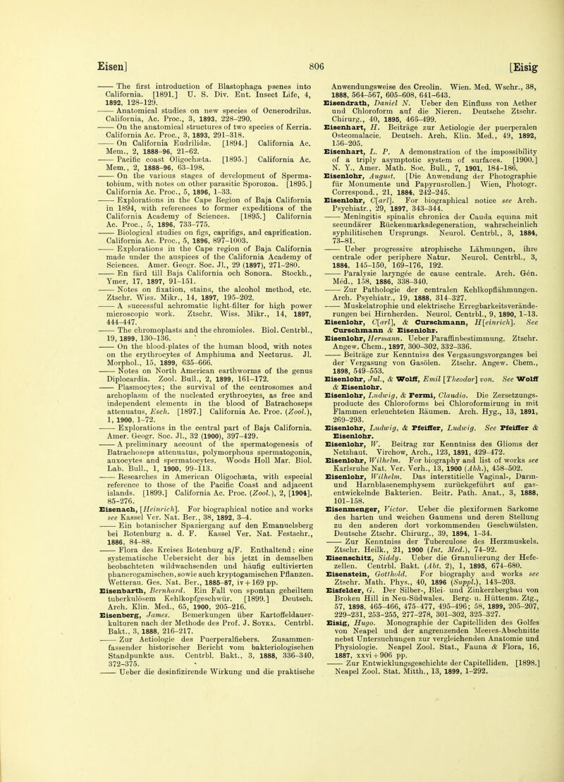 The first introduction of Blastophaga psenes into California. [1891.] U. S. Div. Ent. Insect Life, 4, 1892, 128-129. Anatomical studies on new species of Ocnerodrilus. California, Ac. Proc, 3, 1893, 228-290. On the anatomical structures of two species of Kerria. California Ac. Proc, 3, 1893, 291-318. On California Eudrilid*. [1894.] California Ac. Mem., 2, 1888-96, 21-62. Pacific coast Oligochaata. [1895.] California Ac. Mem., 2, 1888-96, 63-198. On the various stages of development of Sperma- tobium, with notes on other parasitic Sporozoa. [1895.] California Ac. Proc, 5, 1896, 1-33. Explorations in the Cape Eegion of Baja California in 1894, with references to former expeditions of the California Academy of Sciences. [1895.] California Ac. Proc, 5, 1896, 733-775. Biological studies on figs, caprifigs, and caprification. California Ac. Proc, 5, 1896, 897-1003. Explorations in the Cape region of Baja California made under the auspices of the California Academy of Sciences. Amer. Geogr. Soc. Jl., 29 (1897), 271-280. En fard till Baja California och Sonora. Stockh., Ymer, 17, 1897, 91-151. Notes on fixation, stains, the alcohol method, etc. Ztschr. Wiss. Mikr., 14, 1897, 195-202. A successful achromatic light-filter for high power microscopic work. Ztschr. Wiss. Mikr., 14, 1897, 444-447. The chromoplasts and the chromioles. Biol. Centrbl., 19, 1899, 130-136. On the blood-plates of the human blood, with notes on the erythrocytes of Amphiuma and Necturus. Jl. Morphol., 15, 1899, 635-666. Notes on North American earthworms of the genus Diplocardia. Zool. Bull., 2, 1899, 161-172. Plasmocytes; the survival of the centrosomes and archoplasm of the nucleated erythrocytes, as free and independent elements in the blood of Batrachoseps attenuatus, Esch. [1897.] California Ac. Proc. (Zool.), 1, 1900, 1-72. Explorations in the central part of Baja California. Amer. Geogr. Soc. Jl., 32 (1900), 397-429. A preliminary account of the spermatogenesis of Batrachoseps attenuatus, polymorphous spermatogonia, auxocytes and spermatocytes. Woods HoU Mar. Biol. Lab. Bull., 1, 1900, 99-113. Kesearches in American Oligochasta, with especial reference to those of the Pacific Coast and adjacent islands. [1899.] California Ac Proc (Zool), 2, [1904], 85-276. Eisenach, [Heinrich]. For biographical notice and works see Kassel Ver. Nat. Bar., 38, 1892, 3-4. Ein botanischer Spaziergang auf den Emanuelsberg bei Eotenburg a. d. F. Kassel Ver. Nat. Festschr., 1886, 84-88. Flora des Kreises Eotenburg a/F. Enthaltend: eine systematische Uebersicht der bis jetzt in demselben beobachteten wildwachsenden und haufig cultivierten phanerogamischen, sowie auch kryptogamischen Pflanzen. Wetterau. Ges. Nat. Ber., 1885-87, iv-fl69 pp. Eisenbarth, Bernhard. Ein Fall von spontan geheiltem tuberkulosem Kehlkopfgeschwtir. [1899.] Deutsch. Arch. Klin. Med., 65, 1900, 205-216. Eisenberg, James. Bemerkungen fiber Kartoffeldauer- kulturen nach der Methode des Prof. J. Soyka. Centrbl. Bakt., 3, 1888, 216-217. Zur Aetiologie des Puerperalfiebers. Zusammen- fassender historischer Berioht vom bakteriologischen Standpunkte aus. Centrbl. Bakt., 3, 1888, 336-340, 372-375. Ueber die desinfizirende Wirkung und die praktische Anwendungsweise des Creolin. Wien. Med. Wschr., 38, 1888, 564-567, 605-608, 641-643. Eisendratb, Daniel N. Ueber den Einfluss von Aether und Chloroform auf die Nieren. Deutsche Ztschr. Chirurg., 40, 1895, 468-499. Eisenhart, H. Beitrage zur Aetiologie der puerperalen Osteomalacie. Deutsch. Arch. Klin. Med., 49, 1892, 156-205. Eisenhart, L. P. A demonstration of the impossibility of a triply asymptotic system of surfaces. [1900.] N. Y., Amer. Math. Soc Bull., 7, 1901, 184-186. Eisenlohr, August. [Die Anwendung der Photographic fiir Monumente und Papyrusrollen.] Wien, Photogr. Correspond., 21, 1884, 242-245. Eisenlohr, G[arl]. For biographical notice see Arch. Psychiatr., 29, 1897, 343-344. Meningitis spinalis chronica der Cauda equina mit secundarer Kiickenmarksdegeneration, wahrscheinlich syphilitischen Ursprungs. Neurol. Centrbl., 3, 1884, 73-81. Ueber progressive atrophi.sche Lahmungen, ihre centrale oder periphere Natur. Neurol. Centrbl., 3, 1884, 145-150, 169-176, 192. Paralysie laryngee de cause centrale. Arch. G6n. Med., 1-58, 1886, 338-340. Zur Pathologic der centralen Kehlkopflahmungen. Arch. Psychiatr., 19, 1888, 314-327. Muskelatrophie und elektrische Erregbarkeitsverande- rungen bei Hirnherden. Neurol. Centrbl., 9, 1890, 1-13. Eisenlohr, C[rtrZ], & Curschmann, H[einrich]. See Curschmann & Eisenlohr. Eisenlohr, Hermann. Ueber Paraffinbestimmung. Ztschr. Angew. Chem., 1897, 300-302, 332-336. Beitrage zur Kenntniss des Vergasungsvorganges bei der Vergasung von Gasolen. Ztschr. Angew. Chem., 1898, 549-553. Eisenlohr, Jul., & Wolff, Emil [Theodor] von. See Wolff & Eisenlohr. Eisenlohr, Ludwig, & Fermi, Claudio. Die Zersetzungs- producte des Chloroforms bei Chloroformirung in mit Flammen erleuchteten Eaumen. Arch. Hyg., 13, 1891, 269-293. Eisenlohr, Ludwig, & Pfeiffer, Ludwig. See Pfeiffer & Eisenlohr. Eisenlohr, W. Beitrag zur Kenntniss des Glioms der Netzhaut. Virchow, Arch., 123, 1891, 429-472. Eisenlohr, Wilhelm. For biography and list of works see Karlsruhe Nat. Ver. Verb., 13, 1900 (Abh.), 458-502. Eisenlohr, Wilhelm. Das interstitielle Vaginal-, Darm- und Harnblasenemphysem zuriickgefiihrt auf gas- entwickelnde Bakterien. Beitr. Path. Anat., 3, 1888, 101-158. Eisenmenger, Victor. Ueber die plexiformen Sarkome des harten und weichen Gaumens und deren Stellung zu den anderen dort vorkommenden Geschwulsten. Deutsche Ztschr. Chirurg., 39, 1894, 1-34. Zur Kenntniss der Tuberculose des Herzmuskels. Ztschr. Heilk., 21, 1900 (Int. Med.), 74-92. Eisenschitz, Siddy. Ueber die Granulierung der Hefe- zellen. Centrbl. Bakt. (Abt. 2), 1, 1895, 674-680. Eisenstein, Gotthold. For biography and works see Ztschr. Math. Phys., 40, 1896 (Suppl.), 143-203. Eisfelder, G. Der Silber-, Blei- und Zinkerzbergbau von Broken Hill in Neu-Sudwales. Berg- u. Huttenm. Ztg., 57, 1898, 465-466, 475-477, 495-496; 58, 1899, 205-207, 229-231, 253-255, 277-278, 301-302, 325-327. Eisig, Hugo. Monographic der Capitelliden des Golfes von Neapel uud der angrenzenden Meeres-Abschnitte nebst Untersuchuugen zur vergleichenden Anatomic und Physiologic. Neapel Zool. Stat., Fauna & Flora, 16, 1887, xxvi4-906 pp. Zur Entwicklungsgeschichte der Capitelliden. [1898.] Neapel Zool. Stat. Mitth., 13, 1899, 1-292.