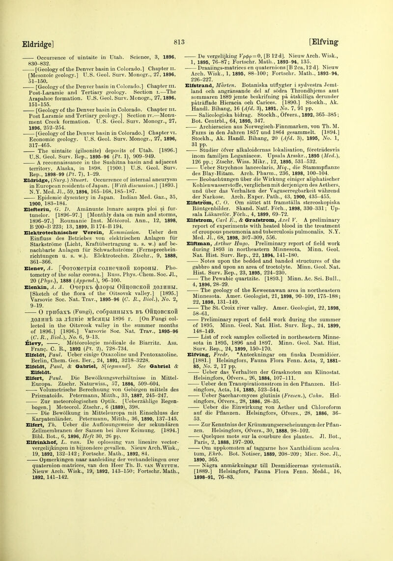 Occurrence of uintaite in Utah. Science, 3, 1896, 830-832. • [Geology of the Denver basin in Colorado.] Chapter ii. [Mesozoic geology.] U.S. Geol. Surv. Monogr., 27, 1896, 51-150. [Geology of the Denver basin in Colorado.] Chapter iii. Post-Laramie and Tertiary geology. Section i.—The Arapahoe formation. U.S. Geol. Surv. Monogr., 27,1896, 151-155. [Geology of the Denver basin in Colorado. Chapter iii. Post Laramie and Tertiary geology.] Section iv.—Monu- ment Creek formation. U.S. Geol. Surv. Monogr., 27, 1896, 252-254. [Geology of the Denver basin in Colorado.] Chapter vi. Economic geology. U.S. Geol. Surv. Monogr., 27, 1896, 317-465. The uintaite (gilsonite) deposits of Utah. [1896.] U.S. Geol. Surv. Eep., 1895-96 (Ft. 1), 909-949. A reconnaissance in the Sushitna basin and adjacent teiTitorv, Alaska, in 1898. [1900.] U.S. Geol. Surv. Eep., 1898-99 (Pt. 7), 1-29. Eldridge, {Surg.) Stuart. Occurrence of internal aneurysm in European residents of Japan. [With discussion.] [1893.] N.Y. Med. Jl., 59,1894, 166-168,185-187. Epidemic dysentery in Japan. Indian Med. Gaz., 35, 1900, 183-184. Elefteriu, G. I). Amanunte lunare asupra ploi fur- tunelor. [1896-97.] [Monthly data on rain and storms, 1896-97.] Koumanie Inst. Meteorol. Ann., 12, 1898, B 200-B 223; 13, 1899, B 174-B 194. Elektrotechniscber Verein, Kommission. Ueber den Einfluss des Betriebes von elektrischen Anlagen fiir Starkstrome (Licht, Kraftiibertragung u. s. w.) auf be- nachbarte Anlagen fiir Schwachstrome (Fernsprechein- richtungen u. s. w.). Elektrotechn. Ztschr., 9, 1888, 361-366. Elenev, A. [<I>OTOMeTpifl COJIHeiHOll KOpOHH. Pho- tometry of the solar corona.] Euss. Phys.-Chem. Soc. JL, 20 {Phys.), 1888 (Append.), 96-100. Elenkin, A. A. O^epK'B ^J-IOptl OfmOBCKOfl Ji;OJIHHH. [Sketch of the flora of the Oitsovsk valley.] [1895.] Varsovie Soc. Nat. Trav., 1895-96 (C. R., Biol.), No. 2, 9-19. 0 rpn6aXT) (Fungi), COfipaHHHXT. B'L OfiltOBCKOH jOJUiHi 3a jixHie Mtcan.H 1896 r. [On Fungi col- lected in the Oitsvosk valley in the summer months of 1896.] [1896.] Varsovie Soc. Nat. Trav., 1895-96 ^ (C.R., Biol.), No. 6, 9-13. Elevy, . Meteorologie medicale de Biarritz. Ass. Franc?. C. E., 1892 (Pt. 2), 728-734. Elfeldt, Paul. Ueber einige Oxazoline und Pentoxazoline. Berlin, Chem. Ges. Ber., 24, 1891, 3218-3228. Elfeldt, Paul, & Gabriel, S[iegmund]. See Gabriel & Elfeldt. Elfert, Paul. Die Bewolkungsverhaltnisse in Mittel- Europa. Ztschr. Naturwiss., 57, 1884, 509-604. Volumetrische Berechnung von Gebirgen mittels des Prismatoids. Petermann, Mitth., 33, 1887, 245-247. Zur meteorologischen Optik. [Ueberzahlige Eegen- bogen.] Meteorol. Ztschr., 6 (1889), 398. Die Bewolkung in Mitteleuropa mit Einschluss der Karpatenlander. Petermann, Mitth., 36, 1890, 137-145. Elfert, Th. Ueber die Auttosungsweise der sekundaren Zellmerabranen der Samen bei ihrer Keimung. [1894.] Bibl. Bot., 6, 1896, Heft 30, 26 pp. Elfrinkliof, L. van. De oplossing van lineaire vector- vergelijkingen in bijzondere gevallen. Nieuw Arch.Wisk., 19, 1892, 132-142 ; Fortschr. Math., 1892, 81. Opmerkingen naar aanleiding der verbandelingen over quaternion-matrices, van den Heer Th. B. van Wettum. Nieuw Arch. Wisk., 19, 1892, 143-150; Fortschr. Math., 1892, 141-142. De vergelijking Vp(pp = 0, [B 12 d]. Nieuw Arch. Wisk., 1, 1895, 76-87; Fortschr. Math., 1893-94, 135. Draaiings-matrices en quaternions [B 2ca, 12 d]. Nieuw Arch. Wisk., 1, 1895, 88-100; Fortschr. Math., 1893-94, 226-227. ElfBtrand, Marten. Botaniska utflygter i sydvestra Jemt- land och angransande del af sodra Throndhjems amt sommaren 1889 jemte beskrifning pa atskilliga derunder patraffade Hieracia och Carices. [1890.] Stockh., Ak. Handl. Bihang, 16 (Afd. 3), 1891, No. 7, 91 pp. Salicologiska bidrag. Stockh., Ofvers., 1892, 365-385 ; Bot. Centrbl., 64, 1895, 347. Archieracien aus Norwegisch-Finnmarken, von Th. M. Fries in den Jahren 1857 und 1864 gesammelt. [1894.] Stockh., Ak. Handl. Bihang, 20 (Afd. 3), 1895, No. 1, 31pp. Studier ofver alkaloidernas lokalisation, foretradesvis inom familjen Loganiacese. Upsala Arsskr., 1895 (Med.), 126 pp.; Ztschr. Wiss. Mikr., 12, 1895, 531-532. Ueber Strychnos lanceolaris, Bliq., die Stammpflanze des Blay-Hitam. Arch. Pharm., 236, 1898, 100-104. Beobachtungen iiber die Wirkung einiger aliphatischer Kohlenwasserstofie, verglichenmit derjenigen des Aethers, und iiber das Verhalten der Vaguserregbarkeit wahrend der Narkose. Arch. Exper. Path., 43, 1900, 435-455. Elfstrom, C. 0. Om sattet att framstalla stereoskopiska Eontgenbilder. Skand. Natf. Forh., 1898, 330-331; Up- sala Lakarefor. Forh., 4, 1899, 69-72. Elfstrom, Carl E., & Grafstrom, A.xel V. A preliminary report of experiments with heated blood in the treatment of croupous pneumonia and tuberculosis pulmonalis. N.Y. Med. Jl., 68, 1898, 307-309, 556. Elftman, Arthur Hugo. Preliminary report of field work during 1893 in northeastern Minnesota. Minn. Geol. Nat. Hist. Surv. Eep., 22, 1894, 141-180. Notes upon the bedded and banded structures of the gabbro and upon an area of troctolyte. Minn. Geol. Nat. Hist. Surv. Eep., 23, 1895, 224-230. The Pewabic quartzite. [1893.] Minn. Ac. Sci. Bull., 4, 1896, 28-29. The geology of the Keweenawan area in northeastern Minnesota. Amer. Geologist, 21,1898, 90-109, 175-188; 22, 1898, 131-149. The St. Croix river valley. Amer. Geologist, 22,1898, 58-61. Preliminary report of field work during the summer of 1895. Minn. Geol. Nat. Hist. Surv. Eep., 24, 1899, 148-149. List of rock samples collected in northeastern Minne- sota in 1895, 1896 and 1897. Minn. Geol. Nat. Hist. Surv. Eep., 24, 1899, 150-170. Elfving, Fredr. *Anteckningar om flnska Desmidieer. [1881.] Helsingfors, Fauna Flora Fenn. Acta, 2, 1881- 85, No. 2, 17 pp. Ueber das Verhalten der Grasknoten am Klinostat. Helsingfors, Ofvers., 26, 1884, 107-111. Ueber den Transpirationsstrom in den Pflanzen. Hel- singfors, Acta, 14, 1885, 623-544. Ueber Saccharomyces glutinis (Fresen.), Colin. Hel- singfors, Ofvers., 28, 1886, 28-35. Ueber die Einwirkung von Aether und Chloroform auf die Pflanzen. Helsingfors, Ofvers., 28, 1886, 36- 53. Zur Kenntniss der Kriimmungserscheinungen der Pflan- zen. Helsingfors, Ofvers., 30, 1888, 98-102. Quelques mots sur la courbure des plantes. Jl. Bot., Paris, 2, 1888, 197-200. Om uppkonisten af taggarne hos Xanthidium aculea- tum, Ehrb. Bot. Notiser, 1889, 208-209; Micr. Soc. Jl., 1890, 365. Nagra anmarkningar till Desmidieernas systematik. [1889.] Helsingfors, Fauna Flora Fenn. Medd., 16, 1898-91, 76-83.