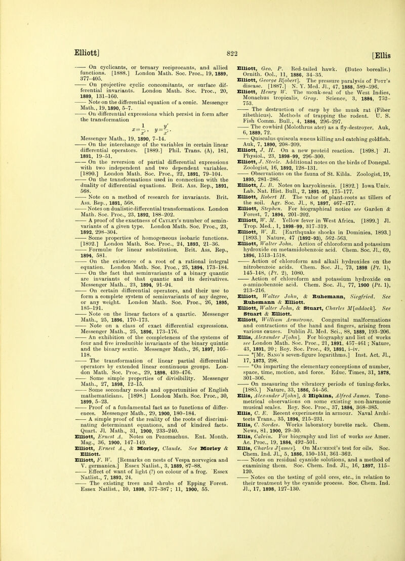 On cyclicants, or ternary reciprocants, and allied functions. [1888.] London Math. Soc. Proc, 19, 1889, 377-405. On projective cyclic concomitants, or surface dif- ferential invariants. London Math. Soc. Proc, 20, 1889, 131-160. Note on the differential equation of a conic. Messenger Math., 19,1890, 5-7. On differential expressions which persist in form after the transformation Messenger Math., 19, 1890, 7-14. On the interchange of the variables in certain linear difierential operators. [1889.] Phil. Trans. (A), 181, 1891, 19-51. On the reversion of partial differential expressions with two independent and two dependent variables. [1890.] London Math. Soc. Proc, 22, 1891, 79-104. On the transformations used in connection with the duality of differential equations. Brit. Ass. Rep., 1891, 568. Note on a method of research for invariants. Brit. Ass. Eep., 1891, 568. Notes on dualistic differential transformations. London Math. Soc. Proc, 23, 1892, 188-202. A proof of the exactness of Cayley's number of semin- variants of a given type. London Math. Soc. Proc, 23, 1892, 298-304. Some properties of homogeneous isobaric functions. [1892.] London Math. Soc. Proc, 24, 1893, 21-36. Formulas for linear substitution. Brit. Ass. Eep., 1894, 581. On the existence of a root of a rational integral equation. London Math. Soc. Proc, 25, 1894, 173-184. On the fact that seminvariants of a binary quantic are invariants of that quantic and its derivatives. Messenger Math., 23, 1894, 91-94. On certain differential operators, and their use to form a complete system of seminvariants of any degree, or any weight. London Math. Soc. Proc, 26, 1895, 185-191. Note on the linear factors of a quartic. Messenger Math., 25, 1896, 170-173. Note on a class of exact differential expressions. Messenger Math., 25, 1896, 173-176. An exhibition of the completeness of the systems of four and five irreducible invariants of the binary quintic and the binary sextic Messenger Math., 26, 1897, 105- 118. ■ The transformation of linear partial differential operators by extended linear continuous groups. Lon- don Math. Soc Proc, 29, 1898, 439-476. Some simple properties of divisibility. Messenger Math., 27, 1898, 12-15. Some secondary needs and opportunities of English mathematicians. [1898.] London Math. Soc. Proc, 30, 1899, 5-23. Proof of a fundamental fact as to functions of differ- ences. Messenger Math., 29, 1900, 180-184. A simple proof of the reality of the roots of discrimi- nating determinant equations, and of kindred facts. Quart. Jl. Math., 31, 1900, 233-240. Elliott, Ernest A. Notes on Pezomachus. Ent. Month. Mag., 36, 1900, 147-149. EUiott, Ernest A., & Morley, Claude. See Morley & EUiott. Elliott, F. W. [Remarks on nests of Vespa norvegica and V. germanica.] Essex Natlist., 3, 1889, 87-88. ■ Effect of want of light (?) on colour of a frog. Essex Natlist., 7, 1893, 24. The existing trees and shrubs of Epping Forest. Essex Natlist., 10, 1898, 377-387; 11, 1900, 55. EUiott, Geo. P. Red-tailed hawk. (Buteo borealis.) Ornith. Ool., 11, 1886, 34-35. Elliott, Georqe Rlohertl. The pressure paralysis of Pott's disease. [1887.] N. Y. Med. JL, 47, 1888, 589-.596. EUiott, Henry W. The monk-seal of the West Indies, Monachus tropicalis, Gray. Science, 3, 1884, 752- 753. The destruction of carp by the musk rat (Fiber zibethicus). Methods of trapping the rodent. U. S. Fish Comm. Bull., 4, 1884, 296-297. The cowbird (Molothrus ater) as a fly-destroyer. Auk, 6, 1889, 72. Quiscalus quiscula mneus killing and catching goldfish. Auk, 7, 1890, 208-209. EUiott, J. H. On a new proteid reaction. [1898.] Jl. Physiol., 23, 1898-99, 296-300. EUiott, J. Steele. Additional notes on the birds of Donegal. Zoologist, 16, 1892, 128-131. Observations on the fauna of St. Kilda. Zoologist, 19, 1895, 281-286. Elliott, L. B. Notes on karyokinesis. [1892.] Iowa Univ. Lab. Nat. Hist. Bull., 2, 1891-93, 175-177. EUiott, Robert H. The value of plant-roots as tillers of the soil. Agr. Soc Jl., 8, 1897, 467-477. EUiott, Stephen. For biographical notice see Garden & Forest, 7, 1894, 201-202. EUiott, W. M. Yellow fever in West Africa. [1899.] Jl. Trop. Med., 1, 1898-99, 317-319. Elliott, W. R. [Eartliquake shocks in Dominica, 1893.] [1893.] Nature, 47 (1892-93), 562-563. EUiott, Walter John. Action of chloroform and potassium hydroxide on metamidobenzoic acid. Chem. Soc. Jl., 69, 1896, 1513-1518. Action of chloroform and alkali hydroxides on the nitrobenzoic acids. Chem. Soc. JL, 73, 1898 [Ft. 1), 145-148, (Pt. 2), 1080. Action of chloroform and potassium hydroxide on o-aminobenzoic acid. Chem. Soc. JL, 77, 1900 [Pt. 1), 213-216. EUiott, Walter John, & Buhemann, Siegfried. See Bubemann & Elliott. EUiott, Walter John, & Stuart, Charles Mladdock]. See Stuart & EUiott. EUiott, William Arvistronfi. Congenital malformations and contractions of the hand and fingers, arising from various causes. Dublin Jl. Med. Sci., 88, 1889, 193-206. ElUs, Alexander <7[o7i)i]. For biography and list of works see London Math. Soc. Proc, 21, 1891, 457-461; Nature, 43, 1891, 20; Roy. Soc. Proc, 49, 1891, i-iv. *[Mr. Sang's seven-figure logarithms.] Inst. Act. JL, 17, 1873, 298. *0n imparting the elementary conceptions of number, space, time, motion, and force. Educ. Times, 31, 1878, 301-306. On measuring the vibratory periods of tuning-forks. [1885.] Nature, 33, 1886, 54-56. EUis, Ale.rander J[o/m], & Hipkins, Alfred James. Tono- metrical observations on some existing non-harmonic musical scales. Roy. Soc. Proc, 37, 1884, 368-385. EUis, C. E. Recent experiments in armour. Naval Archi- tects Trans., 35, 1894, 215-231. EUis, C. Sordes. Works laboratory burette rack. Chem. News, 81, 1900, 29-30. ElUs, Calvin. For biography and list of works see Amer. Ac. Proc, 19, 1884, 492-501. EUis, Charles J[anies]. On Maujiene's test for oils. Soc Chem. Ind. JL, 5, 1886, 150-151, 361-362. Notes on residual cyanide solutions, and a method of examining them. Soc. Chem. Ind. JL, 16, 1897, 115- 120. Notes on the testing of gold ores, etc., in relation to their treatment by the cyanide process. Soc. Chem. Ind. Jl., 17, 1898, 127-130.