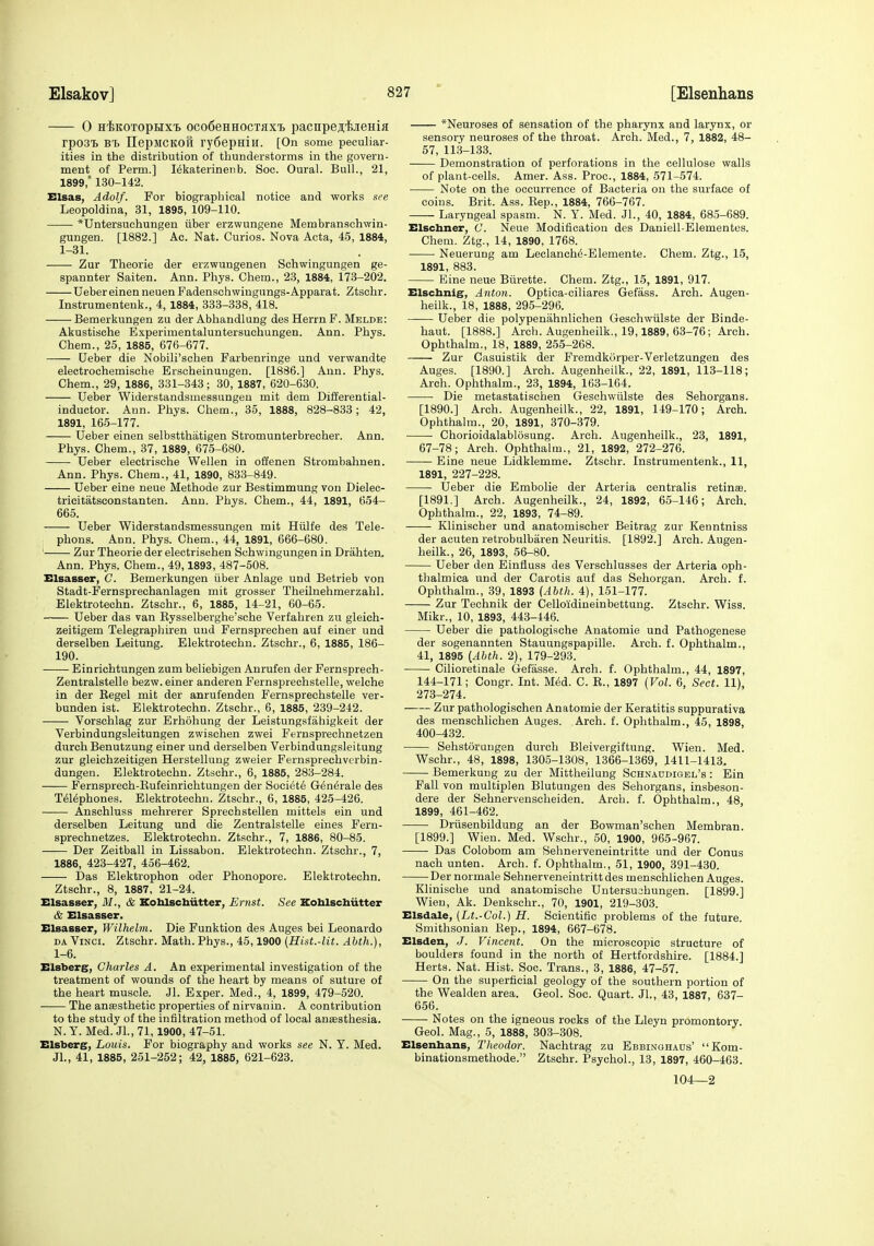 0 H'feKOTopHX'B oco6eHHocTiixT> pacnpejii'fejieHiji rpOSTb IlepMCKOH ry6epHiH. [On some peculiar- ities in the distribution of thunderstorms in the govern- ment of Perm.] I^katerinenb. Sec. Oural. Bull., 21, 1899, 130-142. Elsas, Adolf. For biographical notice and works see Leopoldina, 31, 1895, 109-110. *Untersuchungen iiber erzwungene Membranschwin- gungen. [1882.] Ac. Nat. Curios. Nova Acta, 45, 1884, 1-31. Zur Theorie der erzwungenen Schwingungen ge- spannter Saiten. Ann. Phys. Chem., 23, 1884, 173-202. UebereinenneuenFadenschwingungs-Apparat. Ztschr. Instrumentenk., 4, 1884, 333-338, 418. Bemerkungen zu der Abhandlung des HerrnF. Melde: Akustische Experimentaluntersuchungen. Ann. Phys. Chem., 25, 1885, 676-677. Ueber die Nobili'schen Farbenringe und verwandte electrochemische Erscheinungen. [1886.] Ann. Phys. Chem., 29, 1886, 331-343; 30, 1887, 620-630. Ueber Widerstandsmessungeu mit dem Differential- inductor. Ann. Phys. Chem., 35, 1888, 828-833; 42, 1891, 165-177. Ueber einen selbstthatigen Stromunterbrecher. Ann. Phys. Chem., 37, 1889, 675-680. Ueber electrische Wellen in offenen Strombahnen. Ann. Phys. Chem., 41, 1890, 833-849. Ueber eine neue Methode zur Bestimmung von Dielec- tricitatsconstanten. Ann. Phys. Chem., 44, 1891, 654- 665. Ueber Widerstandsmessungen mit Hiilfe des Tele- phons. Ann. Phys. Chem., 44, 1891, 666-680. Zur Theorie der electrischen Schwingungen in Drahten. Ann. Phys. Chem., 49,1893, 487-508. Elsasser, G. Bemerkungen iiber Anlage und Betrieb von Stadt-Fernsprechanlagen mit grosser Theilnehmerzahl. Elektrotechn. Ztschr., 6, 1885, 14-21, 60-65. Ueber das van Eysselberghe'sche Verfahren zu gleich- zeitigem Telegrapliiren und Fernsprechen auf einer und derselben Leitung. Elektrotechn. Ztschr., 6, 1885, 186- 190. Einrichtungen zum beliebigen Anrufen der Fernsprech- Zentralstelle bezw. einer anderen Fernsprechstelle, welche in der Regel mit der anrufenden Fernsprechstelle ver- bunden ist. Elektrotechn. Ztschr., 6, 1885, 239-242. Vorschlag zur Erhohung der Leistungsfahigkeit der Verbindungsleitungen zwischen zwei Fernsprechnetzen durch Benutzung einer und derselben Verbindungsleitung zur gleichzeitigen Herstellung zweier Fernsprechverbin- dungen. Elektrotechn. Ztschr., 6, 1885, 283-284. Pernsprech-Eufeinrichtungen der Scciete Generale des Telephones. Elektrotechn. Ztschr., 6, 1885, 425-426. Anschluss mehrerer Sprechstellen mittels ein und derselben Leitung und die Zentralstelle eiues Fern- sprechnetzes. Elektrotechn. Ztschr., 7, 1886, 80-85. Der Zeitball in Lissabon. Elektrotechn. Ztschr., 7, 1886, 423-427, 456-462. Das Elektrophon oder Phonopore. Elektrotechn. Ztschr., 8, 1887, 21-24. Elsasser, M., & Xoblscbiitter, Ernst. See Koblschiitter & Elsasser. Elsasser, Wilhelm. Die Funktion des Auges bei Leonardo DA Vinci. Ztschr. Math. Phys., 45,1900 (Hist.-lit. Abth.), 1-6. Elsberg, Charles A. An experimental investigation of the treatment of wounds of the heart by means of suture of the heart muscle. Jl. Exper. Med., 4, 1899, 479-620. The ansesthetic properties of nirvanin. A contribution to the study of the infiltration method of local anaesthesia. N. Y. Med. JL, 71,1900, 47-51. Elsberg, Louis. For biography and works see N. Y. Med. Jl., 41, 1885, 251-252; 42, 1885, 621-623. *Neuroses of sensation of the pharynx and larynx, or sensory neuroses of the throat. Arch. Med., 7, 1882, 48- 57, 113-133. Demonstration of perforations in the cellulose walls of plant-cells. Amer. Ass. Proc, 1884, 571-574. Note on the occurrence of Bacteria on the surface of coins. Brit. Ass. Rep., 1884, 766-767. Laryngeal spasm. N. Y. Med. JL, 40, 1884, 685-689. Elschner, C. Neue Modification des Daniell-Elementes. Chem. Ztg., 14, 1890, 1768. Neuerung am Leclanch^-Elemente. Chem. Ztg., 15, 1891, 883. Eine neue Biirette. Chem. Ztg., 15, 1891, 917. Elscbnig, Anton. Optica-ciliares Gefass. Arch. Augen- heilk., 18, 1888, 295-296. Ueber die polypenahnlichen Geschwiilste der Binde- haut. [1888.] Arch. Augenheilk., 19,1889, 63-76; Arch. Ophthalm., 18, 1889, 255-268. Zur Casuistik der Fremdkurper-Verletzungen des Auges. [1890.] Arch. Augenheilk., 22, 1891, 113-118; Arch. Ophthalm., 23, 1894, 163-164. Die metastatischen Geschwiilste des Sehorgans. [1890.] Arch. Augenheilk., 22, 1891, 149-170; Arch. Ophthalm., 20, 1891, 370-379. Chorioidalablosung. Arch. Augenheilk., 23, 1891, 67-78; Arch. Ophthalm., 21, 1892, 272-276. Eine neue Lidklemme. Ztschr. Instrumentenk., II, 1891, 227-228. Ueber die Embolie der Arteria centralis retinas. [1891.] Arch. Augenheilk., 24, 1892, 65-146; Arch. Ophthalm., 22, 1893, 74-89. Klinisoher und anatomischer Beitrag zur Kenntniss der acuten retrobulbaren Neuritis. [1892.] Arch. Augen- heilk., 26, 1893, 56-80. Ueber den Einfluss des Verschlusses der Arteria oph- thalmica und der Carotis auf das Sehorgan. Arch. f. Ophthalm., 39, 1893 {Abth. 4), 151-177. Zur Technik der Celloidineinbettuug. Ztschr. Wiss. Mikr., 10, 1893, 443-446. Ueber die pathologische Anatomic und Pathogenese der sogenannten Stauungspapille. Arch. f. Ophthalm., 41, 1895 {Abth. 2), 179-293. Cilioretinale Gefasse. Arch. f. Ophthalm., 44, 1897, 144-171; Congr. Int. Med. C. E., 1897 (Vol. 6, Sect. 11), 273-274. Zur pathologischen Anatomie der Keratitis suppurativa des menschlichen Auges. Arch. f. Ophthalm., 45, 1898, 400-432. Sehstoraiigen durch Bleivergiftung. Wien. Med. Wschr., 48, 1898, 1305-1308, 1366-1369, 1411-1413. Bemerkung zu der Mittheilung Schnaudigel's : Ein Fall von multiplen Blutungen des Sehorgans, insbeson- dere der Sehnervenscheiden. Arch. f. Ophthalm., 48, 1899, 461-462. Driisenbildung an der Bowman'schen Membran. [1899.] Wien. Med. Wschr., 50, 1900, 965-967. Das Colobom am Sehnerveneintritte und der Conus nach unten. Arch. f. Ophthalm., 51, 1900, 391-430. Dernormale Sehiierveneiutrittdes menschlichen Auges. Klinische und anatomische Untersu3hungen. [1899.] Wien, Ak. Denkschr., 70, 1901, 219-303. Elsdale, (Lt.-Col.) H. Scientific problems of the future. Smithsonian Eep., 1894, 667-678. Elsden, J. Vincent. On the microscopic structure of boulders found in the north of Hertfordshire. [1884.] Herts. Nat. Hist. Soc. Trans., 3, 1886, 47-57. On the superficial geology of the southern portion of the Wealden area. Geol. Soc. Quart. JL, 43, 1887, 637- 656. Notes on the igneous rocks of the Lleyn promontory. Geol. Mag., 5, 1888, 303-308. Elsenbans, Theodor. Nachtrag zu Ebbinghads' Kom- binationsmethode. Ztschr. Psychol., 13, 1897, 460-463. 104—2