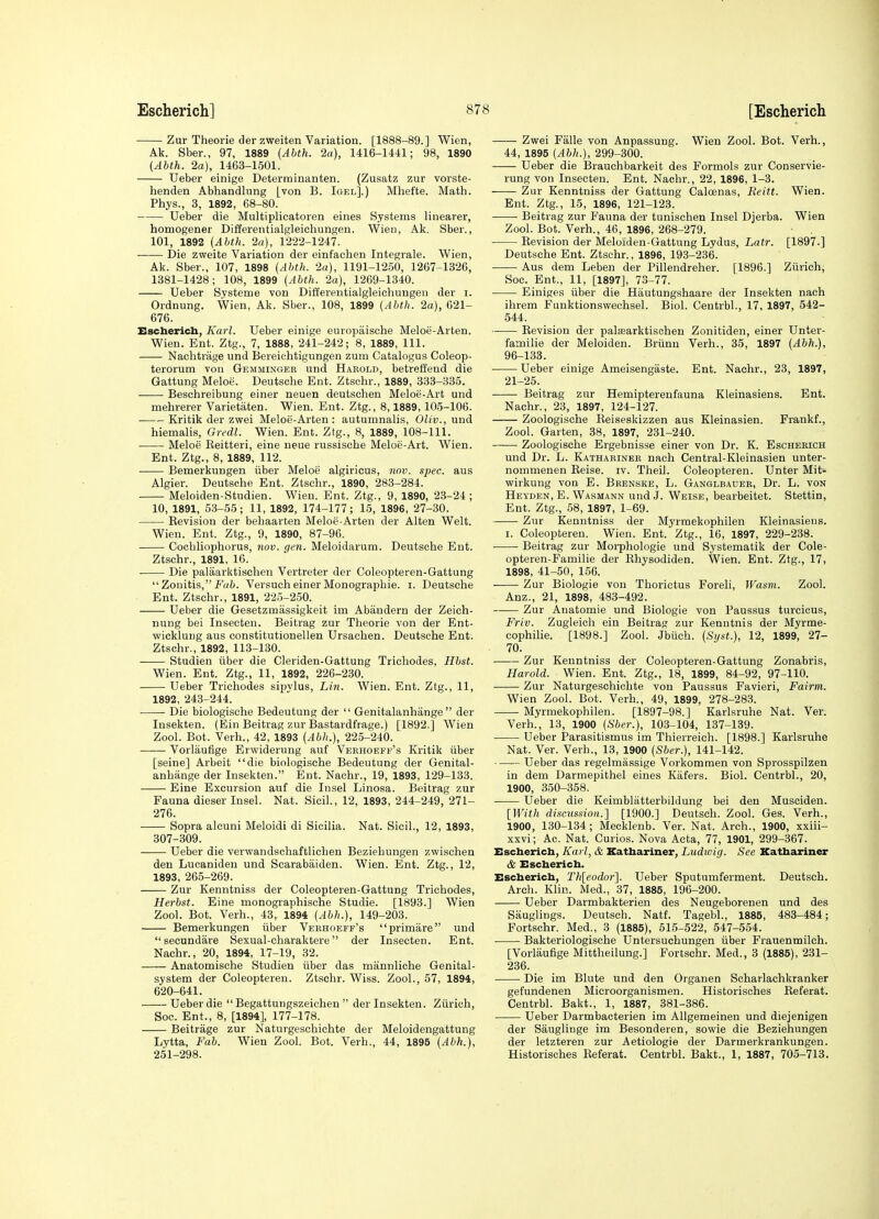 Zur Theorie der zweiten Variation. [1888-89.] Wien, Ak. Sber., 97, 1889 {Abth. 2a), 1416-1441; 98, 1890 (Abth. 2a), 1463-1501. Ueber einige Determinanten. (Zusatz zur vorste- henden Abhandlung [von B. Igel].) Mhefte. Math. Phys., 3, 1892, 68-80. Ueber die Multiplicatoren eines Systems linearer, homogener Differentialgleichungen. Wien, Ak. Sber., 101, 1892 (Abth. 2a), 1222-1247. Die zweite Variation der einfaehen Integrale. Wien, Ak. Sber., 107, 1898 (Abth. 2a), 1191-1250, 1267-1826, 1381-1428; 108, 1899 (Abth. 2a), 1269-1340. Ueber Systeme von Diifereutialgleichungeu der i. Ordnung. Wien, Ak. Sber., 108, 1899 (Abth. 2a), 021- 676. Escherich, Karl. Ueber einige europaische Meloe-Arten. Wien. Ent. Ztg., 7, 1888, 241-242; 8, 1889, 111. Nachtrage und Bereiehtigungen zum Catalogus Coleop- terorum von Gemmingeb und Harold, betreffend die Gattung Meloe. Deutsche Ent. Ztschr., 1889, 333-335. • Beschreibung einer neuen deutschen Meloe-Art und mehrerer Varietaten. Wien. Ent. Ztg., 8,1889,105-106. Kritik der zwei Meloe-Arten : autumnalis, Oliv., und hiemalis, Gredl. Wien. Ent. Ztg., 8, 1889, 108-111. Meloe Reitteri, eine neue russische Meloe-Art. Wien. Ent. Ztg., 8, 1889, 112. Bemerkungen iiber Meloe algiricus, nov. spec, aus Algier. Deutsche Ent. Ztschr., 1890, 283-284. Meloiden-Studien. Wien. Ent. Ztg., 9, 1890, 23-24 ; 10, 1891, 53-55; 11, 1892, 174-177; 15, 1896, 27-30. Revision der behaarten Meloe-Arten der Alten Welt. Wien. Ent. Ztg., 9, 1890, 87-96. Cochliophorus, nov. gen. Meloidarum. Deutsche Ent. Ztschr., 1891, 16. Die palaarktischen Vertreter der Coleopteren-Gattung  Zonitis, f(/t. Versuch einer Monographic, i. Deutsche Ent. Ztschr., 1891, 225-250. Ueber die Gesetzmiissigkeit im Abiindern der Zeicli- nung bei Insecten. Beitrag zur Theorie von der Ent- wickluug aus constitutionellen Ursachen. Deutsche Ent. Ztschr., 1892, 113-130. Studien iiber die Cleriden-Gattung Trichodes, Hbst. Wien. Ent. Ztg., 11, 1892, 226-230. Ueber Trichodes sipylus, Lin. Wien. Ent. Ztg., 11, 1892, 243-244. Die biologische Bedeutung der  Genitalanhange  der Insekten. (Ein Beitrag zur Bastardfrage.) [1892.] Wien Zool. Bot. Verh., 42, 1893 (Abh.), 225-240. Vorlaufige Ervviderung auf Verhoeff's Kritik iiber [seine] Arbeit die biologische Bedeutung der Genital- anhange der Insekten. Ent. Nachr., 19, 1893, 129-133. Eine Excursion auf die Insel Linosa. Beitrag zur Fauna dieser Insel. Nat. Sicil., 12, 1893, 244-249, 271- 276. Sopra alcuni Meloidi di Sicilia. Nat. Sicil., 12, 1893, 307-309. Ueber die verwandschaftlichen Beziehungen zwischen den Lucaniden und Scarabaiden. Wien. Ent. Ztg., 12, 1893, 265-269. Zur Kenntniss der Coleopteren-Gattung Trichodes, Herbst. Eine monographische Studie. [1893.] Wien Zool. Bot. Verh., 43, 1894 (Abh.), 149-203. Bemerkungen iiber Verhoeff's primare und  secundare Sexual-charaktere der Insecten. Ent. Nachr., 20, 1894, 17-19, 32. Anatomische Studien iiber das mannliche Genital- system der Coleopteren. Ztschr. Wiss. Zool., 57, 1894, 620-641. Ueber die  Begattungszeichen  der Insekten. Ziirich, Soc. Ent., 8, [1894], 177-178. Beitrage zur Naturgeschichte der Meloidengattung Lytta, Fab. Wien Zool. Bot. Verb., 44, 1895 (Abh.), 251-298. —— Zwei Falle von Anpassung. Wien Zool. Bot. Verb., 44, 1895 (Abh.), 299-300. Ueber die Brauchbarkeit des Formols zur Conservie- rung von Insecten. Ent. Nachr., 22, 1896, 1-3. Zur Kenntniss der Gattung Caloenas, Reitt. Wien. Ent. Ztg., 15, 1896, 121-123. • Beitrag zur Fauna der tunischen Insel Djerba. Wien Zool. Bot. Verh., 46, 1896, 268-279. Revision der Meloiden-Gattung Lydus, Latr. [1897.] Deutsche Ent. Ztschr., 1896, 193-236. — Aus dem Leben der Pillendreher. [1896.] Ziirich, Soc. Ent., 11, [1897], 73-77. Einiges iiber die Hautungshaare der Insekten nach ihrem Fanktionswechsel. Biol. Centrbl., 17, 1897, 542- 544. Revision der palasarktisohen Zonitiden, einer Unter- familie der Meloiden. Briinu Verh., 35, 1897 (Abh.), 96-133. Ueber einige Ameisengaste. Ent. Nachr., 23, 1897, 21-25. Beitrag zur Hemipterenfauna Kleinasiens. Ent. Nachr., 23, 1897, 124-127. Zoologische Reiseskizzen aus Kleinasien. Frankf., Zool. Garten, 38, 1897, 231-240. —— Zoologische Ergebnisse einer von Dr. K. Escherich und Dr. L. Kathariner nach Central-Kleinasien unter- nommenen Reise. iv. Theil. Coleopteren. Unter Mit- wirkung von E. Brenske, L. Ganglbauer, Dr. L. von Heyden, E. Wasmann und J. Weise, bearbeitet. Stettin, Ent. Ztg., 58, 1897, 1-69. Zur Kenntniss der Myrmekophilen Kleinasiens. I. Coleopteren. Wien. Ent. Ztg., 16, 1897, 229-238. Beitrag zur Moiphologie und Systematik der Cole- opteren-Familie der Rhysodiden. Wien. Ent. Ztg., 17, 1898, 41-50, 156. Zur Biologie von Thorictus Foreli, Wasm. Zool. Anz., 21, 1898, 483-492. Zur Anatomic und Biologie von Paussus turcicus, Friv. Zugleich ein Beitrag zur Kenntnis der Myrme- cophilie. [1898.] Zool. Jbiich. (Sijst.), 12, 1899, 27- 70. Zur Kenntniss der Coleopteren-Gattung Zonabris, Harold. Wien. Ent. Ztg., 18, 1899, 84-92, 97-110. Zur Naturgeschichte von Paussus Favieri, Fairm. Wien Zool. Bot. Verh., 49, 1899, 278-283. Myrmekophilen. [1897-98.] Karlsruhe Nat. Ver. Verh., 13, 1900 (Sber.), 103-104, 137-139. Ueber Parasitismus im Thierreich. [1898.] Karlsruhe Nat. Ver. Verb., 13, 1900 (Sber.), 141-142. Ueber das regelmassige Vorkommen von Sprosspilzen in dem Darmepithel eines Kafers. Biol. Centrbl., 20, 1900, 350-358. Ueber die Keimbliitterbildung bei den Musciden. [With discussion.] [1900.] Deutsch. Zool. Ges. Verh., 1900, 130-134; Mecklenb. Ver. Nat. Arch., 1900, xxiii- xxvi; Ac. Nat. Curios. Nova Acta, 77, 1901, 299-367. Escherich, Kai l, & Kathariner, Liidioig. See Kathariner & Escherich. Escherich, Th[eodor'\. Ueber Sputumferment. Deutsch. Arch. Klin. Med., 37, 1885, 196-200. Ueber Darmbakterien des Neugeborenen und des Sauglings. Deutsch. Natf. Tagebl., 1885, 483-484; Fortsohr. Med., 3 (1885), 515-522, 547-554. Bakteriologische Untersuchungen iiber Frauenmilch. [Vorlaufige Mittheilung.] Fortsohr. Med., 3 (1885), 231- 236. Die im Blute und den Organen Scharlachkranker gefundenen Microorganismen. Historisches Referat. Centrbl. Bakt., 1, 1887, 381-386. Ueber Darmbacterien im AUgemeinen und diejenigen der Sauglinge im Besonderen, sowie die Beziehungen der letzteren zur Aetiologie der Darmerkrankungen. Historisches Referat. Centrbl. Bakt., 1, 1887, 705-713.