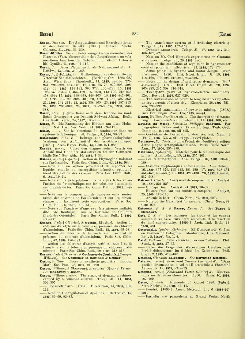 [Estes Essen, Otto von. Die Amputationen und Exarticulationen in den Jahren 1878-88. [1890.] Deutsche Ztschr. Chiiurg., 31, 1891, 56-150. Essen-Moller, Ellis. TJeber einige Gefassanomalien der Placenta (Vasa aberrantia) nebst Beinerkungen zu vela- mentosen Insertion der Nabelschnur. Ztschr. Geburts- hlf. Gynak., 43, 1900, 97-119. Esser, J. Ueber Pferdelieisch als Nahrungsmittel. Jl. Landw., 43, 1895, 349-358. Esser, J., & Scbiitz, W. Mittheilungeu aus den aratlichen Veteriniir-Sanitatsberichten. [Berichtsjahre 1882-98.] Arch. Wiss. Prakt. Thierheilk., 11, 1885, 88-109, 22.5- 234, 294-309, 434-448; 12, 1886, 65-78, 279-296, 398- 412; 13, 1887, 114-132, 360-372, 466-478; 15, 1889, 126-137,293-301,465-479; 16, 1890, 113-120, 218-225, 458-469; 17, 1891, 358-378, 448-463; 18, 1892, 447-461; 19, 1893, 98-122, 302-340; 20, 1894, 41-59, 327-369; 21, 1895, 192-211; 22, 1896, 338-365; 23,1897, 187-213; 24, 1898, 285-309; 25, 1899, 189-258; 26, 1900, 336- 388. Esser, Max. [S]eine Keise nach dem Kunene im nord- lichen Grenzgebiet von Deutscb-Siidwest-Afrika. Berlin Ges. Erdk. Verb., 24, 1897, 103-113. Esser, P. Die Entstebung der Bliithen am alten Holze. Bonn, Nat. Hist. Ver. Verb., 44, 1887, 69-112. Essig, . Sur les fonctions du condiicteur dans un s.ysteme telephonique. Jl. Telegr., 8, 1884, 90-93. Esslemont, John E. Beitrage zur pharmakologischen Wirkung von Abfiihrmittel der Aloederivatgruppe. [1899.] Arch. Exper. Path., 43, 1900, 274-285. Essner, Benno. Ueber den diagnostischen Werth der Anzahl iind Hobe der Markstrahlen bei den Coniferen. Halle Natf. Ges. Abb., 16, 1886, 1-33. Essner, J[ales\ Ch[arlef;'\. Action de I'hydrogene naissant sur I'acetamide. Paris Soo. Chim. Bull., 42, 1884, 98. Note sur un siphon permettant de siphoner les liquides chauds ou susceptibles d'emettre spontane- meut des gaz ou des vapeurs. Paris Soc. Chim. Bull., 6, 1891, 19-21. Note sur la precipitation du cuivre par le fer et sur Faction du fer metallique sur les solutions des sels de sesquioxyde de fer. Paris Soc. Chim. Bull., 6,1891, 147- 148. Note sur la composition de quelques eaux souter- raines des environs de Port-Vendres et sur les circon- stances qui favorisent cette composition. Paris Soc. Chim. Bull, 6, 1891, 148-151. Note sur I'analyse d'une eau ferrugiueuse sulfatee dite de Eoufaque, sur le territoire de Collioure (Pyrenees-Orientales). Paris Soc. Chim. Bull., 7, 1892, 480-483. Essner, Jlules] Ch[iirles'], & Gossin, E[ugene1. Action du chlorure d'acetyle sur le toluene en presence du chlorure d'aluminium. Paris Soc. Chim. Bull., 42, 1884, 95-98. Action du chlorure de benzoyle sur PZ-sodurol en presence du chlorure d'aluminium. Paris Soo. Chim. Bull., 42, 1884, 170-174. Action des chlorures d'amyle actif et inactif et de I'amylfene sur le toluene en presence du chlorure d'alu- minium. Paris Soc. Chim. Bull., 42, 1884, 213-216. Essner, J[mZ('S] Chyarles], & Oechsner de Coninck, [E'raiiQois WilUani]. See Oechsner de Coninck & Essner. Esson, William. Notes on synthetic geometry. London Math. Soc. Proc, 28, 1897, 491-499. Esson, William, & Harcourt, A[ugustiis] G[eorge} Vernon. See Harcourt cV; Esson. Esson, William Beedie. The e.m.f. of dynamo machines, excited by a constant current. Telegr. JL, 14, 1884, 303-305. The electric arc. [1884.] Electrician, 14, 1885, 112- 113. Note on the regulation of dynamos. Electrician, 15, 1885, 59-60, 82-83. The transformer system of distributing electricity. Telegr. Jl., 17, 1885, 157-158. Dynamo armatures. Telegr. Jl., 17, 1885, 347-349, 406-407, 429. Note on Mr. Carl Hering's experiments on Gramme armatures. Telegr. JL, 20, 1887, 490. Note on the conditions of regulation in dynamos for constant potential. Electrician, 21, 1888, 172-173. • Some points in dynamo and motor design. [With discussion.] [1890.] Inst. Elect. Engin. JL, 19, 1891, 118-168, 170-198, 218-242, 243-286. Notes on the design of multipolar dynamos. [With discussion.] [1891.] Inst. Elect. Engin. JL, 20, 1892, 265-293, 295-308, 310-319. Twenty-five years of dynamo-electric machinery. Elect. Rev., 41, 1897, 627-629. The transmission of power to long distances by alter- nating currents of electricity. Electrician, 38, 1897, 751- 755, 796-799. Electrical transmission of power in mining. [1898.] Inst. Civ. Engin. Proc, 135, 1899, 54-74. Esson, William Beedie (et alii). The theory of the Gramme ring. [Corresponde7ice.] Telegr. JL, 14, 1884, 100, etc. Estacio da Veiga, SebastiCw Philippes Martins. For biographical notice and works see Portugal Trab. Geol. Commun., 2, 1888-92, xii-xiii. Orchideas de Portugal. Lisboa Ac. Sci. Mem., 6 (Pt. 2), 1887, No. 3, xi-f 52 pp.-i-xxxvi plates. Estanave, E. Contribution a I'etude de I'equilibre elastique d'une plaque rectangulaire mince. Paris, Ecole Norm. Ann., 17, 1900, 295-358. Estauni6, E:[douard]. Materiel pour le tir electrique des mines. Ann. Telegr., 15, 1888, 255-261. Les telautographes. Ann. TeMgr., 16, 1889, 38-48, 188. Stations telephoniques automatiques. Ann. Telegr., 16, 1889, 357-376, 413-423, 481-499; 17, 1890, 328-351, 451-457,532-539; 18,1891,421-430 ; 20,1893,108-120, 537-548. HBtcourt, diaries. Analysis of decomposed milk. Analyst, 12, 1887, 224-225. On caper tea. Analyst, 24, 1899, 30-32. Butters from various countries compared. Analyst, 25, 1900, 113-116. Arsenic in beer. Chem. News, 82, 1900, 287. ■ Note on the Marsh test for arsenic. Chem. News, 82, 1900, 295. Estcourt, P. A., & Parry, Ernest J. See Parry & Estcourt. Este, L. S. d'. Les incisures, les trous et les canaux sus-orbitaires avec leurs nerfs respectifs, et la resection du ntrf sus-orbitaire. [1899.] Arch. Ital. Biol., 38, 1900, 481. Estefenelli, (padre) Alejandro. El Observatorio S. Jos6 en Carmen de Patagones. Montevideo, Obs. Meteorol. BoL, 2, [1890], No. 1, 4. Estel, Volkmar. Neue Versuehe iiber den Zeitsinn. Phil. Stud., 2, 1885, 37-65. Ueber die Frage des Weber'schen Gesetzes und Periodicitatsgesetzes im Gebiete des Zeitsinnes. Phil. Stud., 2, 1885, 475-482. Estense, Giovanni Selvatico-. See Selvatico-Estense. Esterno, (comte) [Ferdinand Charles Philippe] d\ *Dans quelles circonstances le vol est-il accessible a I'homme? Aeronaute, 12, 1879, 231-239. Esterno, (comte) [Ferdinand Victor Olivier] d'. Observa- tions sur de Jeunes chouettes. [1900.] Ornis, 10, 1899, 187-189. Estes, Ludovic. Elements of Comet 1886...(Fabry). Astr. Nachr., 14, 1886, 43-44. Poudre. [1890.] Amer. Meteorol. JL, 6 (1889-90), 491. Parhelia and paraselenes at Grand Forks, North