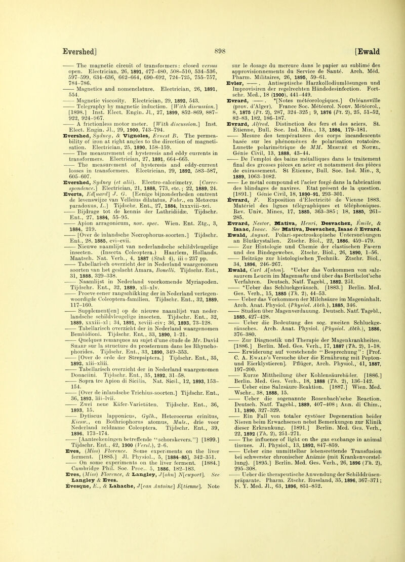 The magnetic circuit of transfoi mers: closed versus open. Electrician, 26, 1891, 477-480, 508-510, 534-536, 597-599, 634-636, 662-664, 690-692, 724-725, 755-757, 784-786. Magnetics and nomenclature. Electrician, 26, 1891, 554. Magnetic viscosity. Electrician, 29, 1892, 543. Telegraphy by magnetic induction. [With disntssioti.] [1898.] Inst. Elect. Engin. Jl., 27, 1899, 862-869, 887- 922, 924-967. A frictionless motor meter. [With discussion.'] Inst. Elect. Engin. JL, 29, 1900, 743-794. Evershed, Si/dnc)/, & Vig^oles, Ernest B. The permea- bility of iron at right angles to the direction of magneti- sation. Electrician, 25, 1890, 158-159. ■ The measurement of hysteresis and eddy currents in transformers. Electricianj 27, 1891, 664-665. The measurement of hysteresis and eddy-current losses in transformers. Electrician, 29, 1892, 583-587, 605-607. Evershed, Sydney (et alii). Electro-calorimetry. [Corre- spondence.] Electrician, 21, 1888, 773, etc.; 22, 1889, 24. Everts, Kd[uard] J. G. [Eenige bijzonderheden omtrent de levenswijze van Velleius dilatatus, Fabr., en Metoecus paradoxus, L.] Tijdsohr. Ent., 27, 1884, Ixxxviii-xci. Bijdrage tot de kennis der Lathridiidas. Tijdschr. Ent., 27, 1884, 55-95. Apion arragonicum, nov. spec. Wien. Ent. Ztg., 3, 1884, 219. [Over de inlandsche Necrophorus-soorten.] Tijdschr. Ent., 28, 1885, cvi-cvii. Nieuwe naamlijst van nederlandsche schildvleugelige insecten. (Insecta Coleoptera.) Haarlem, Hollands. Maatsch. Nat. Verb., 4, 1887 {Stuk 4), iii-t-237 pp. Tabellarisch overzicht^der in Nederland vvaargenomen soorten van het geslacht Amara, Bonelli. Tijdschr. Ent., 31, 1888, 329-338. Naamlijst in Nederland voorkomende Myriapoden. Tijdschr. Ent., 32, 1889, xli-xlv. Proeve eener rangschikking der in Nederland vertegen- woordigde Coleoptera-familien. Tijdschr. Ent., 32, 1889, 117-160. Supplement[en] op de nieuwe naamlijst van neder- landsche schildvleugelige insecten. Tijdschr. Ent., 32, 1889, xxxiii-xl; 34, 1891, xcviii-civ; 36, 1893, 73-128. Tabellarisch overzicht der in Nederland waargenomen Bembidioni. Tijdschr. Ent., 33, 1890, 1-21. Quelques remarques au sujet d'une etude de Mr. David Sharp sur la structure du presternum dans les Ehyncho- phorides. Tijdschr. Ent., 83, 1890, 349-353. [Over de orde der Strepsiptera.] Tijdschr. Ent., 35, 1892, xlii-xliii. Tabellarisch overzicht der in Nederland waargenomen Donaciini. Tijdschr. Ent., 35, 1892, 31-58. Sopra tre Apion di Sicilia. Nat. Sicil., 12, 1893, 153- 154. [Over de inlandsche Trichius-soorten.] Tijdschr. Ent., 36, 1893, liii-lvii. Zwei neue Kafer-Varietaten. Tijdschr. Ent., 36, 1893, 15. Dytiscus lapponicus, Gylh., Heterocerus crinitus, Kiesio., en Bothriophorus atomus, Muls., drie voor Nederland zeldzame Coleoptera. Tijdschr. Ent., 39, 1896, 173-174. [Aanteekeningen betreffende  schorskevers.] [1899.] Tijdschr. Ent., 42, 1900 (Veral.), 2-6. Eves, (Miss) Florence. Some experiments on the liver ferment. [1885.] Jl. Physiol., 5, [1884-86], 342-351. On some experiments on tlie liver ferment. [1884.] Cambridge Phil. Soc. Proc. 5, 1886, 182-183. Eves, [Miss) Florence, & Iiangley, J[ohu] N[ewport]. See Ijangley & Eves. Evesque, E., & Iiahache, J[ean Antoine] E[tienne]. Note sur le dosage du mercure dana le papier au sublime des approvisionnements du Service de Sante. Arch. MM. Pharm. Militaires, 26, 1895, 59-61. Evler, . Antiseptische HarzkoUodiumlosungen und Improvisiren der regelrechten Handedesinfection. Fort- schr. Med., 18 (1900), 441-449. Evrard, —— . *[Notes m^t^orologiques.] Orleansville (prov. d'Alger). France Soc. M^teorol. Nouv. Meteorol., 8, 1875 {Pt. 2), 287, 324-325; 9, 1876 (Pt. 2), 25, 51-52, 82-83, 182, 186-187. Evrard, Alfred. Distinction des fers et des aciers. St. Etienne, Bull. Soc. Ind. Min., 13, 1884, 179-181. Mesure des temperatures des corps incandescents basee sur les phenomeues de polarisation rotatoire. Lunette polarimetrique de MM. Mesuke et Nouel. Genie Civil, 13, 1888, 43-44. De I'emploi des bains m^talliques dans le traitement final des grosses pieces,en acier et notamment des pieces de cuirassement. St Etienne, Bull. Soc. Ind. Min., 3, 1889, 1063-1082. Le m(^tal compound et I'acier forg6 dans la fabrication des blindages de navires. Etat present de la question. _ [1891.] Genie Civil, 18, 1890-91, 293-301. Evrard, F. Exposition d'Electricite de Vienne 1883. Materiel des ligues t^legraphiques et t^lephoniques. Kev. Univ. Mines, 17, 1885, 363-385; 18, 1885, 261- 285. Evrard, Nestor, SSativa, Henri, Desvachez, Emile, & Isaac, Isaac. See Mativa, Desvachez, Isaac & Evrard. Ewald, August. Polari-spectroskopische Untersucl]ungen an Blutkrystallen. Ztschr. Biol., 22, 1886, 459-479. Zur Histologic und Chemie der elastischen Fa^ern und des Bindegewebes. Ztschr. Biol., 26, 1890, 1-56. Beitrage zur bistologischen Technik. Ztschr. Biol., 34, 1896, 246-267. Ewald, Carl A[nton]. *Ueber das Vorkommen von salz- saurem Leucin im Magensafte und iiber das Berthelot'sche Verfahren. Deutsch. Natf. Tagebl., 1882, 251. —— *Ueber das Schluckgerausoh. [1883.] Berlin. Med. Ges. Verb., 15, 1885 (Th. 2), 44-53. Ueber das Vorkommen der Milchsaure im Mageninhalt. Arch. Anat. Physiol. {Physiol. Abth.), 1885, 346. Studien iiber Magenverdauung. Deutsch. Natf. Tagebl., 1885, 427-428. Ueber die Bedeutung des sog. zweiten Schluckge- rauscbes. Arch. Anat. Physiol. {Physiol. Abth.), 1886, 376-380. Zur Diagnostik und Therapie der Magenkrankheiten. [1886.] Berlin. Med. Ges. Verb., 17, 1887 {Th. 2), 1-18. Erwiderung auf vorstehende  Besprechung  : [Prof. C. A. Ewald's Versuche iiber die Ernahrung mit Pepton- und Eierklystieren]. Pfiiiger, Arch. Physiol., 41, 1887, 197-200. Kurze Mittheilung iiber Kohlensaurebader. [1886.] Berlin. Med. Ges. Verb., 18, 1888 {Th. 2), 136-142. Ueber eine Salzsaure-Eeaktion. [1887.] Wien. Med. Wschr., 38, 1888, 15. Ueber die sogenannte Kosenbach'sche Reaction. Deutsch. Natf. Tagebl., 1889, 407-408; Ann. di Chim., 11, 1890, 327-329. Ein Fall von totaler cystoser Degeneration beider Nieren beim Erwachsenen nebst Bemerkungen zur Klinik dieser Erkrankung. [1891.] Berlin. Med. Ges. Verb., 22, 1892 {Th. 2), 251-271. The influence of light on the gas exchange in animal tissues. Jl. Physiol., 13, 1892, 847-859. Ueber eine unmittelbar lebensrettende Transfusion bei schwerster chronischer Anamie (mit Krankenvorstel- lung). [1895.] Berlin. Med. Ges. Verb., 26, 1896 (Th. 2), 295-308. Ueber die therapeutische Anwendungder Schilddriisen- priiparate. Pharm. Ztschr. Eusslaud, 35,1896, 367-371; N. Y. Med. Jl., 63, 1896, 851-852.
