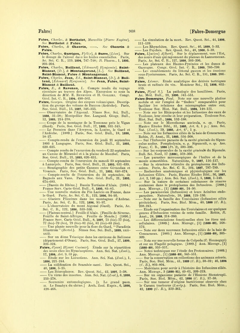 rabre, Charles, & Bertbelot, MarceUin [Pierrf Eugene]. See Berthelot & Fabre. rabre, Charles, & Chauvin, . See Chauvin & Fabre. Fabre, Charles, Garrigou, F[eli.v], & Surre, [Leon]. Sur le dosage de I'aleool dans les huiles esseutielles. Paris, Ac. Sci. C. K., 119, 1894, 747-748; Jl. Phaim., 1, 1895, 203-204. Fabre, Charles, Baillaud, [Kdouard] Blenjavtin], Saint- Blancat, [D.], & Montangerand, [L.]. See Baillaud, Saint-Blancat, Fabre & Montangerand. Fabre, Charles, Jean, Ed., Saint-Blancat, [D.], & Bail- laud, [Edouard] Blenjamin]. See Jean, Fabre, Saint- Blancat & Baillaud. Fabre, E., & Bavenau, L. Compte rendu du voyage circnlaire au travers des Alpes. Excursion xi sous la direction de Mil. E. Renevier et H. Golliez. Congr. Geol. Int. 0. R., 1894, 490-502. Fabre, Georges. Origins des cirques volcaniques. Descrip- tion du groups des volcans de Bauzon (Ardeche). Paris, Soc. Geol. Bull., 15, 1887, .346-355. ■ Observatoire de I'Aigoual. Nimes Soc. Sci. Bull., 1888, 31-58; Montpellier Soc. Langued. Geogr. Bull., 12, 1889, 214-238. Coupe de la montagns de la Tessonns pr^s le Vigan (Gard). Paris, Soc. Geol. Bull., 17, 1889, 331-345. Ls Psrmien dans I'Aveyron, la Lozere, le Gard et I'Ardeche. [1889.] Paris, Soc. G(5ol. Bull., 18, 1890, 18-27. Compte-rendu de I'excursion du jeudi 21 septembre 1893 a Langogne. Paris, Soc. G^ol. Bull., 21, 1893, 620-625. • Compts rendu de I'sxcursion du vendredi 22 septembre au Causse de Mirandol et a la plains de Montbel. Paris, Soc. G^ol. Bull., 21, 1893, 626-631. Compts-rendu de I'excursion du samedi 23 septembre a Lanuejols. Paris, Soc. Gsol. Bull., 21, 1893, 631-639. Stratigraphie des petits Gausses entre Gevaudan et Vivarais. Paris, Soc. G^ol. Bull, 21, 1893, 640-674. Compte-rsudu ds I'excursion du 24 septembre, de Bagnols aux Vans. Paris, Soc. Geol. Bull., 21, 1893, 674-683. [Bassin du Rhone.] Bassin Tertiaire d'Alais. [1894.] France Ssrv. Carte Geol. Bull., 6, 1895, 83-85. Una nouvells station du Pin Laricio en France, dans le Gard. Paris, Ac. Sci. C. E., 122, 1896, 94-95. Glaciers Pliocenes dans les montagnes d'Aubrac. Paris, Ac. Sci. C. R., 122, 1896, 95-97. L'observatoire du mont Aigoual (Gard). Paris, Ac. Sci. C. R., 122, 1896, 553-556. [Plateau central.] Feuills d'Alais. [Feuille de Severae. Fsuille de Saint-Afirique. Feuille de Mende.] [1896.] Francs Serv. Carte Geol. Bull., 8, 1897, 73 (bis)-!! (bis), 77 (6(6')-79 (bis), 79 (6is)-81 (his), 81 (bis)-S3 (bis). Une plants nouvelle pour la flors du Gard,  Paradisia liliastrum (BertoL). Nimes Soc. Sci. Bull., 1899, xxii- xxiii. Sur un dome Triasique dans les environs de Relizane {d6partement d'Oran). Paris, Soc. Geol. Bull., 27, 1899, 323-324. Fabre, J[ean] H[enri Casimir]. Etude sur la repartition des sexes chez les Hymeuopteres. Ann. Sci. Nat. (Zool.), 17, 1884, Art. 9, 53 pp. Etude sur les Locustiens. Ann. Sci. Nat. (Zool.), 1, 1896, 221-244. La nidification du Scarabee sacre. Rev. Quest. Sci., 40, 1896, 5-25. Les N6crophores. Rev. Qusst. Sci., 42, 1897, 5-38. Un virus des insectes. Ann. Sci. Nat. (Zool.), 6,1898, 253-278. Souvenirs entomologiques. [i. Le grand paon. II. Le Bombyx du chene.] Arch. Zool. Exper., 6, 1898, 428-466. La simulation de la mort. Rev. Quest. Sci., 44, 1898, 111-139. Les Rhynchites. Rev. Quest. Sci., 46, 1899, 5-32. Lss Psyches. Rev. Quest. Sci., 48, 1900, 5-39. Fabre, L[ucien] A[lhert]. Sur le deplacement, vers I'Est, des cours d'eau qui rayonnent du plateau de Lannemezan. Paris, Ac. Sci. C. R., 127, 1898, 203-206. Les plateaux des Hautes-Pyrenees et les dunes de Gascogne. Congr. Geol. Int. C. R., 1900, 785-798. Le^ ensablements du littoral gascon et les erosions sous-Pyren6ennes. Paris, Ac. Sci. C. R., 131, 1900, 286- 288. Fabre, Leonce. Etude analytique des derives tartriques bruts et rallines du vin. Moniteur Sci., 12, 1898, 852- 859. Fabre, P[aul S.]. La patbologie des bouill^res. Paris, Ac. Med. Bull., 23, 1890, 541-551. Fabre-Domergue, Paul. Note sur une nouvelle platine mobile et sur I'emploi de finders comparables pour faciliter les relations des micrograpbes entre eux. Toulouse Soc. Hist. Nat. Bull., 1884, 148-151. ■ Note sur les Rhizopodes et les Infusoires des eaux de Toulouse, leur r^colts et leur preparation. Toulouse Soc. Hist. Nat. Bull., 1884, 152-188. Note sur le Microthorax auricula, n. sp. Paris, Hautes Etudes Bibl., 31, 1885, Art. 6, 1 p.; Ann. Sci. Nat. (Zool.), 19, 1885, Art. 6*, 1 p. Note sur les Infusoires cili^s de la bale de Conearneau. Robin, Jl. Anat., 21, 1885, 554-568. Sur rinfusoire parasite de la cavite generals du Sipun- culus nudus. Pompbolyxia, n. g. Sipuneuli, n. sp. Ass. Fran?. C. R., 1886 (Pt. 2), 593-596. ■ Sur les corpuscules de la cavity g^n^rale du Siponcle. Bull. Sci. Nord, 17 (1886), 359-360. Les parasites microscopiques de I'huitre et de la moule comestibles. Naturaliste, 9, 1887, 116-117. • Sur la structure r^ticulee du protoplasma des Infu- soires. Paris, Ac. Sci. C. R., 104, 1887, 797-799. Rechsrches anatomiques et physiologiques sur les Infusoires Cilies. Paris, Hautes Etudes Bibl., 36, 1887, Art. 2, 140 pp.; Ann. Sci. Nat. (Zool.), 5, 1888, 1-140. Sur la nature de csrtainss substances de reserve contenues dans le protoplasma des Infusoirss. [1888.] Ann. Microgr., [1] (1888-89), 24-30. Les paramcecies (Infusoires) et leurs Acinetes endo- parasites. Naturalists, 10, 1888, 129-130. Nots sur la famille des Urcsolaires (Infusoires cilies peritriches). Paris, Soc. Biol. M6m., 40, 1888 (C. R.), 238-241. Etude sur I'organisation des Urcsolaires et sur quslques genres d'Infusoires voisins de cette famille. Robin, Jl. Anat., 24, 1888, 214-260. Les differenciations fonctionelles chez les etres uni- cellulaires. [1889.] Ann. Microgr., [1] (1888-89), 168- 172. Note sur deux nouveaux Infusoires ciliSs de la bale de Conearneau. [1889.] Ann. Microgr., [1] (1888-89), 305- 309. Note sur une nouvelle forme de Colpoda (C. Henneguyi) st sur un Flagelle pelagique. [1889.] Ann. Microgr., [1] (1888-89), 353-357. Notes techniques sur I'etude des Protozoaires. [1889.] Ann. Microgr., [1] (1888-89), 545-551. Sur la conservation en collections des animaux colorSs. Paris, Soc. Biol. Mem., 41, 1889 (C. R.), 38-39; 46,1894 (C. R.), 803-804. Materiaux pour servir a I'histoire des Infusoires cili^s. Ann. Microgr., 3 (1890-91), 49-61, 209-219. Sur un organisme parasite de I'Hssione Stenstrupii. Paris, Soc. Biol. Mem., 42, 1890 (C. R.), 37-38. Sur une tumeur d'origine bacterienne observes chez le Caranx trachurus (Lacep.). Paris, Soc. Biol. Mem., 42, 1890 (C. R.), 359-361.