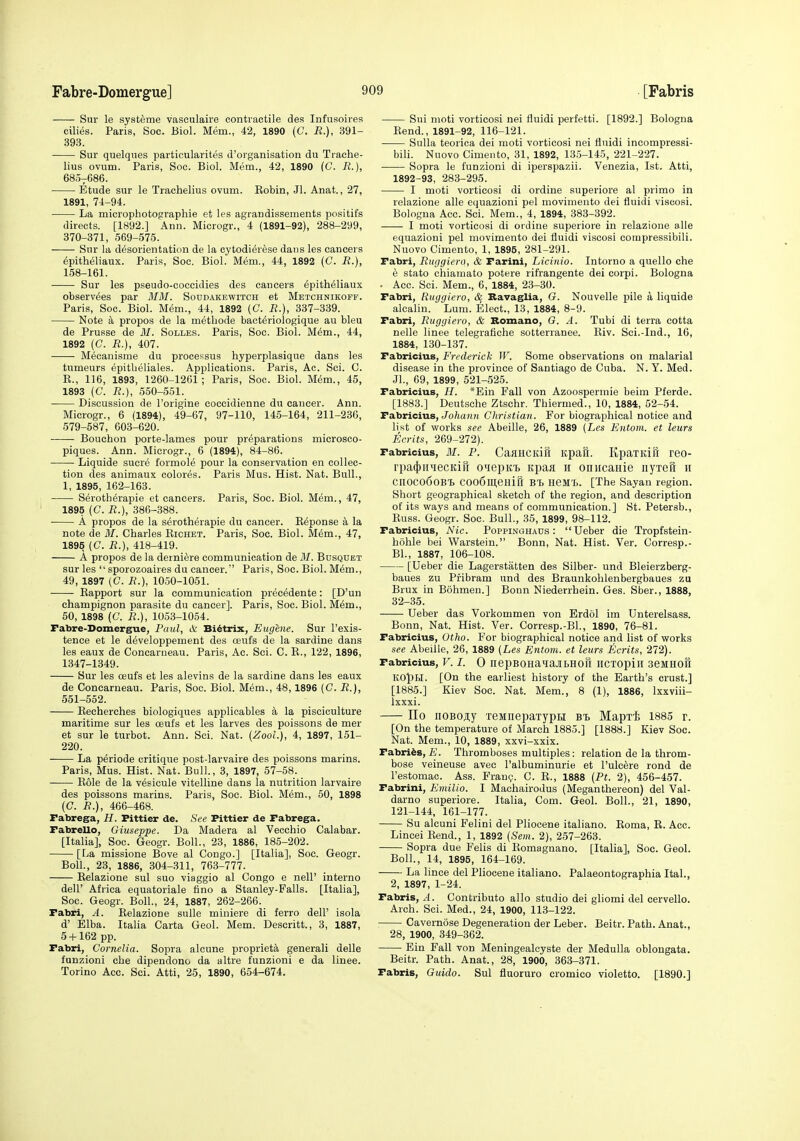 Sur le systeme vasculaire contractile des Infusoires cilies. Paris, Soc. Biol. Mem., 42, 1890 (C. R.), 391- 393. Sur quelqiies particularites d'organisation du Trache- lius ovum. Paris, Soc. Biol. Mem., 42, 1890 (C. R.), 6807686. • Etude sur le Trachelius ovum. Kobin, Jl. Anat., 27, 1891, 74-94. La microphotographie et les agrandissements positifs directs. [1892.] Ann. Microgr., 4 (1891-92), 288-299, 370-371, 569-575. Sur la desorientation de la cytodierese dans les cancers epitheliaux. Paris, Soc. Biol. Mem., 44, 1892 (C. R.), 158-161. Sur les pseudo-coccidies des cancers epitheliaux observ^es par 3IM. Soddakewitch et Metchnikoff. Paris, Soc. Biol. Mem., 44, 1892 (C. R.), 337-339. Note k propos de la metLode bact^riologique au bleu de Prusse de M. Solles. Paris, Soc. Biol. M^m., 44, 1892 (C. R.), 407. Mecanisme du processus hyperplasique dans les tumeurs epitbeliales. Applications. Paris, Ac. Sci. C. R., 116, 1893, 1260-1261; Paris, Soc. Biol. Mem., 45, 1893 (C. R.), 550-551. Discussion de I'origine coccidienne du cancer. Ann. Microgr., 6 (1894), 49-67, 97-110, 145-164, 211-236, 579-587, 603-620. Bouchon porte-lames pour preparations microsco- piques. Ann. Microgr., 6 (1894), 84-86. Liquide sucre formole pour la conservation en collec- tion des animaux colores. Paris Mus. Hist. Nat. Bull., 1, 1895, 162-163. S^rotherapie et cancers. Paris, Soc. Biol. Mem., 47, 1895 (C. R.), 386-388. A propos de la s^rotherapie du cancer. Reponse a la note de M. Charles Richet. Paris, Soc. Biol. M6m., 47, 1895 (C. R.), 418-419. A propos de la derniere communication de M. Busquet sur les  sporozoaires du cancer.' Paris, Soc. Biol. M.6m., 49, 1897 (C. R.), 1050-1051. Rapport sur la communication precMente: [D'un champignon parasite du cancer]. Paris, Soc. Biol. Mem., 50, 1898 (C. R.), 1053-1054. Fabre-Domergrue, Paul, iV Bi^trix, Eugene. Sur I'exis- tence et le d^veloppement des ceufs de la sardine dans les eaux de Concarneau. Paris, Ac. Sci. C. R., 122, 1896, 1347-1349. Sur les oeufs et les alevins de la sardine dans les eaux de Concarneau. Paris, Soc. Biol. Mem., 48,1896 {C. R.), 551-552. Recherches biologiques applioables a la pisciculture maritime sur les oeufs et les larves des poissons de mer et sur le turbot. Ann. Sci. Nat. (ZooL), 4, 1897, 151- 220. La p^riode critique post-larvaire des poissons marins. Paris, Mus. Hist. Nat. Bull., 3, 1897, 57-58. Role de la v^sicule vitelline dans la nutrition larvaire des poissons marins. Paris, Soc. Biol. Mem., 50, 1898 (C. i?.), 466-468. Pabrega, H. Fittier de. See Pittier de Pabrega. Pabrello, Giuseppe. Da Madera al Vecchio Calabar. [Italia], Soc. Geogr. Boll., 23, 1886, 185-202. [La missione Bove al Congo.] [Italia], Soc. Geogr. Boll., 23, 1886, 304-311, 763-777. Relazione sul suo viaggio al Congo e nell' interno deir Africa equatoriale fino a Stanley-Falls. [Italia], Soc. Geogr. Boll., 24, 1887, 262-266. Fabri, A. Relazione sulle miniere di ferro dell' isola d' Elba. Italia Carta Geol. Mem. Descritt., 3, 1887, 5-1-162 pp. Pabri, Cornelia. Sopra alcune propriety general! delle funzioni che dipendono da altre funzioni e da linee. Torino Acc. Sci. Atti, 25, 1890, 654-674. Sui moti vorticosi nei fluidi perfetti. [1892.] Bologna Rend., 1891-92, 116-121. Sulla teorica del moti vorticosi nei flnidi ineompressi- bili. Nuovo Cimeiito, 31, 1892, 135-145, 221-227. Sopra le funzioni di iperspazii. Venezia, 1st. Atti, 1892-93, 283-295. I moti vorticosi di ordine superiore al primo in relazione alle equazioni pel movimeuto dei fluidi viscosi. Bologna Acc. Sci. Mem., 4, 1894, 383-392. I moti vorticosi di ordine superiore in relazione alle equazioni pel movimento dei fluidi viscosi compressibili. Nuovo Cimento, 1, 1895, 281-291. Pabri, Ruggiero, & Parini, Licinio. Intorno a quelle che e stato chiamato potere rifrangente dei corpi. Bologna • Acc. Sci. Mem., 6, 1884, 23-30. Pabri, Ruggiero, & RavagUa, G. Nouvelle pile a liquide alcalin. Lum. Elect., 13, 1884, 8-9. Pabri, Ruggiero, & Romano, G. A. Tubi di terra cotta nelle linee telegrafiche sotterranee. Riv. Sci.-Ind., 16, 1884, 130-137. Pabricius, Frederick W. Some observations on malarial disease in the province of Santiago de Cuba. N. Y. Med. JL, 69, 1899, 521-525. Pabricius, H. *Ein Pall von Azoospermie beim Pferde. [1883.] Deutsche Ztschr. Thiermed., 10, 1884, 52-54. Pabricius, Jo/iaiin Christian. For biographical notice and list of works see Abeille, 26, 1889 [Les Entom. et leurs Ecrits, 269-272). Pabricius, M. P. CaaHCKifi itpafi. KpaTKiR reo- rpafjjii^iecKiri o'lepKi Kpaa h oniicanie nyxeu 11 CnOCo6oBl C006]ll,eHii1 BTj neML. [The Sayan region. Short geographical sketch of the region, and description of its ways and means of communication.] St. Petersb., Russ. Geogr. Soc. Bull., 35, 1899, 98-112. Pabricius, Nic. Poppinghaus : Ueber die Tropfstein- hohle bei Warstein. Bonn, Nat. Hist. Ver. Corresp.- Bl., 1887, 106-108. [Ueber die Lagerstatten des Silber- und Bleierzberg- baues zu Pribram und des Braunkohlenbergbaues zu Brux in B5hmen.] Bonn Niederrhein. Ges. Sber., 1888, 32-35. Ueber das Vorkommen von Erdol im Unterelsass. Bonn, Nat. Hist. Ver. Corresp.-Bl., 1890, 76-81. Pabricius, Otho. For biographical notice and list of works see Abeille, 26, 1889 (Les Entom. et leurs Ecrits, 272). Pabricius, V. I. 0 nepBOHaHaibHOU IICTOpill SeMHOft KOpM. [On the earliest history of the Earth's crust.] [1885.] Kiev Soc. Nat. Mem., 8 (1), 1886, Ixxviii- Ixxxi. IIo noBoji;y reMnepaxypH bi Mapx-I; 1885 r. [On the temperature of March 1885.] [1888.] Kiev Soc. Nat. Mem., 10, 1889, xxvi-xxix. Fabrics, E. Thromboses multiples: relation de la throm- bose veineuse avec I'albuminurie et I'ulcere rond de I'estomac. Ass. Fran?. C. R., 1888 (Pt. 2), 456-457. Fabrini, Emilio. I Machairodus (Meganthereon) del Val- darno superiore. Italia, Com. Geol. Boll., 21, 1890, 121-144, 161-177. Su alcuni Felini del Pliocene italiano. Roma, E. Acc. Lincei Rend., 1, 1892 {Sein. 2), 257-263. Sopra due F'elis di Romagnano. [Italia], Soc. Geol. Boll., 14, 1895, 164-169. La linee del Pliocene italiano. Palaeontographia Ital., 2, 1897, 1-24. Fabris, A. Contribute alio studio dei gliomi del eervello. Arch. Sci. Med., 24, 1900, 113-122. Cavernose Degeneration der Leber. Beitr. Path. Anat., 28, 1900, 349-362. Ein Fall von Meningealcyste der Medulla oblongata. Beitr. Path. Anat., 28, 1900, 363-371. Fabris, Guide. Sul fluoruro cromico violetto. [1890.]