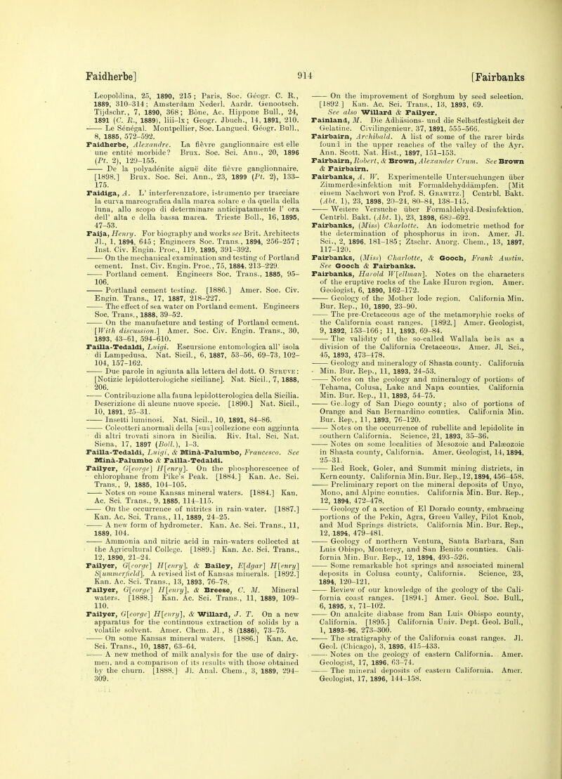 Leopoklina, 25, 1890, 215; Paris, Soc. Geogr. C. E., 1889, 310-314; Amsterdam Nederl. Aardr. Geuootsch. Tijdschr., 7, 1890, 368; Bone, Ac. Hippone Bull., 24, 1891 {C. B., 1889), liii-lx; Geogr. Jbuch., 14, 1891, 210. Le Senegal. Montpellier, Soc. Langued. G^ogr. Bull., 8, 1885, 572-592. Faidherbe, Alexandre. La fievre ganglionnaire est elle une entite morbide? Brux. Soc. Sci. Ann., 20, 1896 (Ft. 2), 129-155. De la polyad^nite aigue dite fievre ganglionnaire. [1898.] Brux. Soc. Sci. Ann., 23, 1899 {Pt. 2), 133- 175. Faidiga, A. L' interferenzatore, istrumento per tracciare la curva mareografica dalla marea solare e da quella della luna, alio scope di determinare anticipatamente 1' era dell' alta e della bassa marea. Trieste Boll., 16, 1895, 47-53. Faija, Henry. For biography and works see Brit. Architects Jl., 1, 1894, 645; Engineers Soc. Trans., 1894, 256-257; Inst. Civ. Engin. Proc, 119, 1895, 391-392. On the mechanical examination and testing of Portland cement. Inst. Civ. Engin. Proc, 75, 1884, 213-229. Portland cement. Engineers Soc. Trans., 1885, 95- 106. Portland cement testing. [1886.] Amer. Soc. Civ. Engin. Trans., 17, 1887, 218-227. The effect of sea water on Portland cement. Engineers Soc. Trans., 1888, 39-52. On the manufacture and testing of Portland cement. {With discussion.] Amer. Soc. Civ. Engin. Trans., 30, 1893, 43-61, 594-610. Failla-Tedaldi, Liiigi. Escursione entomologiea all' isola di Lampedusa. Nat. Sicil., 6, 1887, 53-56, 69-73, 102- 104, 157-162. ■ Due parole in agiunta alia lettera del dott. 0. Steuve: [Notizie lepidotterologiohe siciliane]. Nat. Sicil., 7, 1888, 206. Contribuzione alia fauna lepidotterologica della Sicilia. Descrizione di alcune nuove specie. [1890.] Nat. Sicil., 10, 1891, 2.5-31. Insetti luminosi. Nat. Sicil., 10, 1891, 84-86. Coleotteri anormali della [sua] collezione con aggiunta ■ di altri trovati sinora in Sicilia. Riv. Ital. Sci. Nat. Siena, 17, 1897 {Boll.), 1-3. Failla-Tedaldi, Liiigi, & Slin^-Falumbo, Francesco. Sec nSind.-Falumbo & Failla-Tedaldi. Failyer, G[eorge] H[enri/]. On the phosphorescence of chlorophane from Pike's Peak. [1884.] Kan. Ac. Sci. Trans., 9, 1885, 104-105. Notes on some Kansas mineral waters. [1884.] Kan. Ac. Sci. Trans., 9, 1885, 114-115. On the occurrence of nitrites in rain-water. [1887.] Kan. Ac. Sci. Trans., 11, 1889, 24-25. A new form of hydrometer. Kan. Ac. Sci. Trans., 11, 1889, 104. —— Ammonia and nitric acid in rain-waters collected at the Agricultural College. [1889.] Kan. Ac. Sci. Trans., 12, 1890, 21-24. Failyer, G[eorge] Hlenry], & Bailey, E[dgar] H[eriry] S[unimerfield]. A revised list of Kansas minerals. [1892.] Kan. Ac' Sci. Trans., 13, 1893, 76-78. Failyer, G[eorge] H[eniy], * Breese, C. M. Mineral waters. [1888.] Kan. Ac. Sci. Trans., 11, 1889, 109- 110. Failyer, G[corgc] H[eiiry], & Willard, J. T. On a new apparatus for the continuous extraction of solids by a volatile solvent. Amer. Chem. JL, 8 (1886), 73-75. On some Kansas mineral waters. [1886.] Kan. Ac. Sci. Trans., 10, 1887, 63-64. A new method of milk analysis for the use of dairy- men, and a comparison of its results with those obtained by the clmrn. [1888.] Jl. Anal. Chem., 3, 1889, 294- 309. On the improvement of Sorghum by seed selection. [1892.] Kan. Ac Sci. Trans., 13, 1893, 69. See also Willard & Failyer, Fainland, M. Die Adliasions- irnd die Selbstfestigkeit der Gelatine. Civilingenieur, 37, 1891, 555-566. Fairbairn, Archibald. A list of some of the rarer birds founl in the upper reaches of the valley of the Ayr. Ann. Scott. Nat. Hist., 1897, 151-153. Fairbairn, Bobert, & Brown, Alexander Crtiin. See Brown & Fairbairn. Fairbanks, A. W. Experimentelle Untersuchungen iiber Zimmerdesinfektion mit Formaldehyddampfen. [Mit eiiiem Nachwort von Prof. S. Gbawitz.] Centrbl. Bakt. (Abt. 1), 23, 1898, 20-24, 80-84, 138-145. Weitere Versuche iiber Formaldehyd-Desinfektion. Centrbl. Bakt. (Abt. 1), 23, 1898, 689-692. Fairbanks, (Miss) Charlotte. An iodometric method for the determination of phosphorus in iron. Amer. Jl. Sci., 2, 1896, 181-185; Ztsohr. Anorg. Chem., 13, 1897, 117-120. Fairbanks, (Miss) Charlotte, & Goocb, Frank Austin. See G-ooch & Fairbanks. Fairbanks, Harold }V[ellma)i]. Notes on the characters of the eruptive rocks of the Lake Huron region. Amer. Geologist, 6, 1890, 162-172. Geology of the Mother lode region. California Mia. Bur. Rep., 10, 1890, 23-90. The pre-Cretaceous age of the metamorphic rocks of the California coast ranges. [1892.] Amer. Geologist, 9, 1892, 153-166; 11, 1893, 69-84. The validity of the so-called Wallala beJs as a division of the California Cretaceous. Amer. Jl. Sci., 45, 1893, 473-478. Geology and mineralogy of Shasta county. California • Min. Bur. Rep., 11, 1893, 24-53. Notes on the geology and mineralogy of portions of Tehama, Colusa, Lake and Napa counties. California Min. Bur. Rep., 11, 1893, 54-75. —— Gejlogy of San Diego county; also of portions of Orange and San Bernardino counties. California Min. Bur. Rep., 11, 1893, 76-120. Notes on the occurrence of rubellite and lepidolite in southern California. Science, 21, 1893, 35-36. Notes on some localities of Mesozoic and Palaeozoic in Shasta county, California. Amer. Geologist, 14,1894, 25-31. Red Rock, Goler, and Summit mining districts, in Kern county. California Min. Bur. Rep., 12,1894, 456-458. Preliminary report on the mineral deposits of Unyo, Mono, and Alpine counties. California Min. Bur. Rep., 12, 1894, 472-478. Geology of a section of El Dorado county, embracing portions of the Pekin, Agra, Green Valley, Pilot Knob, and Mud Springs districts. California Min. Bur. Rep., 12, 1894, 479-481. Geology of northern Ventura, Santa Barbara, San Luis Obispo, Monterey, and San Benito counties. Cali- fornia Min. Bur. Eep., 12, 1894, 493-526. Some remarkable hot springs and associated mineral deposits in Colusa county, California. Science, 23, 1894, 120-121. Review of our knowledge of the geology of the Cali- fornia coast ranges. [1894.] Amer. Geol. Soc. BulL, 6, 1895, X, 71-102. On analcite diabase from San Luis Obispo county, California. [1895.] California Univ. Dept. Geol. Bull., 1, 1893-96, 273-300. The stratigraphy of the California coast ranges. Jl. Geol. (Chicago), 3, 1895, 415-433. Notes on the geology of eastern California. Amer. Geologist, 17, 1896, 63-74. The minpral deposits of eastern California. Amer. Geologist, 17, 1896, 144-158.