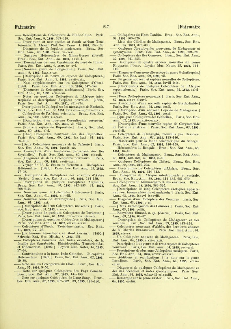 Descriptions de Col6opt6res de I'lndo-Chiue. Paris, Soc. Ent. Ann., 8, 1888, 333-378. Description of new species of South African Tene- brionidfe. S. African Phil. Soc. Trans., 4, 1888, 197-199. Diagnoses de Coleopteres madeeasses. Brux., Soc. Ent. Ann., 33, 1889, vi-ix, xc-xcvi. Quelques Het^rom^res de Minas-Geraes (Br^sil). Brux., Soc. Ent. Ann., 33, 1889, xxxii-1. [Descriptions de deux Carabiques du nord de Tlnde.] Paris, Soc. Ent. Ann., 9, 1889, xv-xvi. [Nouveau genre de Longicorne.] Paris, Soc. Ent. Ann., 9, 1889, Ixxxix-xc. [Descriptions de nouvelles esp^ces de CoI6opt6res.] Paris, Soc. Ent. Ann., 9, 1889, cxvii-cxix. Note supplementaire sur les Coleopteres d'Obock. [1888.] Paris, Soc. Ent. Ann., 10, 1890, 547-554. [Diagnoses de Coleopteres madeeasses.] Paris, Soc. Ent. Ann., 10, 1890, ccii-ociii. Notes sur quelques Coleopteres de I'Afrique inter- tropicale et descriptions d'esp^ces nouvelles. [1888.] Paris, Soc. Ent. Ann., 60, 1891, 231-274. ■ Descriptions de Coleopteres des montagnes de Kashmir. Brux., Soc. Ent. Ann., 35,1891, Ixxxviii-ciii, cxxi-cxxxiv. Coleopteres de I'Afrique orientale. Brux., Soc. Ent. Ann., 35, 1891, cclxxix-cccvii. [Description d'un nouveau Curculionide europeen.] Paris, Soc. Ent. Ann., 60, 1891, vii-viii. [Nonvelle esp^ce de Buprestide.] Paris, Soc. Ent. Ann., 60, 1891, xlvi. [Cinq Coleopteres nouveaux des iles Seychelles.] Paris, Soc. Ent. Ann., 60, 1891, Ixx-lxxi; 61, 1892, cli-clii. [Deux Coleopteres nouveaux de la Cafrerie.] Paris, Soc. Ent. Ann., 60, 1891, Ixxxix-xc. [Description d'un Longicorne provenaut des iles Seychelles.] Paris, Soc. Ent. Ann., 60, 1891, clxxxii. [Diagnoses de deux Coleopteres nouveaux.] Paris, Soc. Ent. Ann., 60, 1891, cxcii-cxciii. Voyage de BI. E. Simon au Venezuela. Coleopteres Heteromeres. [1891.] Paris, Soc. Ent. Ann., 61, 1892, 77-98. Descriptions de Coleopteres des environs d'Akbes (Syrie). Brux., Soc. Ent. Ann., 36, 1892, 144-159. • Descriptions de quelques Coleopteres Argentins. Brux., Soc. Ent. Ann., 36, 1892, 242-253; 37, 1893, 608-612. [Nouveau genre de Coieoptere Heteromere.] Paris, Soc. Ent. Ann., 61, 1892, vii-viii. [Nouveau genre de Cerambycide.] Paris, Soc. Ent. Ann., 61, 1892, xxi. [Descriptions de deux Coleopteres nouveaux.] Paris, Soc. Ent. Ann., 61, 1892, cix-cxi. [Descriptions de quelques Coleopteres de Turkestan.] Paris, Soc. Ent. Ann., 61, 1892, cxxi-cxxiv, clii-elv. [Descriptions de quelques Coleopteres de Madagascar.] Paris, Soc. Ent. Ann., 61, 1892, clxviii-clxxii. Coleopteres d'Obock. Troisieme partie. Eev. Ent, 11, 1892, 77-126. [La Feronia hsematopus au Mont Cervin.] [1890.] Schweiz. Ent. Ges. Mitth., 8, 1893, 151. Coleopteres nouveaux des Indes orientales, de la famille des Scaraba;id.B, Khipidoceridse, Tenebrionidse, et (EdemeridsB. [1892.] Leyden Mus. Notes, 15, 1893, 17-64. Contributions a la faune Indo-Chinoise. Coleopteres Heteromeres. [1892.] Paris, Soc. Ent. Ann., 62, 1893, 19-38. Note sur les Coleopteres du Choa. Brux., Soc. Ent. Ann., 37, 1893, 9-50. Note sur quelques Coleopteres des Pays Somalis. Brux., Soc. Ent. Ann., 37, 1893, 144-156. Note sur quelques Coleopteres de Lang-Song. Brux., Soc. Ent. Ann., 37, 1893, 287-302; 39, 1895, 173-190. Coleopteres du Haut Tonkin. Brux., Soc. Ent. Ann., 37, 1893, 303-325. Liste des Clerides de Madagascar. Brux., Soc. Ent. Ann., 37, 1893, 375-398. Quelques Cerambycides nouveaux de Madagascar et synonymies. Brux., Soc. Ent. Ann., 37, 1893, 509-521. Coleopteres des iles Comores. Brux., Soc. Ent. Ann., 37, 1893, 521-555. Description de quatre especes nouvelles du genre Ehyparus, IVestiv. Leyden Mus. Notes, 15, 1893, 144- 146. [Diagnose d'une nouvelle espece du genre Goliathopsis.] Paris, Soc. Ent. Ann., 62, 1893, vii. Un genre nouveau et especes nouvelles de Coleopteres. Paris, Soc. Ent. Ann., 62, 1893, Ixviii-lxix. [Descriptions de quelques Coleopteres de I'Afrique septentrionale.] Paris, Soc. Ent. Ann., 62, 1893, cxlvi- cxlix. [Deux Coleopteres nouveaux.] Paris, Soc. Ent. Ann., 62, 1893, clxxv-clxxvi. ■ [Description d'une nouvelle espece de Staphylinide.] Paris, Soc. Ent. Ann., 62, 1893, ccxii. [Description d'un nouveau Copride de Madagascar.] Paris, Soc. Ent. Ann., 62, 1893, ccxci. [Quelques Coleopteres des Sechelles.] Paris, Soc. Ent. Ann., 62, 1893, cccxxii-cccxxv. [Description d'une nouvelle espece de Chrysomeiide de I'Afrique australe.] Paris, Soc. Ent. Ann., 62, 1893, cccxlvii. Coleopteres de I'Oubanghi, recueillis par Cbampel. Paris, Soc. Ent. Ann., 62, 1893, 135-146. Materiaux pour la faune coieopterique du Senegal. Paris, Soc. Ent. Ann., 62, 1893, 146-158. Heteromeres du Bengale. Brux., Soc. Ent. Ann., 38, 1894, 16-43. Coleopteres de Madagascar. Brux., Soc. Ent. Ann., 38, 1894, 139-160; 39, 1895, 8-40. Quelques Coleopteres du Thibet. Brux., Soc. Ent. Ann., 38, 1894, 216-225. Descriptions de Coleopteres d'Algerie. Brux., Soe. Ent. Ann., 38, 1894, 310-313. Coleopteres de I'Afrique intertropicale et australe. Brux., Soc. Ent. Ann., 38, 1894, 314-335, 651-679. Coleopteres du Kilimandjaro et des environs. Brux., Soc. Ent. Ann., 38, 1894, 386-395. [Descriptions de cinq Coleopteres exotiques apparte- nant aux faunes africaine et malgache.] Paris, Soc. Ent. Ann., 63, 1894, Ixxxvi-lxxxviii. Diagnose d'un Coieoptere des Comores. Paris, Soc. Ent. Ann., 63, 1894, c-ci. [Deux cerambycides des Comores.] Paris, Soc. Ent. Ann., 63, 1894, ccliii. Eurychora Simoni, n. sp. {Fairm.). Paris, Soe. Ent. Ann., 63, 1894, 66-67. Description de Coleopteres de Madagascar et iles voisines. Brux., Soc. Ent. Ann., 39, 1895, 443-454. Coleopteres nouveaux d'Akbes, des dernieres chasses de M. Charles Delagbange. Paris, Soc. Ent. Ann., 64, 1895, cix-cxi. —^ Un Coieoptere nouveau de Madagascar. Paris, Soc. Ent. Ann., 64, 1895, clxxi-clxxii. Descriptions d'un genre et de trois especes de Coleopteres nouveaux. Paris, Soc. Ent. Ann., 64, 1895, ccv-ccvi. Descriptions de plusieurs Coleopteres exotiques. Paris, Soe. Ent. Ann., 64, 1895, cexxvi-ecxxix. Additions et rectifications a la note sur le genre Pseudinea. Paris, Soc. Ent. Ann., 64, 1895, celvi- eelvii. Diagnoses de quelques Coleopteres de Madagascar et des lies Sechelles, et notes synonymiques. Paris, Soc. Ent. Ann., 64, 1895, eclxxviii-cclxxxiii. ——• Eemarque sur le genre Crator. Paris, Soc. Ent. Ann., 64, 1895, eccliii.