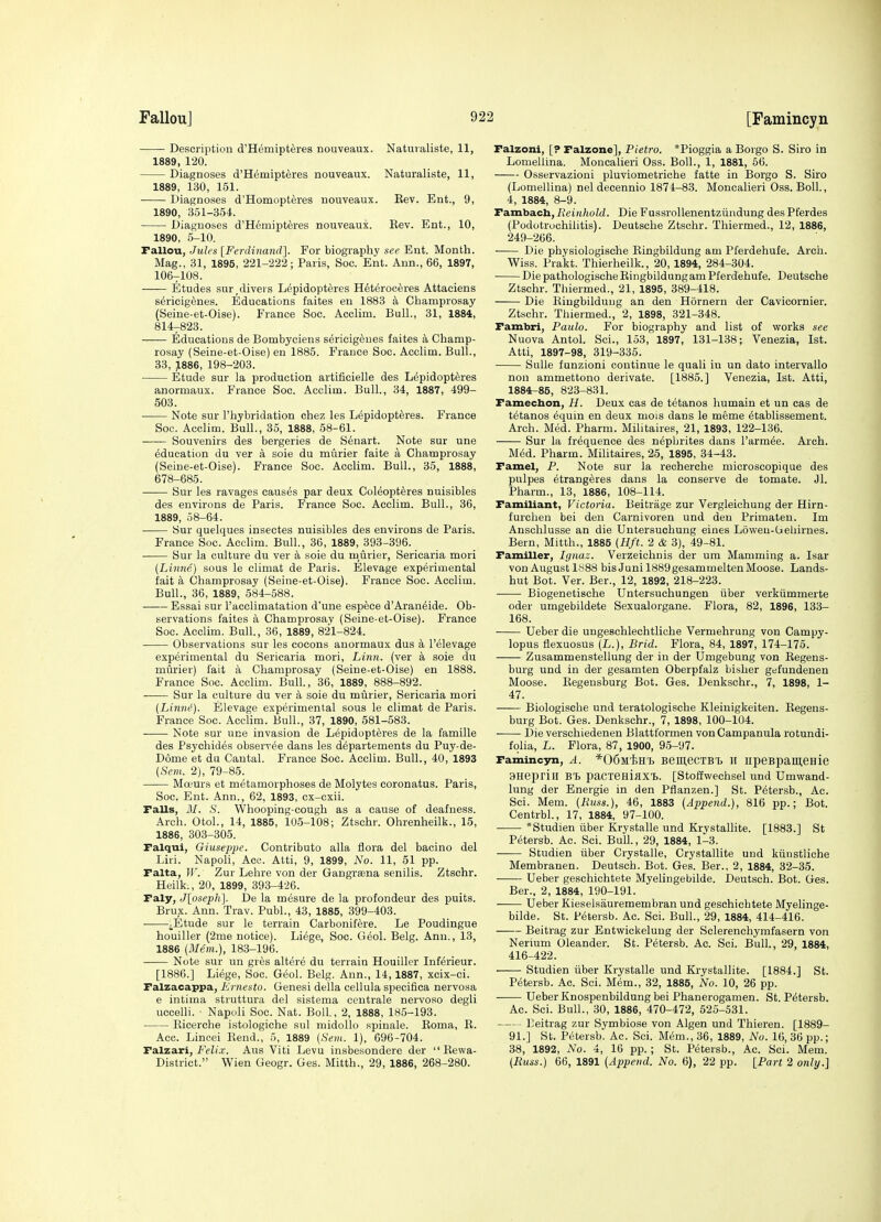 Description d'Hemipteres nouveaux. Natuvaliste, 11, 1889, 120. Diagnoses d'Hemipteres nouveaux. Naturaliste, 11, 1889, 130, 151. Diagnoses d'Homopteres nouveaux. Kev. Ent., 9, 1890, 351-3.54. ■ Diagnoses d'Hemipteres nouveaux. Kev. Ent., 10, 1890, 5-10. Fallou, Jules [Ferdi'na7id]. For biography see Ent. Month. Mag., 31, 1895, 221-222; Paris, Soc. Ent. Ann., 66, 1897, 106-108. Etudes sur,divers L^pidopteres H6t6roceres Attaciens s6ricig6nes. Educations faites en 1883 k Champrosay (Seine-et-Oise). France Soc. Acclim. Bull., 31, 1884, 814-823. Educations de Bombyoiens s^ricig^ues faites ^i, Champ- rosay (Seine-et-Oise) en 1885. France Soc. Acclim. Bull., 33, 1886, 198-203. Etude sur la production artificielle des L^pidopteres anormaux. France Soc. Acclim. Bull., 34, 1887, 499- 503. Note sur I'hybridation chez les Lepidopt^res. France Soc. Acclim. Bull., 35, 1888, 58-61. Souvenirs des bergeries de Senart. Note sur une education du ver a sole du murier faite a Champrosay (Seine-et-Oise). France Soc. Acclim. Bull., 35, 1888, 678-685. Sur les ravages causes par deux Col^opt^res nuisibles des environs de Paris. France Soc. Acclim. Bull., 36, 1889, 58-64. Sur quelques insectes nuisibles des environs de Paris. France Soc. Acclim. Bull., 36, 1889, 393-396. Sur la culture du ver a sole du m_urier, Sericaria mori (Linne) sous le climat de Paris. Elevage experimental fait k Champrosay (Seine-et-Oise). France Soc. Acclim. Bull., 36, 1889, 584-588. Essai sur I'acclimatation d'une espece d'Aran^ide. Ob- servations faites a Champrosay (Seine-et-Oise). France Soc. Acclim. Bull., 36, 1889, 82'l-824. Observations sur les cocons anormaux dus a I'elevage experimental du Sericaria mori. Linn, (ver a sole du murier) fait a Champrosay (Seine-et-Oise) en 1888. France Soc. Acclim. Bull, 36, 1889, 888-892. Sur la culture du ver k soie du murier, Sericaria mori (Linne). Elevage experimental sous le climat de Paris. France Soc. AccUm. Bull., 37, 1890, 581-583. Note sur une invasion de Lepidopteres de la famille des Psychides observ^e dans les departements du Puy-de- Dome et du Cantal. France Soc. Acclim. Bull., 40, 1893 (Sem. 2), 79-85. Moeurs et metamorphoses de Molytes coronatus. Paris, Soc. Ent. Ann., 62, 1893, cx-cxii. Falls, M. S. Whooping-cough as a cause of deafness. Arch. Otol., 14, 1885, 105-108; Ztschr. Ohrenheilk., 15, 1886, 303-305. Falqui, Giuseppe. Contributo alia flora del bacino del Liii. Napoli, Acc. Atti, 9, 1899, No. 11, 51 pp. Falta, I(^ Zur Lehre von der Gangrsena senilis. Ztschr. Heilk., 20, 1899, 393-426. Faly, Jloseph]. De la mesure de la profondeur des puits. Brux. Ann. Trav. Publ., 43, 1885, 399-403. ^Etude sur le terrain Carbonifere. Le Poudingue houiller (2me notice). Liege, Soc. Geol. Belg. Ann., 13, 1886 (Mem.), 183-196. Note sur un gres altere du terrain Houiller Inferieur. [1886.] Liege, Soc. Geol. Belg. Ann., 14,1887, xcix-ci. Falzacappa, Ernesto. Genesi della cellula specifica nervosa e intima struttura del sistema centrale nervoso degli uccelli. Napoli Soc. Nat. Boll., 2, 1888, 185-193. Ricerche istologiche sul raidollo spinale. Roma, R. Acc. Lincei Rend., 5, 1889 (Sein. 1), 096-704. Ta.lza.ri, Felix. Aus Viti Levu insbesondere der  Rewa- District. Wien Geogr. Ges. Mitth., 29, 1886, 268-280. Falzoni, [? Falzone], Pietro. *Pioggia a Borgo S. Siro in Lomellina. Moncalieri Oss. Boll., 1, 1881, 56. Osservazioni pluviometriche fatte in Borgo S. Siro (Lomellina) nel decennio 1874-83. Moncalieri Oss. Boll., 4, 1884, 8-9. Fambacli, Reinhold. Die Fussrollenentziindung des Pferdes (Podotrochilitis). Deutsche Ztschr. Thiermed., 12, 1886, 249-266. Die physiologische Ringbildung am Pferdehufe. Arch. Wiss. Prakt. Thierheilk., 20, 1894, 284-304. • Die pathologische Ringbildung am Pferdehufe. Deutsche Ztschr. Thiermed., 21, 1895, 389-418. Die Ringbildung an den Hornern der Cavicornier. Ztschr. Tliiermed., 2, 1898, 321-348. Fambri, Paulo. For biography and list of works see Nuova Antol. Sci., 153, 1897, 131-138; Venezia, 1st. Atti, 1897-98, 319-335. Sulle funzioni continue le quali in un dato intervallo non ammettono derivate. [1885.] Venezia, 1st. Atti, 1884-85, 823-831. Famecbon, H. Deux cas de tetanos humain et un cas de t^tanos ^quin en deux mois dans le meme etablissement. Arch. Med. Pharm. Militaires, 21, 1893, 122-136. Sur la frequence des nephrites dans I'armee. Arch. Med. Pharm. Militaires, 25, 1895, 34-43. Famel, P. Note sur la recherche microscopique des pulpes etrangeres dans la conserve de tomate. Jl. Pharm., 13, 1886, 108-114. Familiant, Victoria. Beitrage zur Vergleichung der Hirn- furchen bei den Carnivoren und den Primaten. Im Anschlusse an die Untersuchung eines Loweu-Gehirnes. Bern, Mitth., 1885 (Hft. 2 & 3), 49-81. Familler, Ignaz. Verzeichnis der um Mamming a. Isar von August ly88 bisJuni 1889gesammelten Moose. Lands- hut Bot. Ver. Ber., 12, 1892, 218-223. Biogenetische Untersuchungen iiber verkiimmerte Oder umgebildete Sexualorgane. Flora, 82, 1896, 133- 168. Ueber die ungeschlechtliche Vermehrung von Campy- lopus flexuosus (L.), Brid. Flora, 84, 1897, 174-175. Zusammenstellung der in der Umgebung von Regens- burg und in der gesamten Oberpfalz bisher gefundenen Moose. Regensburg Bot. Ges. Denkschr., 7, 1898, 1- 47. Biologische und teratologische Kleiuigkeiten. Regens- burg Bot. Ges. Denkschr., 7, 1898, 100-104. Die verschiedenen Blattformen von Campanula rotundi- folia, L. Flora, 87, 1900, 95-97. Famincyn, A. *06wiwh BeuiecTBTj II iipeBi^ameHie 9HeprilI B't paCTeniflXT.. [Stoffwechsel und Umwand- lung der Energie in den Pflanzen.] St. P6tersb., Ac. Sci. Mem. {Russ.), 46, 1883 (Append.), 816 pp.; Bot. Centrbl., 17, 1884, 97-100. • *Studien iiber Krystalle und Krvstallite. [1883.] St Petersb. Ac. Sci. Bull., 29, 1884, 1-3. Studien iiber Crystalle, Crystallite uud kiiustliche Membranen. Deutsch. Bot. Ges. Ber., 2, 1884, 32-35. Ueber geschichtete Myelingebilde. Deutsch. Bot. Ges. Ber., 2, 1884, 190-191. Ueber Kieselsauremembran und geschichtete Myelinge- bilde. St. Petersb. Ac. Sci. Bull., 29, 1884, 414-416. Beitrag zur Entv^iokelung der Sclerenchymfasern von Nerium Oleander. St. Petersb. Ac. Sci. Bull., 29, 1884, 416-422. Studien iiber Krystalle und Krystallite. [1884.] St. Petersb. Ac. Sci. Mem., 32, 1885, No. 10, 26 pp. Ueber Knospenbildung bei Phanerogamen. St. Petersb. Ac. Sci. Bull., 30, 1886, 470-472, 525-531. Beitrag zur Symbiose von Algen und Thieren. [1889- 91.] St. Petersb. Ac. Sci. M(5m., 36, 1889, No. 16, 36 pp.; 38, 1892, No. 4, 16 pp. ; St. Petersb., Ac. Sci. Mem. (Russ.) 66, 1891 (Append. No. 6), 22 pp. [Part 2 only.]