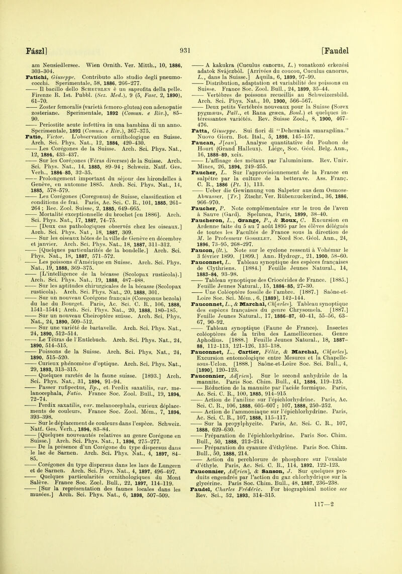 am Neusiedlersee. Wien Ornith. Ver. Mitth., 10, 1886, 303-304. Faticbi, Giuseppe. Contributo alio studio degli pneumo- cocchi. Sperimentale, 58, 1886, 266-277. II bacillo dello Scheuelen k un saprofita della pelle. Firenze E. 1st. Pubbl. (Sez. Med.), 9 (5, Fuse. 2, 1890), 61-70. Zoster femoralis (variet£l femoro-glutea) eon adenopatie zosteriane. Sperimentale, 1892 (Comun. e Riv.), 85- 90. Periostite acute infettiva in una bambina di un anno. Sperimentale, 1892 {Comun. e Riv.), 367-375. Fatio, Victor. L'observation ornithologique en Suisse. Arch. Sci. Phys. Nat., 12, 1884, 420-430. Les Coregones de la Suisse. Arch. Sci. Phys. Nat., 12, 1884, 433-437. Sur les Cor^j^ones (F^ras diverses) de la Suisse. Arch. Sci. Phys. Nat., 14, 1886, 89-94; Schweiz. Natf. Ges. Verh., 1884-85, 32-35. Prolongement important du sejour des hirondelles a Geneve, en automne 1885. Arch. Sci. Phys. Nat., 14, 1885, 578-579. Les Coregones (Coregonus) de Suisse, classification et conditions de frai. Paris, Ac. Sci. C. R., 101, 1885, 261- 264 ; Rec. Zool. Suisse, 2, 1885, 649-665. Mortalite exceptionnelle du brochet [en 1886]. Arch. Sci. Phys. Nat., 17, 1887, 74-75. [Deux cas pathologiques observes chez les oiseaux.] Arch. Sci. Pbys. Nat, 18, 1887, 309. • Sur les oiseaux botes de Li ville de Geneve en decembre et Janvier. Arch. Sci. Phys. Nat., 18, 1887, 311-312. [Quelques particularit^s de la bondelle.] Arch. Sci. Phys. Nat., 18, 1887, 571-572. • Les poissons d'Amerique en Suisse. Arch. Sci. Phys. Nat., 19, 1888, 369-375. [L'intelligence de la becasse (Scolopax rusticola).] Arch. Sci. Phys. Nat., 19, 1888, 487-488. Sur les aptitudes chirurgicales de la becasse (Scolopax rusticola). Arch. Sci. Pbys. Nat., 20, 1888, 301. Sur un nouveau Coregone franpais (Coregonus bezola) du lac du Bourget. Paris, Ac. Sci. C. E., 106, 1888, 1541-1544; Arch. Sci. Phys. Nat., 20, 1888, 180-185. Sur un nouveau Cheiroptere Suisse. Arch. Sci. Phys. Nat., 24, 1890, 509-512. Sur une vari^te de bartavelle. Arch. Sci. Phys. Nat., 24, 1890, 512-514. Le T6tras de I'Entlebuch. Arch. Sci. Phys. Nat., 24, 1890, 514-515. Poissons de la Suisse. Arch. Sci. Phys. Nat., 24, 1890, 515-520. Curieux ph^nomene d'optique. Arch. Sci. Phys. Nat., 29, 1893, 313-315. Quelques raretes de la faune Suisse. [1893.] Arch. Sci. Phys. Nat., 31, 1894, 91-94. Passer rufipectus, Bp., et Perdix saxatilis, var. me- lanocephala, Fatio. France Sec. Zool. Bull., 19, 1894 72-74. Perdix saxatilis, var. melanocephala, curieux d^place- ments de couleurs. France Soc. Zool. Mem., 7, 1894, 393-398. Sur le deplacement de couleurs dans I'espece. Schweiz. Natf. Ges. Verh., 1894, 83-84. [Quelques nouveautes relatives au genre Coregone en Suisse.] Arch. Sci. Phys. Nat., 1, 1896, 275-277. De la presence d'un Coregone du type dispersus dans le lac de Sarnen. Arch. Sci. Phys. Nat., 4, 1897, 84- 85. Coregones du type dispersus dans les lacs de Lungern et de Sarnen. Arch. Sci. Phys. Nat., 4, 1897, 496-497. Quelques particularites ornithologiques du Mont Sal6ve. France Soc. Zocl. Bull., 22, 1897, 114-119. [Sur la representation des faunes locales dans les musses.] Arch. Sci. Phys. Nat., 6, 1898, 507-509. A kakukra (Cuculus canorus, L.) vonatkoz6 erkezesi adatok Svajczbol. [Arrivees du coucou, Cuculus canorus, L., dans la Suisse.] Aquila, 6, 1899, 97-99. Distribution, adaptation et variabilite des poissons eu Suisse. France Soc. Zool. Bull., 24, 1899, 35-44. Vertebres de poissons recueillis au Schweizersbild. Arch. Sci. Phys. Nat., 10, 1900, 566-567. Deux petits Vertebres nouveaux pour la Suisse (Sorex pygmaeus. Pall., et Eana grseca, Boul.) et quelques in- teressantes varietes. Eev. Suisse Zool., 8, 1900, 467- 476. Fatta, Giuseppe. Sui fiori di Deherainia smaragdina. Nuovo Giorn. Bot. Ital., 5, 1898, 145-157. Faucan, J\ean~\. Analyse quantitative du Pouhon de Hourt (Grand Halleux). Liege, Soc. Geol. Belg. Ann., 16, 1888-89, xcix. ' L'affinage des metaux par I'aluminium. Eev. Univ. Mines, 26, 1894, 249-255. Faucber, L. Sur I'approvisionnement de la France en salpetre par la culture de la betterave. Ass. FranQ. C. R., 1886 [Pt. 1), 113. Ueber die Gewinnung von Salpeter aus dem Osmose- Abwasser. [Tr.] Ztschr. Ver. Eiibenzuokerind., 36, 1886, 966-970. Faucber, P. Note compl^mentaire sur le trou de I'aven a Sauve (Gard). Spelunca, Paris, 1899, 38-40. Faucberon, L., Grange, P., & Boux, C. Excursion en Ardenne faite du 5 au 7 aout 1895 par les eleves delegues de toutes les Facult6s de France sous la direction de M. le Professeur Gosselet. Nord Soc. G^ol. Ann., 24, 1896, 73-95, 268-297. Faucon, (It.). Note sur le cyclone ressenti a Voh^mar le 3 fevrier 1899. [1899.] Ann. Hydrogr., 21, 1900, 58-60. Fauconnet, L. Tableau synoptique des esp^ces fran(;'aises de Clythriens. [1884.] Feuille Jeunes Natural., 14, 1883-84, 93-98. Tableau synoptique des Criocerides de France. [1885.] Feuille Jeunes Natural., 15, 1884-85, 27-30. Une Coleopt^re fossile de I'ambre. [1887.] Saone-et- Loire Soc. Sci. Mem., 6, [1889], 142-144. Fauconnet, L., & Marcbal, Ch[arles]. Tableau synoptique des especcs franpaises du genre Chrysomela. [1887.] Feuille Jeunes Natural., 17, 1886-87, 40-41, 55-56, 63- 67, 90-92. Tableau synoptique (Faune de France). Insectes col^opteres de la tribu des Lamellicornes. Genre Aphodius. [1888.] Feuille Jeunes Natural., 18, 1887- 88, 112-113, 121-126, 13.5-138. Fauconnet, L., Cartier, Felix, & Marcbal, Ch[arles]. Excursion entomologique entre Mesures et la Chapelle- sous-Uclon. [1888.] Saone-et-Loire Soc. Sci. Bull., 4, [1890], 120-123. Fauconnier, Ad[rien]. Sur le second anhydride de la mannite. Paris Soc. Chim. Bull., 41, 1884, 119-125. Reduction de la mannite par I'acide formique. Paris, Ac. Sci. C. E., 100, 1885, 914-915. Action de I'aniliue sur I'epichlorhydrine. Paris, Ac. Sci. C. R., 106, 1888, 605-607 ; 107, 1888, 250-252. Action de I'ammoniaque sur I'epichlorhydrine. Paris, Ac. Sci. C. R., 107, 1888, 115-117. Sur la propylphycite. Paris, Ac. Sci. C. E., 107, 1888, 629-630. Preparation de repichlorhydrine. Paris Soc. Chim. Bull., 50, 1888, 212-214. Preparation du oyanure d'ethylfene. Paris Soc. Chim. Bull., 50, 1888, 214. Action du perchlorure de phosphore sur I'oxalate d'ethyle. Paris, Ac. Sci. C. R., 114, 1892, 122-123. Fauconnier, Adlrien], & Sanson, J. Sur quelques pro- duits engendres par Paction du gaz chlorhydrique sur la glycerine. Paris Soc. Chim. Bull., 48, 1887, 236-238. Faudel, Charles Frederic. For biographical notice see Eev. Sci., 52, 1893, 314-315. 117—2