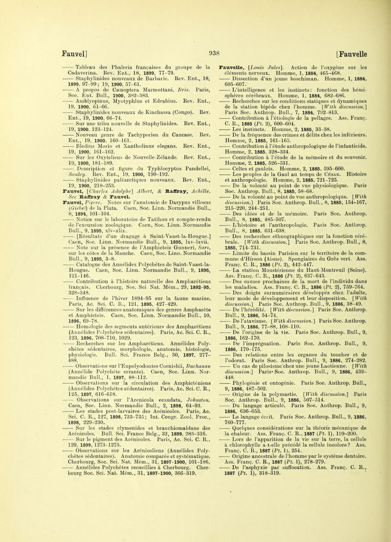 Tableau des Phaleria frant^aises du groupe de la Cadaverina. Eev. Ent., 18, 1899, 77-79. Staphylinides nouveaux de Barbarie. Rev. Ent., 18, 1899, 97-99; 19, 1900, 57-61. ■ A propos de Csenoptera Mannottani, Bris. Paris, Soc. Ent. Bull., 1900, 382-383. Amblyopinus, Myotyphlus et Edrabius. Rev. Ent., 19, 1900^ 61-66. Staphylinides nonveaux de Kincbassa (Congo^. Rev. Ent., 19, 1900, 66-74. Sur une tribu nouvelle de Staphylinides. Rev. Ent., 19, 1900, 123-124. Nouveau genre de Tachyporien du Caucase. Eev. Ent., 19, 1900, 160-161. Bledius Morio et Xantholinus elegans. Eev. Ent., 19, 1900, 161-162. Sur les Oxytelieus de Nouvelle-Zelande. Rev. Ent., 19, 1900, 181-189. • Description et figure du Typhlocyptus Pandellei, Saulcy. Rev. Ent., 19, 1900, 190-192. Staphylinides palearctiques nouveaux. Rev. Ent., 19, 1900, 218-253. Fauvel, [Charles Adolphe] Albert, & Baffray, Achille. See Raffray & Fauvel. Fauvel, Pierre. Notes sur I'anatomie de Dasypus villosus (Oiebel) de la Plata. Caen, Soc. Linn. Normandie Bull., 8, 1894, 101-104. Notice sur le laboratoire de Tatihou et compte-rendu de I'exoursion zoologique. Caen, Soc. Linn. Normandie Bull., 9, 1895, xlv-xlix. ■ [R^sultats d'un dragage Saint-Vaast-la-Hougue.] Caen, Soc. Linn. Normandie Bull., 9, 1895, Ixv-lxvii. Note sur la presence de I'Amphicteis Gunneri, Sars, sur les cotes de la Manche. Caen, Soc. Linn. Normandie Bull., 9, 1895, 3-8. ■ Catalogue des Ann^lides Polychetesde Saint-Vaast-la- Hougue. Caen, Soc. Linn. Normandie Bull., 9, 1895, 121-146. Contribution a I'histoire naturelle des Ampharetiens franijais. Cherbourg, Soc. Sci. Nat. Mem., 29, 1892-95, 328-348. Influence de I'hiver 1894-95 sur la faune marine. Paris, Ac. Sci. C. E., 121, 1895, 427-429. Sur les diiierences anatomiques des genres Ampbarete et Amphicteis. Caen, Soc. Linn. Normandie Bull., 10, 1896, 69-78. Homologie des segments ant^rieurs des Ampharetiens (Annelides I'olychetes sedentaires). Paris, Ac. Sci. C. R., 123, 1896, 708-710, 1029. Recherches sur les Ampharetiens. Annflides Poly- ch^tes sedentaires, morphologie, anatomie, histologic, physiologie. Bull. Sci. France Belg., 30, 1897, 277- 488. Observations sur I'Eupolyodontes Cornishii, Buchanan (Annelide Polycliete errante). Caen, Soc. Linn. Nor- mandie Bull., 1, 1897, 88-112. ■ Observations sur la circulation des Amphicteniens (Annelides Polychetes sedentaires). Paris, Ac. Sci. C. R., 125, 1897, 616-618. Observations sur I'Arenicola ecaudata, Johnston. Caen, Soc. Linn. Normandie Bull., 2, 1898, 64-93. Les stades post-larvaires des Arenicoles. Paris, Ac. Sci. C. R., 127, 1898, 733-735; Int. Congr. Zool. Proc, 1898, 229-230. Sur les stades clymenides et branchiomaldane des Arenicoles. Bull. Sci. France Belg., 32, 1899, 28.^-316. . Sur le pigment des Arenicoles. Paris, Ac. Sci. C. E., 129, 1899, 127.3-1275. Observations sur les Arenicoliens (Annelides Poly- chetes sedentaires). Anatomie comparee et systematique. Cherbourg, Soc. Sci. Nat. Mem., 31, 1897-1900, 101-186. Annelides Polychetes recueillies k Cherbourg. Cher- bourg Soc. Sci. Nat. Mem., 31, 1897-1900, 305-319. Fauvelle, [Louis Jules]. Action de I'oxygene sur les elements nerveux. Homme, 1, 1884, 465-468. Dissection d'un jeune boschiman. Homme, 1, 1884, 605-607. L'intelligence et les instincts: fonction des hemi- spheres cerebraux. Homme, 1, 1884, 682-686. Recherches sur les conditions statiques et dynamiques de la station bipede chez I'homme. [Willi discussion:'] Paris Soc. Anthrop. Bull., 7, 1884, 792-813. Contribution a I'etiologie de la pellagre. Ass. Fran?. C. R., 1885 (Pt. 2), 600-604. Les instincts. Homme, 2, 1885, 33-38. De la frequence des crimes et deiits chez les inferieurs. Homme, 2, 1885, 161-165. Contribution a I'etude antbropologique de I'infanticide. Homme, 2, 1885, 328-334. —— Contribution k I'etude de la memoire et du souvenir. Homme, 2, 1885, 526-531. Celtes et gaulois. Homme, 2, 1885, 695-600. Les peiiples de la Gaul au temps de Cesar. Histoire et anthropologic. Homme, 2, 1885, 721-725. De la volonte au point de vue physiologique. Paris Soc. Anthrop. Bull., 8, 1885, 58-68. De la volonte au point de vue antbropologique. [With discussion.] Paris Soc. Anthrop. Bull, 8, 1885, 154-167, 215-220, 244-251. Des idees et de la memoire. Paris Soc. Anthrop. Bull., 8, 1885, 48-5-507. L'histoire et I'anthropologie. Paris Soc. Anthrop. Bull., 8, 1885, 631-638. Des recherches ethnographiques sur la fonction cere- brale. [With discussion.] Paris Soc. Anthrop. Bull., 8, 1885, 714-731. Limite du bassin Parisien sur le territoire de la com- mune d'Hirson (Aisne). Spongiaires du Gres vert. Ass. FranQ. C. R., 1886 {Pt. 2), 442-447. La station Mousterienne du Haut-Montreuil (Seine). Ass. Franc;. C. R., 1886 (Pt. 2), 637-643. — Des causes prochaines de la mort de I'individu dans les maladies. Ass. Frang. C. R., 1886 (Pt. 2), 759-764. Des doigts surnumeraires developpes chez I'adulte, leur mode de developpement et leur disposition. [With discussion.] Paris Soc. Anthrop. Bull., 9, 1886, 38-49. De I'heredite. [With dif:cussion.] Paris Soc. Anthrop. Bull., 9, 1886, 54-74. De I'atavisme. [With discussion.] Paris Soc. Anthrop. Bull., 9, 1886, 77-88, 108-110. De I'origine de la vie. Paris Soc. Anthrop. Bull., 9, 1886, 162-170. De I'impregnation. Paris Soc. Anthrop. Bull., 9, 1886, 170-175. Des relations entre les organes du toucher et de I'odorat. Paris Soc. Anthrop. Bull., 9, 1886, 274-282. Un cas de pilosisme'chez une jeune Laotienne. [With discitssion.] Paris-Soc. Anthrop. Bull., 9, 1886, 439- 448. Phylogenie et ontogenie. Paris Soc. Anthrop. Bull., 9, 1886, 487-502. Origine de la polymastie. [With discussion.] Paris Soc. Anthrop. Bull., 9, 1886, 507-514. Du langage articuie. Paris Soc. Anthrop. Bull., 9, 1886, 636-653. Le langage ecrit. Paris Soc. Anthrop. Bull., 9, 1886, 760-777. Quelques considerations sur la theorie mecanique de la chaleur. Ass. Fran?. C. R., 1887 (Pt. 1), 199-200. Lors de I'apparition de la vie sur la terre, la cellule a chlorophylle a-t-elle precede la cellule incolore? Ass. Fran?. C. E., 1887 (Pt. 1), 254. Origine ancestrale de I'homme par le syst^me dentaire. Ass. Franp. C. R., 1887 (Pt. 1), 278-279. De I'asphyxie par suffocation. Ass. Fran?. C. R., 1887 (Pt. 1), 318-319.