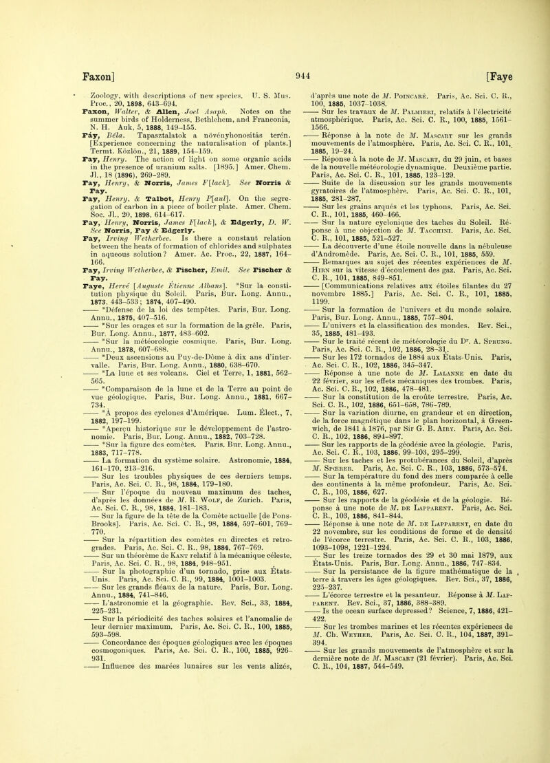 Zoology, with descriptions of new species. U. S. JIus. Proc, 20, 1898, 643-694. Faxon, Walter, & Allen, Joel Asapli. Notes on the summer birds of Holderness, Bethlehem, and Franconia, N. H. Auk, 5, 1888, 149-155. ray, Bela. Tapasztalatok a novenyhonositas teren. [Experience concerning the naturalisation of plants.] Termt. Kozlon., 21, 1889, 154-159. Fay, Henry. The action of light on some organic acids in the presence of uranium salts. [1895.] Amer. Chem. Jl., 18 (1896), 269-289. Fay, Henry, & Norris, James Fllack]. See Norris & Fay. Fay, Henry, & Talbot, Henry P[aul]. On the segre- gation of carbon in a piece of boiler plate. Amer. Chem. Soc. JL, 20, 1898, 614-617. Fay, Henry, Norris, James F[lack], & Edgerly, D. W. See Norris, Fay & Edgerly. Pay, Irving IVetherbee. Is there a constant relation between the heats of formation of chlorides and sulphates in aqueous solution? Amer. Ac. Proc, 22, 1887, 164- 166. Fay, Irving Wetherbee, & Fischer, Emil. See Fischer & Fay. Faye, Herve [Auguste Etienne Albans]. *Sur la consti- tution physique du Soleil. Paris, Bur. Long. Annu., 1873, 443-533 ; 1874, 407-490. *Defense de la loi des tempetes. Paris, Bur. Long. Annu., 1875, 407-516. *Sur les orages et sur la formation de la grele. Paris, Bur. Long. Annu., 1877, 483-602. *Sur la meteorologie cosmique. Paris, Bur. Long. Annu., 1878, 607-688. *Deux ascensions au Puy-de-D6me a dix ans d'inter- valle. Paris, Bur. Long. Annu., 1880, 638-670. *La lune et ses volcans. Ciel et Terre, 1, 1881, 562- 565. *Comparaison de la lune et de la Terre au point de vue geologique. Paris, Bur. Long. Annu., 1881, 667- 734.. *A propos des cyclones d'Am^rique. Lum. Elect., 7, 1882, 197-199. *Aperi;'u historique sur le developpement de I'astro- nomie. Paris, Bur. Long. Annu., 1882, 70.3-728. *Sur la figure des cometes. Paris. Bur. Long. Annu., 1883, 717-778. La formation du systeme solaire. Astronomic, 1884, 161-170, 213-216. Sur les troubles physiques de ces derniers temps. Paris, Ac. Sci. C. K., 98, 1884, 179-180. Sur I'epoque du nouveau maximum des taches, d'apres les donn^es de M. B. Wolf, de Zurich. Paris, Ac. Sci. C. B., 98, 1884, 181-183. •— Sur la figure de la tete de la Comete actuelle [de Pons- Brooks]. Paris, Ac. Sci. C. R., 98, 1884, 597-601, 769- 770. Sur la repartition des cometes en directes et retro- grades. Paris, Ac. Sci. C. R., 98, 1884, 767-769. . Sur un theor^me de Kant relatif a la m6canique celeste. Paris, Ac. Sci. C. R., 98, 1884, 948-951. Sur la photographie d'un tornado, prise aux Etats- Unis. Paris, Ac. Sci. C. R., 99, 1884, 1001-1003. Sur les grands fleaux de la nature. Paris, Bur. Long. Annu., 1884, 741-846. L'astronomie et la geographic. Rev. Sci., 38, 1884, 225-231. Sur la periodicity des taches solaires et I'anomalie de leur dernier maximum. Paris, Ac. Sci. C. R., 100, 1885, 593-598. Concordance des epoques geologiques avec les epoques cosmogoniques. Paris, Ac. Sci. C. R., 100, 1885, 926- 931. Influence des marges lunaires sur les vents aliz^s, d'apres une note de 31. Poincaeis. Paris, Ac. Sci. C. R., 100, 1885, 1037-1038. Sur les travaux de M. Palmieri, relatifs a I'^lectricite atmospherique. Paris, Ac. Sci. C. R., 100, 1885, 1561- 1566. Reponse a la note de M. Mascart sur les grands mouvements de 1'atmosphere. Paris, Ac. Sci. C. R., 101, 1885, 19-24. Reponse a la note de 31. Mascart, du 29 juin, et bases de la nouvelle meteorologie dynamique. Deuxi^me partie. Paris, Ac. Sci. C. R., 101, 1885, 123-129. Suite de la discussion sur les grands mouvements gyratoires de I'atmosph^re. Paris, Ac. Sci. C. R., 101, 1885, 281-287. Sur les grains arques et les typhous. Paris, Ac. Sci. C. R., 101, 1885, 460-466. Sur la nature cyclonique des taches du Soleil. Re- ponse a une objection de 31. Tacchini. Paris, Ac. Sci. C. R., 101, 1885, 521-527. La decouverte d'une 6toile nouvelle dans la nebuleuse d'Andromede. Paris, Ac. Sci. C. R., 101, 1885, 559. Remarques au sujet des r^centes experiences de 31. HiRN sur la vitesse d'ecoulement des gaz. Paris, Ac. Sci. C. R., 101, 1885, 849-851. [Communications relatives aux etoiles filantes du 27 novembre 1885.] Paris, Ac. Sci. C. R., 101, 1885, 1199. Sur la formation de I'univers et du monde solaire. Paris, Bur. Long. Annu., 1885, 757-804. L'univers et la classification des mondes. Rev. Sci., 35, 1885, 481-493. Sur le traite recent de meteorologie du D''. A. Sprung. Paris, Ac. Sci. C. R., 102, 1886, 28-31. Sur les 172 tornados de 1884 aux Etats-Unis. Paris, Ac. Sci. C. R., 102, 1886, 345-347. Reponse a une note de 31. Lalanne en date du 22 fdvrier, sur les effets m6caniques des trombes. Paris, Ac. Sci. C. B., 102, 1886, 478-481. Sur la constitution de la croute terrestre. Paris, Ac. Sci. C. R., 102, 1886, 651-658, 786-789. Sur la variation diurne, en grandeur et en direction, de la force magnetique dans le plan horizontal, a Green- wich, de 1841 a 1876, par Sir G. B. Airy. Paris, Ac. Sci. C. R., 102, 1886, 894-897. Sur les rapports de la g^odesie avec la g^ologie. Paris, Ac. Sci. C. R., 103, 1886, 99-103, 295-299. Sur les taches et les protuberances du Soleil, d'apres 31. Spa?BER. Paris, Ac. Sci. C. R., 103, 1886, 573-574. Sur la temperature du fond des mers oomparee k celle des continents a la meme profondeur. Paris, Ac. Sci. C. R., 103, 1886, 627. Sur les rapports de la g^odesie et de la geologic. Re- ponse a une note de 31. de Lapparent. Paris, Ac. Sci. C. R., 103, 1886, 841-844. Reponse a une note de 31. de Lapparent, en date du 22 novembre, sur les conditions de forme et de densite de I'^corce terrestre. Paris, Ac. Sci. C. R., 103, 1886, 1093-1098, 1221-1224. —;- Sur les treize tornados des 29 et 30 mai 1879, aux Etats-Unis. Paris, Bur. Long. Annu., 1886, 747-834. Sur la persistance de la figure math^matique de la , terre a travers les ages geologiques. Rev. Sci., 37, 1886, 225-237. L'ecorce terrestre et la pesanteur. Reponse a 31. Lap- parent. Rev. Sci., 37, 1886, 388-389. Is the ocean surface depressed? Science, 7, 1886, 421- 422. Sur les trombes marines et les r^centes experiences de 31. Ch. Weyheb. Paris, Ac. Sci. C. R., 104, 1887, 391- 394. Sur les grands mouvements de I'atmosph^re et sur la derniere note de 31. Mascart (21 f^vrier). Paris, Ac. Sci. C. R., 104, 1887, 544-549.