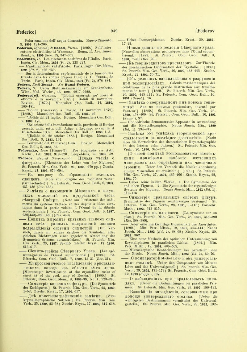 ft Federico] 94( Polarizzazione dell' acqua disaerata. Nuovo Cimento, 9, 1899, 191-206. Federico, Rlosario], & Baccei, Pietro. [1899.] SuU' inter- ruttore elettrolitico di Wehnelt. Roma, E. Acc. Lincei Rend., 8, 1899 {Sem. 2), 347-352. Federman, D. Les Risements aurif^res de I'ltalie. Paris, Ingen. Civ. Mem., 1893 (Pt. 2), 223-227. L'authracite du Val d'Aoste. Paris, Ingen. Civ. M^m., 1894 (Pt. 2), 426-430. Sur la determination exp^rimentale de la tension des tirants dans les voutes d'apres I'lng. G. G. Fekeia, de Tarin. Paris, Ing^n. Civ. M^m., 1894 (Pt. 2), 878-884. Fedem, Emil Bunzl-. See Bunzl-Federn. Pedern, S. Ueber Blutdruckmessung am Krankenbette. Wien. Med. VVschr., 46, 1896, 2217-2222. Federspi[e]l, Gaetano. *[Bolidi osservati ne' mesi di ottobre e di novembre 1879.] Bolidi di novembre. Rovigo. [1879.] Monoalieri Oss. Bull., 14, 1880, 180-181. *Bolide [osservato a Rovigo, 11 novembre 1879]. [1880.] Moncalieri Oss. Bull., 15, 1881, 49. *Bolide del 24 luglio. Rovigo. Moncalieri Oss. Boll., 2, 1882, 176. *Relazione della inondazione nella provincia di Rovigo eausata dalla rotta dell' Adige a Legnago avvenuta il 18 settembre 1882. Moncalieri Oss. Boll., 3, 1883, 1-3. *[Bolide del 28 ottobre lb83.] Rovigo. Moncalieri Oss. Boll., 3, 1883, 167. Terremoto del 12 marzo [1885]. Rovigo. Moncalieri Oss. Boll., 5, 1885, 55. Fedorenko, Ivan \^Ivanovic'\. For biography see Astr. Nachr., 120, 1889, 319-320; Leopoldina, 25, 1889, 52. Fedorov, Evgraf Slte-panovic]. Hanajia yieHill 0 (|)lirypaxi. [Elemente der Lehre von der Figuren.] St. Petersb. Min. Ges. Verb., 21, 1885, 279 pp.; Ztschr. Kryst., 21, 1893, 679-694. Bonpocy o6b o6pa30BaHiii sejienHxt CJiamteBl. [Note sur I'origine des scbistes verts (Griinschiefer).] St. Petersb., Com. Geol. Bull., 6, 1887, 431-438 (lUs. 438). 3aMiTKa o HaxoaijieHiH MijiOBHX-B ii sajiyH- HHxt oTJioKeHift Bt npiypajEbCKoft nacTH djBepHOH CllSlipn. [Note sur I'existence des sedi- ments du syst^me Cr^tac^ et des depots a blocs erra- tiques dans la partie voisine a I'Oural de la Sib^rie septantrionale.] St. Petersb., Com. Geol. Bull., 6, 1887, 239[439]-250 [450] (Bes. 450). IIonHTKa BHpasiiTb KparKiiMt anaKOMt ciim- BOJH Bcix-L paBHHX'B HanpaBjieHin j;aHHaro noApasjt'iiJeHiH CHCieMiJ ciiMMeTpifr. [Eiu Ver- such, durch ein kurzes Zeichen die Symbolen aller gleichen Riobtungen einer gegebenen Abtheilung des Symmetrie-Systems auszudriickeu.] St. Petersb. Min. Ges. Verb., 23, 1887, 99-115; Ztschr. Kryst., 17, 1890, 615-617. CieHHTO-rHeftCH C'feBepHarO Ypaaa. [Les sye- nites-gneiss de rOural septentrional.] [1888.] St. Petersb., Com. G^ol. Bull., 7, 1889, 15-31 (Res. 31). MiiKpocKoniiMecKoe iiacjiijiioBaHie KpiicxajjiH- MecKitxi) nopoj!.!, H3T> o6iacTii 48-ro JiiiCTa. [Microscopic investigation of the crystalline rocks of sheet 48 of the geol. map of Russia.] [1889.] St. petersb.. Com. Geol. Mem., 9, 1889-99, No. 1, 223-240. CHMMexpifl KOHeHHHXT) (jjiiryp'L. [Die Symmetric der Endfiguren.] St. Petersb. Min. Ges. Verb., 25, 1889, 1-52; Ztschr. Krjst., 17, 1890, 617. JI,Bi KpiiCTajiJ[orpa(J)H'iecKifl aaaiiTKH. [Zwei krystallographische Notizen.] St. Petersb. Min. Ges. [Fedorov Ueber Isomorphismus. Ztschr. Kryst., 30, 1889, 17-22. HoBtia ;i;aHHH>i no reojroriii CiBepHaro Ypajia. [Nouvelles observations geologiques dans I'Oural septen- trional.] [1889.] St. petersb., Com. Geol. Bull., 8, 1890, 7-20 (Res. 20). [K'B leopilO CJlBHrOBIi KpiICTaJIJIOB'B. Zur Theorie der mechanischen Deformation der Krystalle.J [1889.] St. Petersb. Min. Ges. Verb., 26, 1890, 433-445; Ztschr. Kryst., 22, 1894, 70-71. [06i> ycjioBiflx'B HauciiJibH'l-.iiiuaro paspyineHia npil 3eM.fieTpaceHiflXT>. Calculs mathematiques des conditions de la plus grande destruction aux tremble- ments de terre.] [1889.] St. Petersb. Min. Ges. Verb., 26, 1890, 445-447; St. Petersb., Com. Geol. Bull., 10, 1891 (SuppL), 76. [BaMtTKa 0 coopyJEaeMOMt iimT) hobom'b ronio- MeTpt. Sur un nouveau gouiometre, invente par I'auteur.] [1889.] St. Petersb. Min. Ges. Verb., 26, 1890, 458-460; St. Petersb., Com. Geol. Bull., 10, 1891 (SuppL), 97. Gonoedrische demonstrative Apparate in Anwendung auf die Krystallographie. Neues Jbuch. Min., 1890 (Bd. 1), 234-247. SaaiiiTKa 061, ycntxaxx. TeopexHiecKofi iipii- CTajiJiorpa4)iii sa nocji'i5;i;Hee ^ecaTiiJitTie. [Notiz liber die Fortschritte der theoretisehen Krystallographie in den letzten zehn Jahren.] St. Petersb. Min. Ges. Verb., 26, 1890, 345-377. [0 CBOefl nonHTKt BOCIIOJIbSOBaTBCH HiCKClb- KiiMH iipHiiljpaMH HaiiSojiie ii3yqeHHHX'b MiiHepajiOBT. onpeA'i-ieHia iix'b MacrniHaro CTpoeQifl. Ueber den Versuch die Molekulauordnung einiger Mineralien zu ermitteln.] [1890.] St. Petersb. Min. Ges. Verb., 27, 1891, 465-466; Ztschr. Kryst., 22, 1894, 75. Ueber seine beiden Werke: 1. Die Symmetric der endlichen Figuren. 2. Die Symmetrie der regelmassigen Systeme der Figuren. Neues Jbuch. Min., 1891 (Bd. 1), 113-116. CHMMerpia iipaBiiJibHEix'b ciicTeMi (|)Hrypi.. [Symmetric der Figuren regelmassiger Systeme.] St. Petersb. Min. Ges. Verh., 28, 1891, 1-146; Fortschr. Math , 1892, 513-515. CllMMexpia na IIJIOCKOCTII. [La symetrie sur un plan.] St. Petersb. Min. Ges. Verh., 28, 1891, 345-390 (Res. 388-389). Ueber eine merkwiirdige Eigenschaft des Anorthites. [1892.] Min. Petr. Mitth., 12, 1891, 443-444; Neues Jbuch. Min., 1892 (Bd. 2), 68-69; Ztschr. Kryst., 20, 1892, 362. Eine neue Metbode der optiscben Untersuchung von Krystallplatten in parallelem Lichte. [1892.] Min. Petr. Mitth., 12, 1891, 505-509. Mikroskopische Beobachtuugen bei paralleler Lage der Nicols. Neues Jbuch. Min., 1892 (Bd. 2), 69-70. [0 KOMnapaxopi Michel Levy 11 o6'b ymiBepcajib- HOMl CXCJIUKi. Ueber den Comparator von Michel Levy und das Universalgestell.] St. Petersb. Min. Ges. Verh., 29, 1892, 171-173; St. Petersb., Com. Geol. Bull., 12, 1893 (SuppL), 107. 0 Ha6jiioj];eHiaxT> npii napaj[Jie.ibHbixi> hiiko- JiaxX). [Ueber die Beobachtungen bei parallelen Pris- men.] St. Petersb. Min. Ges. Verb., 29, 1892, 190-192. BajKHifrinia onpejijieHiH, coBepuiaiiMbia iipn noMomir yHiiBepcajibHaro cxojiiiKa. [Ueber die wichtigsten Bestimmun<;en vermittelst des Universal-