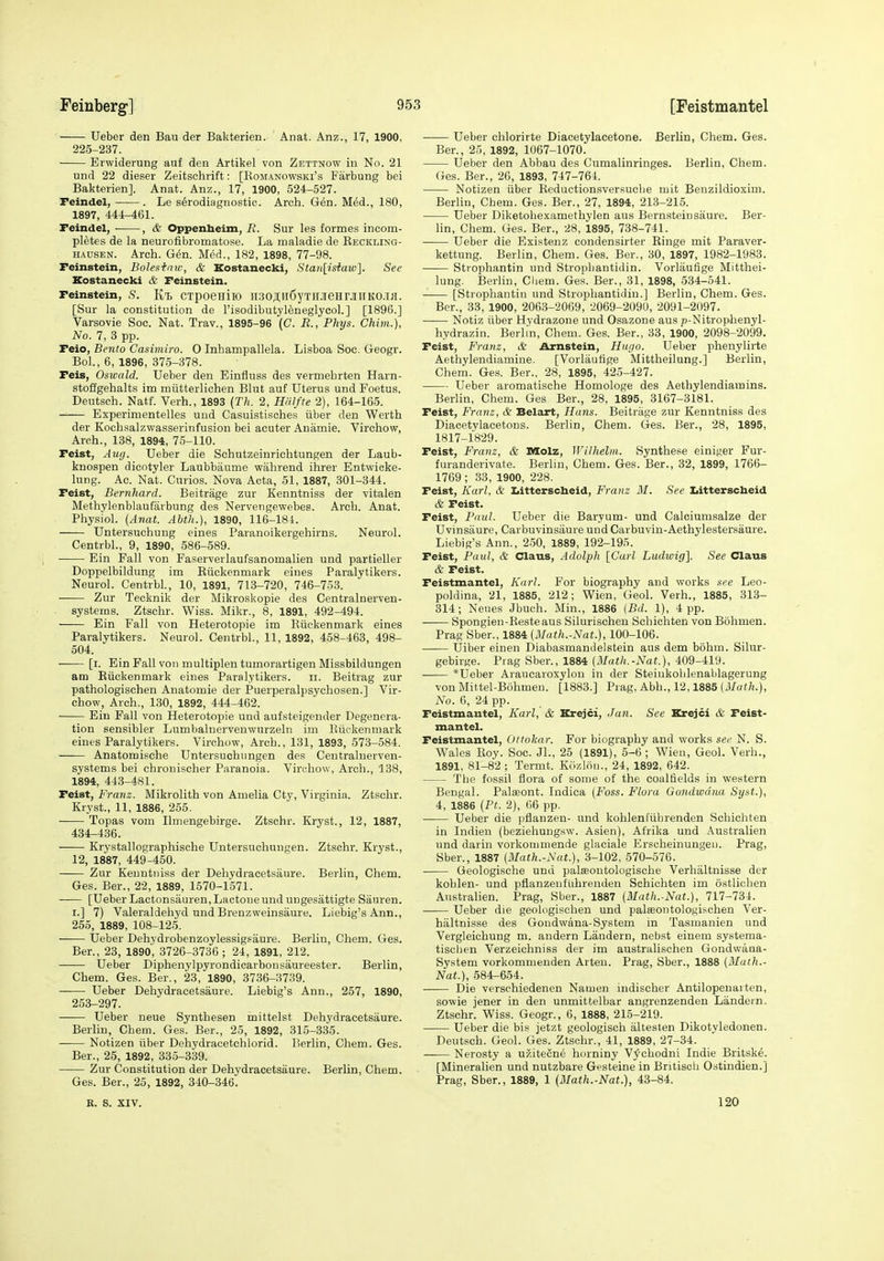 Ueber den Bau der Bakterien. Anat. Anz., 17, 1900, 225-237. Erwiderung auf den Artikel von Zettnow in No. 21 nnd 22 dieser Zeitschrift: [Romanowski's Farbung bei Bakterien]. Anat. Anz., 17, 1900, 524-527. Feindel, . Le s^rodiagnostio. Arch. Gen. M^d., 180, 1897, 444-461. Feindel, ■ , & Oppenbeim, R. Sur les formes incom- pletes de la neurofibromatose. La maladie de Reckling- hausen. Arch. G^n. Med., 182, 1898, 77-98. Feinstein, Bolestaiv, & Kostanecki, Stan[isiaw]. See Kostanecki & Feinstein. Feinstein, s. Kt CTpoGHiio n3o;i;ii6yTnjieHrjiiiK0.7H. [Sur la constitution de I'isodibutyleneglycol.] [1896.] Varsovie Soc. Nat. Trav., 1895-96 (C. E., Phys. Chim.), No. 7, 3 pp. Feio, Bento Casiviiro. 0 Inhampallela. Lisboa Soc. Geogr. Bol., 6, 1896, 375-378. Feis, Oswald. Ueber den Einfluss des vermehrten Harn- stoffgehalts im miitterlichen Blut auf Uterus und Foetus. Deutsch. Naif. Verh., 1893 {Th. 2, Hrilfte 2), 164-165. Experimentelles und Casuistisches iiber den Werth der Kochsalzwasserinfusion bei acuter Anamie. Virchow, Arch., 138, 1894, 75-110. Feist, Auy. Ueber die Schutzeinrichtungen der Laub- knospen dicotyler Laubbaume wiihrend ihrer Entwioke- lung. Ac. Nat. Curios. Nova Acta, 51, 1887, 301-344. Feist, Bernhard. Beitrage zur Kenntniss der vitalen Methylenblaufiirbung des Nervengewebes. Arch. Anat. Physiol. (Anat. Abth.), 1890, 116-184. Untersuchung eines Paranoikergehirns. Neurol. Centrbl., 9, 1890, 586-589. ——- Ein Fall von Faserverlaufsanomalien und partieller Doppelbildung im Riickenmark eines Paralytikers. Neurol. Centrbl., 10, 1891, 713-720, 746-753. —— Zur Tecknik der Mikroskopie des Gentralnerven- systems. Ztsehr. Wiss. Mikr., 8, 1891, 492-494. Ein Fall von Heterotopie im Riickenmark eines Paralytikers. Neurol. Centrbl., 11, 1892, 458-463, 498- 504. [i. Ein Fall von multiplen tumorartigen Missbildungen am Riickenmark eines Paralytikers. ii. Beitrag zur pathologischen Anatomic der Puerperalpsychosen.] Vir- chow, Arch., 130, 1892, 444-462. Ein Fall von Heterotopie und aufsteigender Degenera- tion sensibler Lumbalnervenwurzeln im Riickenmark eines Paralytikers. Virchow, Arch., 131, 1893, 573-584. —— Anatomische Untersuchnngen des Centraluerven- systems bei chronischer Paranoia. Virchow, Arch., 138, 1894, 443-481. Feist, Franz. Mikrolith von Amelia Cty, Virginia. Ztsehr. Kryst., 11, 1886, 255. Topas vom Ilmengebirge. Ztsehr. Kryst., 12, 1887, 484-436. Krystallographische Untersuchnngen. Ztsehr. Kryst., 12, 1887, 449-450. Zur Kenntniss der Dehydracetsaure. Berlin, Chem. Ges. Ber., 22, 1889, 1570-1571. — [Ueber Lactonsauren, Lactone und ungesattigte Sauren. I.] 7) Valeraldehyd und Brenzweinsaure. Liebig's Ann., 255, 1889, 108-125. tJeber Dehydrobenzoylessigsaure. Berlin, Chem. Ges. Ber., 23, 189o', 3726-3736 ; 24, 1891, 212. Ueber Diphenylpyrondicarbonsaureester. Berlin, Chem. Ges. Ber., 23, 1890, 3736-3739. Ueber Dehydracetsaure. Liebig's Ann., 257, 1890, 253-297. —— Ueber neue Synthesen mittelst Dehydracetsaure. Berlin, Chem. Ges. Ber., 25, 1892, 315-335. Notizen iiber Dehydracetchlorid. Berlin, Chem. Ges. Ber., 25, 1892, 335-339. Zur Constitution der Dehydracetsaure. Berlin, Chem. Ges. Ber., 25, 1892, 340-346. Ueber chlorirte Diacetylacetone. Berlin, Chem. Ges. Ber., 25, 1892, 1067-1070. Ueber den Abbau des Cumalinringes. Berlin, Chem. Ges. Ber., 26, 1893, 747-764. Notizen iiber Reductionsversuclie mit Benzildioxim. Berlin, Chem. Ges. Ber., 27, 1894, 213-215. Ueber Diketohexamethylen aus Bernstein saure. Ber- lin, Chem. Ges. Ber., 28, 1895, 738-741. Ueber die Existenz condensirter Ringe mit Paraver- kettung. Berlin, Chem. Ges. Ber., 30, 1897, 1982-1983. Strophantin und Strophantidin. Vorlaufige Mitthei- lung. Berlin, Chem. Ges. Ber., 31, 1898, 534-541. [Strophantin und Strophantidin.] Berlin, Chem. Ges. Ber., 33, 1900, 2063-2069, 2069-2090, 2091-2097. Notiz iiber Hydrazone und Osazone aus p-Nitrophenyl- hydrazin. Berlin, Chem. Ges. Ber., 33, 1900, 2098-2099. Feist, Franz, & Arnstein, Hugo. Ueber phenylirte Aethylendiamine. [Vorlautige Mittheilung.] Berlin, Chem. Ges. Ber., 28, 1895, 425-427. Ueber aromatische Homologe des Aethylendiamins. Berlin, Chem. Ges Ber., 28, 1895, 3167-3181. Feist, Franz, & Belart, Hans. Beitrage zur Kenntniss des Diacetylacetons. Berlin, Chem. Ges. Ber., 28, 1895, 1817-1829. Feist, Franz, & Molz, Wilhelm. Synthese einif^er Fur- furanderivate. Berlin, Chem. Ges. Ber., 32, 1899, 1766- 1769 ; 33, 1900, 228. Feist, Karl, & Ijitterscbeid, Franz M. See Iiitterscbeid & Feist. Feist, Paul. Ueber die Baryum- und Calciumsalze der Uvinsaure, Carbuvinsaure undCarbuvin-Aethylestersaure. Liebig's Ann., 2.50, 1889, 192-195. Feist, Paul, & Claus, Adolph [Carl Ludwig]. See Claus & Feist. Feistmantel, Karl. For biography and works see Leo- poldina, 21, 1885, 212; Wien, Geol. Verh., 1885, 313- 314; Neues Jbuch. Min., 1886 {Bd. 1), 4 pp. ■ Spongien-Resteaus Silurischen Schichten von Bohmen. Prag Sber., 1884 (Math.-Nat.), 100-106. Uiber einen Diabasmandelstein aus dem bohm. Silur- gebir^e. Prag Sber., 1884 (Math.-Nat.), 409-419. *Ueber Araucaroxylon in der Steinkohlenablagerung von Mittel-Bohmen. [1883.] Piag. Abh., 12,1885 (J/a«7i.), No. 6, 24 pp. Feistmantel, Karl, & Krejci, Jan. See Krejci & Feist- mantel. Feistmantel, Ottokar. For biography and works see N. S. Wales Roy. Soc. Jl., 25 (1891), 5-6 ; Wien, Geol. Verh., 1891, 81-82 ; Termt. KOzlou., 24, 1892, 642. The fossil flora of some of the coalfields in western Bengal. Palfeont. Indica (Foss. Flora Gondwdna Syst.), 4, 1886 (Pt. 2), 66 pp. Ueber die pfianzen- und kohlenfiibrenden Schicliten in Indieu (beziehungsw. Asien), Afrika und Australien und darin vorkommende glaciale Erscheinungeii. Prag, Sber., 1887 (Math.-Nat.), 3-102, 570-576. Geologische und palsontologische Verhaltnisse der kohlen- und pflanzeuftihrenden Schichten im ostlichen Australien. Prag, Sber., 1887 (Math.-Nat.), 717-734. Ueber die geolngischen und palseontologibchen Ver- haltnisse des Gondwana-System in Tasmanien und Vergleichung m. andern Landern, nebst einem systeraa- tischen Verzeichniss der im australischen Gondwana- System vorkommenden Arten. Prag, Sber., 1888 (Math.- Nat.), 684-654. Die verschiedenen Namen indischer Antilopenarten, sowie jener in den unmittelbar angrenzenden Landern. Ztsehr. Wiss. Geogr., 6, 1888, 215-219. Ueber die bis jetzt geologisch altesten Dikotyledonen. Deutsch. Geol. Ges. Ztsehr., 41, 1889, 27-34. Nerosty a u/.iteCne hominy V^xhodni Indie Britske. [Mineralien und nutzbare Gesteine in Britisoh Ostindien.] Prag, Sber., 1889, 1 (Math.-Nat.), 43-84. R. S. XIV. 120