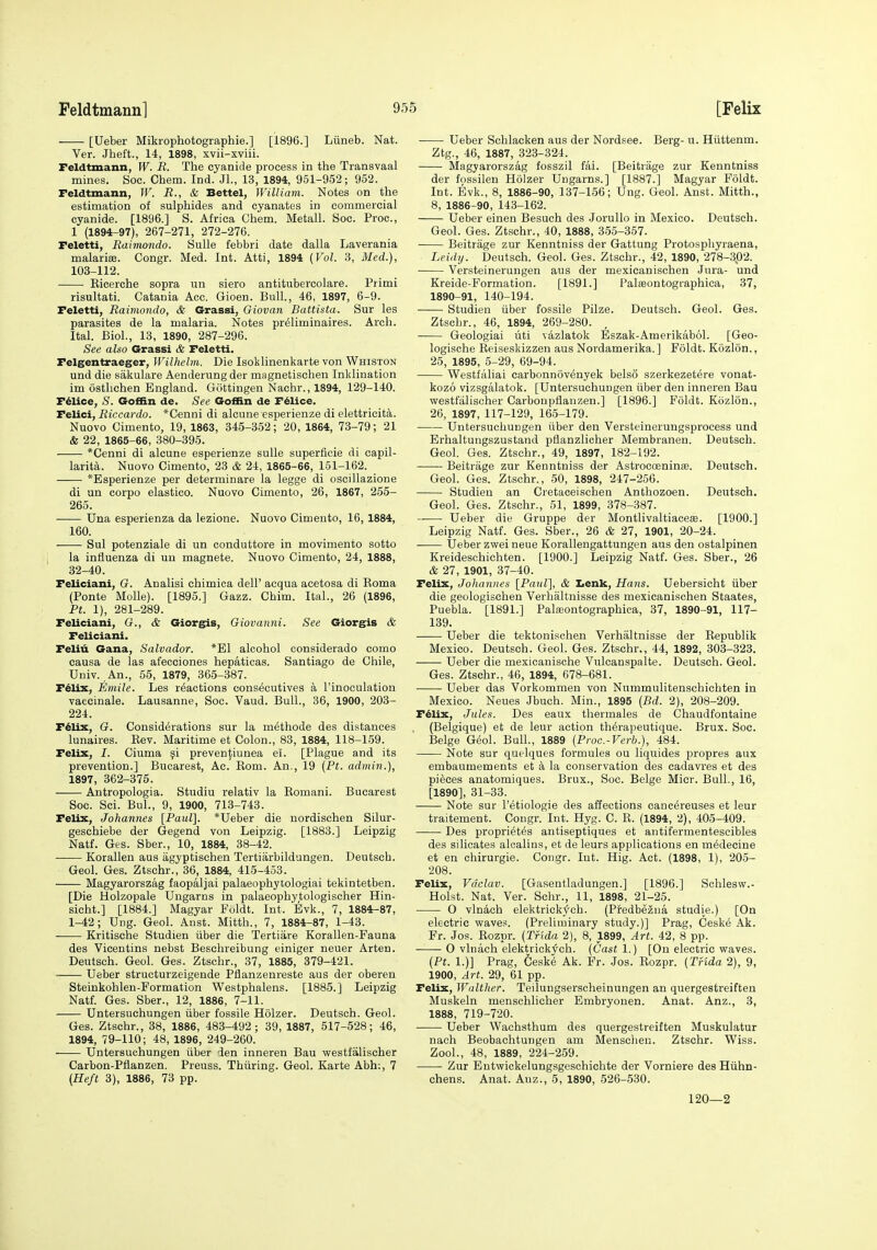 [Ueber Mikrophotographie.] [1896.] Liineb. Nat. Ver. Jheft., 14, 1898, xvii-sviii. Feldtmann, W. R. The cyanide process in the Transvaal mines. Soc. Chem. Ind. Jl., 13, 1894, 951-952; 952. Feldtmann, IF. R., & Bettel, William. Notes on the estimation of sulphides and cyanates in commercial cyanide. [1896.] S. Africa Chem. Metall. Soc. Proc, 1 (1894-97), 267-271, 272-276. Feletti, Eaimondo. Sulle febbri date dalla Laverania malarias. Congr. Med. Int. Atti, 1894 (Vol. 3, Med.), 103-112. Eicerche sopra un siero antitubercolare. Primi risultati. Catania Acc. Gioen. Bull., 46, 1897, 6-9. Feletti, Raimondo, & Grassi, Oiovan Battista. Sur les parasites de la malaria. Notes pr^liminaires. Arch. Ital. Biol., 13, 1890, 287-296. See also Grassi & Feletti. Felgentraeger, Wilhelm. Die Isotlinenkarte von Whiston und die sakulare Aenderung der magnetischen Inklination im ostlichen England. Gottingen Nachr., 1894, 129-140. Fdlice, <S^. Goffin de. See Goffin de Fdlice. Felici, Riccardo. *Cenni di alcune esperienze di elettricita. Nuovo Cimento, 19, 1863, 345-352; 20, 1864, 73-79; 21 & 22, 1865-66, 380-395. *Cenni di alcune esperienze sulle superficie di capil- larity. Nuovo Cimento, 23 & 24, 1865-66, 151-162. *Esperienze per determinare la legge di oscillazione di un corpo elastico. Nuovo Cimento, 26, 1867, 255- 265. Una esperienza da lezione. Nuovo Cimento, 16, 1884, 160. Sul potenziale di un conduttore in movimento sotto la influenza di un magnete. Nuovo Cimento, 24, 1888, 32-40. Feliciani, G. Analisi chimica dell' acqua acetosa di Koma (Ponte Molle). [1895.] Gazz. Chim. Ital., 26 (1896, Ft. 1), 281-289. Feliciani, G., & Giorgis, Giovanni. See Giorgis & Feliciani, Feliii Gana, Salvador. *E1 alcohol eonsiderado como causa de las afecciones hepaticas. Santiago de Chile, Univ. An., 55, 1879, 365-387. F^lix, Emile. Les reactions cons^cutives a I'inoculation vaccinale. Lausanne, Soc. Vaud. Bull., 36, 1900, 203- 224. F^Ux, G. Considerations sur la methode des distances lunaires. Kev. Maritime et Colon., 83, 1884, 118-159. Felix, I. Ciuma ^i preven|iiunea ei. [Plague and its prevention.] Bucarest, Ac. Kom. An., 19 (Pt. admin.), 1897, 362-375. Antropologia. Studiu relativ la Eomani. Bucarest Soc. Sci. Bui., 9, 1900, 713-743. Felix, Johannes [Paul]. *Ueber die nordischen Silur- geschiebe der Gegend von Leipzig. [1883.] Leipzig Natf. Ges. Sber., 10, 1884, 38-42. Korallen aus agyptischen Tertiarbildungen. Deutsch. Geol. Ges. Ztschr., 36, 1884, 415-453. Magyarorszag faopaljai palaeophytologiai tekintetben. [Die Holzopale Ungarns in palaeophytologischer Hin- sicht.] [1884.] Magyar Foldt. Int. Evk., 7, 1884-87, 1-42; Ung. Geol. Anst. Mitth., 7, 1884-87, 1-43. Kritische Studien iiber die Tertiare Korallen-Fauna des Vicentins nebst Besclireibung einiger neuer Arten. Deutsch. Geol. Ges. Ztschr., 37, 1885, 379-421. Ueber structurzeigende Pfianzenreste aus der oberen Steinkohlen-Formation Westphalens. [1885.] Leipzig Natf. Ges. Sber., 12, 1886, 7-11. Untersuchungen iiber fossile Holzer. Deutsch. Geol. Ges. Ztschr., 38, 1886, 483-492; 39, 1887, 517-528; 46, 1894, 79-110; 48, 1896, 249-260. Untersuchungen iiber den inneren Bau westfalischer Carbon-Pfianzen. Preuss. Thiiring. Geol. Karte Abh:, 7 (Heft 3), 1886, 73 pp. Ueber Schlacken aus der Nordsee. Berg- u. Hiittenm. Ztg., 46, 1887, 323-324. Magyarorszag fosszil fai. [Beitrage zur Kenntniss der fossilen Holzer Ungarns.] [1887.] Magyar Foldt. Int. Evk., 8, 1886-90, 137-156; Ung. Geol. Anst. Mitth., 8, 1886-90, 143-162. Ueber einen Besuch des JoruUo in Mexico. Deutsch. Geol. Ges. Ztschr., 40, 1888, 355-357. Beitrage zur Kenntniss der Gattung Protosphyraena, Leidy. Deutsch. Geol. Ges. Ztschr., 42, 1890, 278-302. Versteinerungen aus der mexicanischen Jura- und Kreide-Formation. [1891.] Palfeontographioa, 37, 1890-91, 140-194. Studien iiber fossile Pilze. Deutsch. Geol. Ges. Ztschr., 46, 1894, 269-280. Geologiai iiti vazlatok Eszak-Amerikabol. [Geo- logische Reiseskizzen aus Nordamerika. ] Foldt. Kozlon., 25, 1895, 5-29, 69-94. Westfiiliai carbonnovenyek bels8 szerkezetere vonat- kozo vizsgalatok. [Untersuchungen iiber den inneren Bau vpestfalischer Carbonpfiauzen.] [1896.] Foldt. Kozlon., 20, 1897, 117-129, 165-179. Untersuchungen iiber den Versteinerungsprocess und Erhaltungszustand pflanzlicher Membranen. Deutsch. Geol. Ges. Ztschr., 49, 1897, 182-192. Beitrage zur Kenntniss der Astroeoeninfe. Deutsch. Geol. Ges. Ztschr., 50, 1898, 247-256. Studien an Cretaceischen Anthozoen. Deutsch. Geol. Ges. Ztschr., 51, 1899, 378-387. Ueber die Gruppe der Montlivaltiacese. [1900.] Leipzig Natf. Ges. Sber., 26 & 27, 1901, 20-24. . Ueber zwei neue Korallengattungen aus den ostalpinen Kreideschichten. [1900.] Leipzig Natf. Ges. Sber., 26 & 27, 1901, 37-40. Felix, Johannes [PauZ], & Iienk, Hans. Uebersicht iiber die geologischen Verhaltnisse des mexicanischen Staates, Puebla. [1891.] Palajontographica, 37, 1890-91, 117- 139. Ueber die tektonischen Verhaltnisse der Republik Mexico. Deutsch. Geol. Ges. Ztschr., 44, 1892, 303-323. Ueber die mexicanische Vulcanspalte. Deutsch. Geol. Ges. Ztschr., 46, 1894, 678-681. ■ Ueber das Vorkommen von Nummulitenschichten in Mexico. Neues Jbuch. Min., 1895 {Bd. 2), 208-209. F^lix, Jules. Des eaux thermales de Chaudfontaine (Belgique) et de leur action th^rapeutique. Brux. Soc. Beige Geol. Bull., 1889 (Proc.-Verb.), 484. Note sur quelques formules ou liquides propres aux embaumements et k la conservation des cadavres et des pieces anatomiques. Brux., Soc. Beige Micr. Bull., 16, [1890], 31-33. Note sur I'etiologie des affections oanc^reuses et leur traitement. Congr. Int. Hyg. C. R. (1894, 2), 405-409. Des propri^tes antiseptiques et antifermentescibles des silicates alcalins, et de leurs applications en m^decine et en chirurgie. Congr. Int. Hig. Act. (1898, 1), 205- •208. Felix, Vaclav. [Gasentladungen.] [1896.] Schlesw.- Holst. Nat. Ver. Schr., 11, 1898, 21-25. O vln4ch elektrickych. (Predbe2na studie.) [On electric waves. (Preliminary study.)] Prag, Ceske Ak. Fr. Jos. Rozpr. (Tfida 2), 8, 1899, Art. 42, 8 pp. O vluach elektrickj^ch. (Cast 1.) [On electric v^aves. (Pt. 1.)] Prag, Ceske Ak. Fr. .los. Rozpr. (Tnda 2), 9, 1900, Art. 29, 61 pp. Felix, Walther. Teilungserscheinungen an quergestreiften Muskeln menschlicher Embryouen. Anat. Anz., 3, 1888, 719-720. Ueber Wachsthum des quergestreiften Muskulatur nach Beobachtungen am Menscheu. Ztschr. Wiss. Zool., 48, 1889, 224-259. Zur Entwickelungsgeschichte der Vorniere des Hiihn- chens. Anat. Anz., 5, 1890, -526-530. 120—2