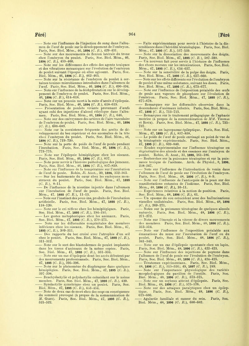 Note sur I'influence de rinjection de sang dans I'albu- men de I'oeuf de poule sur le developpement de I'embryon. Paris, Soc. Biol. Mem., 46, 1894 (C. B.), 429-431. Note sur des mouvements de flexion laterals du tronc chez I'embryon du poulet. Paris, Soc. Biol. Mem., 46, 1894 (C. R.), 459-460. • Note sur les diSerences des effets des agents toxiques et des vibrations m^caniques sur revolution de Tembryon de poulet suivant I'epoque ou elles agissent. Paris, Soc. Biol. M6m., 46, 1894 (C. R.), 462-465. Note sur la resistance de I'embryon de poulet a cer- taines toxines microbiennes introduites dans I'albumen de I'ceuf. Paris, Soc. Biol. M6m., 46, 1894 (C. R.), 490-494. Note sur I'influence de la deshydratation sur le develop- pement de Tembryon de poulet. Paris, Soc. Biol. Mem., 46, 1894 (C. R ), 614-618. Note sur un poussin morta la suite d'acc^s d'epilepsie. Paris, Soc. Biol. Mem., 46, 1894 (C. R.), 618-619. Presentation de poulets vivants provenant d'cEufs ayant subi des injections d'alcool ethylique dans I'albu- men. Paris, Soc. Biol. Mem., 46, 1894 (C. R.), 646. Note sur des an^vrysmes des arteres de I'aire vasculaire de I'embryon de poulet. Paris, Soc. Biol. Mem., 4G, 1894 (C R.), 688-689. Note sur la coexistence fr^quente des arrets de de- veloppement du bee sup^rieur et des anomalies de la tete chez I'embryon du poulet. Paris, Soc. Biol. M6m., 46, 1894 (C. R.), 719-720. Note sur la perte de poids de I'oeuf de poule pendant I'incubation. Paris, Soc. Biol. M6m., 46, 1894 (C. R.), 773-775. Note sur I'^pilepsie h6mipl6gique chez les oiseaux. Paris, Soc. Biol. Mem., 46, 1894 (C. R.), 837. Note pour servir a I'histoire pathologique des jumeaux. Paris, Soc. Biol. Mem., 46, 1894 (C. -R.), 837-839. Note sur I'intiueuce de la temperature sur I'mcubation de I'ceuf de poule. Kobiu, Jl. Anat., 30, 1894, 352-365. Sur les battements du coeur chez les embryoiis mon- strueux du poulet. Paris, Soc. Biol. Mem., 47, 1895 (C. R.), 8-11. De I'influence de la nicotine injectee dans I'albumen sur I'incubation de I'oeuf de poule. Paris, Soc. Biol. Mem., 47. 1895 {C. R.), 11-13. Note sur I'instinct des pous^ins, produits de I'incubation artificielle. Paris, Soc. Biol. Mem., 47, 1895 (C. R.), 118-120. Note sur le cri reflexe chez les h^mipl^giques. Paris, Soc. Biol. Mem., 47, 1895 (C. R.), 194-195. Les gestes metaphoriques chez les animaux. Paris, Soc. Biol. Mem., 47, 1895 (C. R.), 270-271. Note sur les difformites congenitales des membres inferieurs chez les oiseaux. Paris, Soc. Biol. Mem., 47, 1895 (C. R.), 309-311. Des rapports du bee croise avec I'atrophie d'un oeil chez le poulet. Paris, Soc. Biol. Mem., 47, 1895 (0. R.), 311-312. Note sur le sort des blastodermes de poulet implant^s dans les tissus d'animaux de la meme espece. Paris, Soc. Biol. Mem., 47, 1895 (C. R.), 331-334. Note sur un cas d'epilepsie dont les acces debutent par des mouvements professionnels. Paris, Soc. Biol. M6m., 47, 1895 (C. R.), 395-396. ■ Note sur le phenomene du diaphragme dans quelques hemiplegies. Paris, Soc. Biol. Mem., 47, 1895 (C. R.), 397-398. Brachydactylie et polydactylie coincidant sur le meme membre. Pans, Soc. Biol. Mem., 47, 1895 (C. R.), 420. Syndactylie symetrique chez un poulet. Paris, Soc. Biol. M^m., 47, 1895 (C. R.), 453-454. Note de deux cas demort chez des coqs en consequence du sommeil provoqu^ [k propos de la communication de M. Gley). Paris, Soc. Biol. M^m., 47, 1895 (C. R.), 521-522. Paits experimentaux pour servir a I'histoire de la dis- semblance dans rher^dite teratologique. Paris, Soc. Biol. Mem., 47, 1895 (C. R.), 537-539. Note sur la dissociation des mouvements des doigts. Paris, Soc. Biol. Mem., 47, 1895 (C. R.), 587-590. Un nouveau fait pour servir a I'histoire de I'influence des chocs moraux sur les intoxications. Paris, Soc. Biol. Mem., 47, 1895 (C. R.), 654-657. Note sur la sensibility de la pulpe des doigts. Paris, Soc. Biol. M^m., 47, 1895 (C. R.), 657-660. Note sur les effets differents sur I'evolution de I'embryon de poulet d'une meme substance, suivant les doses. Paris, Soc. Biol. Mem., 47, 1895 (C. R.), 673-677. Note sur I'influence de I'exposition pr^alable des oeufs de poule aux vapeurs de phosphors sur revolution de I'embryon. Paris, Soc. Biol. Mem., 47, 1895 (C. R.), 677-678. Remarques sur les difformites observees dans la descendance d'animaux infect^s. Paris, Soc. Biol. M^m., 47, 1895 (C. R.), 713-715. Eemarques sur le traitement p^dagogique de I'aphasie motrice (k propos de la communication de MM. Thomas et RoDx). Paris, Soc. Biol. Mem., 47, 1895 (C. R.), 735- 737. Note sur un lagospasme epileptique. Paris, Soc. Biol. Mem., 47, 1895 (C. R.), 837-838. Le poids de I'oeuf de poule envisage au point de vue de la teratogenic experimentale. Paris, Soc. Biol. Mem., 47, 1895 (C. R.), 839-840. Etudes experimentales sur I'influence teratogene ou degenerative des alcools et des essences sur I'embryon de poulet. Eobin, Jl. Anat., 31, 1895, 161-186. Eecherches sur la puissance teratogene et sur la puis- sance toxique de I'acetone. Arch, de Physiol., 8, 1896, 238-247. Note sur I'influence de I'introduction de venin dans I'albumen de I'oeuf de poule sur revolution de I'embryon. Paris, Soc. Biol. Mem., 48, 1896 {C. R.), 8-9. Note sur I'influence de I'antisepsie de la peau sur des manifestations cutanees de I'iodisme. Paris, Soc. Biol. Mem., 48, 1896 (C. R.), 10-11. Experiences relatives a la notion de position. Paris, Soc. Biol. Mem., 48, 1896 (C. R.), 61. Un spasme du con coincident avec des hallucinations visuelles unilaterales. Paris, Soc. Biol. Mem., 48, 1896 (C. R.), 269-271. Notes sur la puissance teratogene de quelques alcools naturels. Paris, Soc. Biol. Mem., 48, 1896 (C. R.), 271-272. Note sur I'energie et la vitesse de divers mouvements des membres. Paris, Soc. Biol. Mem., 48, 1896 {C. R.), 313-314. Note sur I'influence de I'exposition prealable aux emanations du muse sur I'incubation de I'oeuf ou du poulet. Paris, Soc. Biol. Mem., 48, 1896 (C. R.), 341-343. Note sur un cas d'epilepsie spontanee chez un lapin. Paris, Soc. Biol. Mem., 48, 1896 (C. R.), 422-423. Note sur I'influence des injections de peptone dans I'albumen de I'oeuf de poule sur revolution de I'embryon. Paris, Soc. Biol. Mem., 48, 1896 (C. R.), 424-425. Teratomes experimentaux. Paris, Soc. Biol. Mem., 48, 1896 (C. R.), 515-516; 49, 1897 (C. R.), 249. Note sur I'importance physiologique des varietes morphologiques du pavilion de I'oreille. Paris, Soc. Biol. Mem., 48, 1896 (C. R.), 573-575. Note sur un corbeau atteint d'epilepsie. Paris, Soc. Biol. Mem., 48, 1896 [C. R.), 575-576. Note sur des attaques paralytiques chez un epilep- tique. Paris, Soc. Biol. Mem., 48, 1896 (C. R.), 679-680. Agalactie familiale et cancer du sein. Paris, Soc, Biol. Mem., 48, 1896 (C. R.), 680-682.