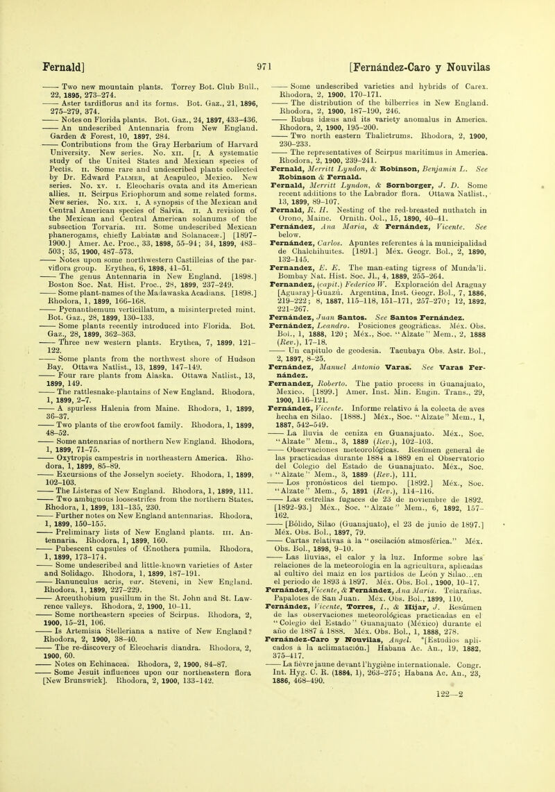 Two new mountain plants. Torrey Bot. Club Bull., 22, 1895, 273-274. Aster tardiflorus and its forms. Bot. Gaz., 21, 1896, 275-279, 374. Notes on Florida plants. Bot. Gaz., 24, 1897, 433-436. An undescribed Antennaria from New England. Garden & Forest, 10, 1897, 284. Contributions from the Gray Herbarium of Harvard University. New series. No. xii. [i. A systematic study of the United States and Mexican species of Pectis. II. Some rare and undescribed plants collected by Dr. Edward Palmer, at Acapuleo, Mexico. New series. No. xv. i. Eleocharis ovata and its American allies. II. Scirpus Eriophorum and some related forms. New series. No. xix. i. A synopsis of the Mexican and Central American species of Salvia, ii. A revision of the Mexican and Central American solanums of the subsection Torvaria. iii. Some undescribed Mexican phanerogams, chiefly Labiates and Solanacete.] [1897- 1900.J Amer. Ac. Proc, 33, 1898, 55-94; 34, 1899, 483- 503; 35, 1900, 487-573. Notes upon some northwestern Castilleias of the par- viflora group. Erythea, 6, 1898, 41-51. The genus Antennaria in New England. [1898.] Boston Sec. Nat. Hist. Proc, 28, 1899, 237-249. Some plant-names of the Madawaska Acadians. [1898.] Ehodora, 1, 1899, 166-168. Pycnauthemum verticillatum, a misinterpreted mint. Bot. Gaz., 28, 1899, 130-133. Some plants recently introduced into Florida. Bot. Gaz^ 28, 1899, 362-363. Three new western plants. Erythea, 7, 1899, 121- 122. Some plants from the northwest shore of Hudson Bay. Ottawa Natlist., 13, 1899, 147-149. Four rare plants from Alaska. Ottawa Natlist., 13, 1899, 149. The rattlesnake-plantains of New England. Rhodora, 1, 1899, 2-7. A spurless Halenia from Maine. Rhodora, 1, 1899, 36-37. Two plants of the crowfoot family. Rhodora, 1, 1899, 48-52. Some antennarias of northern New England. Rhodora, 1, 1899, 71-75. Oxytropis campestris in northeastern America. Rho- dora, 1, 1899, 85-89. Excursions of the Josselyn society. Rhodora, 1, 1899, 102-103. The Listeras of New England. Ehodora, 1, 1899, 111. Two ambiguous loosestrifes from the northern States. Rhodora, 1, 1899, 131-135, 230. Further notes on New England antennarias. Rhodora, 1, 1899, 150-155. Preliminary lists of New England plants, ni. An- tennaria. Rhodora, 1, 1899, 160. Pubescent capsules of CEnothera pumila. Rhodora, 1, 1899, 173-174. Some undescribed and little-known varieties of Aster and Solidago. Rhodora, 1, 1899, 187-191. Ranunculus acris, var. Steveni, in New England. Rhodora, 1, 1899, 227-229. Arceuthobium pusillum in the St. John and St. Law- rence valleys. Rhodora, 2, 1900, 10-11. Some northeastern species of Scirpus. Rhodora, 2, 1900, 15-21, 106. Is Artemisia Stelleriana a native of New England? Rhodora, 2, 1900, 38-40. The re-discovery of Eleocharis diandra. Rhodora, 2, 1900, 60. Notes on Echinacea. Rhodora, 2, 1900, 84-87. Some Jesuit influences upon our northeastern flora [New Brunswick]. Rhodora, 2, 1900, 133-142. Some undescribed varieties and hybrids of Carex. Rhodora, 2, 1900, 170-171. The distribution of the bilberries in New England. Rhodora, 2, 1900, 187-190, 246. Rubus idaeus and its variety anomalus in America. Rhodora, 2, 1900, 195-200. Two north eastern Thalictrums. Rhodora, 2, 1900, 230-233. The representatives of Scirpus maritimus in America. Rhodora, 2, 1900, 239-241. Fernald, Merritt Lyndon, & Robinson, Benjamin L. See Robinson & Fernald. Fernald, Merritt Lyndon, & Sornborger, J. D. Some recent additions to the Labrador flora. Ottawa Natlist., 13, 1899, 89-107. Fernald, R. H. Nesting of the red-breasted nuthatch in Orono, Maine. Ornith. OoL, 15, 1890, 40-41. Fernandez, Ana Maria, & Ferndndez, Vicente. See below. Fernandez, Carlos. Apuntes referentes a la municipalidad de Chalchihuites. [1891.] Mex. Geogr. Bol., 2, 1890, 132-145. Fernandez, E. E. The man-eating tigress of Munda'li. Bombay Nat. Hist. Soc. Jl., 4, 1889, 265-264. Fernandez, (capit.) Federico W. Exploraci6n del Araguay [Aguaray]-Guazu. Argentina, Inst. Geogr. Bol., 7, 1886, 219-222; 8, 1887, 115-118, 151-171, 257-270; 12, 1892, 221-267. Fernandez, Juan Santos. See Santos Ferndndez. Fernandez, Leandro. Posiciones geograticas. Mex. Obs. Bol., 1, 1888, 120; Mex., Soc. Alzate Mem., 2, 1888 {Rev.), 17-18. Un capitulo de geodesia. Tacubaya Obs. Astr. Bol., 2, 1897, 8-25. Fernandez, Manuel Antonio Varas. See Varas Fer- nandez. Fernandez, Roberto. The patio process in Guanajuato, Mexico. [1899.] Amer. Inst. Min. Engm. Trans., 29, 1900, 116-121. Fernandez, Vicente. Informe relativo a la eolecta de aves hecha en Silao. [1888.] M6x., Soc. Alzate Mem., 1, 1887, 542-549. La lluvia de ceniza en Guanajuato. Mex., Soc. Alzate Mem., 3, 1889 [Rev.), 102-103. Observaciones meteorologicas. Resiimen general de las practicadas durante 188-1 a 1889 en el Observatorio del Colegio del Estado de Guanajuato. Mex., Soc. Alzate Mem., 3, 1889 {Rev.), 111. Los pronosticos del tiempo. [1892.] Mex., Soc. Alzate Mem., 5, 1891 {Rev.), 114-116. Las estrellas fugaces de 23 de noviembre de 1892. [1892-93.] Mex., Soc. Alzate Mem., 6, 1892, 157- 162. [Bolido, Silao (Guanajuato), el 23 de juuio de 1897.] Mex. Obs. Bol., 1897, 79. Cartas relativas a la  oscilacion atmosferica. Mex. Obs. Bol., 1898, 9-10. Las lluvias, el calor y la luz. Informe sobre las relaciones de la meteorologia en la agricultura, aplicadas al cultivo del maiz en los partidos de Leon y Silao...en el periodo de 1893 a 1897. Mex. Obs. Bol , 1900, 10-17. Femindez,Ficenfe, & Ferndndez, ^na Maria. Telaranas. Papalotes de San Juan. Mex. Obs. Bol., 1899, 110. Ferndndez, ]'icente, Torres, 1., &, izijar, J. Resumen de las observaciones meteoroidgicas practicadas en el Colegio del Estado Guanajuato (Mexico) durante el auo de 1887 a 1888. Mex. Obs. Bol., 1, 1888, 278. Ferndndez-Caro y Nouvilas, Angel. *[Estudios apli- cados a la aclimatacidn.] Habana Ac. An., 19, 1882, 375-417. La tievre jaune devant I'hygi^ne Internationale. Congr. Int. Hyg. C. R. (1884, 1), 263-275; Habana Ac. An., 23, 1886, 468-490. 122—2