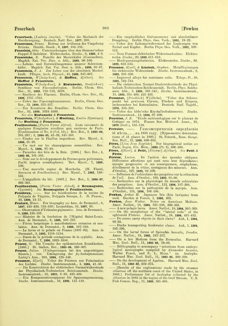 Feuerbach, [Ludiciij Anscbii]. *Ueber die Mechaiiik der Herzbewegung. Deutsch. Natf. Ber., 1877, 238. Feuereisen, Bruno. Beitrag zur Avifauna der Umgebung Briinns. Omith. Jbuch., 8, 1897, 184-195. Feuerlein, Otto. Untersuchungen iiber den Siemens'schen Doppel-T-Induktor. Elektiotechn. Ztschr., 6, 1885, 4-9. Feuerstake, R. Familie der Marienkafer (Coccinellen). Magdeb. Nat. Ver. Jber. u. Abh., 1889, 96-100. Lebens- und Entwicklungsweise unserer Schwimm- kiifer. Magdeb. Nat. Ver. Jber. u. Abb., 1890, 63-67. Feuerstein, F. A. Zur Lebre von der absoluten Muskel- kraft. Pfliiger, Arch. Physiol., 43, 1888, 347-367. Feuerstein, W[ladij>iiaw], & Ileffter, A[rthur]. See Heffter & Feuerstein. Feuerstein, W[li((hjfiaw], & Kostanecki, Stan[isiaw}. Synthase von Flavouderivaten. Berlin, Chem. Ges. Bar., 31, 1898, 710-719, 3678. Synthese des Flavons. Berlin, Chem. Ges. Ber., 31, 1898, 1767-1762. Ueber das Piperonalcumaranon. Berlin, Chem. Ges. Ber., 32, 1899, 315-317. ■ Zur Kenntuiss des Brasilins. Berlin, Chem. Ges. . Bar., 32, 1899, 1024-1030. See alao Kostanecki & Feuerstein. Feuerstein, W[lndi/siaw], & Noelting, Eniilio Dlomingo]. See Noelting & Feuerstein. Feuilleaubois, [Pierre Victor Alfred]. Lista raisonuee de quelques Fonginees recoltees aux environs de Paris. [Continuation of No. 2 (Vol. 12).] Kev. Bot., 2, 1883-84, 281-287 ; 3, 1884-85, 45-59, 145-163. Etudes sur le Phallus impudicus. Kev. Mycol., 6, 1884, 21-26. Un mot sur les champignons comestibles. Eev. Mycol., 6, 1884, 97-99. Parasites des bles de la Brie. [1885.] Kev. Bot., 4, 1885-86, 181-185. Note sur le developpement du Peronospora pulveracea, Fuckl. (espece conidiophore). Eev. Mycol.. 7, 1885, 150. Une nouvelle espfece de Morchella. (M. Finoti, Sarrazin at Feuilleaubois.) Rev. Mycol., 7, 1885, 150- 151. -—-L'anguillule du ble. [1887.] Rev. Bot., 5, 1886-87, 295-301. Feuilleaubois, [Pierre Victor Alfred], & Boumegu^re, C[asiniir]. See Bounxegufere & Feuilleaubois. Feuilloux, . Sur les falsifications de la racine du Polygala de Virginie, Polygala Senega, L. Jl. Pharm., 22, 1890, 12-15. Feulard, Henri. For biography see Ann. de Dermatol., 8, 1897, 449-450, 532-539; Leopoldina, 33, 1897, 95. Observation d'Urticaire pigmentee. Ann. de Dermatol., 6,1885,155-157. Histoire de la fondation de I'Hopital Saint-Louis. Ann. de Dermatol., 6, 1885, 697-707. Fievre herpetique a manifestations cutanees et ocu- laires. Ann. de Dermatol., 9, 1888, 167-169. Le favus et la pelade en France (1887-92). Ann. de Dermatol., 3, 1892, 1118-1134. Duree de la periode contagieuse de la syphilis. Ann. de Dermatol., 7, 1896, 1025-1048. Feurer, G. Die Ursache der epidemischen Krankheiten. [1885.] St. Gallen, Ber., 1883-84, 280-307. Feurer, Julius. [Umlagerungen bei den ungesattigten Sauren.] viii. Umlagerung der (37-Isoheptensaure. Liebig's Ann., 283, 1894, 129-148. Feussner, K[arl]. Ueber die Prismen zur Polarisation des Lichtes. Ztschr. Instrumentenk., 4, 1884, 41-50. Die Konstruktion der elektrischen Normalwiderstande der Physikalisch-Technischen Reichsanstalt. Ztschr. Instrumentenk., 10, 18P0, 6-10, 425-428. Ein Kompensationsapparat fur Spannungsmessung. Ztschr. Instrumentenk., 10, 1890, 113-119. Ein empfindliches Galvanometer mit abnehmbarer Diimpfung. Berlin Phys. Ges. Verb., 1891, 19-22. Ueber den Leitungswiderstand der Legirungen von Nickel und Kupfer. Berlin Phys. Ges. Verb., 1891, 109- 113. Neue Formen elektrisoher Widerstandssatze. Elektro- techn. Ztschr., 20,1899, 611-613. Hochspannungsbatterien. Elektrotechn. Ztschr., 20, 1899, 632-634. Feussner, K[arl], & Ijindeck, Stcphan. Metalllegirungen iur elektrische Widerstande. Ztschr. Instrumentenk., 9, 1889, 233-236. Improved alloys for resistance coils. Telegr. JL, 28, 1891, 742-743. Die elektrischen Normal-Drahtwiderstiinde der Physi- kalisch-Technischen Reioh?anstalt. Berlin, Phys. Keichs- anst. Abb., 2, 1895, 501-541; Ztschr. Instrumentenk., 15, 1895, 394-400, 425-433. Feussner, [Friedrich^ W^illiehn]. *Ueber den Schwer- punkt bei gewissen Curven, Fliiohen und K5rpern, insbesondere bei Kettenlinien. Deutsch. Natf. Tagebl., 1878, 233-235. Ueber das Abbe'sche Krystallrefraktometer. Ztschr. Instrumentenk., 14, 1894, 87-100. Feuvrier, J. B. *Etude meteorologique sur le plateau de Cettigne en 1874. France Soc. Meteorol. Annu., 23, 1875 (Bidl.), 155-159. Fevraiev, . riincoMexpii'iecKm oiipejtijieHiK 41 M'l;cTa B'Jj 1893 rO]i;y. [Hypsometric determina- tions of 41 places in 1893.] St. Petersb., Russ. Geogr. Soc. Bull., 31, 1895, 630-631. Ffevre, [Leon Jean Bnptistc]. For biographical notice see Paris, Ingen. Civ. Mem., 1884 (Pt. 1), 506-509. Ffevre, A[lhert], & Petit, [Etienne] A[rthur]. See Petit & F6vre. Fevrier, Lucien. De Taction des muscles obliques. Differentes affections qui sont sous leur dependance: myopie progressive et ses consequences, staphylome, decollement de la retine, nystagmus des mineurs. Ann. d'Oculist., 107, 1892, 92-109. Influence de I'orbiculaire des paupieres sur la refraction de I'cEil. Ann. d'Oculist., 109, 1893, 81-90. Recherches sur la physiologic du muscle orbiculaire des paupieres. Ann. d'Oculist., 112, 1894, 197-204. Recherches sur la pathogenic de la myopie. Ann. d'Oculist., 116, 1896, 166-186. Fewkes, Arthur H. Japanese Iris (Iris lasvigata) from seed. Garden & Forest, 1, 1888, 402. Fewkes, Jesse Walter. Notes on American Meduste. Amer. Nathst., 18, 1884, 195-198, 300-305. A new pelagic larva. Amer. Natlist., 18,1884, 305-309. On the morphology of the lateral rods of the ophiuroid Pluteus. Amer. Natlist., 18, 1884, 431-432. Do crows carry objects in their claws? Auk, 1, 1884, 92-93. Ducks transporting freshwater clams. Auk, 1, 1884, 195-196. On the larval forms of Spirorbis boraalis, Dauditi. Amer. Natlist., 19, 1885, 247-257. On a few Medusse from the Bermudas. Harvard Mus. Zool. Bull., 11, 1883-85, 79-90. Bibliography to accompany selections from embryo- logical monographs compiled by Alexander Agassiz, Walter Faxon, and E. L. Mark. hi. Acalephs. Harvard Mus. Zool. Bull., 11, 1883-85, 209-238. On the development of Agalma. Harvard Mus. Zool. Bull., 11, 1883-85, 232-275. [Results of the explorations made by the steamer Albatross off the northern coast of the United States, in 1883.] Preliminary list of Acalephee collected by the Albatross in 1883 in the region of the Gulf Sti-eam. U. S. Fish Comm. Rep., 11, 1885, 595-601.