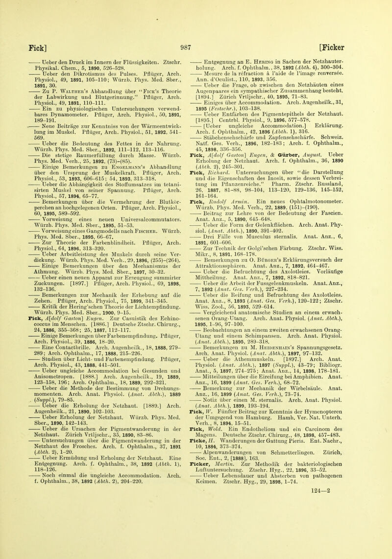 Ueber den Druck im Innern der Fliissigkeiten. Ztschr. Physikal. Chem., 5, 1890, 526-528. Ueber den Dikrotismus des Pulses. Pfliiger, Arch. Physiol., 49, 1891, 105-110; Wiirzb. Phys. Med. Sber., 1891, 30. Zu P. Walther's Abhandlung iiber Fick's Theorie der Labwirkung und Blutgerinnung. Pfltiger, Arch. Physiol., 49, 1891, 110-111. Ein zu physiologischen Untersuchungen verwend- bares Dynamometer. Pfliiger, Arch. Physiol., 50, 1891, 189-191. Neue Beitrage zur Kenntniss von der Warmeentwick- lung im Muskel. Pfliiger, Arch. Physiol., 51, 1892, 541- 669. Ueber die Bedeutung des Fettes in der Nahrung. Wiirzb. Phys. Med. Sber., 1892, 111-112, 11.3-116. Die stetige Kaumerfiillung durch Masse. Wiirzb. Phys. Med. Verh., 25, 1892, (73)-(85). Einige Bemerkungen zu Engelmann's Abhandlung iiber den Ursprung der Muskelkraft. Pfliiger, Arch. Physiol., 53, 1893, 606-615; 54, 1893, 313-318. Ueber die Abhangigkeit des Stofiumsatzes im tetani- sirten Muskel von seiner Spannung. Pfliiger, Arch. Physiol., 57, 1894, 65-77. Bemerkungen iiber die Vermehrung der Blutkiir- perchen an hochgelegenen Orten. Pfliiger, Arch. Physiol., 60, 1895, 589-592. Vorweisung eines neuen Universalcommutators. Wiirzb. Phys. Med. Sber., 1895, 51-53. Vorweisung eines Gangmodells nach Fischeb. Wiirzb. Phys. Med. Sber., 1895, 66-67. Zur Theorie der Farbenblindheit. Pfliiger, Arch. Physiol., 64, 1896, 318-320. ■ ■ Ueber Arbeitleistung des Muskels durch seine Ver- dickung. Wiirzb. Phys. Med. Verh., 29,1896, (255)-(264). Einige Bemerkungen iiber den Mechanismus der Athmung. Wiirzb. Phys. Med. Sber., 1897, 30-32. Ueber einen neuen Apparat zur Erzeugung summirter Zuckungen. [1897.] Pfliiger, Arch. Physiol., 69, 1898, 132-136. Bemerkungen zur Mechanik der Erhebung auf die Zehen. Pfliiger, Arch. Physiol., 75, 1899, 341-345. Kritik der Hering'schen Theorie der Lichtempfindung. Wiirzb. Phys. Med. Sber., 1900, 9-15. Fick, A[dolf Gaston] Eugen. Zur Casiiistik des Echino- coccus im Menschen. [1886.] Deutsche Ztschr. Chirurg., 24, 1886, 355-368; 25, 1887, 112-117. Einige Bemerkungen iiber Farbenempfindung. Pfltiger, Arch. Physiol., 39, 1886, 18-20. Eine Contactbrille. Arch. Augenheilk., 18,1888, 279- 289; Arch. Ophthalm., 17, 1888, 215-226. Studien iiber Licht- und Farbenempfindung. Pfliiger, Arch. Physiol., 43, 1888, 441-501. Ueber ungleiche Accommodation bei Gesunden und Anisometropen. [1888.] Arch. Augenheilk., 19, 1889, 123-158, 196; Arch. Ophthalm., 18, 1889, 292-321. Ueber die Methode der Bestimmung von Drehungs- momenten. Arch. Anat. Physiol. (Anat. Abth.), 1889 . (SuppL), 79-85. Ueber die Erholung der Netzhaut. [1889.] Arch. Augenheilk., 21, 1890, 102-103. Ueber Erholung der Netzhaut. Wiirzb. Phys. Med. Sber., 1890, 142-143. Ueber die Ursachen der Pigmentwanderung in der Netzhaut. Ziirieh Vrtljschr., 35, 1890, 83-86. Untersuchungen iiber die Pigmentwanderung in der Netzhaut des Frosches. Arch. f. Ophthalm., 37, 1891 (Ahth. 2), 1-20. Ueber Ermiidung und Erholung der Netzhaut. Eine Entgegnung. Arch. f. Ophthalm., 38, 1892 [Abth. 1), 118-126. • Noch einmal die ungleiche Accommodation. Arch. f. Ophthalm., 38, 1892 (Abth. 2), 204-220. Entgegnung an E. Hering in Sachen der Netzhauter- holung. Arch. f. Ophthalm., 38,1892 {Abth. 4), 300-804. Mesure de la refraction a I'aide de I'image renvers6e. Ann. d'Oculist., 110, 1893, 356. Ueber die Frage, ob zwischen den Netzhauten eines Augenpaares ein sympathischer Zusammenhang besteht. [1894.] Ziirieh Vrtljschr., 40, 1895, 71-83. Einiges iiber Accommodation. Arch. Augenheilk., 31, 1895 {Festschr.), 103-188. Ueber Entfarben des Pigmentepithels der Netzhaut. [1895.] Centrbl. Physiol., 9, 1896, 577-578. [Ueber ungleiche Accommodation.] Erklarung. Arch. f. Ophthalm., 42, 1896 {Abth. 1), 316. Stabchensehschiirfe und Zapfensehschiirfe. Schweiz. Natf. Ges. Verh., 1896, 182-183; Arch. f. Ophthalm., 45, 1898, 336-356. Fick, A[dolf Gaston] Eugen, & Giirber, August. Ueber Erholung der Netzhaut. Arch. f. Ophthalm., 36, 1890 {Abth. 2), 24.5-301. Fick, Richard. Untersuchungen iiber die Darstellung und die Eigensohaften des Inosit, sowie dessen Verbrei- tung im Pflanzenreiche. Pharm. Ztschr. Eussland, 26, 1887, 81-88, 98-104, 113-120, 129-136, 145-152, 161-164. Fick, Rudolf Armin. Ein neues Ophtalmotonometer. Wiirzb. Phys. Med. Verh., 22, 1889, (151)-(190). Beitrag zur Lehre von der Bedeutung der Fascien. Anat. Anz., 5, 1890, 645-648. Ueber die Form der Gelenkflachen. Arch. Anat. Phy- siol. {Anat. Abth.), 1890, 391-402. Drei Falle von Musculus sternalis. Anat. Anz., 6, 1891, 601-606. Zur Technik der Golgi'schen Farbung. Ztschr. Wiss. Mikr., 8, 1891, 168-178. Bemerkungen zu 0. BiiBGER's Erklarungsversuch der Attraktionssphiiren. Anat. Anz., 7, 1892, 464-467. ■ Ueber die Befruchtung des Axolotleies. Vorlaufige Mittheilung. Anat. Anz., 7, 1892, 818-821. Ueber die Arbeit der Fussgelenkmuskeln. Anat. Anz., 7, 1892 {Anat. Ges. Verh.), 227-234. Ueber die Keifung und Befruchtung des Axolotleies. Anat. Anz., 8, 1893 {Anat. Ges. Verh.), 120-122; Ztschr. Wiss. Zool., 56, 1893, 529-614. Vergleichend anatomische Studien an einem erwach- senen Orang-Utang. Arch. Anat. Physiol. {Atiat. Abth.), 1895, 1-96, 97-100. Beobachtuugen an einem zweiten erwaehsenen Orang- Utang und einem Schimpansen. Arch. Anat. Physiol. {Anat. Abth.), 1895, 289-318. Bemerkungen zu M. Heidenhain's Spannungsgesetz. Arch. Anat. Physiol. {Anat. Abth.), 1897, 97-132. Ueber die Athemmuskeln. [1897.] Arch. Anat. Physiol. {Anat. Abth.), 1897 {SuppL), 43-79; Bibliogr. Anat., 5, 1897, 274-275; Anat. Anz., 14, 1898, 178-181. Mitteilungen iiber die Eireifung bei Amphibien. Anat. Anz., 16, 1899 {Anat. Ges. Verh.), 68-72. Bemerkung zur Mechanik der Wirbelsaule. Anat. Anz., 16, 1899 {Anat. Ges. Verh.), 73-74. Notiz iiber einen M. sternalis. Arch. Anat. Physiol. {Anat. Abth.), 1899, 193-194. Fick, W. Fiinfter Beitrag zur Kenntnis der Hymenopteren der Umgegend von Hamburg. Hamb. Ver. Nat. Unterh. Verh., 8, 1894, 15-51. Fick, Wold. Ein Endotheliom und ein Carcinom des Magens. Deutsche Ztschr. Chirurg., 48, 1898, 457-483. Ficke, H. Wanderungen der Gattung Pieris. Ent. Nachr., 10, 1884, 373-374. Alpenwanderungen von Schmetterlingen. Ziirieh, Soc. Ent., 2, [1888], 163. Ficker, Martin. Zur Methodik der bakteriologischen Luftuntersuchung. Ztschr. Hyg., 22, 1896, 33-52. Ueber Lebensdauer und Absterben von pathogenen Keimen. Ztschr. Hyg., 29, 1898, 1-74. 124—2