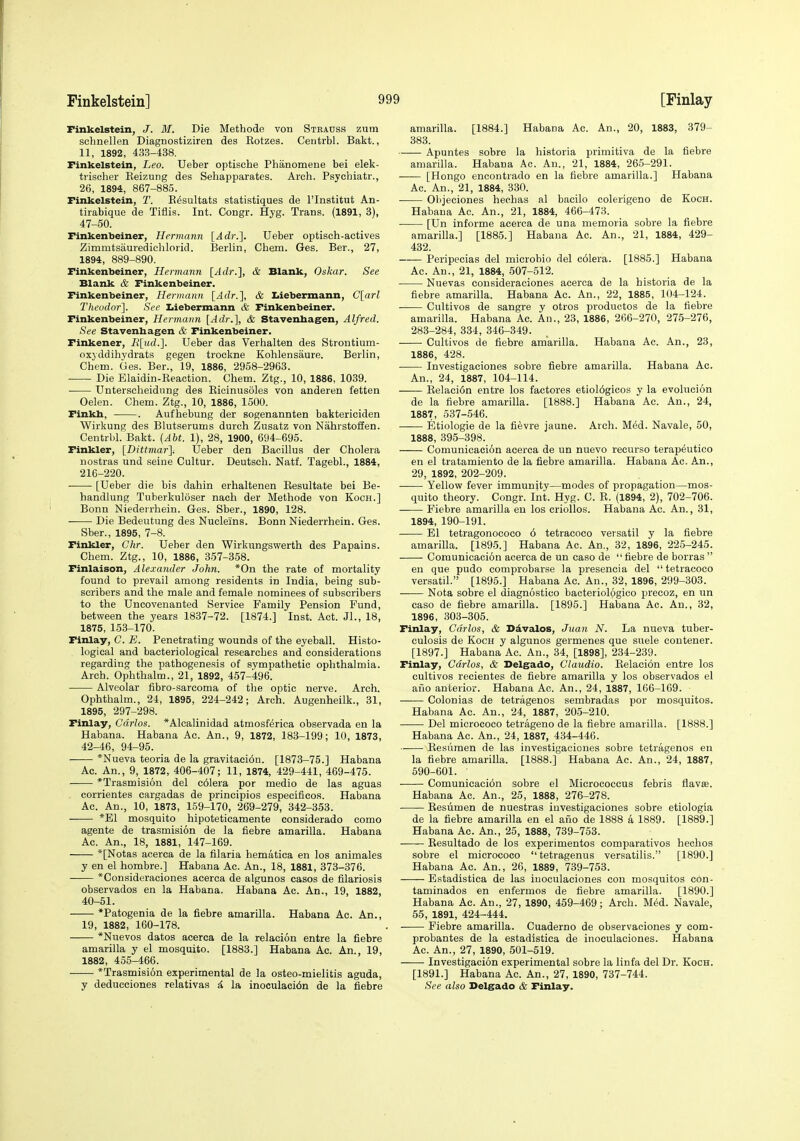 Finkelstein, J. M. Die Methode von Strauss zum schnellen Diagnostiziren des Kotzes. Centrbl. Bakt., 11, 1892, 433-438. Finkelstein, Leo. Ueber optische Phanomene bei elek- trischer Keizung des Sehapparates. Arch. Psychiatr., 26, 1894, 867-885. Finkelstein, T. E^sultats statistiques de I'lnstitut An- tirabique de Tiflis. Int. Congr. Hyg. Trans. (1891, 8), 47-50. Finkenbeiner, Hermann [Adr.]. Ueber optisch-actives Zimmtsauredichlorid. Berlin, Chem. Ges. Bar., 27, 1894, 889-890. Finkenbeiner, Hermann [Adr.], & Blank, Oskar. See Blank & Finkenbeiner. Finkenbeiner, Hermann [Adr.], & Liebermann, C[arl Theudor]. See Ziiebermann & Finkenbeiner. Finkenbeiner, Hermann [Adr.~\, & Stavenhagen, Alfred. See Stavenbagen & Finkenbeiner. Finkener, R[ud.']. Ueber das Verhalten des Strontium- oxyddiiiydrats gegen trockne Kohlensaure. Berlin, Chem. Ges. Bar., 19, 1886, 2958-2963. Die Elaidin-Reaction. Chem. Ztg., 10, 1886, 1039. ■ Unterscheidnng des Eicinusoles von anderen fettan Oelen. Chem. Ztg., 10, 1886, 1500. Finkh, . Aufhebung der sogenannten baktericiden Wirkung des Blutserums durch Zusatz von Nahrstoffen. Centrbl. Baljt. (AU. 1), 28, 1900, 694-695. Finkler, [Dittmar]. tJeber den Bacillus der Cholera nostras und seine Cultur. Deutsch. Natf. Tagebl., 1884, 216-220. [Ueber die bis dahin erhaltenen Eesultate bei Be- handlung Tuberkuloser nach der Methode von Koch.] Bonn Niederrhein. Ges. Sber., 1890, 128. Die Bedeutung des Nucleins. Bonn Niederrhein. Ges. Sber., 1895, 7-8. Finkler, Ghr. Ueber den Wirkungswerth des Papains. Chem. Ztg., 10, 1886, 357-358. Finlaison, Alexander John. *0n tha rate of mortality found to prevail among residents in India, being sub- scribers and the male and female nominees of subscribers to the Uncovenanted Service Family Pension Fund, between the years 1837-72. [1874.] Inst. Act. Jl., 18, 1875, 153-170. Finlay, C. E. Penetrating wounds of tha eyeball. Histo- logical and bacteriological researches and considerations regarding the pathogenesis of sympathetic ophthalmia. Arch. Ophthalm., 21, 1892, 457-496. Alveolar fibro-sarcoma of the optic nerve. Arch. Ophthalm., 24, 1895, 224-242; Arch. Augenhailk., 31, 1895, 297-298. Finlay, Carlos. *Alcalinidad atmosferica observada en la Habana. Habana Ac. An., 9, 1872, 183-199; 10, 1873, 42-46, 94-95. *Nueva teoria de la gravitaci6n. [1873-75.] Habana Ac. An., 9, 1872, 406-407; 11, 1874, 429-441, 469-475. *Trasmisi6n del c61era por medio de las aguas , corrientes cargadas de principios espacificos. Habana Ac. An., 10, 1873, 159-170, 269-279, 342-353. *E1 mosquito hipoteticamente considerado come agente de trasmision de la fiebre amarilla. Habana Ac. An., 18, 1881, 147-169. *[Notas acerca de la filaria hematica en los animales y en el hombre.] Habana Ac. An., 18, 1881, 373-376. *Consideraciones acerca de algunos casos de filariosis observados en la Habana. Habana Ac. An., 19, 1882, 40-51. *Patogenia de la fiebre amarilla. Habana Ac. An., 19, 1882, 160-178. *Nuevos datos acerca de la relacion entre la fiebre amarilla y el mosquito. [1883.] Habana Ac. An., 19, 1882, 455-466. *Trasmisi6n experimental de la osteo-mielitis aguda, y deducciones relativas & la inoculaei6n de la fiebre amarilla. [1884.] Habana Ac. An., 20, 1883, 379- 383. Apuntes sobre la historia primitiva de la fiebre amarilla. Habana Ac. An., 21, 1884, 265-291. [Kongo encontrado en la fiebre amarilla.] Habana Ac. An., 21, 1884, 330. • Objeciones heohas al bacilo colerigeno de Koch. Habana Ac. An., 21, 1884, 466-473. • [Un informe acerca de una memoria sobre la fiebre amarilla.] [1885.] Habana Ac. An., 21, 1884, 429- 432. Peripecias del microbio del colera. [1885.] Habana Ac. An., 21, 1884, 507-512. Nuevas consideracionas acerca de la historia de la fiebre amarilla. Habana Ac. An., 22, 1885, 104-124. Cultivos de sangre y otros productos de la fiebre amarilla. Habana Ac. An., 23, 1886, 266-270, 275-276, 283-284, 334, 346-349. Cultivos de fiebre amarilla. Habana Ac. An., 23, 1886, 428. Invastigaciones sobre fiebre amarilla. Habana Ac. An., 24, 1887, 104-114. Eelaci6n entre los factores etiol6gicos y la evolucion de la fiebre amarilla. [1888.] Habana Ac. An., 24, 1887, 537-546. Etiologie de la fi6vre jaune. Arch. Med. Navale, 50, 1888, 395-398. Comunicacion acerca de un nuevo recurso terapeutieo en el tratamiento de la fiebre amarilla. Habana Ac. An., 29, 1892, 202-209. Yellow fever immunity—modes of propagation—mos- quito theory. Congr. Int. Hyg. C. E. (1894, 2), 702-706. ■ Fiebre amarilla en los criollos. Habana Ac. An., 31, 1894, 190-191. El tatragonococo 6 tetracoco versatil y la fiebre amarilla. [1895.] Habana Ac. An., 32, 1896, 225-245. Comunicacion acerca de un caso de fiebre de borras  en que pudo comprobarse la presencia del tetracoco versatil. [1895.] Habana Ac. An., 32, 1896, 299-303. Nota sobre el diagnostico baeteriologico precoz, en un caso de fiebre amarilla. [1895.] Habana Ac. An., 32, 1896, 303-305. Finlay, Carlos, & Ddvalos, Juan N. La nueva tuber- culosis de Koch y algunos germenes que suele contaner. [1897.] Habana Ac. An., 34, [1898], 234-239. Finlay, Carlos, & Delgado, Claudio. Relacion entre los cultivos recientes da fiebre amarilla y los observados el afio anterior. Habana Ac. An., 24, 1887, 166-169. —— Colonias de tatraganos sembradas por mosquitos. Habana Ac. An., 24, 1887, 205-210. ——■ Del micrococo tetrageno da la fiebre amarilla. [1888.] Habana Ac. An., 24, 1887, 434-446. Resiiman da las investigaciones sobre tetragenos en la fiebre amarilla. [1888.] Habana Ac. An., 24, 1887, 590-601. Comunicaci6n sobre el Micrococcus febris flavse. Habana Ac. An., 26, 1888, 276-278. Resumen de nuestras invastigaciones sobre etiologia de la fiebre amarilla en el ano da 1888 a 1889. [1889.] Habana Ac. An., 25, 1888, 739-753. Resultado de los experimentos comparativos hechos sobre el micrococo  tetragenus versatilis. [1890.] Habana Ac. An., 26, 1889, 739-753. Estadistica de las iuoculaciones con mosquitos con- taminados en enfermos de fiebre amarilla. [1890.] Habana Ac. An., 27, 1890, 459-469; Arch. MM. Navale, 55, 1891, 424-444. Fiebre amarilla. Cuaderno de obsarvaciones y com- probantes de la estadistica de inoeulacionas. Habana Ac. An., 27, 1890, 501-519. Investigacion experimental sobre la linfa del Dr. Koch. [1891.] Habana Ac. An., 27, 1890, 737-744. See also Delgado & Finlay.