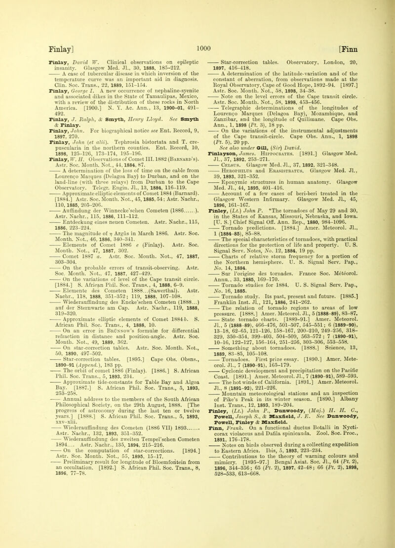 Finlay, David TT. Clinical observatious on epileptic insanity. Glasgow Med. .11., 30, 1888, 185-212. A case of tubercular disease in which inversion of the temperature curve vras an important aid in diagnosis. Clin. Soe. Trans., 22, 1889, 151-154:. Finlay, George I. A new occurrence of nephaline-syenite and associated dikes in the State of Tamaulipas, Mexico, with a review of the distribution of these rocks in North America. [1900.] N. T. Ac. Ana., 13, 1900-01, 491- 492. Finlay, J. Balph, & Smyth, Henry Lloyd. See Smyth ct Finlay. Finlay, John. For biographical notice see Ent. Record, 9, 1897, 270. Finlay, John (et alii). Tephrosia bistortata and T. cre- puscularia in the northern counties. Ent. Record. 10, 1898, 125-126, 173-174, 195-196. Finlay, IF. H. Observations of Comet III. 1882 (Barnard's). Astr. Soc. Month. Not., 44,1884. 87. A determination of the loss of time on the cable from LourenQo Marques (Delagoa Bay) to Durban, and on the land-line (with th'-ee relavs) from Durban to the Cape Observatory. Telegr. Engiu. Jl., 13, 1884, 116-119. Approximate elliptic elements of Comet 1884 (Barnard). [1884.] Astr. Soc. Month. Not., 45,1885, 54; Astr. Nachr., 110, 1885, 205-206. Auffindung der Winnecke'schen Cometen (1886 ). Astr. Nachr., 115, 1886, 111-112. Entdeckung eines neuen Cometen. Astr. Nachr., 115, 1886, 223-224. The magnitude of -q Argus in March 1886. Astr. Soc. Month. Not., 46, 1886, 340-341. Elements of Comet 1886 e (Finlay). Astr. Soc. Month. Not., 47, 1887, 302. Comet 1887 a. Astr. Soe. Mouth. Not., 47, 1887, 303-304. On the probable errors of transit-observing. Astr. Soc. Month. Not.. 47, 1887, 427-429. On the variations of level of the Cape transit circle. [1884.] S. African Phil. Soc. Trans., 4, 1888, 6-9. Elemente des Cometen 1888...(Sawerthal). Astr. Nachr., 118, 1888, 351-352; 119, 1888, 107-108. Wiederauffindung des Encke'schen Cometen (1888...) auf der Sternwarte am Cap. Astr. Nachr., 119, 1888, 819-320. Approximate elliptic elements of Comet 1884 6. S. African Phil. Soc. Trans., 4, 1888, 10. On an error in Brcnxow's formulse for differential refraction in distance and position-angle. Astr. Soc. Month. Not., 49, 1889, 362. On star-correction tables. Astr. Soc. Month. Not., 50, 1890, 497-502. —— Star-correction tables. [1893.] Cape Obs. Obsns., 1890-91 {Append.), 183 pp. The orbit of comet 1886 (Finlay). [1886.] S.African Phil. Soc. Trans.. 5, 1893, 234. Approximate tide-constants for Table Baj and Algoa Bay. [1887.] S. African Phil. Soc. Trans., 5, 1893, 253-258. Annual address to the members of the South African Philosophical Society, on the 29th August, 1888. [The progress of astronomy during the last ten or twelve years.] [1888.] S. African Phil. Soc. Trans., 5, 1893, xxv-xlii. Wiederauffindung des Cometen (1886 VII) 1893 Astr. Nachr., 132, 1893, 351-352. Wiederauffindung des zweiten Tempel'schen Cometen 1894.... Astr. Nachr., 135, 1894, 215-216. On the computation of star-corrections. [1894.] Astr. Soc. Month. Not., 55, 1895, 15-17. Preliminar}- result for longitude of Bloemforitein from an occultation. [1892.] S. African Phil. Soc. Trans., 8, 1896, 77-78. Star-correction tables. Observatory, London, 20, 1897, 416-418. A determination of the latitude-variation and of the constant of aberration, from observations made at the Royal Observatory, Cape of Good Hope, 1892-94. [1897.] Astr. Soc. Month. Not., 58, 1898, 34-38. Note on the level errors of the Cape transit circle. Astr. Soc. Month. Not., 58, 1898, 453-456. Telegraphic determinations of the longitudes of Lourenipo Marques (Delagoa Bay), Mozambique, and Zanzibar, and the longitude of Quilimane. Cape Obs. Ann., 1, 1898 {Pt. 3), 18 pp. On the variations of the instrumental adjustments of the Cape transit-circle. Cape Obs. Ann., 1, 1898 {Pt. 5), 20 pp. See also under G-ill, {Sir) David. Finlayson, James. Hippocr.\tes. [1891.] Glasgow Med. Jl., 37, 1892, 253-271. Celscs. Glasgow Med. JL, 37, 1892, 321-348. Herophilus and Erasistratus. Glasgow Med. Jl., 39, 1893, 321-352. Eponymic structures in human anatomv. Glasgow Med. JL, 44, 1895, 401-416. Account of a few eases of beri-beri treated in the Glasgow Western Infirmary. Glasgow Med. JL, 45, 1896, 161-167. Finley, {Lt.) -John P. *The tornadoes of May 29 and 30, in the States of Kansas, Missouri, Nebraska, and Iowa. [U. S.] Chief Signal Off. Ann. Rep., 1880, 984-1096. Tornado predictions. [1884.] Amer. Meteorol. JL, 1 (1884^85), 85-88. The special characteristics of tornadoes, with practical directions for the protection of life and property. U. S. Signal Serv. Notes, No. 12, 1884, 19 pp. Charts of relative storm frequency for a portion of the Northern hemisphere. U. S. Signal Serv. Pap., No. 14, 1884. Snr I'origine des tornades. France Soc. Meteorol. Annu., 33, 1885, 169-170. Tornado studies for 1884. U. S. Signal Serv. Pap., No. 16, 1885. Tornado study. Its past, present and future. [1885.] Franklin Inst. JL, 121, 1886, 241-262. The relation of tornado regions to areas of low pressure. [1888.] Amer. MeteoroL JL, 5 (1888-89), 83-87. State tornado charts. [1889-91.] Amer. Meteorol. JL, 5 (1888-89), 466-476, 501-507, 545-551; 6 (1889-90), 13-18. 62-65, 121-126. 158-167, 200-210, 249-256, 318- 329, 330-354, 399-403, 504-509, 563-572 ; 7 (1890-91), 10-16, 122-127, 156-164, 251-256, 303-306, 553-558. Something about tornadoes. [1888.] Science, 13, 1889, 83-85, 105-108. Tornadoes. First prize essay. [1890.] Amer. Mete- orol. JL, 7 (1890-91), 165-179.  Cyclonic development and precipitation on the Pacific Coast. [1891.] Amer. Meteorol. JL, 7 (1890-91), 589-593. The hot winds of California. [1891.] Amer. Meteorol. JL, 8 (1891-92), 221-226. Mountain meteorological stations and an inspection of Pike's Peak in its winter season. [1890.] Albany Inst. Trans., 12, 1893, 189-204. Finley, (Lt.) John P., Dunwoody, {Maj.) H. H. C, PoweU, Joseph S., & Maxfield, J. E. See Dunwoody, Powell, Finley & Maxfield. Finn, Frank. On a functional ductus Botalli in Nycti- corax violaceus and Dafila spinicauda. Zool. Soc. Proc, 1891, 176-178. Notes on birds observed during a collecting expedition to Eastern Africa. Ibis, 5, 1893, 223-234. Contributions to the theory of warning colours and mimicry. [1895-97.] Bengal Asiat. Soc. JL, 64 {Pt. 2), 1896, 344-356; 65 {Pt. 2), 1897, 42-48; 66 (Pt. 2), 1898, 528-533, 613-668.