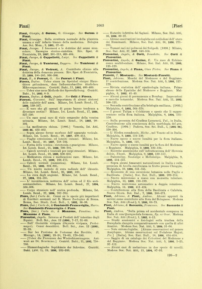 Finzi] Finzi, Giorgio, & Gerosa, G. Giuseppe. See Gerosa & Finzi. Finzi, Giuseppe. Sulla struttura normale della placenta umana e sull' infarto bianco della medesima. Bologna Ace. Sci. Mem., 2, 1891, 37-49. Finzi, Jacopo. I fenomeni e le dottrine del sense mus- colare. Rassegna storieo-sintetica. Eiv. Sper. di Freniatria, 23, 1897, 201-213, 468-484. Finzi, Jacopo, & Cappelletti, Luigi. See Cappelletti & Finzi. Finzi, Jacopo, & Tambroni, Ruggcro. See Tambroni & Finzi. Finzi, Jacopo, & Vedrani, A. Contributo olinico alia dottrina della demenza precoce. Eiv. Sper. di Freniatria, 25, 1899, 180-205, 366-386. Finzi, R., & Ferrari, G. See Ferrari & Finzi. Fiocca, Rufino. Ueber einen im Speichel einiger Haus- thiere gefundenen, dem Influenzabacillus ahnlichen Mikroorganismus. Centrbl. Bakt., 11, 1892, 406-409. Ueber eine neue Methode der Sporenfarbung. Centrbl. Bakt., 14, 1893, 8-9. Fiocca, Rufino, & Celli, Angelo. See Celli & Fiocca. Fiorani, Giovanni. Sull' importanza di alcuni sintomi delle malattie dell' anca. Milano, 1st. Lomb. Eeud., 17, 1884, 159-167. Ill vero cLe gli operati di gozzo hanno tendenza a diventare cretini? Milano, 1st. Lomb. Eend., 17, 1884, 527-580. Un caso assai raro di vizio eongenito della vescica urinaria. Milano, 1st. Lomb. Rend., 18, 1885, 98- 102. La medicatura chiusa. [1886.] Venezia, 1st. Atti, 1885-86, 433-462. Sopra alcune forme morbose dell' apparato vesicale. Milano, 1st. Lomb. Rend., 20, 1887, 408-413. Piaghe estesissime, ed innesti cutanei. Milano, 1st. Lomb. Rend., 20, 1887, 718-722. • Ferita della vescica; oistotomia e guarigione. Milano, 1st. Lomb. Rend., 21, 1888, 700-701. Calcoli uretrali e vescicali per corpi stranieri. Milano, 1st. Lomb. Bend., 22, 1889, 600-603. Medicatura chiusa e medicazioni rare. Milano, 1st. Lomb. Rend., 23, 1890, 168-175. Calcoli uretrali (casuistica). Milano, 1st. Lomb. Rend., 25, 1892, 824-825. Un nuovo metodo di cura radicals dell' idrocele. Milano, 1st. Lomb. Rend., 26, 1893, 320. La cura degli angiomi. Milano, 1st. Lomb. Rend., 27, 1894, 194-195. L' incontinenza notturna dell' urina ed il file anti- sonnambolico. Milano, 1st. Lomb. Rend., 27, 1894, 504-506. Corpo straniero nell' uretra profonda. Milano, 1st. Lomb. Rend., 27, 1894, 767-769. Fiore, (bar.) Carlo de. Cenni su le specie piii importanti di Emitter! esistenti nel R. Museo Zoologico di Roma. Roma, Soc. Studi. Zool. Boll., 1, 1892, 36-38. Fiore, (6a?-.) Carlo de, & Condorelli-Francaviglia, ilfar/o. See Condorelli-Francaviglia & Fiore. Fiore, [bar.) Carlo de, & DSanzone, Faustino. See Manzone <& Fiore. Fiorentini, ^ngreio. Intorno ai Protisti dell' intestine degli Equini. Boll. Sci., Ann. 12 (1890), 7-17, 51-60. ■ Suir Ossiuride vivipara (Oxyuris vivipara, Probat- mayer). Cenni descrittivi. Boll. Sei., Ann. 12 (1890), 21-25. Sur les Protistes de I'estomac des Bovides. Jl. Microgr., 14, [1890], 23-2S, 79-83, 178-183. [Ueber die Protozoen des Wiederkauermagens. Ant- wort an Dr. Schub-'.rg.] Centrbl. Bakt., 11, 1892, 758- 760. Hamorrhagische Septikamie der Schwane. Centrbl. Bakt. (Abt. 1), 19, 1896, 932-936. Enterite infettiva dei fagiani. Milano, Soe. Ital. Atti, 36, 1896, 89-97. Alcune osservazioni istologiche sui cotiledoni dell' utero dei Ruminanti. Milano, Soc. Ital. Atti, 36, 1896, 271- 281. Tumori rari nei polmoni dei Solipedi. [1898.] Milano, Soe. Ital. Atti, 37, 1897, 348-356. Fiorentini, Angelo, & Corti, Benedetto. See Corti & Fiorentini. Fiorentini, Angela, & Garino, E. Un caso di Echino- cocco multiloculare. Milano, Soc. Ital. Atti, 39, 1900, 12-5-129. Fiorentini, Angela, & Fiana, Gian Pietro. See Fiana & Fiorentini. Fioretti, T. Mostardi-. See Mostardi-Fioretti. Fiori, Adriano. Muschi del Modenese e del Reggiano. I'' contribuzione. Modena Soc. Nat. Atti, 5, 1886, 127- 179. —- Rivista statistica dell' epaticologia italiana. Primo elenco delle Epatiche del Modenese e Reggiano. Mal- pighia, 6, 1892, 41-49. Alcuni giorni di permanenza a Bombay. Impressioni e raccolte botaniche. Modeua Soc. Nat. Atti, 11, 1892, 108-121. Seconda contribuzione alia briologia emiliana. [1893.] Malpighia, 6, 1892, 564-570. I generi Tulipa e Colchicum e specie cbe li rappre- sentano nella flora italiana. Malpighia, 8, 1894, 131- 158. Sulla presenza del Cyathus Lesueurii, Tul., in Italia. Contribuzione alia conosceuza della morfologia del gen. Cyathus. [1894.] Padova, Soc. Sci. Bull., 5, [1891-94], 198-204. L' Elodea canadensis, Michx., nel Veneto ed in Italia. Malpighia, 9, 1895, 119-120. Nuove specie e nuove localita per la flora italiana. Malpighia, 9, 1895, 121. ■ Nuove specie e nuove localita per la flora del Modenese e Reggiano. Malpighia, 9, 1895, 122-124. Eicerche anatomiche sull' infruttescenza dell' Hovenia dulcis, Thunb. Malpighia, 9, 1895, 139-157. Paleotulipe, Neotulipe e Mellotulipe. Malpighia, 9, 1895, 534-547. Sopra alcuni Amaranti naturalizzati in Italia e sulla presenza di Azolla caroliniana in frutto presso Chioggia. Malpighia, 10, 1896, 651-555. Eesoconto di una escursione botanica nelle Puglie e Basilioata. [Italia], Soc. Bot. Bull., 1899, 209-214. Nuovo mierotomo a mano con morsetta tubulare. Malpighia, 13, 1899, 193-199. Nuovo mierotomo automatico a doppia rotazione. Malpighia, 14, 1900, 411-424. Contribuzione alia flora della Basilicata e Calabria. Nuovo Giorn. Bot. Ital., 7, 1900, 248-271. Fiori, Adriano, & Fiori, Andrea. Alcuni appunti da servire come contributo alia flora del Bolognese. Modena Soc. Nat. Atti (Rend.), 3, 1886, 68-73. Fiori, Adriano, & Saccardo, Francesco. See Saccardo & Fiori. Fiori, Andrea. *Sulla prima ed accidentale comparsa in Italia di una Querquedula formosa, Bp. ex Geor. Modena Soc. Nat. Atti (Rend.), 1, 1882, 4-12. Studii anatomici e fisiologici sulla trachea della Bucephala clangula comparativamente con quella di altri Anatini. Modena Soc. Nat. Atti, 3, 1884, 31-64. Note entomologiche. [Alcune osservazioni sul genere Ancylopus. Alcune osservazioni sul Podabrus Majori, Pic] [Italia], Soc. Ent. Bull., 18, 1886, 414-418. Saggio di un catalogo dei Coleotteri del Modenese e del Eeggiano. Modena Soc. Nat. Atti, 5, 1886, 1-25, 97-112. Alcuni casi di melanismo in due specie di uccelli. Modena Soc. Nat. Atti, 13, 1894, 87-92. 126—2