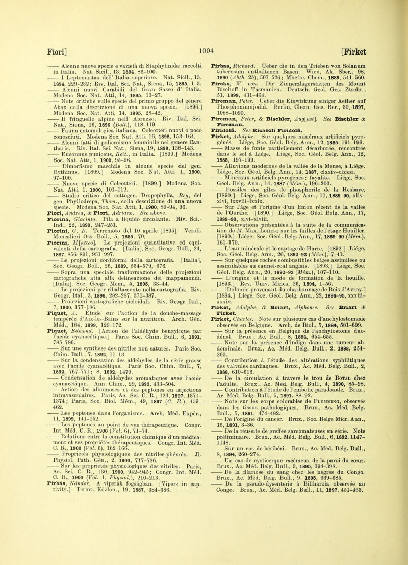 Alcune nuove specie e varieta di Staphylinidse raccolti in Italia. Nat. Sicil., 13, 1894, 86-100. I Leptomastax dell' Italia superiore. Nat. Sicil., 13, 1894, 229-232; Riv. Ital. Sci. Nat., Siena, 15, 1895, 1-3. Alcuni nuovi Carabidi del Gran Sasso d' Italia. Modena Soc. Nat. Atti, 14, 1895, 13-27. Note critiche sulle specie del primo gruppo del genere Abax colla descrizione di una nuova specie. [1896.] Modena Soc. Nat. Atti, 14, 1895, 28-42. II fringuello alpino nell' Abruzzo. Eiv. Ital. Sci. Nat., Siena, 16, 1896 {Boll.), 118-119. Fauna entomologica italiana. Coleotteri nuovi o poco conosciuti. Modena Soc. Nat. Atti, 16, 1898, 153-164. Alcuni fatti di policroismo femminile nel genere Can- tharis. Eiv. Ital. Sci. Nat., Siena, 19, 1899, 138-143. Euconnus puniceus, iJeit., iu Italia. [1899.] Modena Soc. Nat. Atti, 1, 1900, 95-96. Dimorfismo maschile in alcune specie del gen. Bythinus. [1899.] Modena Soc. Nat. Atti, 1, 1900, 97-100. Nuove specie di Coleotteri. [1899.] Modena Soc. Nat. Atti, 1, 1900, 101-112. Studio critico del sottogen. Dropephylla, Reij, del gen. Phyllodrepa, Thorn., colla descrizione di una nuova specie. Modena Soc. Nat. Atti, 1, 1900, 89-94, 96. Fiori, Andrea, & Fiori, Adriano. See above. Fiorina, Giacinto. Pila a liquido circolante. Riv. Sci.- Ind., 22, 1890, 247-251. Fiorini, G. B. Terremoto del 10 aprile [1895]. Veroli. Moncalieri Oss. Boll., 5, 1885, 70. Fiorini, M[atteo]. Le projezioni quantitative ed equi- valent! della eartografia. [Italia], Soc. Geogr. Boll., 24, 1887, 856-891, 951-997. Le projezioni cordiformi della eartografia. [Italia], Soc. Geogr. Boll., 26, 1889, 554-579, 676. Sopra una speciale trasformazione delle projezioni cartografiche atta alia delineazione del mappamondi. [Italia], Soc. Geogr. Mem., 5, 1895, 33-44. Le projezioni per ribaltamento nella eartografia. Riv. Geogr. Ital., 3, 1896, 282-287, 371-387. Proiezioni cartografiche cicloidali. Riv. Geogr. Ital., 7, 1900, 177-186. Fiquet, A. Etude sur Taction de la douche-massage temper^e d'Aix-les-Bains sur la nutrition. Arch. Gen. M6d., 184, 1899, 129-172. Fiquet, Edmond. [Action de I'aldehyde benzylique par I'acide cyanacetique.] Paris Soc. Chim. Bull., 6, 1891, 785-786. Sur une synthese des nitriles non satures. Paris Soc. Chim. Bull., 7, 1892, 11-13. Sur la condensation des aldehydes de la serie grasse avec I'acide cyanacetique. Paris Soc. Chim. Bull., 7, 1892, 767-771'; 8, 1892, 1479. Condensation de aldehydes aromatiques avec I'acide cyanacetique. Ann. Chim., 29, 1893, 433-504. Action des albumoses et des peptones en injections intravasculaires. Paris, Ac. Sci. C. E., 124, 1897, 1371- 1374; Paris, Soc. Biol. M6m., 49, 1897 (G. R.), 459- 462. Les peptones dans I'organisme. Arch. MM. Exper., 11, 1899, 141-152. Les peptones au point de vue th^rapeutique. Congr. Int. M^d. C. R., 1900 {Vol. 6), 71-74. Relations entre la constitution chimique d'un medica- ment et ses proprietes therapeutiques. Congr. Int. M^d. C. R., 1900 (Vol. 6), 162-166. Proprietes physiologiques des nitriles-phenols. Jl. Physiol. Path. Gen., 2, 1900, 717-726. Sur les proprietes physiologiques des nitriles. Paris, Ac. Sci. C. R., 130, 1900, 942-945; Congr. Int. Med. C. R., 1900 (Vol. 1, Physiol), 210-213. Firbils, Ndndor. A viperak fogsagban. [Vipers in cap- tivity.] Termt. Kozlon., 19, 1887, 384-386. Firbas, Richard. Ueber die in den Trieben von Solanum tuberosum enthaltenen Basen. Wien, Ak. Sber., 98, 1890 [Ahth. 2h), 507-526; Mhefte. Chem., 1889, 541-560. Fircks, W. von. Die Zinnerzlagerstatten des Mount Bischoff in Tasmanien. Deutsch. Geol. Ges. Ztschr., 61, 1899, 431-464. Fireman, Peter. Ueber die Einwirkung einiger Aether auf Phosphoniumjodid. Berlin, Chem. Ges. Ber., 30, 1897, 1088-1090. Fireman, Peter, & Biscbler, Auglusf]. See Bisctaler & Fireman. Flridolfi. See Bicasoli Firidolfi. Firket, Adolphe. Sur quelques mineraux artificiels pyro- genes. Liege, Soc. Geol. Belg. Ann., 12, 1885, 191-196. Masse de fonte partiellement decarbur^e, rencontree dans le sol a Liege. Liege, Soc. Geol. Belg. Ann., 12, 1885, 197-199. Alluvions modernes de la vallee de la Meuse, a Liege. Liege, Soc. Geol. Belg. Ann., 14, 1887, clxxiv-clxxxi. Mineraux artificiels pyrogenes: fayalite. Liege, Soc. Geol. Belg. Ann., 14, 1887 (il/em.), 196-203. Fossiles des gites de phosphorite de la Hesbaye. [1890.] Liege, Soc. Geol. Belg. Ann., 17, 1889-90, xliv- xlvi, Ixxviii-lxxix. Sur I'age et I'origine d'un limon recent de la valiee de I'Ourthe. [1890.] Liege, Soc. Geol. Belg. Ann., 17,- 1889-90, xlvi-xlviii. Observations presentees a la suite de la communica* tion de M. Max. Lohest sur les failles de I'etage Houiller. [1890.] Liege, Soc. Geol. Belg. Ann., 17, 1889-90 [Mem.), 161-170. • L'eau minerale et le eaptage de Harre. [1892.] Liege, Soc. Geol. Belg. Ann., 20, 1892-93 (Mem.), 7-41. Sur quelques roches combustibles beiges assimiiees ou assimilables au cannel-coal anglais. [1893.] Liege, Soc. Geol. Belg. Ann., 20, 1892-93 (Mem.), 107-110. L'origine et le mode de formation de la houille. [1893.] Rev. Univ. Mines, 26, 1894, 1-56. [Dolomie provenant du charbonnage de Bois-d'Avroy.] [1894.] Liege, Soc. Geol. Belg. Ann., 22, 1894-95, xxxiii- xxxiv. Firket, Adolphe, & Briart, Alphonse. See Briart & Firket. Firket, Charles. Note sur plusieurs cas d'anchylostomasie observes en Belgique. Arch, de Biol., 5, 1884, 581-609. Sur la presence en Belgique de I'anchylostome duo- denal. Brux., Ac. Bull, 8, 1884, 654-655. Note sur la presence d'indigo dans une tumeur ab- dominale. Brux., Ac. Med. Belg. Bull., 2, 1888, 254- 260. Contribution a I'etude des alterations syphilitiques des valvules cardiaques. Brux., Ac. Med. Belg. Bull., 2, 1888, 610-616. De la circulation a travers le trou de Botal chez I'adulte. Brux., Ac. Med. Belg. Bull., 4, 1890, 85-98. Contribution k I'etude de I'embolie paradoxale. Brux., Ac. Med. Belg. Bull., 5, 1891, 88-92. Note sur les corps colorables de Flemming, observes dans les tissus pathologiques. Brux., Ac. Med. Belg. Bull., 5, 1891, 474-482. De I'origine du cancer. Brux., Soc. Beige Micr. Ann., 16, 1891, 3-36. De la reussite de greffes sarcomateuses en serie. Note preliminaire. Brux., Ac. Mid. Belg. Bull., 6,1892,1147- 1148. Sur un cas de beriberi. Brux., Ac. Med. Belg. Bull., 8, 1894, 260-274. Un cas de cysticerque racemeux de la parol du cceur. Brux., Ac. Med. Belg. Bull., 9, 1895, 394-398. De la filariose du sang chez les n^gres du Congo. Brux., Ac. Med. Belg. Bull., 9, 1895, 669-685. De la pseudo-dysenterie a Billharzia observee au Congo. Brux., Ac. Med. Belg. Bull., 11, 1897, 451-463.
