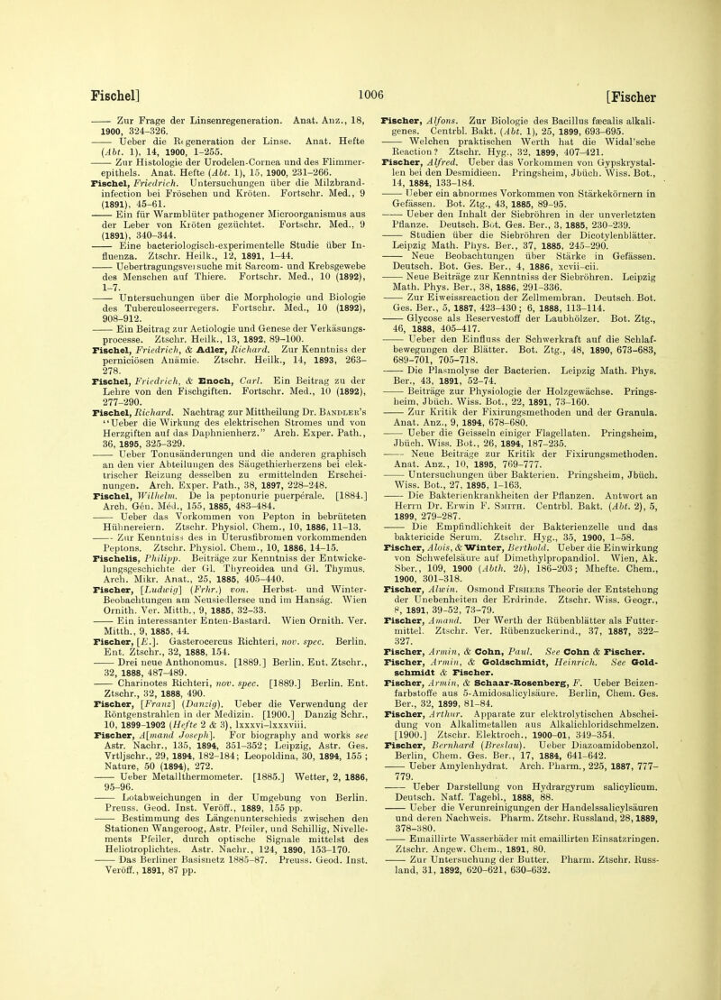 Zur Frage der Linsenregeneration. Anat. Auz., 18, 1900, 324-326. IJeber die Rt generation der Linse. Anat. Hefte (Abt. 1), 14, 1900, 1-255. Zur Histologie der Urodelen-Cornea und des Flimmer- epithels. Anat. Hefte (Abt. 1), 15, 1900, 231-266. Fiscbel, Friedrich. Untersuchungen iiber die Milzbrand- infeetion bei Froscheu und Kroten. Fortschr. Med., 9 (1891), 45-61. Ein fiir Warmbliiter pathogener Microorganismus aus der Leber von Kroten geziichtet. Fortschr. Med., 9 (1891), 340-344. Eine bacteriologiscb-experimentelle Studie iiber In- fluenza. Ztschr. Heilk., 12, 1891, 1-44. Uebertragungsvei suche mit Sarcom- und Krebsgewebe des Menschen auf Thiere. Fortschr. Med., 10 (1892), 1-7. Untersuchungen iiber die Morphologie und Biologie des Tuberculoseerregers. Fortschr. Med., 10 (1892), 908-912. Ein Beitrag zur Aetiologie und Genese der Verlsiisungs- processe. Ztsclir. Heilk., 13, 1892, 89-100. Fiscbel, Friedrich, & Adler, Richard. Zur Kenntuiss der perniciosen Anamie. Ztschr. Heilk., 14, 1893, 263- 278. Fiscbel, Friedrich, & Enocb, Carl. Ein Beitrag zu der Lehre von den Fischgiften. Fortschr. Med., 10 (1892), 277-290. Fiscbel, Richard. Nachtrag zur Mittheilung Dr. Bandleb's Ueber die Wirknng des elektrisehen Stromes und von Herzgiften auf das Daphnienherz. Arch. Exper. Path., 36, 1895, 325-329. Ueber Tonusanderungen und die anderen graphisch an den vier Abteiluiigen des Saiigethierherzens bei elek- trischer Reizung desselben zu ermittelnden Erschei- nungen. Arch. Exper. Path., 38, 1897, 228-248. Fiscbel, Willielin. De la peptonurie puerperale. [1884.] Arch. Gen. Med., 155, 1885, 483-484. Ueber das Vorkommen von Pepton in bebriiteten Hiibnereiern. Ztschr. Physiol. Ohem., 10, 1886, 11-13. Zur Kenntnisi des in Uterusfibromen vorkommenden Peptons. Ztschr. Pliysiol. Cheiu., 10, 1886, 14-15. Fiscbelis, Pliilipp. Beitrage zur Kenntuiss der Entwicke- lungsgesohichte der Gl. Tbyreoidea und Gl. Thymus. Arch. Mikr. Anat., 25, 1885, 405-440. Fiscber, [Ludwig] {Frhr.) von. Herbst- und Winter- Beobachtungen am Neusiedlersee und im Hansag. Wien Ornith. Ver. Mitth., 9, 1885, 32-33. Ein interessanter Enten-Bastard. Wien Ornith. Ver. Mitth., 9, 1885, 44. Fiscber, [E.]. Gasterocercus Richteri, nov. spec. Berlin. Ent. Ztschr., 32, 1888, 154. Drei neue Anthonomus. [1889.] Berlin. Eut. Ztschr., 32, 1888, 487-489. Charinotes Richteri, nov. spec. [1889.] Berlin. Ent. Ztschr., 32, 1888, 490. Fiscber, [Fraiiz] (Danzig). Ueber die Verwendung der Rontgenstrahlen in der Mediziu. [1900.] Danzig Schr., 10, 1899-1902 (Hefte 2 & 3), Ixxxvi-lxxxviii. Fiscber, A[inand Joseph]. For biography and works see Astr. Nachr., 135, 1894, 351-352; Leipzig, Astr. Ges. Vrtljschr., 29, 1894, 182-184; Leopoldina, 30, 1894, 155 ; Nature, 50 (1894), 272. Ueber Metal 1 thermometer. [1885.] Wetter, 2, 1886, 95-96. Lotabweichungen in der Umgebung von Berlin. Preuss. Geod. Inst. Veroff., 1889, 155 pp. Bestimmung des Langenunterschieds zwischen den Stationen Wangeroog, Astr. Pfeiler, und Schillig, Nivelle- ments Pfeiler, durch optische Signale mittelst des Heliotroplichtes. Astr. Nachr., 124, 1890, 153-170. Das Berliner Basisnetz 1885-87. Preuss. Geod. Inst. Veroff., 1891, 87 pp. Fiscber, Alfons. Zur Biologie des Bacillus fascalis alkali- genes. Centrbl. Bakt. (Abt. 1), 25, 1899, 693-695. Welchen praktischen Werth hat die Widal'sche Reaction? Ztschr. Hyg., 32, 1899, 407-421. Fiscber, Alfred. Ueber das Vorkommen von Gypskrystal- len bei den Desmidieen. Pringsheim, Jbiich. Wiss. Bot., 14, 1884, 133-184. Ueber ein abnormes Vorkommen von Starkekornern in Gefasseu. Bot. Ztg., 43, 1885, 89-95. Ueber den Inhalt der Siebrdhren in der unverletzten Pdanze. Deutsch. Bot. Ges. Ber., 3, 1885, 230-239. Studien iiber die Siebrdhren der Dicotylenbliitter. Leipzig Math. Phys. Ber., 37, 1885, 245-290. Neue Beobachtungen iiber Starke in Gefassen. Deutsch. Bot. Ges. Ber., 4, 1886, xcvii-cii. Neue Beitrage zur Kenntniss der Siebrdhren. Leipzig Math. Phys. Ber., 38, 1886, 291-336. Zur Eiweissreaction der Zellmembran. Deutsch. Bot. Ges. Ber., 5, 1887, 423-430; 6, 1888, 113-114. Glycose als Reservestoff der Laubholzer. Bot. Ztg., 46, 1888, 405-417. Ueber den Einfluss der Schwerkraft auf die Sehlaf- bewegungen der Blatter. Bot. Ztg., 48, 1890, 673-683, 689-701, 705-718. Die Plasmolyse der Bacterien. Leipzig Math. Phys. Ber., 43, 1891, 52-74. Beitrage zur Physiologie der Holzgewachse. Prings- heim, Jbiich. Wiss. Bot., 22, 1891, 73-160. Zur Kritik der Fixirungsmethoden und der Granula. Anat. Anz., 9, 1894, 678-680. Ueber die Geisseln einiger Flagellaten. Pringsheim, Jbiich. Wiss. Bot., 26, 1894, 187-235. Neue Beitrage zur Kritik der Fixirungsmethoden. Anat. Anz., 10, 1895, 769-777. Untersuchungen iiber Bakterien. Pringsheim, Jbiich. Wiss. Bot., 27, 1895, 1-163. Die Bakterienkrankheiten der Pflanzen. Antwort an Herrn Dr. Erwin F. S.mith. Centrbl. Bakt. (Abt. 2), 5, 1899, 279-287. Die Empfindlichkeit der Bakterienzelle und das baktericide Serum. Ztschr. Hyg., 35, 1900, 1-58. Fiscber, Alois, & Winter, Berthold. Ueber die Einwirkung von Schwefelsaure auf Dimethylpropandiol. Wien, Ak. Sber., 109, 1900 (Abth. 2b), 186-203; Mhefte. Chem., 1900, 301-318. Fiscber, Alwin. Osmond Fishers Theorie der Entstehung der Unebenheiten der Erdrinde. Ztschr. Wiss. Geogr., 8, 1891, 39-52, 73-79. Fiscber, Amand. Der Werth der Rubenblatter als Futter- mittel. Ztschr. Ver. Riibenzuckerind., 37, 1887, 322- 327. Fischer, Armin, & Cobn, Paul. See Cobn & Fiscber. Fiscber, Armi)!, & Goldscbmidt, Heinrich. See Gold- scbmidt & Fiscber. Fiscber, .irmin, & Scbaar-Bosenberg, F. Ueber Beizen- farbstoffe aus 5-Amidosalicylsaure. Berlin, Cliem. Ges. Ber., 32, 1899, 81-84. Fiscber, Arthur. Apparate zur elektrolytischen Abschei- dung von Alkalimetallen aus Alkalichloridschmelzen. [1900.] Ztschr. Elektroch., 1900-01, 349-354. Fiscber, Bcrnhard (Breslau). Ueber Diazoamidobenzol. Berlin, Cliem. Ges. Ber., 17, 1884, 641-642. Ueber Amylenhydrat. Arch. Pharm., 225, 1887, 777- 779. Ueber Darstellung von Hydrargyrum salieylicum. Deutsch. Natf. Tagebl., 1888, 88. Ueber die Verunreinigungen der Handelssalicylsauren und deren Nachweis. Pharm. Ztschr. Russland, 28,1889, 378-380. Emaillirte Wasserbader mit emaillirten Einsatzringen. Ztschr. Angew. Chem., 1891, 80. Zur Untersuehung der Butter. Pharm. Ztschr. Russ- land, 31, 1892, 620-621, 630-632.