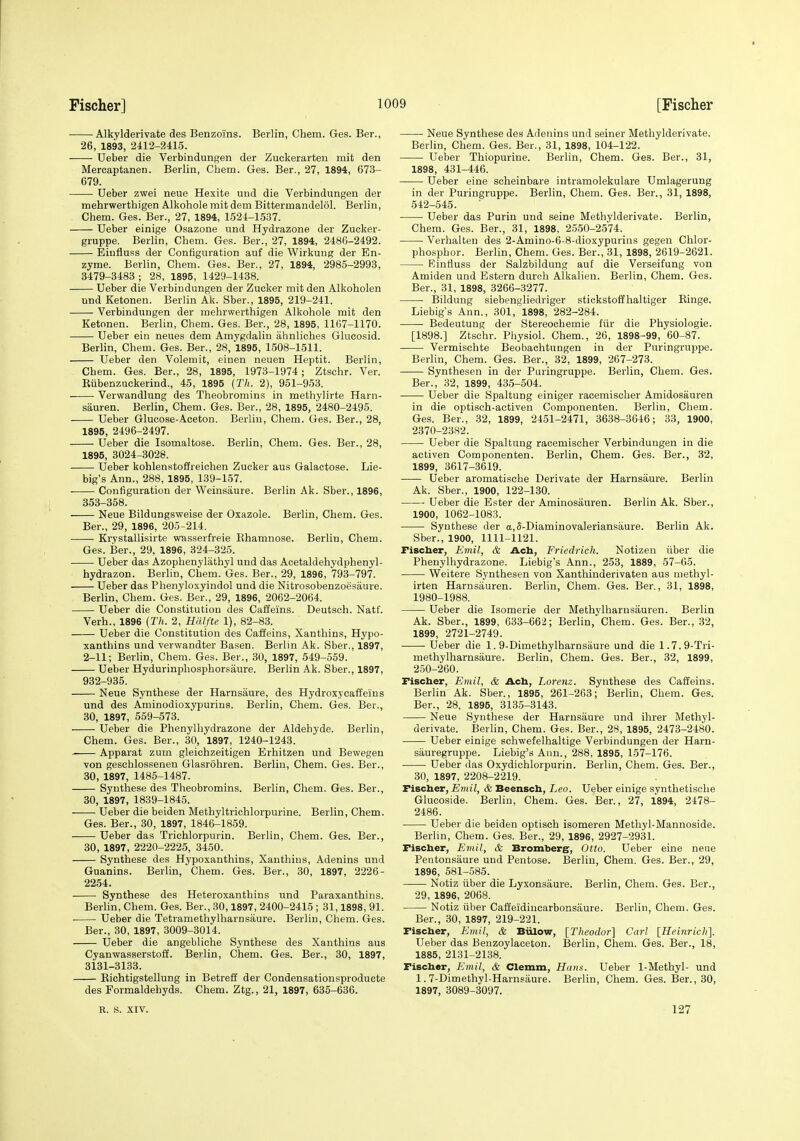 Alkylderivate des Benzoins. Berlin, Chem. Ges. Ber., 26, 1893, 2412-2415. Ueber die Verbindungen der Zuckerarten mit den Mercaptanen. Berlin, Chem. Ges. Ber., 27, 1894, 673- 679. Ueber zwei neue Hexite und die Verbindungen der mehrwerthigen Alkohole mit dem Bittermandelol. Berlin, Chem. Ges. Ber., 27, 1894, 1524-1537. Ueber einige Osazone und Hydrazone der Zucker- gruppe. Berlin, Chem. Ges. Ber., 27, 1894, 2486-2492. Eiufluss der Configuration auf die Wirkung der En- zyme. Berlin, Chem. Ges. Ber., 27, 1894, 2985-2993, 3479-3483 ; 28, 1895, 1429-1438. Ueber die Verbindungen der Zucker mit den Alkoholen und Ketonen. Berlin Ak. Sber., 1895, 219-241. Verbindungen der mehrwerthigen Alkohole mit den Ketonen. Berlin, Chem. Ges. Ber., 28, 1895, 1167-1170. Ueber ein neues dem Amygdalin ahnliches Glucosid. Berlin, Chem. Ges. Ber., 28, 1895, 1508-1511. Ueber den Volemit, einen neuen Heptit. Berlin, Chem. Ges. Ber., 28, 1895, 1973-1974 ; Ztschr. Ver. Kiibenzuckerind., 45, 1895 (Th. 2), 951-953. Verwandlung des Theobroniins in methylirte Harn- siiuren. Berlin, Chem. Ges. Ber., 28, 1895, 2480-2495. Ueber Glucose-Aceton. Berlin, Chem. Ges. Ber., 28, 1895, 2496-2497. Ueber die Isomaltose. Berlin, Chem. Ges. Ber., 28, 1895, 3024-3028. Ueber kohlenstoffreichen Zucker aus Galactose. Lie- big's Ann., 288, 1895, 139-157. Configuration der Weinsaure. Berlin Ak. Sber., 1896, 353-358. Neue Bildungsweise der Oxazole. Berlin, Chem. Ges. Ber., 29, 1896, 205-214. Krystallisirte wasserfreie Ehamnose. Berlin, Chem. Ges. Ber., 29, 1896, 324-325. Ueber das Azophenylathyl und das Acetaldehydphenyl- hydrazon. Berlin, Chem. Ges. Ber., 29, 1896, 793-797. Ueber das Phenyloxyindol und die Nitrosobenzoesaure. Berlin, Chem. Ges. Ber., 29, 1896, 2062-2064. Ueber die Constitution des Caffeins. Deutsch. Natf. Verb., 1896 (27(. 2, Hdlfte 1), 82-83. Ueber die Constitution des Caffeins, Xanthins, Hypo- xanthins und verwandter Basen. Berlin Ak. Sber., 1897, 2-11; Berlin, Chem. Ges. Ber., 30, 1897, 549-559. Ueber Hydurinphosphorsaure. Berlin Ak. Sber., 1897, 932-935. Neue Synthese der Harnsiiure, des Hydroxycaffeius und des Aminodioxypurins. Berlin, Chem. Ges. Ber., 30, 1897, 559-573. Ueber die Phenylhydrazone der Aldehyde. Berlin, Chem. Ges. Ber., 30, 1897, 1240-1243. Apparat zum gleichzeitigen Erhitzen und Bewegen von geschlossenen Glasrohren. Berlin, Chem. Ges. Ber., 30, 1897, 1485-1487. Synthese des Theobromins. Berlin, Chem. Ges. Ber., 30, 1897, 1839-1845. Ueber die beiden Methyltrichlorpurine. Berlin, Chem. Ges. Ber., 30, 1897, 1846-1859. Ueber das Trichlorpurin. Berlin, Chem. Ges. Ber., 30, 1897, 2220-2225, 3450. Synthese des Hypoxanthins, Xanthins, Adenins und Guanins. Berlin, Chem. Ges. Ber., 30, 1897, 2226- 2254. Synthese des Heteroxanthins und Paraxanthins. Berlin, Chem. Ges. Ber., 30,1897, 2400-2415 ; 31,1898, 91. Ueber die Tetramethylharnsaure. Berlin, Chem. Ges. Ber., 30, 1897, 3009-3014. Ueber die angebliche Synthese des Xanthins aus Cyanwasserstoff. Berlin, Chem. Ges. Ber., 30, 1897, 3131-3133. Eichtigstellung in Betreff der Condensationsproducte des Formaldehyds. Chem. Ztg., 21, 1897, 635-636. Neue Synthese des Adenins und seiner Methylderivate. Berlin, Chem. Ges. Ber., 31, 1898, 104-122. Ueber Thiopurine. Berlin, Chem. Ges. Ber., 31, 1898, 431-446. Ueber eine scheinbare intramolekulare Umlagerung in der Puringruppe. Berlin, Chem. Ges. Ber., 31, 1898, 542-545. Ueber das Purin und seine Methylderivate. Berlin, Chem. Ges. Ber., 31, 1898, 2550-2574. Verhalten des 2-Amino-6-8-dioxypurins gegen Chlor- phosphor. Berlin, Chem. Ges. Ber., 31, 1898, 2619-2621. Rinfluss der Salzbildung auf die Verseifung von Amiden und Estern durch Alkalien. Berlin, Chem. Ges. Ber., 31, 1898, 3266-3277. IJildung siebengliedriger stickstoffhaltiger Rings. Liebig's Ann., 301, 1898, 282-284. Bedeutung der Stereochemie fiir die Physiologie. [1898.] Ztschr. Physiol. Chem., 26, 1898-99, 60-87. Vermischte Beobachtungen in der Puringruppe. Berlin, Chem. Ges. Ber., 32, 1899, 267-273. Synthesen in der Puringruppe. Berlin, Chem. Ges. Ber., 32, 1899, 435-504. Ueber die Spaltung einiger racemischer Amidosauren in die optisch-activen Componenten. Berlin, Chem. Ges. Ber., 32, 1899, 2451-2471, 3638-3646; 33, 1900, 2370-2382. Ueber die Spaltung racemischer Verbindungen in die activen Componenten. Berlin, Chem. Ges. Ber., 32, 1899, 3617-3619. Ueber aromatische Derivate der Harnsaure. Berlin Ak. Sber., 1900, 122-130. Ueber die Ester der Aminosauren. Berlin Ak. Sber., 1900, 1062-1083. Synthese der a,5-Diaminovaleriansaure. Berlin Ak. Sber., 1900, 1111-1121. Fischer, Emil, & Ach, Friedrich. Notizen iiber die Phenylhydrazone. Liebig's Ann., 253, 1889, 57-65. Weitere Synthesen von Xanthinderivaten aus methyl- irten Harnsauren. Berlin, Chem. Ges. Ber., 31, 1898, 1980-1988. Ueber die Isomerie der Methylharnsauren. Berlin Ak. Sber., 1899, 633-662; Berlin, Chem. Ges. Ber., 32, 1899, 2721-2749. ■ Ueber die 1. 9-Dimethylharnsaure und die 1.7.9-Tri- methylharnsaure. Berlin, Chem. Ges. Ber., 32, 1899, 250-260. Fischer, Emil, & Ach, Lorenz. Synthese des Caffeins. Berlin Ak. Sber., 1895, 261-263; Berlin, Chem. Ges. Ber., 28, 1895, 313.5-3143. Neue Synthese der Harnsaure und ihrer Methyl- derivate. Berlin, Chem. Ges. Ber., 28, 1895, 2473-2480. Ueber einige schwefelhaltige Verbindungen der Harn- sauregruppe. Liebig's Ann., 288, 1895, 157-176. Ueber das Oxydichlorpurin. Berlin, Chem. Ges. Ber., 30, 1897, 2208-2219. Fischer, Einil, & Beensch, Leo. Ueber einige synthetisehe Glucoside. Berlin, Chem. Ges. Ber., 27, 1894, 2478- 2486. Ueber die beiden optisch isomeren Methyl-Mannoside. Berhn, Chem. Ges. Ber., 29, 1896, 2927-2931. Fischer, Emil, & Bromberg, Otto. Ueber eine neue Pentonsaure und Pentose. Berlin, Chem. Ges. Ber., 29, 1896, 581-585. Notiz iiber die Lyxonsaure. Berlin, Chem. Ges. Ber., 29, 1896, 2068. Notiz iiber Caffeidincarbonsaure. Berlin, Chem. Ges. Ber., 30, 1897, 219-221. Fischer, Emil, & Bulow, [Tlieodor] Carl [Heinricli]. Ueber das Benzoylaceton. Berlin, Chem. Ges. Ber., 18, 1885, 2131-2138. Fischer, Emil, & Clemm, Hans. Ueber 1-Methyl- und 1.7-Dimethyl-Harnsaure. Berlin, Chem. Ges. Ber., 30, 1897, 3089-3097. R. s. XIV. 127