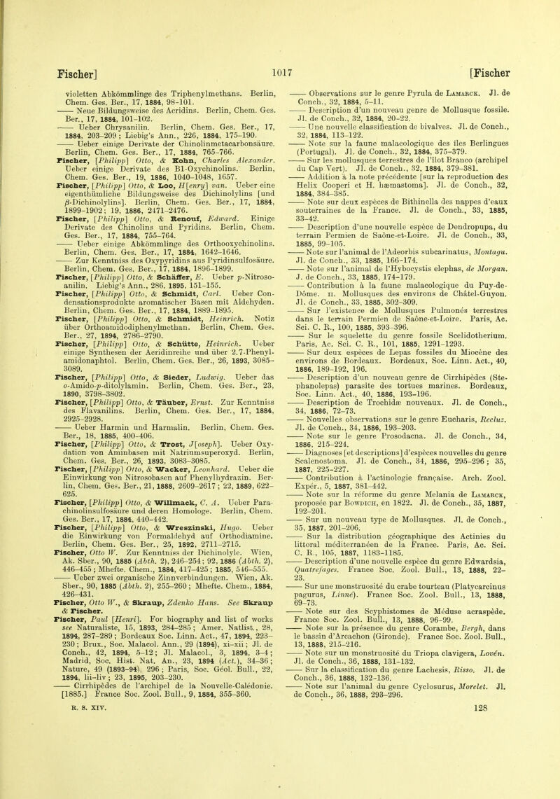violetten Abkommlinge des Triphenylmethans. Berlin, Chem. Ges. Ber., 17, 1884, 98-101. Neue Bildungsweise des Acridins. Berlin, Chem. Ges. Ber., 17, 1884, 101-102. TJeber Chrysanilin. Berlin, Chem. Ges. Ber., 17, 1884, 203-209; Liebig's Ann., 226, 1884, 175-190. Ueber einige Derivate der Chinolinmetacarbonsiiure. Berlin, Chem. Ges. Ber., 17, 1884, 765-766. Fiscber, [Philipp] Otto, & Kobn, Charles Alexander. Ueber einige Derivate des Bl-Oxychinolins. Berlin, Chem. Ges. Ber., 19, 1886, 1040-1048, 1657. Fischer, IPhilipp] Otto, & too, H[enry~\ van. Ueber eine eigenthiimliche Bildungsweise des Dichinolylins [und /3-Dichinolylins]. Berlin, Chem. Ges. Ber., 17, 1884, 1899-1902; 19, 1886, 2471-2476. Fiscber, [Philipp] Otto, & Benouf, Edward. Einige Derivate des Chinolins und Pyridins. Berlin, Chem. Ges. Bar., 17, 1884, 755-764. Ueber einige Abkommlinge des Orthooxychinolins. Berlin, Chem. Ges. Ber., 17, 1884, 1642-1646. Zur Kenntniss des Oxypyridins aus Pyridinsulfosaure. Berlin, Chem. Ges. Ber., 17, 1884, 1896-1899. Fiscber, [Philipp] Otto, & Scbaifer, E. Ueber p-Nitroso- anihn. Liebig's Ann., 286, 1895, 151-155. Fiscber, [Philipp] Otto, & Scbmidt, Carl. Ueber Con- densationsprodukte aromatischer Basen mit Aldehyden. Berlin, Chem. Ges. Ber., 17, 1884, 1889-1895. Fiscber, [Philipp] Otto, & Scbmidt, Heinrich. Notiz iiber Orthoamidodiphenylmethan. Berlin, Chem. Ges. Ber., 27, 1894, 2786-2790. Fiscber, [Philipj)] Otto, & Scbiitte, Heinrich. Ueber einige Synthesen der Acridinreihe und iiber 2.7-Phenyl- amidonaphtol. Berlin, Chem. Ges. Ber., 26, 1893, 3085- 3089. Fiscber, [Philipp] Otto, & Sieder, Ludwig. Ueber das o-Amido-j)-ditolylamiu. Berlin, Chem. Ges. Ber., 23, 1890, 3798-3802. Fiscber, [Philipp] Otto, & Tauber, Ernst. Zur Kenntniss des Plavanilins. Berlin, Chem. Ges. Ber., 17, 1884, 2925-2928. Ueber Harmin und Harmalin. Berlin, Chem. Ges. Ber., 18, 1885, 400-406. Fiscber, [Philipp] Otto, & Trost, J[oseph]. Ueber Oxy- dation von Aminbasen mit Natriumsuperoxyd. Berlin, Chem. Ges. Ber., 26, 1893, 3083-3085. Fiscber, [Philipp] Otto, & Wacker, Leonhard. Ueber die Einwirkung von Nitrosobasen auf Phenylhydrazin. Ber- lin, Chem. Ges. Ber., 21,1888, 2609-2617 ; 22, 1889, 622- 625. Fiscber, [Philipp] Otto, & WiUmack, C. A. Ueber Para- chinolinsulfosaure und deren Homologe. Berlin, Chem. Ges. Ber., 17, 1884, 440-442. Fiscber, [Philipp] Otto, & Wreszinski, Hugo. Ueber die Einwirkung von Formaldehyd auf Orthodiamine. Berlin, Chem. Ges. Ber., 25, 1892, 2711-2715. Fiscber, Otto W. Zur Kenntniss der Dichinolyle. Wien, Ak. Sber., 90, 1885 (Abth. 2), 246-254; 92, 1886 {Ahth. 2), 446-455 ; Mhefte. Chem., 1884, 417-425 ; 1885, 546-555. Ueber zwei organische Zinnverbindungen. Wien, Ak. Sber., 90, 1885 (Ahth. 2), 255-260; Mhefte. Chem., 1884, 426-431. Fiscber, Otto W., & Skraup, Zdenko Hans. See Skraup tSi Fiscber. Fiscber, Paul [Henri]. For biography and list of works see Naturaliste, 15, 1893, 284-285; Amer. Natlist., 28, 1894, 287-289; Bordeaux Soc. Linn. Act., 47, 1894, 223- 230; Brux., Soc. Malacol. Ann., 29 (1894), xi-xii; Jl. de Conch., 42, 1894, 5-12; Jl. Malacol., 3, 1894, 3-4; Madrid, Soc. Hist. Nat. An., 23, 1894 (Act.), 34-36; Nature, 49 (1893-94) 296 ; Paris, Soc. Geol. Bull., 22, 1894, lii-liv; 23, 1895, 203-230. Cirrhipedes de I'archipel de la Nouvelle-Caledonie. [1885.] France Soc. Zool. Bull., 9, 1884, 355-360. Observations sur le genre Pyrula de Lamarck. Jl. de Coneh., 32, 1884, 5-11. Description d'un nouveau genre de Mollusque fossile. Jl. de Conch., 32, 1884, 20-22. Une nouvelle classification de bivalves. Jl. de Conch., 32, 1884, 113-122. Note sur la faune malacologique des iles Berlingues (Portugal). Jl. de Conch., 82, 1884, 375-379. Sur les moUusques terrestres de I'ilot Branco (archipel du Cap Vert). Jl. de Conch., 32. 1884, 379-381. Addition a la note precedente [sur la reproduction des Helix Cooperi et H. hajmastoma]. Jl. de Conch., 32, 1884, 384-385. Note sur deux especes de Bithinella des nappes d'eaux souterraines de la France. Jl. de Conch., 33, 1885, 33-42. Description d'une nouvelle espece de Dendropupa, du terrain Permien de Saone-et-Loire. Jl. de Conch., 33, 1885, 99-105. Note sur I'animal de I'Adeorbis subcarinatus, Montagu. Jl. de Conch., 33, 1885, 166-174. Note sur I'animal de I'Hybocystis elephas, de Morgan. J. de Conch., 33, 1885, 174-179. Contribution k la faune malacologique du Puy-de- Dome. II. Mollusques des environs de Chatel-Guyon. Jl. de Conch., 33, 1885, 302-309. Sur I'existenee de Mollusques Pulmones terrestres dans le terrain Permien de Saone-et-Loire. Paris, Ac. Sci. C. R., 100, 1885, 393-396. • Sur le squelette du genre fossile Scelidotherium. Paris, Ac. Sci. C. R., 101, 1885, 1291-1293. Sur deux especes de Lepas fossiles du Miocene des environs de Bordeaux. Bordeaux, Soc. Linn. Act., 40, 1886, 189-192, 196. ■ Description d'un nouveau genre de Cirrhipedes (Ste- phanolepas) parasite des tortues marines. Bordeaux, Soc. Linn. Act., 40, 1886, 193-196. Description de Trochidie nouveaux. Jl. de Conch., 34, 1886, 72-73. • Nouvelles observations sur le genre Eucharis, Recluz. Jl. de Conch., 34, 1886, 193-203. • Note sur le genre Prosodacna. Jl. de Conch., 34, 1886, 215-224. ■ Diagnoses [et descriptions] d'esp^ces nouvelles du genre Scalenostoma. Jl. de Conch., 34, 1886, 295-296 ; 35, 1887, 225-227. • Contribution a I'actinologie frangaise. Arch. Zool. Exper., 5, 1887, 381-442. Note sur la reforme du genre Melania de Lamarck, proposee par Bowdich, en 1822. Jl. de Conch., 35, 1887, 192-201. Sur un nouveau type de Mollusques. Jl. de Conch., 35, 1887, 201-206. Sur la distribution geographique des Actinies du littoral mediterraneen de la France. Paris, Ac. Sci. C. R., 105, 1887, 1183-1185. Description d'une nouvelle espece du genre Edwardsia, Quatrefages. France Soc. Zool. Bull., 13, 1888, 22- 23. Sur une monstruosite du erabe tourteau (Platycarcinus pagurus, Linne). France Soc. Zool. Bull., 13, 1888, 69-73. • Note sur des Scyphistomes de Meduse acraspSde. France Soc. Zool. Bull., 13, 1888, 96-99. Note sur la presence du genre Corambe, Bergh, dans le bassin d'Arcachon (Gironde). France Soc. Zool. Bull., 13, 1888, 21.5-216. Note sur un monstruosite du Triopa clavigera, Loven. Jl. de Conch., 36, 1888, 131-132. Sur la classification du genre Lachesis, Risso. Jl. de Conch., 36, 1888, 132-136. Note sur I'animal du genre Cyclosurus, Morelet. Jl. de Conch., 36, 1888, 293-296. R. s. XIV. 128