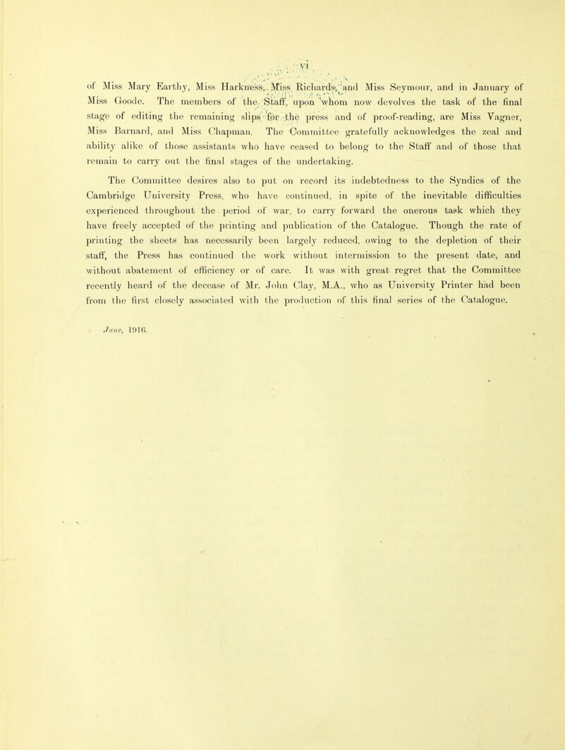 of Miss Mary Earthy, Miss Harkness,' Miss. Richards-,'aiid Miss Seymour, and in January of Miss Goode. The members of the. Staff, upon Vhom now devolves the task of the final stage of editing the remaining slips-'fjjr-the press and of proof-reading, are Miss Vagner, Miss Barnard, and Miss Chapman. The Committee gratefiUly acknowledges the zeal and ability alike of those assistants who have ceased to belong to the Staff and of those that remain to carry out the final stages of the undertaking. The Committee desires also to put on record its indebtedness to the Syndics of the Cambridge University Press, who have continued, in spite of the inevitable difficulties experienced throughout the period of war, to carry forward the onerous task which they have freely accepted of the printing and publication of the Catalogue. Though the rate of printing the sheets has necessarily been largely reduced, owing to the depletion of their staff, the Press has continued the work without intermission to the present date, and without abatement of efficiency or of care. It was with great regret that the Committee recently heard of the decease of Mr. John Clay, M.A., who as University Printer had been from the first closely associated with the production of this final series of the Catalogue.