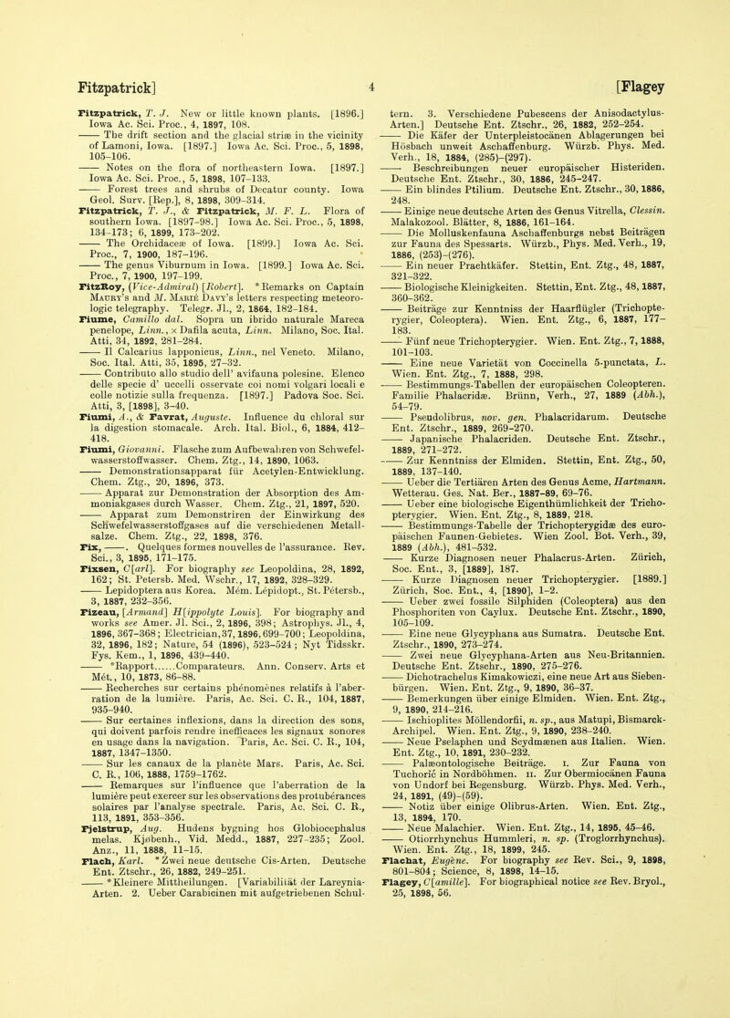 Fitzpatrick, T. J. New or little known plants. [1896.] Iowa Ac. Sci. Proc, 4, 1897, 108. The drift section and the glacial striae in the vicinity of Lamoni, Iowa. [1897.] Iowa Ac. Sci. Proc, 5, 1898, 105-106. Notes on the flora of northeastern Iowa. [1897.] Iowa Ac. Sci. Proc, 5, 1898, 107-133. —— Forest trees and shrubs of Decatur county. Iowa Geol. Surv. [Bep.], 8, 1898, 309-314. Fitzpatrick, T. J., & Fitzpatrick, 31. F. L. Flora of southern Iowa. [1897-98.] Iowa Ac. Sci. Proc, 5, 1898, 134-178; 6, 1899, 173-202. The OrchidacefE of Iowa. [1899.] Iowa Ac. Sci. Proc, 7, 1900, 187-196. The genus Viburnum in Iowa. [1899.] Iowa Ac. Sci. Proc, 7, 1900, 197-199. FitzBoy, (Vice-Admiral) [Robert]. *Eemarks on Captain Maury's and M. M.^eie Davy's letters respecting meteoro- logic telegraphy. Telegr. Jl., 2, 1864, 182-184. Fiume, Camillo dal. Sopra un ibrido naturals Mareca penelope, Linn., x Dafila acuta. Linn. Milano, Soc. Ital. Atti, 34, 1892, 281-284. II Calcarius lapponicus. Linn., nel Veneto. Milano, Soc. Ital. Atti, 35, 1895, 27-32. Contributo alio studio dell' avifauna polesine. Elenco delle specie d' uccelli osservate coi nomi volgari locali e colle notizie sulla frequenza. [1897.] Padova Soc. Sci. Atti, 3, [1898], 3-40. Fiumi,& TeivxAt, Auguste. Influence du chloral sur la digestion stomacale. Arch. Ital. Biol., 6, 1884, 412- 418. Fiiuni, Giovanni. Flasche zum Aufbewahren von Schwefel- wasserstoffwasser. Chem. Ztg., 14, 1890, 1063. Demonstrationsapparat fiir Acetylen-Entwicklung. Chem. Ztg., 20, 1896, 373. Apparat zur Demonstration der Absorption des Am- moniakgases durch Wasser. Chem. Ztg., 21, 1897, 520. Apparat zum Demonstriren der Einwirkung des Schwefelwasserstoflgases auf die verschiedenen Metall- salze. Chem. Ztg., 22, 1898, 376. Fix, . Quelques formes nouvelles de I'assurance. Kev. Sci., 3, 1895, 171-175. Fixsen, G[arl]. For biography see Leopoldina, 28, 1892, 162; St. Petersb. Med. Wschr., 17, 1892, 328-329. Lepidoptera aus Korea. Mem. Lepidopt., St. Petersb., 3, 1887, 232-356. Fizeau, [Armand] H[ippolyte Louis]. For biography and works see Amer. Jl. Sci., 2, 1896, 398; Astrophys. JL, 4, 1896, 367-368; Electrician,37,1896,699-700; Leopoldina, 32, 1896, 182; Nature, 54 (1896), 523-524; Nyt Tidsskr. Fys. Kem., 1, 1896, 439-440. *Eapport Comparateurs. Ann. Conserv. Arts et M6t., 10, 1873, 86-88. Eecherches sur certains phenomenes relatifs a I'aber- ration de la lumi^re. Paris, Ac. Sci. C. E., 104, 1887, 935-940. Sur certaines inflexions, dans la direction des sons, qui doivent parfois rendre inefficaces les signaux sonores en usage dans la navigation. Paris, Ac. Sci. C. E., 104, 1887, 1347-1350. Sur les canaux de la planete Mars. Paris, Ac. Sci. C. E., 106, 1888, 1759-1762. Eemarques sur I'influence que I'aberration de la lumiSre pent exercer sur les observations des protuberances solaires par I'analyse spectrale. Paris, Ac. Sci. C. E., 113, 1891, 353-356. Fjelstrup, Aug. Hudens bygning hos Globiocephalus melas. Kjffbenh., Vid. Medd., 1887, 227-235; Zool. Anz., 11, 1888, 11-15. Flach, A'arL *Zweineue deutsche Cis-Arten. Deutsche Ent. Ztschr., 26, 1882, 249-251. *Kleinere Mittheilungen. [Variabiliiat der Lareynia- Arten. 2. Ueber Carabicinen mit aufgetriebenen Schul- tern. 3. Verschiedene Pubescens der Anisodactylus- Arten.] Deutsche Ent. Ztschr., 26, 1882, 252-254. Die Kafer der Unterpleistocanen Ablagerungen bei Hosbach unweit Aschaffenburg. Wiirzb. Phys. Med. Verb., 18, 1884, (285)-(297). Beschreibungen neuer europaischer Histeriden. Deutsche Ent. Ztschr., 30, 1886, 245-247. Ein blindes Ptilium. Deutsche Ent. Ztschr., 30,1886, 248. Einige neue deutsche Arten des Genus Vitrella, Clessin. Malakozool. Blatter, 8, 1886, 161-164. Die Molluskenfauna Aschaffenburgs nebst Beitragen zur Fauna des Spessarts. Wiirzb., Phys. Med. Verh., 19, 1886, (253)-(276). Ein neuer Prachtkafer. Stettin, Ent. Ztg., 48, 1887, 321-322. Biologische Kleinigkeiten. Stettin, Ent. Ztg., 48,1887, 360-362. Beitrage zur Kenntniss der Haarfliigler (Trichopte- rygier, Coleoptera). Wien. Ent. Ztg., 6, 1887, 177- 183. Fiinf neue Trichopterygier. Wien. Ent. Ztg., 7,1888, 101-103. Eine neue Varietat von Coccinella 5-punctata, L. Wien. Ent. Ztg., 7, 1888, 298. Bestimmungs-Tabellen der europaischen Coleopteren. Familie Phalacridfe. Briinn, Verh., 27, 1889 (Abh.), 54-79. Pseudolibrus, nov. gen. Phalacridarum. Deutsche Ent. Ztschr., 1889, 269-270. Japanische Phalacriden. Deutsche Ent. Ztschr., 1889, 271-272. Zur Kenntniss der Elmiden. Stettin, Ent. Ztg., 50, 1889, 137-140. Ueber die Tertiaren Arten des Genus Acme, Hartmann. Wetterau. Ges. Nat. Ber., 1887-89, 69-76. Ueber eine biologische Eigenthiimlichkeit der Tricho- pterygier. Wien. Ent. Ztg., 8, 1889, 218. Bestimmungs-Tabelle der Trichopterygidae des euro- paischen Faunen-Gebietes. Wien Zool. Bot. Verh., 39, 1889 (Abh.), 481-532. Kurze Diagnosen neuer Phalacrus-Arten. Ziirich, Soc. Ent., 3, [1889], 187. Kurze Diagnosen neuer Trichopterygier. [1889.] Zurich, Soc. Ent., 4, [1890], 1-2. Ueber zwei fossilo Silphiden (Coleoptera) aus den Phosphoriten von Caylux. Deutsche Ent. Ztschr., 1890, 105-109. Eine neue Glycyphana aus Sumatra. Deutsche Ent. Ztschr., 1890, 273-274. Zwei neue Glycyphana-Arten aus Neu-Britannien. Deutsche Ent. Ztschr., 1890, 275-276. Dichotrachelus Kimakowiczi, eine neue Art aus Sieben- biirgen. Wien. Ent. Ztg., 9, 1890, 36-37. Bemerkungen iiber einige Elmiden. Wien. Ent. Ztg., 9, 1890, 214-216. Ischioplites MoUendorfii, n. sp., aus Matupi, Bismarck- Arehipel. Wien. Ent. Ztg., 9, 1890, 238-240. Neue Pselaphen und Scydmsenen aus Italien. Wien. Ent. Ztg., 10, 1891, 230-232. Palseontologische Beitrage. i. Zur Fauna von Tuchoric in Nordbohmen. ii. Zur Obermiocanen Fauna von Undorf bei Eegensburg. Wiirzb. Phys. Med. Verh., 24, 1891, (49)-(59). Notiz iiber einige Olibrus-Arten. Wien. Ent. Ztg., 13, 1894, 170. Neue Malachier. Wien. Ent. Ztg., 14, 1895, 45-46. Otiorrhynchus Hummleri, n. sp. (Troglorrhynchus). Wien. Ent. Ztg., 18, 1899, 245. Flacbat, Eugene. For biography see Eev. Sci., 9, 1898, 801-804; Science, 8, 1898, 14-15. Flagey, C[amille']. For biographical notice see Eev. Bryol., 25, 1898, 56.