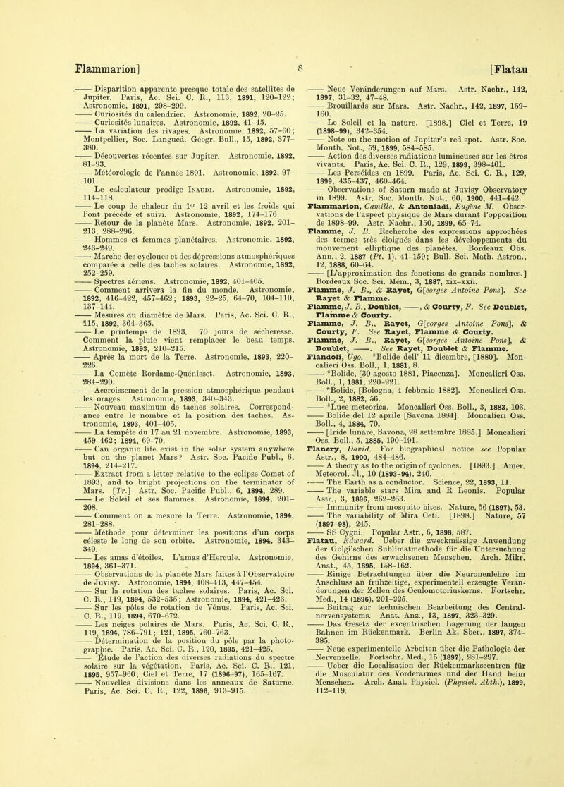 . Disparition apparente presque totale des satellites de Jupiter. Paris, Ac. Soi. C. B., 113, 1891, 120-122; Astronomie, 1891, 298-299. Curiosites du calendrier. Astronomie, 1892, 20-25. Curiosites lunaires. Astronomie, 1892, 41-45. La variation des rivages. Astronomie, 1892, 57-60; Montpellier, Soo. Langued. G6ogr. Bull., 15, 1892, 377- 380. —— Decouvertes recentes sur Jupiter. Astronomie, 1892, 81-93. M^teorologie de I'annee 1891. Astronomie, 1892, 97- 101. Le calculateur prodige Inaudi. Astronomie, 1892, 114-118. Le coup de chaleur du 1=''-12 avril et les froids qui Font precede et suivi. Astronomie, 1892, 174-176. —— Eetour de la planete Mars. Astronomie, 1892, 201- 213, 288-296. Hommes et femmes planetaires. Astronomie, 1892, 243-249. . Marohe des cyclones et des depressions atmospheriques comparee a celle des taches solaires. Astronomie, 1892, 252-259. Spectres aeriens. Astronomie, 1892, 401-405. Comment arrivera la fin du monde. Astronomie, 1892, 416-422, 457-462; 1893, 22-25, 64-70, 104-110, 137-144. Mesures du diametre de Mars. Paris, Ac. Sei. C. E., 115, 1892, 364-365. Le printemps de 1893. 70 jours de secheresse. Comment la pluie vient remplacer le beau temps. Astronomie, 1893, 210-215. Apr^s la mort de la Terre. Astronomie, 1893, 220- 226. La Comete Kordame-Qu^nisset. Astronomie, 1893, 284-290. Accroissement de la pression atmosplierique pendant les orages. Astronomie, 1893, 340-343. Nouveau maximum de taches solaires. Correspond- ance entre le nombre et la position des taches. As- tronomie, 1893, 401-405. La tempete du 17 au 21 novembre. Astronomie, 1893, 459-462; 1894, 69-70. Can organic life exist in the solar system anywhere but on the planet Mars? Astr. Soc. Pacific Publ., 6, . 1894, 214-217. Extract from a letter relative to the eclipse Comet of 1893, and to bright projections on the terminator of Mars. [Tr.] Astr. Soc. Pacific Publ., 6, 1894, 289. Le Soleil et ses flammes. Astronomie, 1894, 201- 208. Comment on a mesure la Terre. Astronomie, 1894, 281-288. M^thode pour determiner les positions d'un corps celeste le long de son orbite. Astronomie, 1894, 343- 349. Les amas d'etoiles. L'amas d'Hercule. Astronomie, 1894, 361-371. Observations de la planete Mars faites a I'Observatoire de Juvisy. Astronomie, 1894, 408-413, 447-454. Sur la rotation des taches solaires. Paris, Ac. Sci. C. R., 119, 1894, 532-535; Astronomie, 1894, 421-423. Sur les poles de rotation de Venus. Paris, Ac. Sci. C. R., 119, 1894, 670-672. Les neiges polaires de Mars. Paris, Ac. Sci. C. R., 119, 1894, 786-791; 121, 1895, 760-763. Determination de la position du pole par la photo- graphie. Paris, Ac. Sci. C. R., 120, 1895, 421-425. Etude de Taction des diverses radiations du spectre solaire sur la v6g6tation. Paris, Ac. Sci. C. E., 121, 1895, 957-960; Ciel et Terre, 17 (1896-97), 165-167. Nouvelles divisions dans les anneaux de Saturne. Paris, Ac. Sci. C. R., 122, 1896, 913-915. ■ Neue Veranderungen auf Mars. Astr. Nachr., 142, 1897, 31-32, 47-48. Brouillards sur Mars. Astr. Nachr., 142, 1897, 159- 160. Le Soleil et la nature. [1898.] Ciel et Terre, 19 (1898-99), 342-354. Note on the motion of Jupiter's red spot. Astr. Soc. Month. Not., 59, 1899, 584-585. Action des diverses radiations lumineuses sur les etres vivants. Paris, Ac. Sci. C. R., 129, 1899, 398-401. Les Pers^ides en 1899. Paris, Ac. Sci. C. E., 129, 1899, 435-437, 460-464. Observations of Saturn made at Juvisy Observatory in 1899. Astr. Soc. Month. Not., 60, 1900, 441-442. Flammarion, Camille, & Antoniadi, Eugene M. Obser- vations de I'aspect physique de Mars durant I'opposition de 1898-99. Astr. Nachr., 150, 1899, 65-74. Flamme, J. B. Eecherche des expressions approchees des termes tr6s eloigaes dans les developpements du mouvement elliptique des plan^tes. Bordeaux Obs. Ann., 2, 1887 {Pt. 1), 41-159; Bull. Sei. Math. Astron., 12, 1888, 60-64. [L'approximation des fonctions de grands nombres.] Bordeaux Soc. Sci. Mem., 3, 1887, six-xxii. Flamme, J. B., & Bayet, G[eorges Antoine Pons]. See Bayet & Flamme. Flamme, J. B., Doublet, , & Courty, F. See Doublet, Flamme & Courty. Flamme, J. B., Bayet, O\eorges Antoine Pons], & Courty, F. See Bayet, Flamme & Courty. Flamme, J. B., Bayet, G[eorges Antoine Pons], & Doublet, . See Bayet, Doublet & Flamme. Flandoli, Ugo. *Bolide dell' 11 dicembre, [1880]. Mon- calieri Oss. Boll., 1, 1881, 8. *Bolide, [30 agosto 1881, Piacenza]. Moncalieri Oss. Boll., 1, 1881, 220-221. *Bolide, [Bologna, 4 febbraio 1882]. Moncalieri Oss. Boll., 2, 1882, 56. *Luoe meteorica. Moncalieri Oss. Boll., 3, 1883, 103. Bolide del 12 aprile [Savona 1884]. Moncalieri Oss. Boll., 4, 1884, 70. —— [Iride lunare, Savona, 28 settembre 1885.] Moncalieri Oss. Boll., 5, 1885, 190-191. Flanery, David. For biographical notice see Popular Astr., 8, 1900, 484-486. A theory as to the origin of cyclones. [1893.] Amer. Meteorol. Jl., 10 (1893-94), 240. • The Earth as a conductor. Science, 22, 1893, 11. The variable stars Mira and E Leonis. Popular Astr., 3, 1896, 262-263. Immunity from mosquito bites. Nature, 56 (1897), 53. The variability of Mira Ceti. [1898.] Nature, 57 (1897-98),, 245. SS Cygni. Popular Astr., 6, 1898, 587. Flatau, Edward. Ueber die zweokmassige Anwendung der Golgi'schen Sublimatmethode fiir die Untersuchung des Gehirns des erwachsenen Menschen. Arch. Mikr. Anat., 45, 1895, 158-162. Einige Betrachtungen iiber die Neuronenlehre im Anschluss an friihzeitige, experimentell erzeugte Veran- derungen der Zellen des Oculomotoriuskerns. Fortschr. Med., 14 (1896), 201-225. Beitrag zur technischen Bearbeitung des Central- nervensystems. Anat. Anz., 13, 1897, 323-329. Das Gesetz der excentrischen Lagerung der langen Bahnen im Eiickenmark. Berlin Ak. Sber., 1897, 374- 385. —— Neue experimentelle Arbeiten iiber die Pathologic der Nervenzelle. Fortschr. Med., 15 (1897), 281-297. Ueber die Localisation der Eiickenmarkscentren fiir die Musculatur des Vorderarmes und der Hand beim Menschen. Arch. Anat. Physiol. (Physiol. Ahth.), 1899, 112-119.