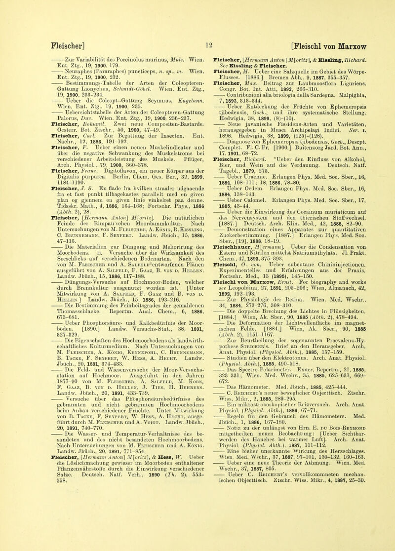 Zur Variabilitat des Porcinolus murinus, Muls. Wien. Ent. Ztg., 19, 1900, 179. Neuraphes (Pararaphes) puncticeps, n. sp., m. Wien. Ent. Ztg., 19, 1900, 232. Bestimmungs-Tabelle der Arten der Coleoptei'en- Gattung Lionychus, Schmidt-Gohel. Wien. Ent. Ztg., 19, 1900, 233-234. Ueber die Coleopt.-Gattung Scymnus, Kugelann. Wien. Ent. Ztg., 19, 1900, 235. Uebersichtstabelle der Arten der Coleopteren-Gattung Paloriis, Buv. Wien. Ent. Ztg., 19, 1900, 236-237. Fleischer, Bohumil. Zwei neue Compositen-Bastarde. Oesterr. Bot. Ztscbr., 50, 1900, 47-49. Fleischer, Carl. Zur Begattung der Insecten. Ent. Naclir., 12, 1886, 191-192. Fleischer, F. Ueber einen neuen Muskelindicator und iiber die negative Schwankung des Muskelstroms bei verscliiedener Arbeitsleistung des Muskels. Pfliiger, Arcb. Physiol, 79, 1900, 360-378. Fleischer, Franz. Digitoflavon, ein neuer Korper aus der Digitalis purpurea. Berlin, Cheni. Ges. Ber., 32, 1899, 1184-1190. Fleischer, J. S. En flade fra bvilken straaler udgaaende fra et fast punkt tilbagekastes parallelt med en given plan og gjennem eu given linie vinkelret paa denne. Tidsskr. Math., 4, 1886, 164-168; Fortschr. Phys., 1886 {Abth. 2), 28. Fleischer, [Hermann Anton] ]\I[oritz]. Die natiii'lichen Feinde der Eimpau'schen Moordammkultur. Nach Untersuchungen von M. Fleisohek, A. Konig, R. Kissling, C. Bhdnnemann, F. Setfebt. LanJw. Jbiicb., 15, 1886, 47-115. Die Materialien zur Diingung und Meliorirung des Moorbodens. ii. Versuche iiber die Wirksamkeit des Seescblicks auf verschiedenen Bodenarten. Naoh den von M. Fleischer und A. Salfeld entworfenen Planen ausgefiibrt von A. Salfeld, P. Gaaz, B. von d. Hellen. Landw. Jbiicb., 15, 1886, 117-188. Diingungs-Versuche auf Hochmoor-Boden, welcher durch Brennkultur ausgenutzt worden ist. [Unter Mitwirkung von A. Salfeld, F. Gaaz und B. von d. Hellen ] Laudw. Jbiicb., 15, 1886, 193-216. Die Bestimmung des Feinbeitsgrades der gemablenen Thomassclilacke. Repertm. Anal. Cbem., 6, 1886, 673-681. Ueber Pbospborsaure- und Kalkbediirfuis der Moor- boden. [1890.] Landw. Versuchs-Stat., 38, 1891, 327-329. Die Eigenschaften des Hocbmoorbodens als landwirtb- sobaftlicbes Kulturmedium. Nach Untersuchungen von M. Fleischer, A. Konig, Kennepohl, C. Brunnemann, B. Tacke, F. Seyfert, W. Hess, A. Hecht. Landw. Jbiicb., 20, 1891, 374-433. Die Feld- und Wiesenversucbe der Moor-Versuchs- station auf Hochmoor. Ausgefiibrt in den Jabren 1877-90 von M. Fleischer, A. Salfeld, M. Korn, F. Gaaz, B. von d. Hellkn, J. Ties, H. Behkens. Landw. Jbiich., 20, 1891, 433-739. Versuche iiber das Plrosphorsaurebediirfniss des gebrannten und nicbt gebrannten Hocbmoorbodens beim Anbau verschiedener Friichte. Unter Mitwirkung von B. Tacke, F. Seyfkrt, W. Hess, A. Hecht, ausge- fiibrt durch M. Fleischer und A. Voigt. Landw. Jbiich., 20, 1891, 740-770. Die Wasser- und Temperatur-Verhaltnisse des be- sandeten und des nicbt besandeteu Hocbmoorbodens. Nach Untersuchungen von M. Fleischer und A. Konig. Landw. Jbiich., 20, 1891, 771-854. Fleischer, [Hennann Anton] M\oritz], & Hess, W. Ueber die Loslicbmachung gewisser im Moorboden enthaltener PfJanzennahrstoffe durch die Einwirkung verschiedener Salze. Deutsch. Natf. Verb., 1890 (Th. 2), 553- 558. Fleischer, {Hermann Anton] M[oritz], & Kissling, Richard. See Kissling & Fleischer. Fleischer, M. Ueber eine Salzquelle im Gebiet des Worpe- Flusses. [1886.] Bremen Abb., 9, 1887, 355-357. Fleischer, Max. Beitrag zur Laubmoosflora Liguriens. Congr. Bot. Int. Atti, 1892, 266-310. Contribuzioni alia briologia della Sardegna. Malpighia, 7, 1893, 313-344. Ueber Entdeckung der Fruchte von Ephemeropsis tjibodensis, Goeb., und ihre systematische Stellung. Hedwigia, 38, 1899, (8)-(10). Neue javanische Fissidens-Arten und Varietaten, herausgegeben in Musci Archipelagi Indici. Ser. i. 1898. Hedwigia, .38, 1899, (125)-(128). Diagnose von Ephemeropsis tjibodensis, Goeb., Descpt. Complet. Fl. C.Fr. [1900.] Buitenzorg Jard. Bot. Ann., 17,1901, 68-72. Fleischer, Richard. *Ueber den Einfluss von Alkobol, Bier, und Wein auf die Verdauung. Deutsch. Natf. Tagebl., 1879, 275. Ueber Uraemie. Erlangen Phys. Med. Soc. Sber., 16, 1884, 108-111; 18, 1886, 78-80. Ueber Oedem. Erlangen Phys. Med. Soc. Sber., 16, 1884, 138-143. Ueber Calomel. Erlangen Phys. Med. Soc. Sber., 17, 1885, 43-44. Ueber die Einwirkung des Cocaiuum muriaticum auf das Nervensystem und den thierisehen Stoffwechsel. [1887.] Deutsch. Arch. Klin. Med., 42, 1888, 82-90. Demonstration eines Apparates zur quantitativen Zuckerbestimmung. [1887.] Erlangen Phys. Med. Soc. Sber., [19], 1888, 18-19. Fleischhauer, Hlermann]. Ueber die Condensation von Estern und Nitrilen mittelst Natriumathylats. Jl. Prakt. Cbem., 47,1893, 375-393. Fleischl, 0. von. Ueber subcutane Chinininjectionen. Experimentelles und Erfahrungen aus der Praxis. Fortschr. Med., 13 (1895), 145-150. Fleischl von Marxow, Ernst. For biography and works see Leopoldina, 27, 1891, 205-206; Wien, Almanach, 42, 1892, 192-193. Zur Physiologic der Eetina. Wien. Med. Wschr., 34, 1884, 273-276, 308-310. Die doppelte Breohung des Lichtes in Fliissigkeiten. [1884.] Wien, Ak. Sber., 90, 1885 {Abth. 2), 478-494. Die Deformation der Lichtwellenflache im magnet- ischen Felde. [1884.] Wien, Ak. Sber., 90, 1885 {Abth. 2), 1151-1167. Zur Beurtheilung der sogenannten Praevalenz-Hy- pothese Stricker's. Brief an den Herau.sgeber. Arch. Anat. Physiol. {Physiol. Abth.), 1885, 157-159. —— Studie'n iiber den Elektrotonus. Arcb. Anat. Physiol. {Physiol. Abth.), 1885, 490-518. Das Spectro-Polarimeter. Exner, Repertm., 21, 1885, 323-331; Wien. Med. Wschr., 35, 1885, 625-631, 669- 672. —Das Hamometer. Med. Jbiich., 1885, 425-444. C. Reichert's neuer beweglicher Objecttisch. Ztschr. Wiss. Mikr., 2, 1885, 289-295. Ein mikrostroboskopiscber Reizversuch. Arch. Anat. Physiol. {Physiol. Abth.), 1886, 67-71. Eegeln fiir den Gebrauch des Hamometers. Med. Jbiich., 1, 1886, 167-180. Notiz zu der unlaugst von Hrn. E. du Bois-Reymond mitgetheilten neuen Beobachtung: [Ueber Sichtbar- werden des Hauches bei warmer Luft]. Arch. Anat. Physiol. {Physiol. Abth.), 1887, 111-112. Eine bislier unerkannte Wirkung des Herzschlages. Wien Med. W.^chr., 37, 1887, 97-101, 130-132, 160-163. Ueber eine neue Theorie der Athmung. Wien. Med. Wschr., 37, 1887, 805. Ueber C. Reichert's vervollkommneten mechan- ischeu Objecttisch. Ztschr. Wiss. Mikr., 4, 1887, 25-30.