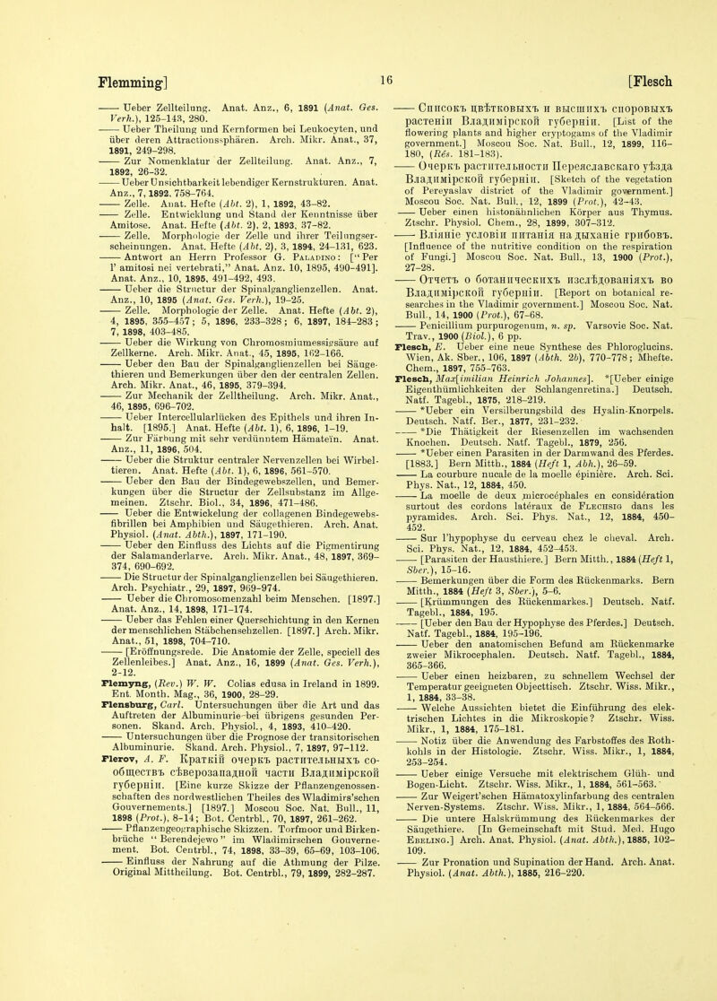 Ueber Zellteiliing. Anat. Anz., 6, 1891 (Anat. Ges. Verh.), 125-143, 280. Ueber Theilung und Kprnformen bei Leukocyten, und liber deren Attraciionsspharen. Arch. Mikr. Anat., 37, 1891, 249-298. Zur Nomenklatur der Zellteilung. Anat. Anz., 7, 1892, 26-32. -——UeberUnsichtbarkeitlebendigerKernstrukturen. Anat. Anz., 7,1892, 758-764. Zelle. Anat. Hefte (Aht. 2), 1, 1892, 43-82. Zelle. Entwicklung und Stand der Kenntnisse iiber Amitose. Anat. Hefte (Aht. 2), 2, 1893, 37-82. —— Zelle. Morphologie der Zelle und ihrer Teilimgser- scheinungen. Anat. Hefte (AM. 2), 3, 1894, 24-131, 623. Antwort an Herrn Professor G. Paladino : [Per r amitosi nei vertebrati, Anat. Anz. 10, 1895, 490-491]. Anat. Anz., 10, 1895, 491-492, 493. Ueber die Strnctur der Spinalganglienzellen. Anat. Anz., 10, 1895 (Anat. Ges. Verh.), W-25. Zelle. Morphologie der Zelle. Anat. Hefte (Aht. 2), 4, 1895, 355-457; 5, 1896. 233-328; 6, 1897, 184-283; 7, 1898, 403-485. Ueber die Wirkung von Chromosmiumessii?saure auf Zellkerne. Arch. Mikr. Anat., 45, 1895, 162-166. Ueber den Bau der Spinalganglienzellen bei Sauge- thieren und Bemerkungen iiber den der centralen Zellen. Arch. Mikr. Anat., 46, 1895, 379-394. Zur Mechanik der Zelltheilung. Arch. Mikr. Anat., 46, 1895, 696-702. Ueber Intercellularliicken des Epithels und ihren In- halt. [1895.] Anat. Hefte (AM. 1), 6, 1896, 1-19. Zur Farhung mit sehr verdiinntem Hiimatein. Anat. Anz., 11, 1896, 504. Ueber die Struktur centraler Nervenzellen bei Wirbel- tieren. Anat. Hefte (AM. 1), 6, 1896, 561-570. Ueber den Bau der Bindegewebszellen, und Bemer- kungen iiber die Structur der Zellsubstanz im Allge- meinen. Ztschr. Biol., 34, 1896, 471-486. Ueber die Entwickelung der collagenen Bindegewebs- fibrillen bei Amphibien und Saugethieren. Arch. Anat. Physiol. (Anat. AMh.}, 1897, 171-190. Ueber den Einfluss des Lichts auf die Pigmentirung der Salamanderlarve. Arch. Mikr. Anat., 48, 1897, 369- 374, 690-692. Die Structur der Spinalganglienzellen bei Saugethieren. Arch. Psychiatr., 29, 1897, 969-974. Ueber die Cliromosomenzahl beim Mensehen. [1897.] Anat. Anz., 14, 1898, 171-174. Ueber das Fehlen einer Querschichtung in den Kernen dermenschlichen Stabchensehzellen. [1897.] Arch. Mikr. Anat., 51, 1898, 704-710. [Eroffnungsrede. Die Anatomic der Zelle, speciell des Zellenleibes.] Anat. Anz., 16, 1899 (Anat. Ges. Verh.), 2-12. riemyng, (Rev.) W. W. Colias edusa in Ireland in 1899. Ent. Month. Mag., 36, 1900, 28-29. Flensburg, Carl, tlntersuchungen iiber die Art und das Auftreten der Albuminurie-bei iibrigens gesunden Per- sonen. Skand. Arch. Physiol, 4, 1893, 410-420. Untersuchungen iiber die Prognose der transitorischen Albuminuric. Skand. Arch. Physiol., 7, 1897, 97-112. pierov, A. F. KpaxKifi o^iepKi pacTiiTe.ibHHX'B co- 0611160X81 ciiBepoaanaji.HOH yacxH BjEajiiMipcKon ry6epHill. [Eine kurze Skizze der Pflanzengenossen- schaften des nordwestlichen Theiles des Wladimirs'schcn Gouvernements.] [1897.] Moscou Soc. Nat. Bull., 11, 1898 (Prot.), 8-14; Bot. Centrbl., 70, 1897, 261-262. Pflanzengeo^'raphische Skizzen. Torfmoor und Birken- briiche  Berendejewo im Wladimirschen Gouverne- ment. Bot. Centrbl., 74, 1898, 33-39, 65-69, 103-106. Einfluss der Nahrung auf die Athmung der Pilze. Original Mittheilung. Bot. Centrbl., 79, 1899, 282-287. CniicoKi) n:BixKOBHXx> ii Bticmirxx. cnopoBHX'B pacxeniii Bjia^iiMipcKofi ry6epHin. [List of the flowering plants and higher cryptogams of the Vladimir government.] Moscou Soc. Nat. Bull., 12, 1899, 116- 180, (Res. 181-183). O'lepK'b pacxnxejii.Hocxii IlepeflcJiaBCKaro yisjia Bjia^llMipCKOft ryoepniir. [Sketch of the vegetation of Pereyaslav district of the Vladimir government.] Moscou Soc. Nat. Bull., 12, 1899 (Prot.), 42-43. Ueber einen histonahnlichen Korper aus Thymus. Ztschr. Physiol. Chem., 28, 1899, 307-312. B.iiHHie ycjiOBiii iinxaHia Haji;iixaHie rpn6oB'i>. [Influence of the nutritive condition on the respiration of Fungi.] Moscou Soc. Nat. Bull., 13, 1900 [Prot.), 27-28. Oxiexx> 0 6oxaHiiiecKiixi Hscjii^OBaHiflXT. bo BjiajllMil)CKOU rySepHin. [Report on botanical re- searches in the Vladimir government.] Moscou Soc. Nat. Bull., 14, 1900 [Prot.), 67-68. Penicillium purpurogenum, n. sp. Varsovie Soc. Nat. Trav., 1900 {Biol), 6 pp. Flescb, E. Ueber eine neue Synthese des Phloroglucins. Wien, Ak. Sber., 106, 1897 (Abth. 2b), 770-778; Mhefte. Chem., 1897, 755-763. Flescb, Max[imilian Heinrich Johannes'\. *[Ueber einige Eigenthiimlichkeiten der Schlangenretina.] Deutsch. Natf. Tagebl., 1875, 218-219. *Ueber ein Versilberungsbild des Hyalin-Knorpels. Deutsch. Natf. Ber., 1877, 231-232. *Die Thatigkeit der Riesenzellen im wachsenden Knoohen. Deutsch. Natf. Tagebl., 1879, 256. *Ueber einen Parasiten in der Darmwand des Pferdes. [1883.] Bern Mitth., 1884 (Heft 1, Abh.), 26-59. La courbure nucale de la moelle 6piniere. Arch. Sci. Phys. Nat., 12, 1884, 450. La moelle de deux .microcephales en consideration surtout des cordons- lateraux de Flechsig dans les pyramides. Arch. Sci. Phys. Nat., 12, 1884, 450- 452. Sur I'hypophyse du cerveau chez le clieval. Arch. Sci. Phys. Nat., 12, 1884, 452-453. [Parasiten der Hausthiere.] Bern Mitth., 1884 [Heft 1, Sber.), 15-16. Bemerkungen iiber die Form des Riickenmarks. Bern Mitth., 1884 (Heft 3, Sber.), 5-6. [Kriimmungen des Eiickenmarkes.] Deutsch. Natf. Tagebl., 1884, 195. [Ueber den Bau der Hypophyse des Pferdes.] Deutsch. Natf. Tagebl., 1884, 195-196. Ueber den anatomischen Befund am Eiickenmarke zweier Mikrocephalen. Deutsch. Natf. Tagebl., 1884, 365-366. Ueber einen heizbaren, zu schnellem Wechsel der Temperatur geeigneten Objecttisch. Ztschr. Wiss. Mikr., 1, 1884, 33-38. Welche Aussichten bietet die Einfiihrung des elek- trischen Lichtes in die Mikroskopie? Ztschr. Wiss. Mikr., 1, 1884, 175-181. Notiz iiber die Anwendung des Farbstoffes des Eoth- kohls in der Histologic. Ztschr. Wiss. Mikr., 1, 1884, 253-254. Ueber einige Versuche mit elektrisehem Gliih- und Bogen-Licht. Ztschr. Wiss. Mikr., 1, 1884, 561-563.' Zur Weigert'schen Hamatoxylinfarbung des centralen Nerven-Systems. Ztschr. Wiss. Mikr., 1, 1884, 564-566. Die untere Halskriimmung des Eiickenmarkes der Saugethiere. [In Gemeinschaft mit Stud. Med. Hugo Ebeling.] Arch. Anat. Physiol. (Anat. Abth.),lSBb, 102- 109. Zur Pronation und Supination der Hand. Arch. Anat. Physiol. (Anat. Abth.), 1885, 216-220.