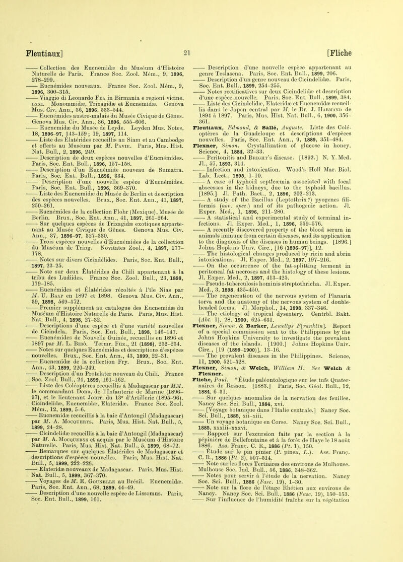 Collection des Eucnemidt'E du Museum d'Histoire Naturelle de Paris. France See. Zool. Mem., 9, 1896, 278-299. Eucn^mides nouveaux. France See. Zool. M^m., 9, 1896, 300-315. Viaggio di Leonardo Fea in Birmania e regioni vicine. Lxxi. Monommidaj, Trixagidte et Eucnemida;. Genova Mus. Civ. Ann., 36, 1896, 533-544. Eucnemides austro-malais du Musee Civique de Genes. Genova Mus. Civ. Ann., 36, 1896, 555-606. EucnemidEB du Musee de Leyde. Leyden Mus. Notes, 18, 1896-97, 143-159 ; 19, 1897, 114. Liste des Elaterides recueillis au Siam et au Cambodge et offerts au Museum par BI. Pavie. Paris, Mus. Hist. Nat. Bull., 2, 1896, 249. Description de deux esp^ces nouvelles d'Eucnemides. Paris, Soc. Ent. Bull., 1896, 157-158. Description d'un Eucnemide nouveau de Sumatra. Paris, Soc. Ent. Bull., 1896, 334. Description d'une nouvelle espece d'Eucnemides. Paris, Soc. Ent. Bull., 1896, 369-370. Liste des Eucnemida; du Musee de Berlin et description des especes nouvelles. Brux., Soc. Ent. Ann., 41, 1897, 250-261. Eucnemides de la collection Flohr (Mexique), Musee de Berlin. Brux., Soc. Ent. Ann., 41, 1897, 261-264. Sur quelques especes de Trixagida; exotiques apparte- nant au Musee Civique de Genes. Genova Mus. Civ. Ann., 37, 1896-97, 327-330. Trois especes nouvelles d'Eucnemides de la collection du Museum de Tring. Novitates Zool., 4, 1897, 177- 178. Notes sur divers Cicindelides. Paris, Soc. Ent. Bull., 1897, 23-25. —— Note sur deux ^llaterides du Chili appartenant a la tribu des Ludiides. France Soc. Zool. Bull., 23, 1898, 179-185. Eucnemides et Elaterides recoltes a I'lle Nias par M. U. Eaap en 1897 et 1898. Genova Mus. Civ. Ann., 39, 1898, 569-572. Premier supplement au catalogue des Eucuemidse du Museum d'Histoire Naturelle de Paris. Paris, Mus. Hist. Nat. Bull, 4, 1898, 27-32. Descriptions d'une espece et d'une variete nouvelles de Cicindela. Paris, Soc. Ent. Bull., 1898, 146-147. Eucnemides de Nouvelle Guinee, recueillis en 1896 et 1897 par MI. L. Biro. Termr. Fiiz., 21 (1898), 232-234. Notes sur quelques Eucnemides et descriptions d'especes nouvelles. Brux., Soc. Ent. Ann., 43, 1899, 22-31. Eucnemidas de la collection Fry. Brux., Soc. Ent. Ann., 43, 1899, 220-249. Description d'un Protelater nouveau du Chili. France Soc. Zool. Bull., 24, 1899, 161-162. Liste des Coleopteres recueillis a Madagascar par MM. le commandant Dork, de I'lnfanterie de Marine (1896- 97), et le lieutenant Jobit, du 13'^ d'Artillerie (1895-96). Cicindelidffi, Eucnemida;, Elateridas. Prance Soc. Zool. Mem., 12, 1899, 5-6. EucnemidfB recueillis k la baie d'Antongil (Madagascar) par BI. A. Mocquerys. Paris, Mus. Hist. Nat. Bull., 5, 1899, 24-28. CicindelidfE recueillis k la baie d'Antongil (Madagascar) par BI. A. Mocqueets et acquis par le Museum d'Histoire Naturelle. Paris, Mus. Hist. Nat. Bull., 5, 1899, 68-72. Eemarques sur quelques Elaterides de Madagascar et descriptions d'especes nouvelles. Paris, Mus. Hist. Nat. Bull., 5, 1899, 222-22C. Elateridae nouveaux de Madagascar. Paris, Mus. Hist. Nat. Bull., 5, 1899, 367-370. Voyages de ilf. E. Gounelle au Bresil. Eucnemidfe. Paris, Soc. Ent. Ann., 68, 1899, 44-49. Description d'une nouvelle espece de Lissomus. Paris, Soc. Ent. Bull., 1899, 161. Description d'une nouvelle espece appartenant au genre Teslasena. Paris, Soc. Ent. Bull., 1899, 206. Description d'un genre nouveau de Cicindelidas. Paris, Soc. Ent. Bull., 1899, 254-255. Notes rectificatives sur deux Cicindelida? et description d'une espece nouvelle. Paris, Soc. Ent. Bull., 1899, 384. Liste des Cicindelida}, ElateridiB et EucnemidiB recueil- lis dans' le Japon central par BI. le Dr. J. Harmand de 1894 a 1897. Paris, Mus. Hist. Nat. Bull., 6, 1900, 356- 361. Fleutiaux, Edinond, & Salld, Avguste. Liste des Cole- opteres de la Guadeloupe et descriptions d'especes nouvelles. Paris, Soc. Ent. Ann., 9, 1889, 351-484. Flexner, Simon. Crystallization of glucose in honey. Science, 4, 1884, 32-33. Peritonitis and Bright's disease. [1892.] N. Y. Med. Jl., 67, 1893, 314. Infection and intoxication. Wood's Holl Mar. Biol. Lab. Lect., 1895, 1-10. A case of typhoid septlcajmia associated with focal abscesses in the kidneys, due to the typhoid bacillus. [1895.] Jl. Path. Bact., 2, 1896, 202-213. A study of the Bacillus (Leptothrix ?) pyogenes fili- formis (not', spec.) and of its pathogenic action. Jl. Exper. Med., 1, 1896, 211^280. A statistical and experimental study of terminal in- fectious. Jl. Exper. Med., 1, 1896, 559-576. A recently discovered property of the blood serum in animals immune from certain diseases, and its application to the diagnosis of the diseases in human beings. [1896.] Johns Hopkins Univ. Circ, [16 (1896-97)], 12. The histological changes produced by ricin and abriu intoxications. Jl. Exper. Med., 2, 1897, 197-216. On the occurrence of the fat-splitting ferment in peritoneal fat necroses and the histology of these lesions. Jl. Exper. Med., 2, 1897, 413-425. Pseudo-tuberculosis hominis streptothricha. Jl. Exper. Med., 3, 1898, 435-450. ■ The regeneration of the nervous system of Planaria torva and the anatomy of the nervous system of double- headed forms. Jl. Morphol, 14, 1898, 337-346. The etiology of tropical dysentery. Centrbl. Bakt. {Abt. 1), 28, 1900, 625-631. Flexner, Simon, & Barker, Le welly s F[ranlclin]. Eeport of a special commission sent to the Philippines by the Johns Hopkins University to investigate the prevalent diseases of the islands. [1900.] Johns Hopkins Univ. Circ, [19 (1899-1900)], 13-16. • The prevalent diseases in the Philippines. Science, 11, 1900, 621-528. Flexner, Simon, & Welcb, William H. See Welch & Flexner. Flicbe, Paul. * Etude paleontologique sur les tufs Quater- naires de Resson. [1883.] Paris, Soc. Geol. Bull., 12, 1884, 6-31. Sur quelques anomalies de la nervation des feuilles. Nancy Soc. Sci. Bull., 1884, xvi. ■ [Voyage botanique dans I'ltalie centrale.] Nancy Soc. Sci. Bull., 1885, xii-xiii. Un voyage botanique en Corse. Nancy Soc. Sci. Bull., 1885, xxxiii-xxxvi. Eapport sur I'excursion faite par la section a la p^piniere de Bellefontaine et a la foret de Haye le 18 aout 1886, Ass. Fran?. C. E., 1886 (Pt. 1), 150. Etude sur le pin pinier (P. pinea, L.). Ass. Fran?. C. E., 1886 {Pt. 2), 507-514. Note sur les flores Tertiaires des environs de Mulhouse. Mulhouse Soc. Ind. Bull., 56, 1886, 348-362. Notes pour servir 4 I'etude de la nervation. Nancy Soc. Sci. Bull., 1886 (Fuse. 19), 1-30. Note sur la flore de I'etage Eh^tien aux environs de Nancy. Nancy Soc. Sci. Bull, 1886 {Fasc. 19), 150-153. Sur I'influence de I'liumidit^ fraiche sur la vegetation