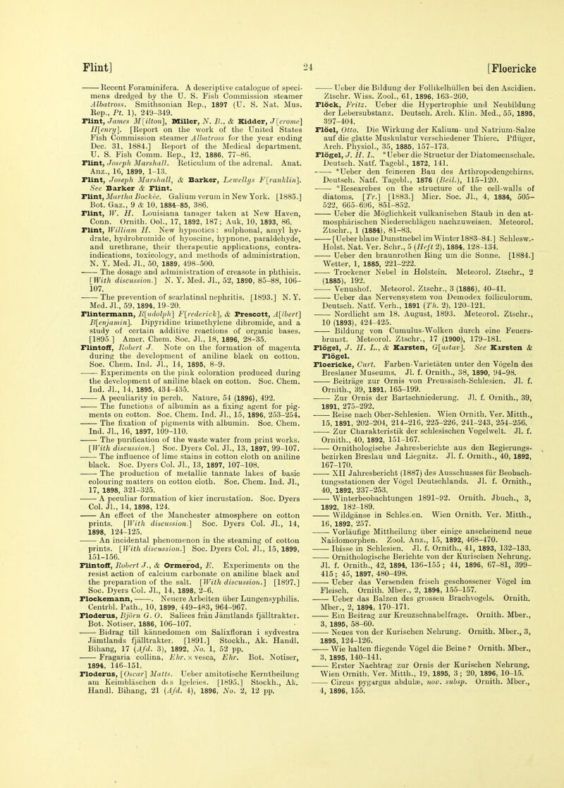 Eecent Foraminifera. A descriptive catalogue of speci- mens dredged by the U. S. Fish Commission steamer Albatross. Smithsonian Eep., 1897 (U. S. Nat. Mus. Eep., Ft. 1), 249-349. riint, James 3I[ilton], SSiller, N. B., & Kidder, J[eroiue] Blennj]. [Report on the worli of tlie United States Fish Commission steamer Albatross for the year ending Dec. 31, 1884.] Report of the Medical department. U. S. Fish Comm. Rep., 12, 1886, 77-86. Flint, Joseph Marshall. Reticulum of the adrenal. Anat. Anz., 16, 1899, 1-13. Flint, Joseph Marsliull, & Barker, Lnvclltjs Flranklin]. See Barker & Flint. TUnt, Martha Bockee. Galium varum in New York. [1885.] Bot. Gaz., 9 & 10, 1884-85, 386. Flint, W. H. Louisiana tanager taken at New Haven, Conn. Ornith. Ool., 17, 1892, 187; Auk, 10, 1893, 86. Flint, William H. New hypuotics: sulphonal, amyl hy- drate, hydrobromide of hyoseine, hypnone, paraldehyde, and urethrane, their therapeutic applications, contra- indications, toxicology, and methods of administration. N. Y. Med. Jl., 50, 1889, 498-500. The dosage and administration of creasote in phthisis. [With discussion.] N. Y. Med. JL, 52, 1890, 85-88, 106- 107. ■ The prevention of scarlatinal nephritis. [1893.] N. Y. Med. JL, 59, 1894, 19-20. Flintermann, Bludolpli] F[rederick], & Frescott, A[lbert] B[etijami>i]. Dipyridine trimethylene dibromide, and a study of certain additive reactions of organic bases. [1895 ] Amer. Chem. Soc. JL, 18, 1896, 28-35. Flintoif, Robert J. Note on the formation of magenta during the development of aniline black on cotton. Soc. Chem. Ind. JL, 14, 1895, 8-9. Experiments on the pink coloration produced during the development of aniline black on cotton. Soc. Chem. Ind. JL. 14, 1895, 434-435. ■ A peculiarity iu perch. Nature, 54 (1896), 492. The functions of albumin as a fixing agent for pig- ments on cotton. Soc. Chem. Ind. JL, 15, 1896, 253-254. The fixation of pigments with albumin. Soc. Chem. Ind. JL, 16, 1897, 109-110. The purification of the waste water from print works. [With discussion.] Soc. Dyers Col. JL, 13, 1897, 99-107. The influence of lime stains in cotton cloth on aniline black. Soc. Dyers Col. JL, 13, 1897, 107-108. The production of metallic tannate lakes of basic colouring matters on cotton cloth. Soc. Chem. Ind. JL, 17, 1898, 321-325. A peculiar formation of kier incrustation. Soc. Dyers Col. JL, 14, 1898, 124. An effect of the Manchester atmosphere on cotton prints. [With discussion.] Soc. Dyers Col. JL, 14, 1898, 124-125. An incidental phenomenon in the steaming of cotton prints. [With discussion.] Soc. Dyers Col. JL, 15, 1899, 151-156. TlintoS, Robert J., & Ormerod, E. Experiments on the resist action of calcium carbonate on aniline black and the preparation of the salt. [With discussion.] [1897.] Soc. Dyers Col. JL, 14, 1898, 2-6. Flockemann, . Neuere Arbeiten iiber Lungensyphilis. Centrbl. Path., 10, 1899, 449-483, 964-967. Floderus, Bjorn G. 0. Salices frau Jamtlands fjalltrakter. Bot. Notiser, 1886, 106-107. Bidrag till kannedomen om Salixfloran i sydvestra Jamtlands fjalltrakter. [1891.] Stockh., Ak. Handl. Bihang, 17 (Afd. 3), 1892, No. 1, 52 pp. Fragaria collina, Ehr. x vesca, Ehr. Bot. Notiser, 1894, 146-151. Floderus, [Oscar] Matts. Uebcr amitotische Kerntheilung am Keirnbliischen dts Igeleies. [1895.] Stockh., Ak. Handl. Bihang, 21 {Afd. 4), 1896, No. 2, 12 pp. Ueber die Bildung der Follikelhiillen bei den Ascidien. Ztschr. Wiss. ZooL, 61, 1896, 163-260. Flock, Fritz. Ueber die Hypertrophie und Neubildung der Lebersubstanz. Deutsch. Arch. Klin. Med., 55, 1895, 397-404. Fidel, Otto. Die Wirkung der Kalium- und Natrium-Salze auf die glatte Muskulatur verschiedener Thiere. Pfliiger, Arch. Physiol., 35, 1885, 157-173. Flogel, J. H. L. *Ueber die Structur der Diatomeensohale. Deutsch. Natf. TagebL, 1872, 141. *Ueber den feineren Ban des Arthropodengehirns. Deutsch. Natf. TagebL, 1876 (Beil.), 115-120. *Researches on the structui'e of the cell-walls of diatoms. [Tr.] [1883.] Micr. Soc. JL, 4, 1884, 505- 522, 665-696, 851-852. Ueber die Moglichkeit vulkauischen Staub in den at- mospharischen Niederschlageu nachzuweisen. Meteorol. Ztschr., 1 (1884), 81-83. [Ueber blaue Dunstnebel im Winter 1883-84.] Schlesw.- Holst. Nat. Ver. Schr., 5 {Heft 2), 1884, 128-134. Ueber den braunrothen Ring um die Sonne. [1884.] Wetter, 1, 1885, 221-222. Trockener Nebel in Holstein. Meteorol. Ztschr., 2 (1885), 192. ■ Venushof. Meteorol. Ztschr., 3 (1886), 40-41. Ueber das Nervensystem von Demode.^ foUiculorum. Deutsch. NatL Verb., 1891 {Th. 2), 120-121. Nordlicht am 18. August, 1893. Meteorol. Ztschr., 10 (1893), 424-425. Bildung von Cumulus-Wolken durch eine Feuers- bruust. Meteorol. Ztschr., 17 (1900), 179-181. Flogel, J. H. L., & Karsten, Glustav]. See Karsten & Flogel. Floericke, Curt. Farben-Varietaten unter den Vogeln des Breslauer Museums. Jl. f. Ornith., 38, 1890, 94-98. Beitrage zur Ornis von Preussisoh-Schlesien. Jl. f. Ornith., 39, 1891, 165-199. Zur Ornis der Bartschniederung. Jl. f. Ornith., 39, 1891, 275-292. Reise nach Ober-Schlesien. Wien Ornith. Ver. Mitth., 15, 1891, 202-204, 214-216, 225-226, 241-243, 254-256. Zur Charakteristik der schlesischen Vogelwelt. Jl. f. Ornith., 40, 1892, 151-167. Ornithologische Jahresberichte aus den Regierungs- bezirken Breslau und Liegnitz. Jl. f. Ornith., 40, 1892, 167-170. • • XII Jahresbericht (1887) des Ausschusses fiir Beobach- tungsstationen der Vogel Deutschlands. Jl. f. Ornith., 40, 1892, 237-253. Winterbeobachtungen 1891-92. Ornith. Jbuch., 3, 1892, 182-189. Wildganse in Schles^en. Wien Ornith. Ver. Mitth., 16, 1892, 257. Vorlaufige Mittheilung iiber einige anscheinend neue Naidomorphen. Zool. Anz., 15, 1892, 468-470. Ibisse in Schlesien. Jl. L Ornith., 41, 1893, 132-133. Ornithologische Berichte von der Kurischen Nehrung. Jl. i. Ornith., 42, 1894, 136-155 ; 44, 1896, 67-81, 399- 415 ; 45, 1897, 480-498. Ueber das Versenden frisch geschossener Vogel im Fleisch. Ornith. Mber., 2, 1894, 155-157. Ueber das Balzen des grosseu Brachvogels. Ornith. Mber., 2, 1894, 170-171. Ein Beitrag zur Kreuzschnabelfrage. Ornith. Mber., 3, 1895, 58-60. Neues von der Kurischen Nehrung. Ornith. Mber., 3, 1895, 124-126. Wie halten fliegende Vogel die Beine ? Ornith. Mber., 3, 1895, 140-141. Erster Nachtrag zur Ornis der Kurischen Nehrung. Wien Ornith. Ver. Mitth., 19, 1895, 3; 20, 1896, 10-15. Circus pygargus abduls, nov. subsp. Ornith. Mber., 4, 1896, 165.